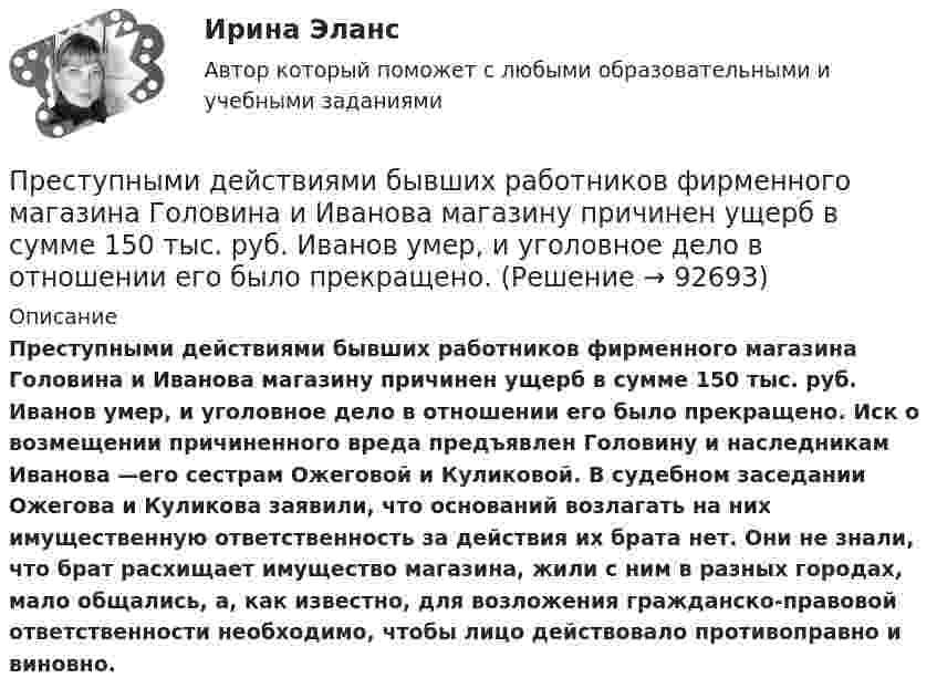      
            Описание
             Преступными действиями бывших работников фирменного магазина Головина и Иванова магазину причинен ущерб в сумме 150 тыс. руб. Иванов умер, и уголовное дело в отношении его было прекращено. Иск о возмещении причиненного вреда предъявлен Головину и наследникам Иванова —его сестрам Ожеговой и Куликовой. В судебном заседании Ожегова и Куликова заявили, что оснований возлагать на них имущественную ответственность за действия их брата нет. Они не знали, что брат расхищает имущество магазина, жили с ним в разных городах, мало общались, а, как известно, для возложения гражданско-правовой ответственности необходимо, чтобы лицо действовало противоправно и виновно.   
            
            
            «Преступность и ее детерминанты»	Преступными действиями бывших работников фирменного магазина Головина и Иванова магазину причинен ущерб в сумме 150 тыс. руб. Иванов умер, и уголовное дело в отношении его было прекращено.Претензия  о нарушении сроков поставки товара и уплате неустойки в связи с нарушением сроков поставки товараПретест по САПРПРЗ. Задание № 9. Установление целесообразности реструктуризации проектной деятельности 7 вариантПри 2300При Re>4000 режим движения жидкостиПреступления против здоровьяПреступления против здоровья населения  и общественной нравственностиПреступления против здоровья населения и общественной нравственности.Преступления против здоровья населения и общественной нравственности итоговый Преступления против здоровья населения и общественной нравственности итоговый тест и Преступления против общественной безопасностиПреступления против общественной безопасности.