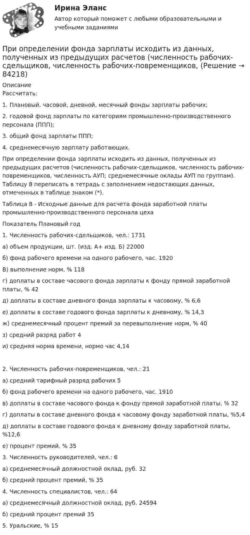     
            Описание
            Рассчитать:1. Плановый, часовой, дневной, месячный фонды зарплаты рабочих;2. годовой фонд зарплаты по категориям промышленно-производственного персонала (ППП);3. общий фонд зарплаты ППП;4. среднемесячную зарплату работающих.        При определении фонда зарплаты исходить из данных, полученных из предыдущих расчетов (численность рабочих-сдельщиков, численность рабочих-повременщиков, численность АУП; среднемесячные оклады АУП по группам). Таблицу 8 переписать в тетрадь с заполнением недостающих данных, отмеченных в таблице знаком (*).	Таблица 8 - Исходные данные для расчета фонда заработной платы промышленно-производственного персонала цеха    Показатель Плановый год   1. Численность рабочих-сдельщиков, чел.: 1731а) объем продукции, шт. (изд. А+ изд. Б)  22000б) фонд рабочего времени на одного рабочего, час.  1920В) выполнение норм, % 118г) доплаты в составе часового фонда зарплаты к фонду прямой заработной платы, % 42д) доплаты в составе дневного фонда зарплаты к часовому, % 6,6е) доплаты в составе годового фонда зарплаты к дневному, % 14,3ж) среднемесячный процент премий за перевыполнение норм, % 40з) средний разряд работ 4и) средняя норма времени, нормо час  4,14    2. Численность рабочих-повременщиков, чел.: 21     а) средний тарифный разряд рабочих 5б) фонд рабочего времени на одного рабочего, час. 1910в) доплаты в составе часового фонда к фонду прямой заработной платы, % 32г) доплаты в составе дневного фонда к часовому фонду заработной платы, %5,4д) доплаты в составе годового фонда к дневному фонду заработной платы, %12,6е) процент премий, % 35   3. Численность руководителей, чел.: 6а) среднемесячный должностной оклад, руб. 32б) средний процент премий, % 35    4. Численность специалистов, чел.: 64а) среднемесячный должностной оклад, руб. 24594б) средний процент премий  35   5. Уральские, % 15    
            
            
            При определении расчётного секундного расхода при пожаре, а производственных и вспомогательных зданиях: Выберите один ответ:    При определении фонда зарплаты исходить из данных, полученных из предыдущих расчетов (численность рабочих-сдельщиков, численность рабочих-повременщиков, При организации лотереи в случае отказа организатора игр от их проведения в установленный срок участники игр вправе требовать ...При организации лотереи договор между организаторами и участниками игр оформляется ...При … организационной структуре управления руководитель проекта работает не со специалистами, которые подчинены непосредственно ему, а с линейными руководителямиПри организационном проектировании может использоваться методология …При … ориентации в организации маркетинговой деятельности формирование подразделений в службе маркетинга происходит по товарным группам или производителям Приобщить фото человека: по признакам словесного  портрета опишите его внешность	При окислении 16,74 г двухвалентного металла образовалось 21,54 г оксида. Вычислите эквивалентные массы металла и его оксида. Чему равны мольная и атомная массы металла?При описании нового биостратиграфического подразделения приводятПри определении выводов каждой фазной обмотки асинхронного электродвигателя Сигнальная лампа загорится если: Выберите один ответ: При определении количества и мест расположения пожарных стояков и пожарных кранов в здании следует учитывать следующее: ТулГУПри определении количественной потребности в кадрах наиболее справедливым является метод:...При определении налоговой базы по ... используют два элемента - таможенную стоимость товаров, таможенную пошлину-для специфической и комбинированной ставки  