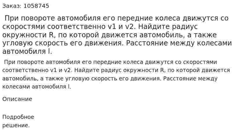  При повороте автомобиля его передние колеса движутся со скоростями соответственно v1 и v2. Найдите радиус окружности R, по которой движется автомобиль, а также угловую скорость его движения. Расстояние между колесами автомобиля l. 