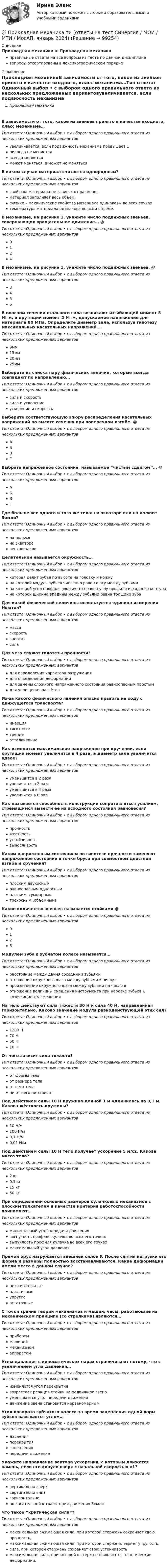      
            Описание
            Прикладная механика > Прикладная механикаправильные ответы на все вопросы из теста по данной дисциплиневопросы отсортированы в лексикографическом порядке 
            Оглавление
            Прикладная механикаВ зависимости от того, какое из звеньев принято в качестве входного, класс механизма…Тип ответа: Одиночный выбор • с выбором одного правильного ответа из нескольких предложенных вариантовувеличивается, если подвижность механизма превышает 1никогда не меняетсявсегда меняетсяможет меняться, а может не менятьсяВ каком случае материал считается однородным?Тип ответа: Одиночный выбор • с выбором одного правильного ответа из нескольких предложенных вариантовсвойства материала не зависят от размеров.материал заполняет весь объём.физико – механические свойства материала одинаковы во всех точкахтемпература материала одинакова во всём объёме.В механизме, на рисунке 1, укажите число подвижных звеньев, совершающих вращательное движение… @ Тип ответа: Одиночный выбор • с выбором одного правильного ответа из нескольких предложенных вариантов0124В механизме, на рисунке 1, укажите число подвижных звеньев. @ Тип ответа: Одиночный выбор • с выбором одного правильного ответа из нескольких предложенных вариантов3456В опасном сечении стального вала возникают изгибающий момент 5 Н☐м, и крутящий момент 2 Н☐м, допускаемое напряжение для материала 80 МПа. Определите диаметр вала, используя гипотезу максимальных касательных напряжений…Тип ответа: Одиночный выбор • с выбором одного правильного ответа из нескольких предложенных вариантов9мм15мм20мм25ммВыберите из списка пару физических величин, которые всегда совпадают по направлению…Тип ответа: Одиночный выбор • с выбором одного правильного ответа из нескольких предложенных вариантовсила и скоростьсила и ускорениеускорение и скоростьВыберите соответствующую эпюру распределения касательных напряжений по высоте сечения при поперечном изгибе. @ Тип ответа: Одиночный выбор • с выбором одного правильного ответа из нескольких предложенных вариантовАБВГВыбрать напряжённое состояние, называемое “чистым сдвигом”… @ Тип ответа: Одиночный выбор • с выбором одного правильного ответа из нескольких предложенных вариантовАБВГГде больше вес одного и того же тела: на экваторе или на полюсе Земли?Тип ответа: Одиночный выбор • с выбором одного правильного ответа из нескольких предложенных вариантовна полюсена экваторевес одинаковДелительной называется окружность…Тип ответа: Одиночный выбор • с выбором одного правильного ответа из нескольких предложенных вариантовкоторая делит зубья по высоте на головку и ножкуна которой модуль зубьев численно равен шагу между зубьямина которой угол профиля эвольвенты равен углу профиля исходного контурана которой ширина впадины между зубьями равна толщине зубаДля какой физической величины используется единица измерения Ньютон?Тип ответа: Одиночный выбор • с выбором одного правильного ответа из нескольких предложенных вариантовмассаскоростьэнергиясилаДля чего служат гипотезы прочности?Тип ответа: Одиночный выбор • с выбором одного правильного ответа из нескольких предложенных вариантовдля определения характера разрушениядля определения деформациидля замены сложного напряжённого состояния равноопасным простымдля упрощения расчётовИз-за какого физического явления опасно прыгать на ходу с движущегося транспорта?Тип ответа: Одиночный выбор • с выбором одного правильного ответа из нескольких предложенных вариантовинерциятяготениетрениеотталкиваниеКак изменится максимальное напряжение при кручении, если крутящий момент увеличится в 4 раза, а диаметр вала увеличится вдвое?Тип ответа: Одиночный выбор • с выбором одного правильного ответа из нескольких предложенных вариантовуменьшится в 2 разаувеличится в 2 разауменьшится в 4 разаувеличится в 8 разКак называется способность конструкции сопротивляться усилиям, стремящимся вывести её из исходного состояния равновесия?Тип ответа: Одиночный выбор • с выбором одного правильного ответа из нескольких предложенных вариантовпрочностьжесткостьустойчивостьвыносливостьКаким напряженным состоянием по гипотезе прочности заменяют напряжённое состояние в точке бруса при совместном действии изгиба и кручения?Тип ответа: Одиночный выбор • с выбором одного правильного ответа из нескольких предложенных вариантовплоским двухоснымравноопасным однооснымплоским, суммарнымтрёхосным (объёмным)Какое количество звеньев называется стойками @ Тип ответа: Одиночный выбор • с выбором одного правильного ответа из нескольких предложенных вариантов0123Модулем зуба в зубчатом колесе называется…Тип ответа: Одиночный выбор • с выбором одного правильного ответа из нескольких предложенных вариантоврасстояние между двумя соседними зубьямиотношение окружного шага между зубьями к числу πпроизведение окружного шага между зубьями на число πотношение величины смещения инструмента при нарезке зубьев к коэффициенту смещенияНа тело действуют сила тяжести 30 Н и сила 40 Н, направленная горизонтально. Каково значение модуля равнодействующей этих сил?Тип ответа: Одиночный выбор • с выбором одного правильного ответа из нескольких предложенных вариантов1200 Н70 Н50 Н10 НОт чего зависит сила тяжести?Тип ответа: Одиночный выбор • с выбором одного правильного ответа из нескольких предложенных вариантовот формы телаот размера телаот веса телани от чего не зависитПод действием силы 10 Н пружина длиной 1 м удлинилась на 0,1 м. Какова жёсткость пружины?Тип ответа: Одиночный выбор • с выбором одного правильного ответа из нескольких предложенных вариантов10 Н/м100 Н/м0,1 Н/м0,01 Н/мПод действием силы 10 Н тело получает ускорение 5 м/с2. Какова масса тела?Тип ответа: Одиночный выбор • с выбором одного правильного ответа из нескольких предложенных вариантов2 кг0,5 кг15 кг50 кгПри определении основных размеров кулачковых механизмов с плоским толкателем в качестве критерия работоспособности принимают…Тип ответа: Одиночный выбор • с выбором одного правильного ответа из нескольких предложенных вариантовминимальный угол передачи движениявогнутость профиля кулачка во всех его точкахвыпуклость профиля кулачка во всех его точкахмаксимальный угол давленияПрямой брус нагружается внешней силой F. После снятия нагрузки его форма и размеры полностью восстанавливаются. Какие деформации имели место в данном случае?Тип ответа: Одиночный выбор • с выбором одного правильного ответа из нескольких предложенных вариантовнезначительныепластичныеупругиеостаточныеС точки зрения теории механизмов и машин, часы, работающие на механическом принципе (со стрелками) являются…Тип ответа: Одиночный выбор • с выбором одного правильного ответа из нескольких предложенных вариантовприбороммашиноймеханизмомаппаратомУглы давления в кинематических парах ограничивают потому, что с увеличением угла давления…Тип ответа: Одиночный выбор • с выбором одного правильного ответа из нескольких предложенных вариантовизменяется угол перекрытиявозрастает реакция стойки на подвижное звеноуменьшается угол передачи движениядвижение звена становится неравномернымУгол поворота зубчатого колеса за время зацепления одной пары зубьев называется углом…Тип ответа: Одиночный выбор • с выбором одного правильного ответа из нескольких предложенных вариантовдавленияперекрытиязацепленияпередачи движенияУкажите направление вектора ускорения, с которым движется камень, если его кинули вверх с начальной скоростью v1?Тип ответа: Одиночный выбор • с выбором одного правильного ответа из нескольких предложенных вариантоввертикально вверхвертикально внизгоризонтальнопо касательной к траектории движения ЗемлиЧто такое “критическая сила”?Тип ответа: Одиночный выбор • с выбором одного правильного ответа из нескольких предложенных вариантовмаксимальная сжимающая сила, при которой стержень сохраняет свою прочность,максимальная сжимающая сила, при которой стержень теряет упругость,сила, при которой стержень сохраняет свою устойчивостьмаксимальная сила, при которой в стержне появляются пластические деформации.  
            
            
            ⭐ Прикладная механика.ти (все ответы на тест Синергия / МТИ / МосАП, октябрь 2022)💯 Прикладная механика.ти (ответы на тест Синергия / МОИ / МТИ / МосАП, январь 2024)⭐ Прикладная механика.ти (ответы на тест Синергия / МТИ / МосАП, сентябрь 2022)⭐ Прикладная механика.ти [Прикладная механика] (все ответы на тест Синергия / МТИ / МосАП, март 2023)Прикладная социология 3 семестр - тест с ответами - Синергия - 2022Прикладная социология (тест с ответами Синергия/МОИ/ МТИ /МОСАП)Прикладная статистика. Тест Синергия 24 из 25 (зачет)При каком шаге стропильных ферм можно применять стальной профнастил без прогонов? ТулГУПри каком шаге стропильных ферм можно применять стальной профнастил без прогонов? ТулГУПрикладная математика мтгуга Прикладная механика Прикладная механика - 6 ВАРИАНТПрикладная механика (ответы на тест Синергия / МТИ / МОИ / МосАП)Прикладная механика Рыбинский ГАТУ