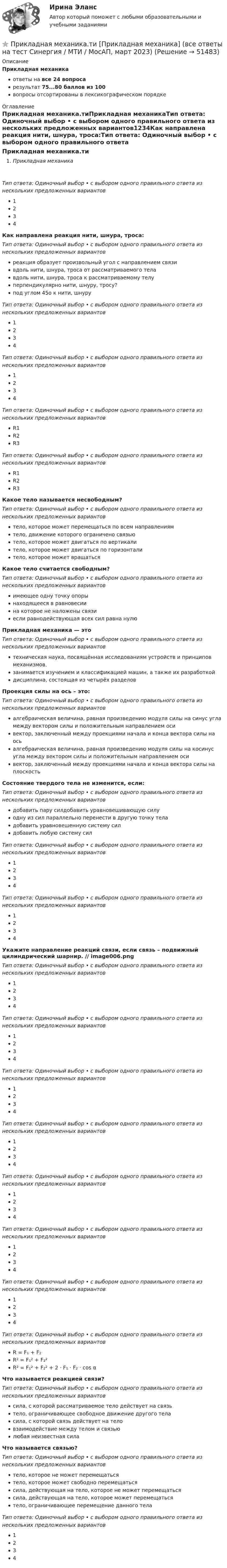      
            Описание
            Прикладная механикаответы на все 24 вопросарезультат 75...80 баллов из 100вопросы отсортированы в лексикографическом порядке 
            Оглавление
            Прикладная механика.тиПрикладная механикаТип ответа: Одиночный выбор • с выбором одного правильного ответа из нескольких предложенных вариантов1234Как направлена реакция нити, шнура, троса:Тип ответа: Одиночный выбор • с выбором одного правильного ответа из нескольких предложенных вариантовреакция образует произвольный угол с направлением связивдоль нити, шнура, троса от рассматриваемого телавдоль нити, шнура, троса к рассматриваемому телуперпендикулярно нити, шнуру, тросу?под углом 45о к нити, шнуруТип ответа: Одиночный выбор • с выбором одного правильного ответа из нескольких предложенных вариантов1234Тип ответа: Одиночный выбор • с выбором одного правильного ответа из нескольких предложенных вариантов1234Тип ответа: Одиночный выбор • с выбором одного правильного ответа из нескольких предложенных вариантовR1R2R3Тип ответа: Одиночный выбор • с выбором одного правильного ответа из нескольких предложенных вариантовR1R2R3Какое тело называется несвободным?Тип ответа: Одиночный выбор • с выбором одного правильного ответа из нескольких предложенных вариантовтело, которое может перемещаться по всем направлениямтело, движение которого ограничено связьютело, которое может двигаться по вертикалитело, которое может двигаться по горизонталитело, которое может вращатьсяКакое тело считается свободным?Тип ответа: Одиночный выбор • с выбором одного правильного ответа из нескольких предложенных вариантовимеющее одну точку опорынаходящееся в равновесиина которое не наложены связиесли равнодействующая всех сил равна нулюПрикладная механика — этоТип ответа: Одиночный выбор • с выбором одного правильного ответа из нескольких предложенных вариантовтехническая наука, посвящённая исследованиям устройств и принципов механизмов.занимается изучением и классификацией машин, а также их разработкойдисциплина, состоящая из четырёх разделовПроекция силы на ось – это:Тип ответа: Одиночный выбор • с выбором одного правильного ответа из нескольких предложенных вариантовалгебраическая величина, равная произведению модуля силы на синус угла между вектором силы и положительным направлением осивектор, заключенный между проекциями начала и конца вектора силы на осьалгебраическая величина, равная произведению модуля силы на косинус угла между вектором силы и положительным направлением осивектор, заключенный между проекциями начала и конца вектора силы на плоскостьСостояние твердого тела не изменится, если:Тип ответа: Одиночный выбор • с выбором одного правильного ответа из нескольких предложенных вариантовдобавить пару силдобавить уравновешивающую силуодну из сил параллельно перенести в другую точку теладобавить уравновешенную систему силдобавить любую систему силТип ответа: Одиночный выбор • с выбором одного правильного ответа из нескольких предложенных вариантов1234Тип ответа: Одиночный выбор • с выбором одного правильного ответа из нескольких предложенных вариантов1234Укажите направление реакций связи, если связь – подвижный цилиндрический шарнир. // image006.pngТип ответа: Одиночный выбор • с выбором одного правильного ответа из нескольких предложенных вариантов1234Тип ответа: Одиночный выбор • с выбором одного правильного ответа из нескольких предложенных вариантов1234Тип ответа: Одиночный выбор • с выбором одного правильного ответа из нескольких предложенных вариантов1234Тип ответа: Одиночный выбор • с выбором одного правильного ответа из нескольких предложенных вариантов1234Тип ответа: Одиночный выбор • с выбором одного правильного ответа из нескольких предложенных вариантов1234Тип ответа: Одиночный выбор • с выбором одного правильного ответа из нескольких предложенных вариантов1234Тип ответа: Одиночный выбор • с выбором одного правильного ответа из нескольких предложенных вариантов1234Тип ответа: Одиночный выбор • с выбором одного правильного ответа из нескольких предложенных вариантовR = F₁ + F₂R² = F₁² + F₂²R² = F₁² + F₂² + 2 ⋅ F₁ ⋅ F₂ · cos αЧто называется реакцией связи?Тип ответа: Одиночный выбор • с выбором одного правильного ответа из нескольких предложенных вариантовсила, с которой рассматриваемое тело действует на связьтело, ограничивающее свободное движение другого теласила, с которой связь действует на теловзаимодействие между телом и связьюлюбая неизвестная силаЧто называется связью?Тип ответа: Одиночный выбор • с выбором одного правильного ответа из нескольких предложенных вариантовтело, которое не может перемещатьсятело, которое может свободно перемещатьсясила, действующая на тело, которое не может перемещатьсясила, действующая на тело, которое может перемещатьсятело, ограничивающее перемещение данного телаТип ответа: Одиночный выбор • с выбором одного правильного ответа из нескольких предложенных вариантов1234 
            
            
            ⭐ Прикладная механика.ти (ответы на тест Синергия / МТИ / МосАП, сентябрь 2022)⭐ Прикладная механика.ти [Прикладная механика] (все ответы на тест Синергия / МТИ / МосАП, март 2023)Прикладная социология 3 семестр - тест с ответами - Синергия - 2022Прикладная социология (тест с ответами Синергия/МОИ/ МТИ /МОСАП)Прикладная статистика. Тест Синергия 24 из 25 (зачет)Прикладная физика в электроэнергетике[Иркутский государственный технический университет] Вар. 51Прикладная эконометрика (Задание к теме 2) Прикладная математика мтгуга Прикладная механика Прикладная механика - 6 ВАРИАНТПрикладная механика (ответы на тест Синергия / МТИ / МОИ / МосАП)Прикладная механика Рыбинский ГАТУПрикладная механика.ти (все ответы на тест Синергия / МТИ / МосАП)⭐ Прикладная механика.ти (все ответы на тест Синергия / МТИ / МосАП, октябрь 2022)