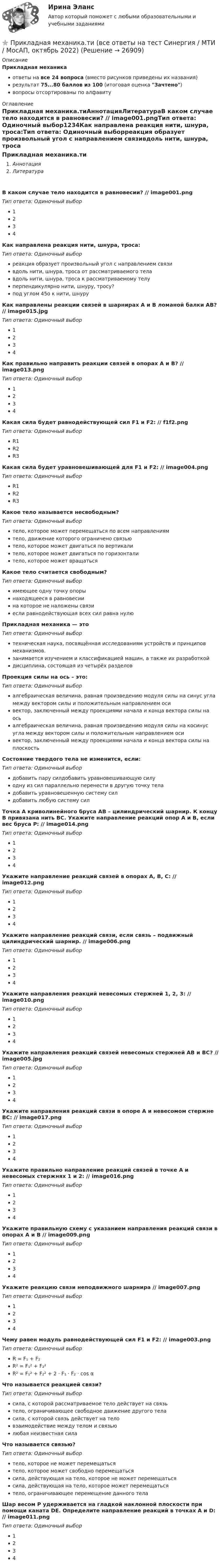      
          Описание
          Прикладная механикаответы на все 24 вопроса (вместо рисунков приведены их названия)результат 75...80 баллов из 100 (итоговая оценка Зачтено)вопросы отсортированы по алфавиту 
          Оглавление
          Прикладная механика.тиАннотацияЛитератураВ каком случае тело находится в равновесии? // image001.pngТип ответа: Одиночный выбор1234Как направлена реакция нити, шнура, троса:Тип ответа: Одиночный выборреакция образует произвольный угол с направлением связивдоль нити, шнура, троса от рассматриваемого телавдоль нити, шнура, троса к рассматриваемому телуперпендикулярно нити, шнуру, тросу?под углом 45о к нити, шнуруКак направлены реакции связей в шарнирах А и В ломаной балки АВ? // image015.jpgТип ответа: Одиночный выбор1234Как правильно направить реакции связей в опорах A и B? // image013.pngТип ответа: Одиночный выбор1234Какая сила будет равнодействующей сил F1 и F2: // f1f2.pngТип ответа: Одиночный выборR1R2R3Какая сила будет уравновешивающей для F1 и F2: // image004.pngТип ответа: Одиночный выборR1R2R3Какое тело называется несвободным?Тип ответа: Одиночный выбортело, которое может перемещаться по всем направлениямтело, движение которого ограничено связьютело, которое может двигаться по вертикалитело, которое может двигаться по горизонталитело, которое может вращатьсяКакое тело считается свободным?Тип ответа: Одиночный выборимеющее одну точку опорынаходящееся в равновесиина которое не наложены связиесли равнодействующая всех сил равна нулюПрикладная механика — этоТип ответа: Одиночный выбортехническая наука, посвящённая исследованиям устройств и принципов механизмов.занимается изучением и классификацией машин, а также их разработкойдисциплина, состоящая из четырёх разделовПроекция силы на ось – это:Тип ответа: Одиночный выборалгебраическая величина, равная произведению модуля силы на синус угла между вектором силы и положительным направлением осивектор, заключенный между проекциями начала и конца вектора силы на осьалгебраическая величина, равная произведению модуля силы на косинус угла между вектором силы и положительным направлением осивектор, заключенный между проекциями начала и конца вектора силы на плоскостьСостояние твердого тела не изменится, если:Тип ответа: Одиночный выбордобавить пару силдобавить уравновешивающую силуодну из сил параллельно перенести в другую точку теладобавить уравновешенную систему силдобавить любую систему силТочка A криволинейного бруса AB – цилиндрический шарнир. К концу B привязана нить BC. Укажите направление реакций опор A и B, если вес бруса P: // image014.pngТип ответа: Одиночный выбор1234Укажите направление реакций связей в опорах А, В, С: // image012.pngТип ответа: Одиночный выбор1234Укажите направление реакций связи, если связь – подвижный цилиндрический шарнир. // image006.pngТип ответа: Одиночный выбор1234Укажите направления реакций невесомых стержней 1, 2, 3: // image010.pngТип ответа: Одиночный выбор1234Укажите направления реакций связей невесомых стержней AB и BC? // image005.jpgТип ответа: Одиночный выбор1234Укажите направления реакций связи в опоре А и невесомом стержне ВС: // image017.pngТип ответа: Одиночный выбор1234Укажите правильно направление реакций связей в точке A и невесомых стержнях 1 и 2: // image016.pngТип ответа: Одиночный выбор1234Укажите правильную схему с указанием направления реакций связи в опорах A и B // image009.pngТип ответа: Одиночный выбор1234Укажите реакцию связи неподвижного шарнира // image007.pngТип ответа: Одиночный выбор1234Чему равен модуль равнодействующей сил F1 и F2: // image003.pngТип ответа: Одиночный выборR = F₁ + F₂R² = F₁² + F₂²R² = F₁² + F₂² + 2 ⋅ F₁ ⋅ F₂ · cos αЧто называется реакцией связи?Тип ответа: Одиночный выборсила, с которой рассматриваемое тело действует на связьтело, ограничивающее свободное движение другого теласила, с которой связь действует на теловзаимодействие между телом и связьюлюбая неизвестная силаЧто называется связью?Тип ответа: Одиночный выбортело, которое не может перемещатьсятело, которое может свободно перемещатьсясила, действующая на тело, которое не может перемещатьсясила, действующая на тело, которое может перемещатьсятело, ограничивающее перемещение данного телаШар весом P удерживается на гладкой наклонной плоскости при помощи каната DE. Определите направление реакций в точках A и D: // image011.pngТип ответа: Одиночный выбор1234 
            
            
            Прикладная механика.ти (все ответы на тест Синергия / МТИ / МосАП)⭐ Прикладная механика.ти (все ответы на тест Синергия / МТИ / МосАП, октябрь 2022)💯 Прикладная механика.ти (ответы на тест Синергия / МОИ / МТИ / МосАП, январь 2024)⭐ Прикладная механика.ти (ответы на тест Синергия / МТИ / МосАП, сентябрь 2022)⭐ Прикладная механика.ти [Прикладная механика] (все ответы на тест Синергия / МТИ / МосАП, март 2023)Прикладная социология 3 семестр - тест с ответами - Синергия - 2022Прикладная социология (тест с ответами Синергия/МОИ/ МТИ /МОСАП)При каком условии четвертый главный максимум для амплитудной дифракционной решетки с периодом d и шириной щели a обращается в нуль.При каком шаге стропильных ферм можно применять стальной профнастил без прогонов? ТулГУПри каком шаге стропильных ферм можно применять стальной профнастил без прогонов? ТулГУПрикладная математика мтгуга Прикладная механика Прикладная механика - 6 ВАРИАНТПрикладная механика (ответы на тест Синергия / МТИ / МОИ / МосАП)