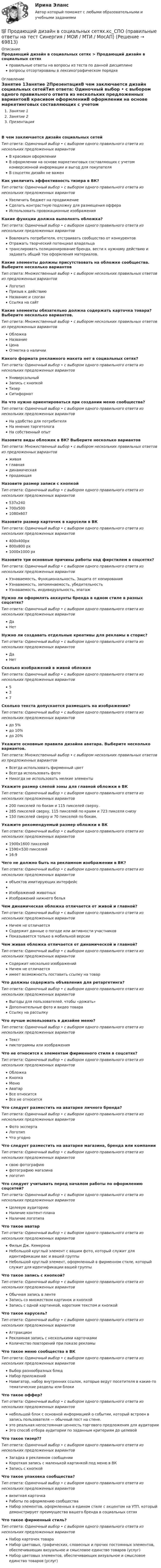      
            Описание
            Продающий дизайн в социальных сетях > Продающий дизайн в социальных сетяхправильные ответы на вопросы из теста по данной дисциплиневопросы отсортированы в лексикографическом порядке 
            Оглавление
            Занятие 1Занятие 2ПрезентацияВ чем заключается дизайн социальных сетейТип ответа: Одиночный выбор • с выбором одного правильного ответа из нескольких предложенных вариантовВ красивом оформленииВ оформлении на основе маркетинговых составляющих с учетом конверсионной информации и выгод для покупателяВ соцсетях дизайн не важенКак увеличить эффективность тизера в ВК?Тип ответа: Одиночный выбор • с выбором одного правильного ответа из нескольких предложенных вариантовУвеличить бюджет на продвижениеСделать контрастную подложку для размещения оффераИспользовать провокационные изображенияКакие функции должна выполнять обложка?Тип ответа: Одиночный выбор • с выбором одного правильного ответа из нескольких предложенных вариантовВовлекать потребителя, отстраивать сообщество от конкурентовОтражать творческий потенциал владельцатранслировать позиционирование бренда, вести к нужному действию и задавать общий тон оформления материалов.Какие элементы должны присутствовать на обложке сообщества. Выберите несколько вариантовТип ответа: Множественный выбор • с выбором нескольких правильных ответов из предложенных вариантовЛоготипПризыв к действиюНазвание и слоганСсылка на сайтКакие элементы обязательно должна содержать карточка товара? Выберите несколько вариантов.Тип ответа: Множественный выбор • с выбором нескольких правильных ответов из предложенных вариантовОбложкаНазваниеЦенаОтметка о наличииКакого формата рекламного макета нет в социальных сетях?Тип ответа: Одиночный выбор • с выбором одного правильного ответа из нескольких предложенных вариантовУниверсальныйЗапись с кнопкойТизерСитиформатНа что нужно ориентироваться при создании меню сообщества?Тип ответа: Одиночный выбор • с выбором одного правильного ответа из нескольких предложенных вариантовНа удобство для потребителяНа мнение таргетологаНа собственный опытНазовите виды обложек в ВК? Выберите несколько вариантовТип ответа: Множественный выбор • с выбором нескольких правильных ответов из предложенных вариантовживаяглавнаядинамическаяпродающаяНазовите размер записи с кнопкойТип ответа: Одиночный выбор • с выбором одного правильного ответа из нескольких предложенных вариантов537x240700x5001080х607Назовите размер карточек в карусели в ВКТип ответа: Одиночный выбор • с выбором одного правильного ответа из нескольких предложенных вариантов400х400px800х800 px1000х1000 pxНазовите три основные причины работы над фирстилем в соцсетях?Тип ответа: Одиночный выбор • с выбором одного правильного ответа из нескольких предложенных вариантовУзнаваемость, Функциональность, Защита от копированияУзнаваемость, запоминаемость, убедительностьУзнаваемость, индивидуальность, эпатажНужно ли оформлять аккаунты бренда в одном стиле в разных соцсетях?Тип ответа: Одиночный выбор • с выбором одного правильного ответа из нескольких предложенных вариантовДаНетНужно ли создавать отдельные креативы для рекламы в сторис?Тип ответа: Одиночный выбор • с выбором одного правильного ответа из нескольких предложенных вариантовДаНетСколько изображений в живой обложкеТип ответа: Одиночный выбор • с выбором одного правильного ответа из нескольких предложенных вариантов537Сколько текста допускается размещать на изображении?Тип ответа: Одиночный выбор • с выбором одного правильного ответа из нескольких предложенных вариантовдо 5%до 10%до 20%Укажите основные правила дизайна аватара. Выберите несколько вариантов.Тип ответа: Множественный выбор • с выбором нескольких правильных ответов из предложенных вариантовВсегда использовать фирменный цветВсегда использовать фотоНикогда не использовать мелкие элементыУкажите размер слепой зоны для главной обложки в ВКТип ответа: Одиночный выбор • с выбором одного правильного ответа из нескольких предложенных вариантов200 пикселей по бокам и 115 пикселей сверху.285 пикселей сверху, 115 пикселей по краям и 723 пикселя снизу150 пикселей сверху и 70 пикселей по бокам.Укажите рекомендуемый размер обложки в ВКТип ответа: Одиночный выбор • с выбором одного правильного ответа из нескольких предложенных вариантов1900х1600 пикселей1590×530 пикселей16:9Чего не должно быть на рекламном изображении в ВК?Тип ответа: Одиночный выбор • с выбором одного правильного ответа из нескольких предложенных вариантовобъектов имитирующих интерфейсИзображений животныхИзображений нижнего бельяЧем динамическая обложка отличается от живой и главной?Тип ответа: Одиночный выбор • с выбором одного правильного ответа из нескольких предложенных вариантовНичем не отличаетсяСодержит данные о погоде или активности участниковПоказывается только в мобильной версииЧем живая обложка отличается от динамической и главной?Тип ответа: Одиночный выбор • с выбором одного правильного ответа из нескольких предложенных вариантовСодержит несколько изображенийНичем не отличаетсяимеет возможность поставить ссылку на товарЧто должны содержать объявления для ретаргетинга?Тип ответа: Одиночный выбор • с выбором одного правильного ответа из нескольких предложенных вариантовВыгоды для пользователей, чтобы «дожать»Дополнительные фото и видео товараСсылку на рассылкуЧто лучше использовать в дизайне меню?Тип ответа: Одиночный выбор • с выбором одного правильного ответа из нескольких предложенных вариантовТекстпиктограммы или изображенияЧто не относится к элементам фирменного стиля в соцсетях?Тип ответа: Одиночный выбор • с выбором одного правильного ответа из нескольких предложенных вариантовОбложкаКнопкаМенюАватарВсе относитсяВсе не относитсяЧто следует разместить на аватарке личного бренда?Тип ответа: Одиночный выбор • с выбором одного правильного ответа из нескольких предложенных вариантовФото экспертаЛоготипЧто угодноЧто следует разместить на аватарке магазина, бренда или компанииТип ответа: Одиночный выбор • с выбором одного правильного ответа из нескольких предложенных вариантовсвою фотографиюфотографию магазиналоготипЧто следует учитывать перед началом работы по оформлению соцсетей?Тип ответа: Одиночный выбор • с выбором одного правильного ответа из нескольких предложенных вариантовЦелевую аудиториюНаличие контент-планаНаличие логотипаЧто такое аватарТип ответа: Одиночный выбор • с выбором одного правильного ответа из нескольких предложенных вариантовФильм Дж. КемеронаНебольшой круглый элемент с вашим фото, который служит для идентификации вас и вашей группыНебольшой круглый элемент, оформленный в фирменном стиле, который служит для идентификации вашей группыЧто такое запись с кнопкой?Тип ответа: Одиночный выбор • с выбором одного правильного ответа из нескольких предложенных вариантовОбычная запись в лентеЗапись со множеством картинок и кнопкойЗапись с одной картинкой, коротким текстом и кнопкойЧто такое карусель?Тип ответа: Одиночный выбор • с выбором одного правильного ответа из нескольких предложенных вариантовАттракционРекламная запись с несколькими карточкамиКоличество повторений при показе рекламыЧто такое меню сообщества в ВКТип ответа: Одиночный выбор • с выбором одного правильного ответа из нескольких предложенных вариантовВыбор разнообразных блюдНабор приложенийНавигатор, набор внутренних ссылок, которые ведут посетителя в какие-то тематические разделы или блокиЧто такое оффер?Тип ответа: Одиночный выбор • с выбором одного правильного ответа из нескольких предложенных вариантовнебольшой блок с основной информацией о событии, который встроен в запись пользователя — обычный пост на стене.это реальная непостоянная ценность торгового предложения для аудиторииЭто способ отбора аудитории по заданным критериям до целевойЧто такое тизер??Тип ответа: Одиночный выбор • с выбором одного правильного ответа из нескольких предложенных вариантовЗагадка в рекламном сообщенииКороткая запись с маленькой картинкой под меню в ВКЗапись с кнопкойЧто такое упаковка сообщества?Тип ответа: Одиночный выбор • с выбором одного правильного ответа из нескольких предложенных вариантоввизитная карточкаРаботы по оформлению сообществаНабор элементов, оформленных в едином стиле с акцентом на УТП, который демонстрирует преимущества вашего бренда в социальных сетяхЧто такое фирменный стиль?Тип ответа: Одиночный выбор • с выбором одного правильного ответа из нескольких предложенных вариантовНабор карточек товараНабор цветовых, графических, словесных и прочих постоянных элементов, обеспечивающих визуальное и смысловое единство товаров (услуг)Набор цветовых элементов, обеспечивающих визуальное и смысловое единство товаров (услуг)  
            
            
            Продающий дизайн в социальных сетях (Высший балл) СИНЕРГИЯ💯 Продающий дизайн в социальных сетях.кс_СПО (правильные ответы на тест Синергия / МОИ / МТИ / МосАП)Продающий дизайн в социальных сетях.  Синергия. ✅ Ответы на ИТОГОВЫЙ ТЕСТПродающий и адаптивный дизайн (переподготовка) тест с ответами СинергияПродающий и адаптивный дизайн (тест с ответами магистратура Синергия)Продвижение интересов через органы государственной власти:Продвижение на YouTube (переподготовка) тест с ответами СинергияПрограммы по медиапланированию позволяют … (укажите 4 варианта ответа)Программы по работе с несовершеннолетними в летнее время в г. Тюмени Социальная работа, проводимая в клубах по месту жительства на примере г. Тюмени.Программы-посредники могут выполнять разграничение доступа к ресурсам внутренней или внешней сети на основе …Программы стажировки в процессе дополнительного обучения персонала используются только в отношении ... (укажите 2 варианта ответа)Програмное обеспечение управление проектами ОТВЕТЫ СинергияПрогрессивные способы устройства фасадов зданийПрогулка на яхте в Барселоне - Прогуливаясь по морской набережной в Барселоне, наверное каждый из вас засматривался на изящные яхты, которыми наполнен причал Порт Олимпик