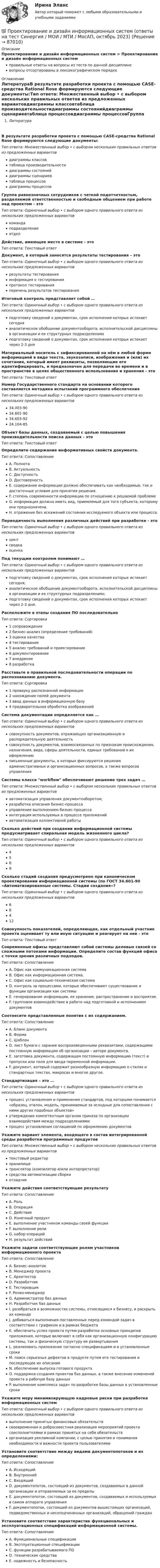      
            Описание
            Проектирование и дизайн информационных систем > Проектирование и дизайн информационных системправильные ответы на вопросы из теста по данной дисциплиневопросы отсортированы в лексикографическом порядке 
            Оглавление
            ЛитератураВ результате разработки проекта с помощью CASE-средства Rational Rose формируются следующие документы:Тип ответа: Множественный выбор • с выбором нескольких правильных ответов из предложенных вариантовдиаграммы классовтаблица производительностидиаграммы состоянийдиаграммы сценариевтаблица процессовдиаграммы процессовГруппа равнозначных сотрудников с четкой подотчетностью, разделяемой ответственностью и свободным общением при работе над проектом - этоТип ответа: Одиночный выбор • с выбором одного правильного ответа из нескольких предложенных вариантовкомандаподразделениеотделДействие, имеющее место в системе - этоТип ответа: Текcтовый ответ Документ, в который заносятся результаты тестирования – этоТип ответа: Одиночный выбор • с выбором одного правильного ответа из нескольких предложенных вариантоврезультаты тестированияинформация о тестированиипротокол тестированияперечень результатов тестированияИтоговый контроль представляет собой …Тип ответа: Одиночный выбор • с выбором одного правильного ответа из нескольких предложенных вариантовподготовку сведений о документах, срок исполнения которых истекает сегодняаналитическое обобщение документооборота, исполнительской дисциплины в организации и ее структурных подразделенияхподготовку сведений о документах, срок исполнения которых истекает через 2-3 дняМатериальный носитель с зафиксированной на нём в любой форме информацией в виде текста, звукозаписи, изображения и (или) их сочетания, который имеет реквизиты, позволяющие его идентифицировать, и предназначен для передачи во времени и в пространстве в целях общественного использования и хранения - этоТип ответа: Текcтовый ответ Номер Государственного стандарта на основании которого составляется методика испытаний программного обеспеченияТип ответа: Одиночный выбор • с выбором одного правильного ответа из нескольких предложенных вариантов34.003-9034.601-9034.603-9224.104-85Объект базы данных, создаваемый с целью повышения производительности поиска данных - этоТип ответа: Текcтовый ответ Определите содержание информативных свойств документа.Тип ответа: СопоставлениеA. ПолнотаB. АктуальностьC. ДоступностьD. ДостоверностьE. содержание информации должно обеспечивать как необходимые, так и достаточные условия для принятия решения.F. степень современности информации по отношению к решаемой проблемеG. информация должна иметь вид, приемлемый для того субъекта, которому она предназначена.H. отражение без искажений состояния исследуемого объекта или процесса.Периодичность выполнения различных действий при разработке - этоТип ответа: Одиночный выбор • с выбором одного правильного ответа из нескольких предложенных вариантовциклсводкаоценкаПод текущим контролем понимают …Тип ответа: Одиночный выбор • с выбором одного правильного ответа из нескольких предложенных вариантовподготовку сведений о документах, срок исполнения которых истекает сегодня;аналитическое обобщение документооборота, исполнительской дисциплины в организации и ее структурных подразделениях;подготовку сведений о документах, срок исполнения которых истекает через 2-3 дня.Расположите в этапы создания ПО последовательноТип ответа: Сортировка1 сопровождение2 бизнес-анализ (определение требований)3 оценка качества4 тестирование5 анализ требований и проектирование6 документирование7 внедрение8 разработкаРасставьте в правильной последовательности операции по распознаванию документа.Тип ответа: Сортировка1 проверку распознанной информации2 нахождение полей документа3 ввод данных в информационную базу4 предварительная обработка изображенийСистема документации определяется как …Тип ответа: Одиночный выбор • с выбором одного правильного ответа из нескольких предложенных вариантовсовокупность документов, отражающих организационную и распорядительную деятельностьсовокупность документов, взаимосвязанных по признакам происхождения, назначения, вида, сферы деятельности, единых требований к их оформлениюписьменные документы, в которых фиксируются решения административных и организационных вопросов, а также вопросов управленияСистемы класса workflow обеспечивают решение трех задач …Тип ответа: Множественный выбор • с выбором нескольких правильных ответов из предложенных вариантовавтоматизация управления документооборотом;разработка описания бизнес-процессауправление выполнением бизнес-процессаинтеграция используемых в процессе приложенийавтоматизация коллективной работыСколько действий при создании информационной системы предусматривает спиральная модель жизненного цикла?Тип ответа: Одиночный выбор • с выбором одного правильного ответа из нескольких предложенных вариантов4569Сколько стадий создания предусмотрено при каноническом проектировании информационной системы (по ГОСТ 34.601-90 «Автоматизированные системы. Стадии создания»?Тип ответа: Одиночный выбор • с выбором одного правильного ответа из нескольких предложенных вариантов68412Совокупность показателей, определяющая, как отдельный участник проекта оценивает ту или иную ситуацию и реагирует на нее - этоТип ответа: Текcтовый ответ Современные офисы представляют собой системы деловых связей со сложными потоками информации. Определите состав функций офиса с точки зрения различных подходов.Тип ответа: СопоставлениеA. Офис как коммуникационная системаB. Офис как информационная система.C. Офис как социально-техническая системаD. контроль за процессами, которые обеспечивают существование и функции организации как системыE. генерирование информации, ее хранение, распространение и восприятие.F. групповое взаимодействие в работе над подготовкой и исполнением документовСоотнесите представленные понятия с их содержанием.Тип ответа: СопоставлениеA. Бланк документаB. ФормаC. ШаблонD. лист бумаги с заранее воспроизведенными реквизитами, содержащими постоянную информацию об организации – авторе документа.E. заготовка документа, содержащая постоянную информацию (текст) и пропуски или поля для ввода переменной информации.F. документ, который содержит разнообразную информацию о стилях и стандартных текстах, макросах и многое другое.Стандартизация – это …Тип ответа: Одиночный выбор • с выбором одного правильного ответа из нескольких предложенных вариантовпроцесс установления и применения стандартов, под которыми понимается «образец, эталон, модель, принимаемые за исходные для сопоставления с ними других подобных объектов»утверждение компетентным органом приказа по организации взаимодействия между подразделениямипроцесс установления соглашений по оформлению документовУкажите вариант элемента, входящего в состав интегрированной среды разработки программных продуктовТип ответа: Множественный выбор • с выбором нескольких правильных ответов из предложенных вариантовтекстовый редакторхранилищетранслятор (компилятор и/или интерпретатор)средства автоматизации сборкиотладчикУкажите действия соответствующие результатуТип ответа: СопоставлениеA. РольB. ОперацияC. ДействиеD. Конечный продуктE. выполнение участником команды своей функцииF. выполнение ролиG. набор операцийH. результат действийУкажите задачи соответствующие ролям участников информационного проектаТип ответа: СопоставлениеA. Бизнес-аналитикB. Менеджер проектаC. АрхитекторD. РазработчикE. ТестировщикF. Релиз-менеджерG. Администратор баз данныхH. Разработчик баз данныхI. разобраться в возможностях системы, относящихся к бизнесу, и раскрыть их командеJ. добиваться выполнения поставленных перед командой задач в соответствии с графиком и в рамках бюджетаK. обеспечить успех проекта путем разработки основных принципов приложения, которые включают в себя как организационную конфигурацию системы, так и физическую структуру ее развертыванияL. реализовать приложение согласно спецификациям и в установленные срокиM. поиск серьезных дефектов в продукте путем его тестирования и последующее их описаниеN. обеспечение выпуска готового продуктаO. поддержка создания проектов баз данных, а также внесение изменений проекта в рабочую базу данныхP. выполнение комплекса задач по разработке базы данных в установленные срокиУкажите меру минимизирующую кадровые риски при разработке информационных системТип ответа: Одиночный выбор • с выбором одного правильного ответа из нескольких предложенных вариантоввыполнение принятых финансовых обязательствсвоевременная и добросовестная реализация мероприятий проекта соисполнителями в рамках принятых на себя обязательстворганизация рекламной компании, с целью принятия и понимания необходимости и важности проекта пользователямиУстановите соответствие между видами документопотоков и их определениями:Тип ответа: СопоставлениеA. ИсходящийB. ВнутреннийC. ВходящийD. документопоток, состоящий из документов, создаваемых в данной организации и отправляемых за ее пределыE. документопоток, состоящий из документов, создаваемых и используемых в самом аппарате управленияF. документопоток, состоящий из документов вышестоящих организаций, подведомственных и несоподчиненных организаций, обращений гражданУстановите соответствие характеристик функциональных и эксплуатационных спецификаций информационной системы.Тип ответа: СопоставлениеA. Функциональные спецификацииB. Эксплуатационные спецификацииC. функции разрабатываемого ПОD. технические средстваE. надежность и безопасность  
            
            
            ⭐ Проектирование зданий и сооружений.ти(3) (ответы на тест Синергия / МТИ / МосАП, февраль 2023)💯 Проектирование и дизайн информационных систем (ответы на тест Синергия / МОИ / МТИ / МосАП, октябрь 2023)Проектирование и дизайн информационных систем (Темы 5-7) тест с ответами Синергия/МОИ/ МТИ /МОСАП💯 Проектирование и дизайн информационных систем.ти(3/3) (ответы на тест Синергия / МОИ / МТИ / МосАП, сентябрь 2023)проектирование информационной системы гостиницыПроектирование информационных системПроектирование информационных систем вариант 11  витте Проектирование гостиничной деятельности Тема 3 заданиеПроектирование зданий и сооружений, 47 вопросов (ответы на тест Синергия / МТИ / МОИ / МосАП)Проектирование зданий и сооружений (ответы на тест Синергия / МТИ / МОИ / МосАП)💯 Проектирование зданий и сооружений (ответы на тест Синергия / МТИ / МосАП, май 2023)Проектирование зданий и сооружений (тест с ответами Синергия/МОИ/ МТИ /МОСАП)💯 Проектирование зданий и сооружений.ти(1) (ответы на тест Синергия / МОИ / МТИ / МосАП, сентябрь 2023)💯 Проектирование зданий и сооружений.ти(1) (правильные ответы на тест Синергия / МОИ / МТИ / МосАП, август 2023)