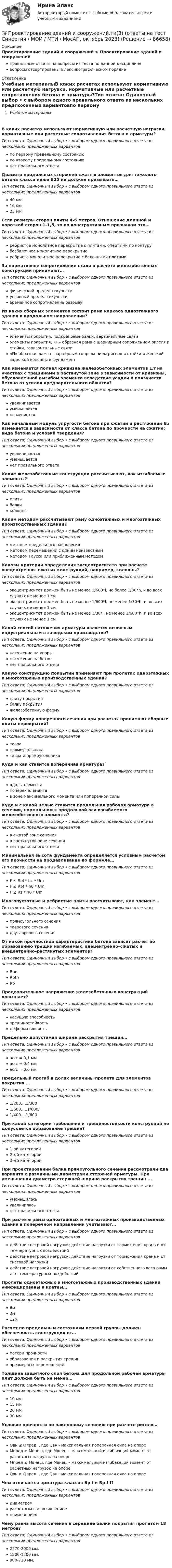      
            Описание
            Проектирование зданий и сооружений > Проектирование зданий и сооруженийправильные ответы на вопросы из теста по данной дисциплиневопросы отсортированы в лексикографическом порядке 
            Оглавление
            Учебные материалыВ каких расчетах используют нормативную или расчетную нагрузки, нормативные или расчетные сопротивления бетона и арматуры?Тип ответа: Одиночный выбор • с выбором одного правильного ответа из нескольких предложенных вариантовпо первому предельному состояниюпо второму предельному состояниюнет правильного ответаДиаметр продольных стержней сжатых элементов для тяжелого бетона класса ниже В25 не должен превышать…Тип ответа: Одиночный выбор • с выбором одного правильного ответа из нескольких предложенных вариантов40 мм16 мм25 ммЕсли размеры сторон плиты 4-6 метров. Отношение длинной и короткой сторон 1-1,5, то по конструктивным признакам это…Тип ответа: Одиночный выбор • с выбором одного правильного ответа из нескольких предложенных вариантовребристое монолитное перекрытие с плитами, опертыми по контурубезбалочное монолитное перекрытиеребристо монолитное перекрытие с балочными плитамиЗа нормативное сопротивление стали в расчете железобетонных конструкций принимают…Тип ответа: Одиночный выбор • с выбором одного правильного ответа из нескольких предложенных вариантовфизический предел текучестиусловный предел текучестивременное сопротивление разрывуИз каких сборных элементов состоит рама каркаса одноэтажного здания в продольном направлении?Тип ответа: Одиночный выбор • с выбором одного правильного ответа из нескольких предложенных вариантовэлементы покрытия, подкрановые балки, вертикальные связиэлементы покрытия, «П» образная рама с шарнирным сопряжением ригеля и стойки, горизонтальные связи«П» образная рама с шарнирным сопряжением ригеля и стойки и жесткой заделкой колонны в фундаментКак изменяется полная кривизна железобетонных элементов 1/r на участках с трещинами в растянутой зоне в зависимости от кривизны, обусловленной выгибом элемента вследствие усадки и ползучести бетона от усилия предварительного обжатия?Тип ответа: Одиночный выбор • с выбором одного правильного ответа из нескольких предложенных вариантовувеличиваетсяуменьшаетсяне меняетсяКак начальный модуль упругости бетона при сжатии и растяжении Eb изменяется в зависимости от класса бетона по прочности на сжатие; вида бетона и условий твердения?Тип ответа: Одиночный выбор • с выбором одного правильного ответа из нескольких предложенных вариантовувеличиваетсяуменьшаетсянет правильного ответаКакие железобетонные конструкции рассчитывают, как изгибаемые элементы?Тип ответа: Одиночный выбор • с выбором одного правильного ответа из нескольких предложенных вариантовплитыбалкиколонныКаким методом рассчитывают раму одноэтажных и многоэтажных производственных здании?Тип ответа: Одиночный выбор • с выбором одного правильного ответа из нескольких предложенных вариантовметодом предельного равновесияметодом перемещений с одним неизвестнымметодом Гаусса или приближенным методомКаковы критерии определения эксцентриситета при расчете внецентренно- сжатых конструкций, например, колонны?Тип ответа: Одиночный выбор • с выбором одного правильного ответа из нескольких предложенных вариантовэксцентриситет должен быть не менее 1/600*l, не более 1/30*h, и во всех случаях не менее 1 смэксцентриситет должен быть не менее 1/600*l, не менее 1/30*h, и во всех случаях не менее 1 смэксцентриситет должен быть не менее 1/30*l, не менее 1/600*h, и во всех случаях не менее 1 смКакой способ натяжения арматуры является основным индустриальным в заводском производстве?Тип ответа: Одиночный выбор • с выбором одного правильного ответа из нескольких предложенных вариантовнатяжение на упорынатяжение на бетоннет правильного ответаКакую конструкцию покрытий применяют при пролетах одноэтажных и многоэтажных производственных здании?Тип ответа: Одиночный выбор • с выбором одного правильного ответа из нескольких предложенных вариантовплиту покрытиябалку покрытияжелезобетонную фермуКакую форму поперечного сечения при расчетах принимают сборные плиты перекрытий?Тип ответа: Одиночный выбор • с выбором одного правильного ответа из нескольких предложенных вариантовтаврапрямоугольникатавра и прямоугольникаКуда и как ставится поперечная арматура?Тип ответа: Одиночный выбор • с выбором одного правильного ответа из нескольких предложенных вариантоввдоль элементапоперек элементав зоне максимального момента или поперечной силыКуда и с какой целью ставится продольная рабочая арматура в сечении, нормальном к продольной оси изгибаемого железобетонного элемента?Тип ответа: Одиночный выбор • с выбором одного правильного ответа из нескольких предложенных вариантовв сжатой зоне сеченияв растянутой зоне сечениянет правильного ответаМинимальная высота фундамента определяется условным расчетом его прочности на продавливание по формуле…Тип ответа: Одиночный выбор • с выбором одного правильного ответа из нескольких предложенных вариантовF ≤ Rbl * hc * UmF ≤ Rbt * h0 * UmF ≤ Rs * h0 * UmМногопустотные и ребристые плиты рассчитывают, как элемент…Тип ответа: Одиночный выбор • с выбором одного правильного ответа из нескольких предложенных вариантовпрямоугольного сечениятаврового сечениядвутаврового сеченияОт какой прочностной характеристики бетона зависит расчет по образованию трещин изгибаемых, внецентренно–сжатых и внецентренно–растянутых элементов?Тип ответа: Одиночный выбор • с выбором одного правильного ответа из нескольких предложенных вариантовRbnRbtnRbПредварительное напряжение железобетонных конструкций повышает?Тип ответа: Одиночный выбор • с выбором одного правильного ответа из нескольких предложенных вариантовнесущую способностьтрещиностойкостьдеформативностьПредельно допустимая ширина раскрытия трещин…Тип ответа: Одиночный выбор • с выбором одного правильного ответа из нескольких предложенных вариантовacrc = 0,1 ммacrc = 0,4 ммacrc = 0,6 ммПредельный прогиб в долях величины пролета для элементов покрытия ...Тип ответа: Одиночный выбор • с выбором одного правильного ответа из нескольких предложенных вариантов1/200….1/3001/500…..1/600/1/400….1/600При какой категории требований к трещиностойкости конструкций не допускается образование трещин?Тип ответа: Одиночный выбор • с выбором одного правильного ответа из нескольких предложенных вариантов1-ой категории2–ой категории3–ей категорииПри проектировании балки прямоугольного сечения рассмотрели два варианта с различными диаметрами стержней арматуры. При уменьшении диаметра стержней ширина раскрытия трещин ...Тип ответа: Одиночный выбор • с выбором одного правильного ответа из нескольких предложенных вариантовуменьшиласьувеличиласьнет правильного ответаПри расчете рамы одноэтажных и многоэтажных производственных здании в поперечном направлении учитывают…Тип ответа: Одиночный выбор • с выбором одного правильного ответа из нескольких предложенных вариантовдействие ветровой нагрузки; действие нагрузки от торможения крана и от температурных воздействийдействие ветровой нагрузки; действие нагрузки от торможения крана и от снеговой нагрузкидействие ветровой нагрузки; действие нагрузки от собственного веса рамы и от температурных воздействийПролеты одноэтажных и многоэтажных производственных здании унифицированы и кратны…Тип ответа: Одиночный выбор • с выбором одного правильного ответа из нескольких предложенных вариантов6м3м12мРасчет по предельным состояниям первой группы должен обеспечивать конструкции от…Тип ответа: Одиночный выбор • с выбором одного правильного ответа из нескольких предложенных вариантовпотери прочностиобразования и раскрытия трещинчрезмерных перемещенийТолщина защитного слоя бетона для продольной рабочей арматуры плит должна быть не менее…Тип ответа: Одиночный выбор • с выбором одного правильного ответа из нескольких предложенных вариантов10 мм15 мм20 мм30 ммУсловие прочности по наклонному сечению при расчете ригеля…Тип ответа: Одиночный выбор • с выбором одного правильного ответа из нескольких предложенных вариантовQвн ≤ Qпред. , где Qвн - максимальная поперечная сила на опореМпред ≥ Мвнеш, где Мвнеш - максимальный изгибающий момент от расчетных нагрузок на опореМпред ≤ Мвнеш, где Мвнеш - максимальный изгибающий момент от расчетных нагрузок на опореQвн ≥ Qпред. , где Qвн - максимальная поперечная сила на опореЧем отличается арматура классов Вр-I и Вр-I I?Тип ответа: Одиночный выбор • с выбором одного правильного ответа из нескольких предложенных вариантовдиаметромрасчетным сопротивлениемприменениемЧему равна высота сечения в середине балки покрытия пролетом 18 метров?Тип ответа: Одиночный выбор • с выбором одного правильного ответа из нескольких предложенных вариантов2570-2000 мм.1800-1200 мм.900-720 мм.  
            
            
            💯 Проектирование зданий и сооружений.ти(1) (правильные ответы на тест Синергия / МОИ / МТИ / МосАП, август 2023)💯 Проектирование зданий и сооружений.ти(3) (ответы на тест Синергия / МОИ / МТИ / МосАП, октябрь 2023)⭐ Проектирование зданий и сооружений.ти(3) (ответы на тест Синергия / МТИ / МосАП, февраль 2023)💯 Проектирование и дизайн информационных систем (ответы на тест Синергия / МОИ / МТИ / МосАП, октябрь 2023)Проектирование и дизайн информационных систем (Темы 5-7) тест с ответами Синергия/МОИ/ МТИ /МОСАП💯 Проектирование и дизайн информационных систем.ти(3/3) (ответы на тест Синергия / МОИ / МТИ / МосАП, сентябрь 2023)проектирование информационной системы гостиницыПроектирование автоматизированных информационных систем (тест с ответами Синергия/МОИ/ МТИ /МОСАП)Проектирование административного здания  - контрольнаяПроектирование гостиничной деятельности Тема 3 заданиеПроектирование зданий и сооружений, 47 вопросов (ответы на тест Синергия / МТИ / МОИ / МосАП)Проектирование зданий и сооружений (ответы на тест Синергия / МТИ / МОИ / МосАП)💯 Проектирование зданий и сооружений (ответы на тест Синергия / МТИ / МосАП, май 2023)Проектирование зданий и сооружений (тест с ответами Синергия/МОИ/ МТИ /МОСАП)