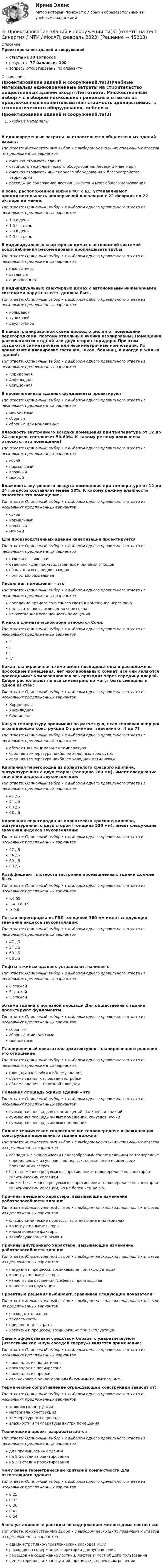      
            Описание
            Проектирование зданий и сооруженийответы на 30 вопросоврезультат 77 баллов из 100вопросы отсортированы по алфавиту 
            Оглавление
            Проектирование зданий и сооружений.ти(3)Учебные материалыВ единовременные затраты на строительство общественных зданий входят:Тип ответа: Множественный выбор • с выбором нескольких правильных ответов из предложенных вариантовсметная стоимость зданиястоимость технологического оборудования, мебели и инвентарясметная стоимость инженерного оборудования и благоустройства территориирасходы на содержание лестниц, лифтов и мест общего пользованияВ зоне, расположенной южнее 48° с.ш., устанавливают продолжительность непрерывной инсоляции с 22 февраля по 22 октября не менее:Тип ответа: Одиночный выбор • с выбором одного правильного ответа из нескольких предложенных вариантов1 ч в день1,5 ч в день2 ч в день2.5 ч в деньВ индивидуальных квартирных домах с автономной системой водоснабжения рекомендовано прокладывать трубыТип ответа: Одиночный выбор • с выбором одного правильного ответа из нескольких предложенных вариантовпластиковыестальныеоцинкованныеВ индивидуальных квартирных домах с автономными инженерными системами наружная сеть должна бытьТип ответа: Одиночный выбор • с выбором одного правильного ответа из нескольких предложенных вариантовкольцевойтупиковойдвухтрубнойВ какой планировочной схеме проход отделен от помещений перегородками, поэтому отдельные ячейки изолированы? Помещения располагаются с одной или двух сторон коридора. При этом создаются симметричные или несимметричные композиции. Их применяют в планировке гостиниц, школ, больниц, а иногда и жилых зданий:Тип ответа: Одиночный выбор • с выбором одного правильного ответа из нескольких предложенных вариантовКоридорнаяАнфиладнаяСекционнаяВ промышленных зданиях фундаменты проектируютТип ответа: Одиночный выбор • с выбором одного правильного ответа из нескольких предложенных вариантовмонолитныесборныесборные или монолитныеВлажность внутреннего воздуха помещения при температуре от 12 до 24 градусов составляет 50-60%. К какому режиму влажности относится это помещение?Тип ответа: Одиночный выбор • с выбором одного правильного ответа из нескольких предложенных вариантовсухойнормальныйвлажныймокрыйВлажность внутреннего воздуха помещения при температуре от 12 до 24 градусов составляет менее 50%. К какому режиму влажности относится это помещение?Тип ответа: Одиночный выбор • с выбором одного правильного ответа из нескольких предложенных вариантовсухойнормальныйвлажныймокрыйДля производственных зданий канализация проектируетсяТип ответа: Одиночный выбор • с выбором одного правильного ответа из нескольких предложенных вариантовотдельно - ливневаяотдельно - для производственных и бытовых отходовобщая для всех видов отходовполностью раздельнаяИнсоляция помещения – этоТип ответа: Одиночный выбор • с выбором одного правильного ответа из нескольких предложенных вариантовпопадание прямого солнечного света в помещение через окнанедостаточность освещения через окнаискусственная освещенность помещенияК какой климатической зоне относится Сочи:Тип ответа: Одиночный выбор • с выбором одного правильного ответа из нескольких предложенных вариантовIIIIIIIVКакая планировочная схема имеет последовательно расположены проходные помещения, нет изолированных комнат, все они являются проходными? Композиционная ось проходит через середину дверей. Двери располагают по оси симметрии, но могут быть смещены к одной из стен:Тип ответа: Одиночный выбор • с выбором одного правильного ответа из нескольких предложенных вариантовКоридорнаяАнфиладнаяСекционнаяКакую температуру принимают за расчетную, если тепловая инерция ограждающих конструкций D принимает значения от 4 до 7?Тип ответа: Одиночный выбор • с выбором одного правильного ответа из нескольких предложенных вариантовабсолютная минимальная температурасредняя температура наиболее холодных трех сутоксредняя температура наиболее холодной пятидневкиКирпичная перегородка из полнотелого красного кирпича, оштукатуренная с двух сторон (толщина 280 мм), имеет следующие значения индекса звукоизоляции:Тип ответа: Одиночный выбор • с выбором одного правильного ответа из нескольких предложенных вариантов47 дБ54 дБ60 дБ68 дБКирпичная перегородка из полнотелого красного кирпича, оштукатуренная с двух сторон (толщина 530 мм), имеет следующие значения индекса звукоизоляции:Тип ответа: Одиночный выбор • с выбором одного правильного ответа из нескольких предложенных вариантов47 дБ54 дБ60 дБ68 дБКоэффициент плотности застройки промышленных зданий должен бытьТип ответа: Одиночный выбор • с выбором одного правильного ответа из нескольких предложенных вариантов<0.55~= 0.8-0.9≥ 0.6Легкая перегородка из ГВЛ толщиной 160 мм имеет следующие значения индекса звукоизоляции:Тип ответа: Одиночный выбор • с выбором одного правильного ответа из нескольких предложенных вариантов47 дБ54 дБ60 дБ68 дБЛифты в жилых зданиях устраивают, начиная сТип ответа: Одиночный выбор • с выбором одного правильного ответа из нескольких предложенных вариантов6 этажей5 этажей3 этажейобъема здания к полезной площади Для общественных зданий проектируют фундаментыТип ответа: Одиночный выбор • с выбором одного правильного ответа из нескольких предложенных вариантовсборныесборные и монолитныемонолитныеПланировочный показатель архитектурно- планировочного решения – это отношениеТип ответа: Одиночный выбор • с выбором одного правильного ответа из нескольких предложенных вариантовплощади застройки к объему зданияобъема здания к площади застройкиобъема здания к полезной площадиПолезная площадь жилых зданий – этоТип ответа: Одиночный выбор • с выбором одного правильного ответа из нескольких предложенных вариантовсуммарная площадь всех помещений, балконов и лоджийсуммарная площадь жилых помещений, санузлов, кухнисуммарная площадь жилых помещенийПолное термическое сопротивление теплопередаче ограждающих конструкций деревянного здания должно:Тип ответа: Множественный выбор • с выбором нескольких правильных ответов из предложенных вариантовсовпадать с экономически целесообразным сопротивлением теплопередаче определяемым из условия, во-первых, обеспечения наименьших приведенных затратбыть не менее требуемого сопротивления теплопередаче по санитарно-гигиеническим условиямможет быть менее требуемого сопротивления теплопередаче по санитарно-гигиеническим условиям, но не более чем на 5 %Причины внешнего характера, вызывающие изменение работоспособности здания:Тип ответа: Множественный выбор • с выбором нескольких правильных ответов из предложенных вариантовфизико-химические процессы, протекающие в материалахконструктивные факторыклиматические факторытехобслуживание и ремонтПричины внутреннего характера, вызывающие изменение работоспособности здания:Тип ответа: Множественный выбор • с выбором нескольких правильных ответов из предложенных вариантовнагрузки и процессы, возникающие при эксплуатацииконструктивные факторыкачество изготовления (дефекты производства)качество эксплуатацииПроектные решения выбирают, сравнивая следующие показатели:Тип ответа: Множественный выбор • с выбором нескольких правильных ответов из предложенных вариантоврасход материаловтрудоемкостьприведенные затратынагрузки и процессы, возникающие при эксплуатацииСамым эффективным средством борьбы с ударным шумом (известным как «шум соседей сверху») является применение:Тип ответа: Одиночный выбор • с выбором одного правильного ответа из нескольких предложенных вариантовпрокладок из полиэтиленапрокладок из полиуретанапрокладок из пробкистеклохолст с односторонним битумным покрытием 3мм.Термическое сопротивление ограждающей конструкции зависит от:Тип ответа: Одиночный выбор • с выбором одного правильного ответа из нескольких предложенных вариантовтолщины конструкцииматериала конструкциитемпературного перепадавлажности и температуры внутри помещенияТехнический проект разрабатываетсяТип ответа: Одиночный выбор • с выбором одного правильного ответа из нескольких предложенных вариантовдля промышленных зданийна 1-й стадии проектированияна 2-й стадии проектированияЧему равен геометрический критерий компактности для пятиэтажного здания:Тип ответа: Одиночный выбор • с выбором одного правильного ответа из нескольких предложенных вариантов0,250,320,360,430,54Эксплуатационные расходы по содержанию жилого дома состоят из:Тип ответа: Множественный выбор • с выбором нескольких правильных ответов из предложенных вариантовадминистративно-управленческих расходов ЖЭОрасходов на содержание территории домоуправлениярасходов на содержание лестниц, лифтов и мест общего пользованияцен материалов и конструкций, принятых в проектном решении 
            
            
            💯 Проектирование зданий и сооружений.ти(3) (ответы на тест Синергия / МОИ / МТИ / МосАП, октябрь 2023)⭐ Проектирование зданий и сооружений.ти(3) (ответы на тест Синергия / МТИ / МосАП, февраль 2023)💯 Проектирование и дизайн информационных систем (ответы на тест Синергия / МОИ / МТИ / МосАП, октябрь 2023)Проектирование и дизайн информационных систем (Темы 5-7) тест с ответами Синергия/МОИ/ МТИ /МОСАП💯 Проектирование и дизайн информационных систем.ти(3/3) (ответы на тест Синергия / МОИ / МТИ / МосАП, сентябрь 2023)проектирование информационной системы гостиницыПроектирование информационных системПроектирование административного здания  - контрольнаяПроектирование гостиничной деятельности Тема 3 заданиеПроектирование зданий и сооружений, 47 вопросов (ответы на тест Синергия / МТИ / МОИ / МосАП)Проектирование зданий и сооружений (ответы на тест Синергия / МТИ / МОИ / МосАП)💯 Проектирование зданий и сооружений (ответы на тест Синергия / МТИ / МосАП, май 2023)Проектирование зданий и сооружений (тест с ответами Синергия/МОИ/ МТИ /МОСАП)💯 Проектирование зданий и сооружений.ти(1) (ответы на тест Синергия / МОИ / МТИ / МосАП, сентябрь 2023)