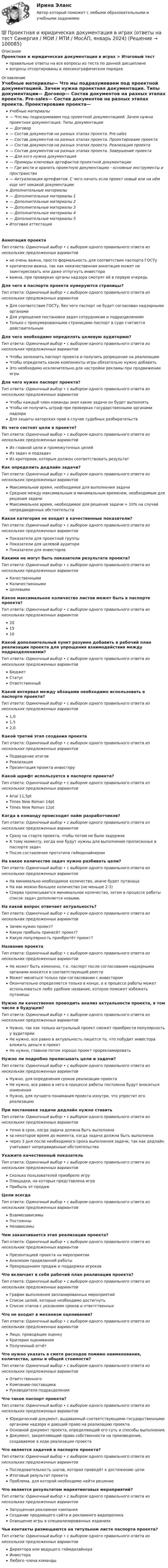      
            Описание
            Проектная и юридическая документация в играх > Итоговый тестправильные ответы на все вопросы из теста по данной дисциплиневопросы отсортированы в лексикографическом порядке 
            Оглавление
            Учебные материалы— Что мы подразумеваем под проектной документацией. Зачем нужна проектная документация. Типы документации— Договор— Состав документов на разных этапах проекта. Pre-sales— Состав документов на разных этапах проекта. Проектироваие проекта— Состав документов на разных этапах проекта. Реализации проекта— Состав документов на разных этапах проекта. Завершение проекта— Для кого нужна документация— Примеры ключевых артефактов проектной документации— Где вести и хранить проектную документацию - основные инструменты и пространства— Актуализация артефактов. С чего начать если проект новый или на нём еще нет никакой документацииДополнительные материалы— Дополнительные материалы 1— Дополнительные материалы 2— Дополнительные материалы 3— Дополнительные материалы 4— Дополнительные материалы 5Итоговая аттестацияАннотация проектаТип ответа: Одиночный выбор • с выбором одного правильного ответа из нескольких предложенных вариантовне очень важна, просто формальность для соответствия паспорта ГОСТукритически важна, так как некачественная аннотация может не заинтересовать или даже отпугнуть инвестораважна, при проверках органы надзора смотрят её в первую очередьДля чего в паспорте проекта нумеруются страницы?Тип ответа: Одиночный выбор • с выбором одного правильного ответа из нескольких предложенных вариантовДля соответствия ГОСТу, без чего паспорт не будет согласован надзорными органамиДля упрощения постановки задач сотрудникам и подразделениямТолько с пронумерованными страницами паспорт в суде считается действительнымДля чего необходимо определять целевую аудиторию?Тип ответа: Одиночный выбор • с выбором одного правильного ответа из нескольких предложенных вариантовЧтобы заполнить паспорт проекта и получить разрешение на реализациюЧтобы определить какие компоненты игры обязательно нужно добавитьЭто необходимо исключительно для настройки рекламы при продвижении игрыДля чего нужен паспорт проекта?Тип ответа: Одиночный выбор • с выбором одного правильного ответа из нескольких предложенных вариантовЧтобы каждый член команды знал какие задачи он будет выполнятьЧтобы не получить штраф при проверках государственными органами надзораДля защиты авторских прав в случае судебных разбирательствИз чего состоят цели в проекте?Тип ответа: Одиночный выбор • с выбором одного правильного ответа из нескольких предложенных вариантовИз главной цели и промежуточных целейИз задач и подзадачИз критериев, которым должен соответствовать результатКак определить дедлайн задачи?Тип ответа: Одиночный выбор • с выбором одного правильного ответа из нескольких предложенных вариантовМаксимальное время, необходимое для выполнения задачиСреднее между максимальным и минимальным временем, необходимым для решения задачиМаксимальное время, необходимое для решения задачи + 10% на случай непредвиденных обстоятельствКакая категория не входит в качественные показатели?Тип ответа: Одиночный выбор • с выбором одного правильного ответа из нескольких предложенных вариантовПоказатели для проектной группыПоказатели для целевой аудиториПоказатели для инвесторовКакими не могут быть показатели результата проекта?Тип ответа: Одиночный выбор • с выбором одного правильного ответа из нескольких предложенных вариантовКачественнымиКоличественнымиЦелевымиКакое максимальное количество листов может быть в паспорте проекта?Тип ответа: Одиночный выбор • с выбором одного правильного ответа из нескольких предложенных вариантов201510Какой дополнительный пункт разумно добавить в рабочий план реализации проекта для упрощения взаимодействия между подразделениями?Тип ответа: Одиночный выбор • с выбором одного правильного ответа из нескольких предложенных вариантовБюджетСтатусОтветственныйКакой интервал между абзацами необходимо использовать в паспорте проекта?Тип ответа: Одиночный выбор • с выбором одного правильного ответа из нескольких предложенных вариантов1,01,52,0Какой третий этап создания проектаТип ответа: Одиночный выбор • с выбором одного правильного ответа из нескольких предложенных вариантовПодведение итоговРеализацияПрезентация проекта инвесторуКакой шрифт используется в паспорте проекта?Тип ответа: Одиночный выбор • с выбором одного правильного ответа из нескольких предложенных вариантовArial 11,5ptTimes New Roman 14ptTimes New Roman 12ptКогда в команду происходит найм разработчиков?Тип ответа: Одиночный выбор • с выбором одного правильного ответа из нескольких предложенных вариантовСразу на старте проекта, чтобы потом не было задержекК тому моменту, когда они будут нужны для выполнения прописанных в паспорте задачПосле составления прототипа геймдизайнеромНа какое количество задач нужно разбивать цели?Тип ответа: Одиночный выбор • с выбором одного правильного ответа из нескольких предложенных вариантовНа минимально необходимое количество, иначе будет путаницаНа как можно большее количество (не меньше 2-3)Сперва прописывается минимальное количество, затем в процессе работы список задач дополняется новыми.На какой вопрос отвечает актуальность?Тип ответа: Одиночный выбор • с выбором одного правильного ответа из нескольких предложенных вариантовЗачем нужен проект?Какую прибыль принесёт проект?Какую популярность приобретёт проект?Название проектаТип ответа: Одиночный выбор • с выбором одного правильного ответа из нескольких предложенных вариантовНе может быть изменено, т.к. паспорт после согласования надзорными органами вносится в соответствующий реестрМожет меняться только при согласовании с инвесторомОкончательно определяется только в конце, а в процессе работы может использоваться любо удобное название, которое поможет избежать путаницыНужно ли качественно проводить анализ актуальности проекта, в том числе в будущем?Тип ответа: Одиночный выбор • с выбором одного правильного ответа из нескольких предложенных вариантовНужно, так как только актуальный проект сможет приобрести популярность у аудиторииНе нужно, все равно в актуальность пишется то, что побудит инвестора вложить деньги в проектНе нужно, главное потом хорошо проект прорекламироватьНужно ли подробно прописывать цели и задачи?Тип ответа: Одиночный выбор • с выбором одного правильного ответа из нескольких предложенных вариантовНужно, для определения сроков реализации проектаНе нужно, все равно в него в процессе работы постоянно будут вноситься измененияНужно, для лучшего понимания проекта изнутри, что упростит его реализациюПри постановке задачи дедлайн нужно ставитьТип ответа: Одиночный выбор • с выбором одного правильного ответа из нескольких предложенных вариантовточно в срок, когда задача должна быть выполненаза некоторое время до момента, когда задача должна быть выполненачерез 3 дня после необходимого срока выполнения задачи, так как дедлайн учитывает непредвиденные обстоятельстваУкажите качественный показательТип ответа: Одиночный выбор • с выбором одного правильного ответа из нескольких предложенных вариантовСколько пользователей приобрело игруПлощадки, на которых представлена играПрибыль от продажЦели всегдаТип ответа: Одиночный выбор • с выбором одного правильного ответа из нескольких предложенных вариантовВзаимозависимыПостоянныНезависимыЧем заканчивается этап реализации проекта?Тип ответа: Одиночный выбор • с выбором одного правильного ответа из нескольких предложенных вариантовПрезентацией проекта на мероприятииАнализом проделанной работыПрекращением продаж и поддержки игроковЧто включает в себя рабочий план реализации проекта?Тип ответа: Одиночный выбор • с выбором одного правильного ответа из нескольких предложенных вариантовГрафик выполнения запланированных мероприятийСписок целей, которые необходимо достигнутьСписок этапов с указанием сроков и ответственныхЧто не входит в механизм оценивания?Тип ответа: Одиночный выбор • с выбором одного правильного ответа из нескольких предложенных вариантовЛицо, проводящее оценкуКритерии оцениванияПолученный отчётЧто нужно указать в смете расходов помимо наименования, количества, цены и общей стоимости?Тип ответа: Одиночный выбор • с выбором одного правильного ответа из нескольких предложенных вариантовОтветственногоКомпанию-поставщикаРуководителя подразделенияЧто такое паспорт проекта?Тип ответа: Одиночный выбор • с выбором одного правильного ответа из нескольких предложенных вариантовЮридический документ, выдаваемый соответствующими государственными органами надзора и дающий право на реализацию проекта.Основной документ проекта, определяющий его суть и способы выполнения.Документ, закрепляющий право собственности на произведение, создаваемое в ходе реализации проектаЧто является задачей в паспорте проекта?Тип ответа: Одиночный выбор • с выбором одного правильного ответа из нескольких предложенных вариантовПоследовательность шагов, которая приведёт к достижению целиИтоговый результат проектаПроблема, для которой необходимо найти решениеЧто является результатом маркетинговых мероприятий?Тип ответа: Одиночный выбор • с выбором одного правильного ответа из нескольких предложенных вариантовЗапущенная рекламная кампанияСоздание продающего сайта и рекламного видеороликаОсвещение игры в специализированных изданияхЧьи контакты размещаются на титульном листе паспорта проекта?Тип ответа: Одиночный выбор • с выбором одного правильного ответа из нескольких предложенных вариантовДиректора или ведущего геймдизайнераИнвестораЛюбого члена команды  
            
            
            💯 Проектная и юридическая документация в играх (ответы на тест Синергия / МОИ / МТИ / МосАП, ноябрь 2023)💯 Проектная и юридическая документация в играх (ответы на тест Синергия / МОИ / МТИ / МосАП, январь 2024)Проектная и юридическая документация в играх (Синергия - тест 30 впросов)Проектная команда организации показывает высокие результаты работы.  Для формирования команды было потрачено значительное количество времени и  средств с приглашенными специалистами в области командообразования.  Периодически между этими двуПроектная команда организации показывает высокие результаты работы. Для формирования команды было потрачено значительное количество времени и средств с приглашенными специалистами в области командообразования. Периодически между этими двумяПроектная форма организации труда производственного персонала в наибольшей степени соответствует условиям работы предприятия, использующего ... трудПроектное финансированиеПроектная деятельность. Синергия. Ответы на ИТОГОВЫЙ ТЕСТ. На отлично!Проектная деятельность Тайм-менеджментПроектная деятельность Тайм-менеджмент (ИДДО)Проектная деятельность Тайм-менеджмент (ИДДО) планированиеПроектная деятельность (часть 1) (ИДДО)Проектная и исследовательская деятельность в профессиональной сфере (ПНК) Практическое занятие 1. Задания 2-8, 10 Проектная и исследовательская деятельность в профессиональной сфере (ПНК) тест 1