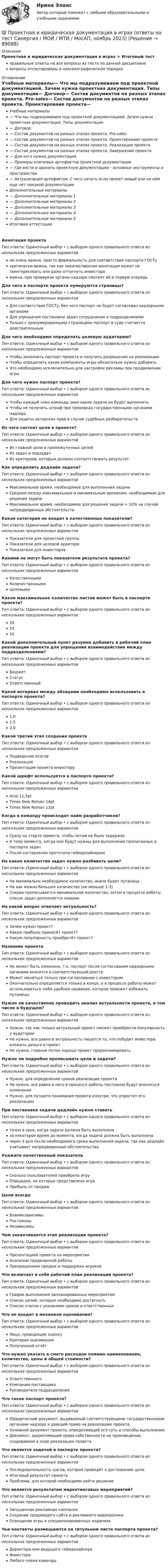      
            Описание
            Проектная и юридическая документация в играх > Итоговый тестправильные ответы на все вопросы из теста по данной дисциплиневопросы отсортированы в лексикографическом порядке 
            Оглавление
            Учебные материалы— Что мы подразумеваем под проектной документацией. Зачем нужна проектная документация. Типы документации— Договор— Состав документов на разных этапах проекта. Pre-sales— Состав документов на разных этапах проекта. Проектироваие проекта— Состав документов на разных этапах проекта. Реализации проекта— Состав документов на разных этапах проекта. Завершение проекта— Для кого нужна документация— Примеры ключевых артефактов проектной документации— Где вести и хранить проектную документацию - основные инструменты и пространства— Актуализация артефактов. С чего начать если проект новый или на нём еще нет никакой документацииДополнительные материалы— Дополнительные материалы 1— Дополнительные материалы 2— Дополнительные материалы 3— Дополнительные материалы 4— Дополнительные материалы 5Итоговая аттестацияАннотация проектаТип ответа: Одиночный выбор • с выбором одного правильного ответа из нескольких предложенных вариантовне очень важна, просто формальность для соответствия паспорта ГОСТукритически важна, так как некачественная аннотация может не заинтересовать или даже отпугнуть инвестораважна, при проверках органы надзора смотрят её в первую очередьДля чего в паспорте проекта нумеруются страницы?Тип ответа: Одиночный выбор • с выбором одного правильного ответа из нескольких предложенных вариантовДля соответствия ГОСТу, без чего паспорт не будет согласован надзорными органамиДля упрощения постановки задач сотрудникам и подразделениямТолько с пронумерованными страницами паспорт в суде считается действительнымДля чего необходимо определять целевую аудиторию?Тип ответа: Одиночный выбор • с выбором одного правильного ответа из нескольких предложенных вариантовЧтобы заполнить паспорт проекта и получить разрешение на реализациюЧтобы определить какие компоненты игры обязательно нужно добавитьЭто необходимо исключительно для настройки рекламы при продвижении игрыДля чего нужен паспорт проекта?Тип ответа: Одиночный выбор • с выбором одного правильного ответа из нескольких предложенных вариантовЧтобы каждый член команды знал какие задачи он будет выполнятьЧтобы не получить штраф при проверках государственными органами надзораДля защиты авторских прав в случае судебных разбирательствИз чего состоят цели в проекте?Тип ответа: Одиночный выбор • с выбором одного правильного ответа из нескольких предложенных вариантовИз главной цели и промежуточных целейИз задач и подзадачИз критериев, которым должен соответствовать результатКак определить дедлайн задачи?Тип ответа: Одиночный выбор • с выбором одного правильного ответа из нескольких предложенных вариантовМаксимальное время, необходимое для выполнения задачиСреднее между максимальным и минимальным временем, необходимым для решения задачиМаксимальное время, необходимое для решения задачи + 10% на случай непредвиденных обстоятельствКакая категория не входит в качественные показатели?Тип ответа: Одиночный выбор • с выбором одного правильного ответа из нескольких предложенных вариантовПоказатели для проектной группыПоказатели для целевой аудиториПоказатели для инвесторовКакими не могут быть показатели результата проекта?Тип ответа: Одиночный выбор • с выбором одного правильного ответа из нескольких предложенных вариантовКачественнымиКоличественнымиЦелевымиКакое максимальное количество листов может быть в паспорте проекта?Тип ответа: Одиночный выбор • с выбором одного правильного ответа из нескольких предложенных вариантов201510Какой дополнительный пункт разумно добавить в рабочий план реализации проекта для упрощения взаимодействия между подразделениями?Тип ответа: Одиночный выбор • с выбором одного правильного ответа из нескольких предложенных вариантовБюджетСтатусОтветственныйКакой интервал между абзацами необходимо использовать в паспорте проекта?Тип ответа: Одиночный выбор • с выбором одного правильного ответа из нескольких предложенных вариантов1,01,52,0Какой третий этап создания проектаТип ответа: Одиночный выбор • с выбором одного правильного ответа из нескольких предложенных вариантовПодведение итоговРеализацияПрезентация проекта инвесторуКакой шрифт используется в паспорте проекта?Тип ответа: Одиночный выбор • с выбором одного правильного ответа из нескольких предложенных вариантовArial 11,5ptTimes New Roman 14ptTimes New Roman 12ptКогда в команду происходит найм разработчиков?Тип ответа: Одиночный выбор • с выбором одного правильного ответа из нескольких предложенных вариантовСразу на старте проекта, чтобы потом не было задержекК тому моменту, когда они будут нужны для выполнения прописанных в паспорте задачПосле составления прототипа геймдизайнеромНа какое количество задач нужно разбивать цели?Тип ответа: Одиночный выбор • с выбором одного правильного ответа из нескольких предложенных вариантовНа минимально необходимое количество, иначе будет путаницаНа как можно большее количество (не меньше 2-3)Сперва прописывается минимальное количество, затем в процессе работы список задач дополняется новыми.На какой вопрос отвечает актуальность?Тип ответа: Одиночный выбор • с выбором одного правильного ответа из нескольких предложенных вариантовЗачем нужен проект?Какую прибыль принесёт проект?Какую популярность приобретёт проект?Название проектаТип ответа: Одиночный выбор • с выбором одного правильного ответа из нескольких предложенных вариантовНе может быть изменено, т.к. паспорт после согласования надзорными органами вносится в соответствующий реестрМожет меняться только при согласовании с инвесторомОкончательно определяется только в конце, а в процессе работы может использоваться любо удобное название, которое поможет избежать путаницыНужно ли качественно проводить анализ актуальности проекта, в том числе в будущем?Тип ответа: Одиночный выбор • с выбором одного правильного ответа из нескольких предложенных вариантовНужно, так как только актуальный проект сможет приобрести популярность у аудиторииНе нужно, все равно в актуальность пишется то, что побудит инвестора вложить деньги в проектНе нужно, главное потом хорошо проект прорекламироватьНужно ли подробно прописывать цели и задачи?Тип ответа: Одиночный выбор • с выбором одного правильного ответа из нескольких предложенных вариантовНужно, для определения сроков реализации проектаНе нужно, все равно в него в процессе работы постоянно будут вноситься измененияНужно, для лучшего понимания проекта изнутри, что упростит его реализациюПри постановке задачи дедлайн нужно ставитьТип ответа: Одиночный выбор • с выбором одного правильного ответа из нескольких предложенных вариантовточно в срок, когда задача должна быть выполненаза некоторое время до момента, когда задача должна быть выполненачерез 3 дня после необходимого срока выполнения задачи, так как дедлайн учитывает непредвиденные обстоятельстваУкажите качественный показательТип ответа: Одиночный выбор • с выбором одного правильного ответа из нескольких предложенных вариантовСколько пользователей приобрело игруПлощадки, на которых представлена играПрибыль от продажЦели всегдаТип ответа: Одиночный выбор • с выбором одного правильного ответа из нескольких предложенных вариантовВзаимозависимыПостоянныНезависимыЧем заканчивается этап реализации проекта?Тип ответа: Одиночный выбор • с выбором одного правильного ответа из нескольких предложенных вариантовПрезентацией проекта на мероприятииАнализом проделанной работыПрекращением продаж и поддержки игроковЧто включает в себя рабочий план реализации проекта?Тип ответа: Одиночный выбор • с выбором одного правильного ответа из нескольких предложенных вариантовГрафик выполнения запланированных мероприятийСписок целей, которые необходимо достигнутьСписок этапов с указанием сроков и ответственныхЧто не входит в механизм оценивания?Тип ответа: Одиночный выбор • с выбором одного правильного ответа из нескольких предложенных вариантовЛицо, проводящее оценкуКритерии оцениванияПолученный отчётЧто нужно указать в смете расходов помимо наименования, количества, цены и общей стоимости?Тип ответа: Одиночный выбор • с выбором одного правильного ответа из нескольких предложенных вариантовОтветственногоКомпанию-поставщикаРуководителя подразделенияЧто такое паспорт проекта?Тип ответа: Одиночный выбор • с выбором одного правильного ответа из нескольких предложенных вариантовЮридический документ, выдаваемый соответствующими государственными органами надзора и дающий право на реализацию проекта.Основной документ проекта, определяющий его суть и способы выполнения.Документ, закрепляющий право собственности на произведение, создаваемое в ходе реализации проектаЧто является задачей в паспорте проекта?Тип ответа: Одиночный выбор • с выбором одного правильного ответа из нескольких предложенных вариантовПоследовательность шагов, которая приведёт к достижению целиИтоговый результат проектаПроблема, для которой необходимо найти решениеЧто является результатом маркетинговых мероприятий?Тип ответа: Одиночный выбор • с выбором одного правильного ответа из нескольких предложенных вариантовЗапущенная рекламная кампанияСоздание продающего сайта и рекламного видеороликаОсвещение игры в специализированных изданияхЧьи контакты размещаются на титульном листе паспорта проекта?Тип ответа: Одиночный выбор • с выбором одного правильного ответа из нескольких предложенных вариантовДиректора или ведущего геймдизайнераИнвестораЛюбого члена команды  
            
            
            Проектная и исследовательская деятельность в профессиональной сфере (ПНК) тест 2💯 Проектная и юридическая документация в играх (ответы на тест Синергия / МОИ / МТИ / МосАП, ноябрь 2023)💯 Проектная и юридическая документация в играх (ответы на тест Синергия / МОИ / МТИ / МосАП, январь 2024)Проектная и юридическая документация в играх (Синергия - тест 30 впросов)Проектная команда организации показывает высокие результаты работы.  Для формирования команды было потрачено значительное количество времени и  средств с приглашенными специалистами в области командообразования.  Периодически между этими двуПроектная команда организации показывает высокие результаты работы. Для формирования команды было потрачено значительное количество времени и средств с приглашенными специалистами в области командообразования. Периодически между этими двумяПроектная форма организации труда производственного персонала в наибольшей степени соответствует условиям работы предприятия, использующего ... трудПроектная деятельность. Проект на тему Энергия ветра Проектная деятельность. Синергия. Ответы на ИТОГОВЫЙ ТЕСТ. На отлично!Проектная деятельность Тайм-менеджментПроектная деятельность Тайм-менеджмент (ИДДО)Проектная деятельность Тайм-менеджмент (ИДДО) планированиеПроектная деятельность (часть 1) (ИДДО)Проектная и исследовательская деятельность в профессиональной сфере (ПНК) Практическое занятие 1. Задания 2-8, 10 