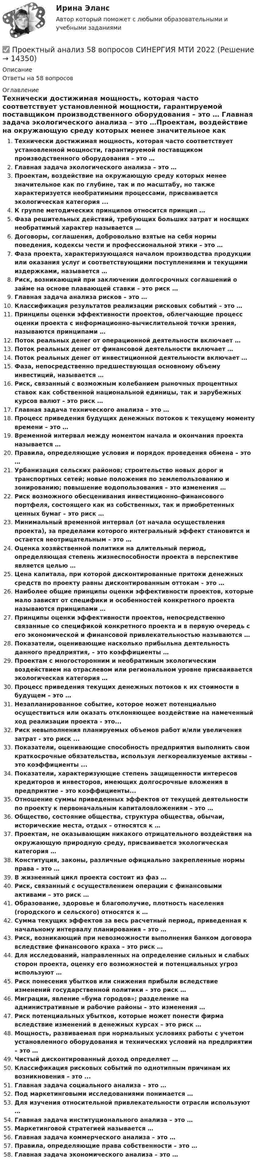      
          Описание
          Ответы на 58 вопросов 
          Оглавление
          Технически достижимая мощность, которая часто соответствует установленной мощности, гарантируемой поставщиком производственного оборудования – это … Главная задача экологического анализа – это …Проектам, воздействие на окружающую среду которых менее значительное как по глубине, так и по масштабу, но также характеризуется необратимыми процессами, присваивается экологическая категория ...К группе методических принципов относится принцип …Фаза решительных действий, требующих больших затрат и носящих необратимый характер называется …Договоры, соглашения, добровольно взятые на себя нормы поведения, кодексы чести и профессиональной этики – это …Фаза проекта, характеризующаяся началом производства продукции или оказания услуг и соответствующими поступлениями и текущими издержками, называется … Риск, возникающий при заключении долгосрочных соглашений о займе на основе плавающей ставки – это риск …Главная задача анализа рисков – это …Классификация результатов реализации рисковых событий – это …Принципы оценки эффективности проектов, облегчающие процесс оценки проекта с информационно-вычислительной точки зрения, называются принципами … Поток реальных денег от операционной деятельности включает …Поток реальных денег от финансовой деятельности включает …Поток реальных денег от инвестиционной деятельности включает …Фаза, непосредственно предшествующая основному объему инвестиций, называется …Риск, связанный с возможным колебанием рыночных процентных ставок как собственной национальной единицы, так и зарубежных курсов валют – это риск … Главная задача технического анализа – это …Процесс приведения будущих денежных потоков к текущему моменту времени – это …Временной интервал между моментом начала и окончания проекта называется …Правила, определяющие условия и порядок проведения обмена – это …Урбанизация сельских районов; строительство новых дорог и транспортных сетей; новые положения по землепользованию и зонированию; повышение водопользования – это изменения …Риск возможного обесценивания инвестиционно-финансового портфеля, состоящего как из собственных, так и приобретенных ценных бумаг – это риск …Минимальный временной интервал (от начала осуществления проекта), за пределами которого интегральный эффект становится и остается неотрицательным – это … Оценка хозяйственной политики на длительный период, определяющая степень жизнеспособности проекта в перспективе является целью …Цена капитала, при которой дисконтированные притоки денежных средств по проекту равны дисконтированным оттокам – это …Наиболее общие принципы оценки эффективности проектов, которые мало зависят от специфики и особенностей конкретного проекта называются принципами … Принципы оценки эффективности проектов, непосредственно связанные со спецификой конкретного проекта и в первую очередь с его экономической и финансовой привлекательностью называются … Показатели, оценивающие насколько прибыльна деятельность данного предприятия, – это коэффициенты …Проектам с многосторонним и необратимым экологическим воздействием на отраслевом или региональном уровне присваивается экологическая категория …Процесс приведения текущих денежных потоков к их стоимости в будущем – это …Незапланированное событие, которое может потенциально осуществиться или оказать отклоняющее воздействие на намеченный ход реализации проекта - это...Риск невыполнения планируемых объемов работ и/или увеличения затрат - это риск ...Показатели, оценивающие способность предприятия выполнить свои краткосрочные обязательства, используя легкореализуемые активы – это коэффициенты ... Показатели, характеризующие степень защищенности интересов кредиторов и инвесторов, имеющих долгосрочные вложения в предприятие – это коэффициенты... Отношение суммы приведенных эффектов от текущей деятельности по проекту к первоначальным капиталовложениям – это …Общество, состояние общества, структура общества, обычаи, исторические места, отдых – относятся к …Проектам, не оказывающим никакого отрицательного воздействия на окружающую природную среду, присваивается экологическая категория …Конституция, законы, различные официально закрепленные нормы права – это …В жизненный цикл проекта состоит из фаз … Риск, связанный с осуществлением операции с финансовыми активами – это риск …Образование, здоровье и благополучие, плотность населения (городского и сельского) относятся к …Сумма текущих эффектов за весь расчетный период, приведенная к начальному интервалу планирования – это …Риск, возникающий при невозможности выполнения банком договора вследствие финансового краха – это риск …Для исследований, направленных на определение сильных и слабых сторон проекта, оценку его возможностей и потенциальных угроз используют …Риск понесения убытков или снижения прибыли вследствие изменений государственной политики – это риск …Миграции, явление «бума городов»; разделение на административные и рабочие районы – это изменения … Риск потенциальных убытков, которые может понести фирма вследствие изменений в денежных курсах – это риск …Мощность, развиваемая при нормальных условиях работы с учетом установленного оборудования и технических условий на предприятии – это … Чистый дисконтированный доход определяет …Классификация рисковых событий по однотипным причинам их возникновения – это ...Главная задача социального анализа – это …Под маркетинговыми исследованиями понимается …Для изучения относительной привлекательности отрасли используют …Главная задача институционального анализа – это …Маркетинговой стратегией называется …Главная задача коммерческого анализа – это …Правила, определяющие права собственности – это …Главная задача экономического анализа – это … 
            
            
            проектный анализ 2022 ответы готовые синергия✅ Проектный анализ 58 вопросов СИНЕРГИЯ МТИ 2022⭐ Проектный анализ (все ответы на тест Синергия / МТИ / МосАП, август 2022)💯 Проектный анализ (все ответы на тест Синергия / МТИ / МосАП, ноябрь 2022)💯 Проектный анализ (все ответы на тест Синергия / МТИ / МосАП, сентябрь 2022)Проектный анализ и финансирование проектов_Ответы на тесты Moscow Business Academy /Московская Бизнес Академия, дисциплина полностью.Проектный анализ и финансирование проектов_практическое задание по дисциплине, MBA, Moscow Business Academy/Московской Бизнес Академии.Проектная команда организации показывает высокие результаты работы.  Для формирования команды было потрачено значительное количество времени и  средств с приглашенными специалистами в области командообразования.  Периодически между этими двуПроектная команда организации показывает высокие результаты работы. Для формирования команды было потрачено значительное количество времени и средств с приглашенными специалистами в области командообразования. Периодически между этими двумяПроектная форма организации труда производственного персонала в наибольшей степени соответствует условиям работы предприятия, использующего ... трудПроектное финансированиеПроектное финансирование и бюджетированиеПроектное финансирование и бюджетирование.фмен_МАГ. Синергия. Ответы на ИТОГОВЫЙ ТЕСТ. На отлично!Проектные структуры – это …