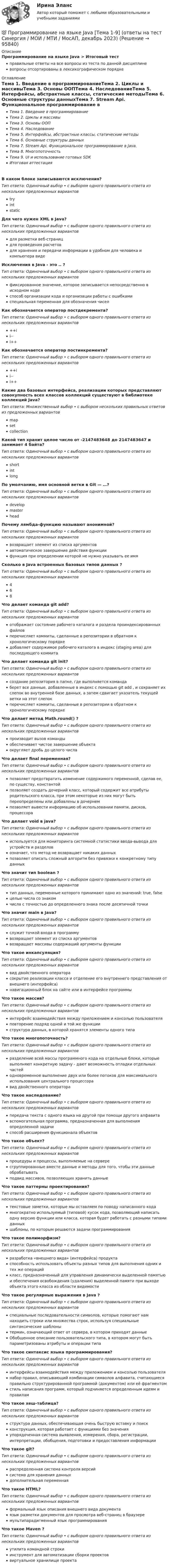      
            Описание
            Программирование на языке Java > Итоговый тестправильные ответы на все вопросы из теста по данной дисциплиневопросы отсортированы в лексикографическом порядке 
            Оглавление
            Тема 1. Введение в программированиеТема 2. Циклы и массивыТема 3. Основы ООПТема 4. НаследованиеТема 5. Интерфейсы, абстрактные классы, статические методыТема 6. Основные структуры данныхТема 7. Stream Api. Функциональное программирование в Java.Тема 8. МногопоточностьТема 9. UI и использование готовых SDKИтоговая аттестацияВ каком блоке записываются исключения?Тип ответа: Одиночный выбор • с выбором одного правильного ответа из нескольких предложенных вариантовtryintstaticДля чего нужен XML в Java?Тип ответа: Одиночный выбор • с выбором одного правильного ответа из нескольких предложенных вариантовдля разметки веб-страницдля проведения расчетовдля хранения и передачи информации в удобном для человека и компьютера видеИсключения в Java - это .. ?Тип ответа: Одиночный выбор • с выбором одного правильного ответа из нескольких предложенных вариантовфиксированное значение, которое записывается непосредственно в исходном кодеспособ организации кода и организации работы с ошибкамиспециальная переменная для обозначения чиселКак обозначается оператор постдекремента?Тип ответа: Одиночный выбор • с выбором одного правильного ответа из нескольких предложенных вариантов++ii--i++Как обозначается оператор постинкремента?Тип ответа: Одиночный выбор • с выбором одного правильного ответа из нескольких предложенных вариантов++ii--i++Какие два базовых интерфейса, реализации которых представляют совокупность всех классов коллекций существуют в библиотеке коллекций Java?Тип ответа: Множественный выбор • с выбором нескольких правильных ответов из предложенных вариантовmapsetcollectionКакой тип хранит целое число от -2147483648 до 2147483647 и занимает 4 байта?Тип ответа: Одиночный выбор • с выбором одного правильного ответа из нескольких предложенных вариантовshortintlongПо умолчанию, имя основной ветки в Git — …?Тип ответа: Одиночный выбор • с выбором одного правильного ответа из нескольких предложенных вариантовdevelopmasterheadПочему лямбда-функцию называют анонимной?Тип ответа: Одиночный выбор • с выбором одного правильного ответа из нескольких предложенных вариантоввозвращает элемент из списка аргументовавтоматическое завершение действия функциифункция при определении которой не нужно указывать ее имяСколько в Java встроенных базовых типов данных ?Тип ответа: Одиночный выбор • с выбором одного правильного ответа из нескольких предложенных вариантов468Что делает команда git add?Тип ответа: Одиночный выбор • с выбором одного правильного ответа из нескольких предложенных вариантовотображает состояние рабочего каталога и раздела проиндексированных файловперечисляет коммиты, сделанные в репозитории в обратном к хронологическому порядкедобавляет содержимое рабочего каталога в индекс (staging area) для последующего коммитаЧто делает команда git init?Тип ответа: Одиночный выбор • с выбором одного правильного ответа из нескольких предложенных вариантовсоздание репозитория в папке, где выполняется командаберет все данные, добавленные в индекс с помощью git add , и сохраняет их слепок во внутренней базе данных, а затем сдвигает указатель текущей ветки на этот слепокперечисляет коммиты, сделанные в репозитории в обратном к хронологическому порядке Что делает метод Math.round() ?Тип ответа: Одиночный выбор • с выбором одного правильного ответа из нескольких предложенных вариантовпроизводит вызов командыобеспечивает чистое завершение объектаокругляет дробь до целого числаЧто делает final переменная?Тип ответа: Одиночный выбор • с выбором одного правильного ответа из нескольких предложенных вариантовпозволяет предотвратить изменение содержимого переменной, сделав ее, по существу, константойпозволяет создать дочерний класс, который содержит все атрибуты родительского класса, при этом некоторые из них могут быть переопределены или добавлены в дочернемпозволяет вывести информацию об использовании памяти, дисков, процессораЧто делает void в java?Тип ответа: Одиночный выбор • с выбором одного правильного ответа из нескольких предложенных вариантовиспользуется для мониторинга системной статистики ввода-вывода для устройств и разделовозначает, что метод не возвращает никаких данныхпозволяет описать сложный алгоритм без привязки к конкретному типу данныхЧто значит тип boolean ?Тип ответа: Одиночный выбор • с выбором одного правильного ответа из нескольких предложенных вариантовтип данных, переменные которого принимают одно из значений: true, falseцелые числа со знакомчисла с точностью до определенного знака после десятичной точкиЧто значит main в Java?Тип ответа: Одиночный выбор • с выбором одного правильного ответа из нескольких предложенных вариантовслужит точкой входа в программувозвращает элемент из списка аргументоввозвращает массивы содержаший аргументы функцииЧто такое инкапсуляция?Тип ответа: Одиночный выбор • с выбором одного правильного ответа из нескольких предложенных вариантоввид двойственного операторасокрытие реализации класса и отделение его внутреннего представления от внешнего (интерфейса)навигационный блок на сайте или в интерфейсе программыЧто такое массив?Тип ответа: Одиночный выбор • с выбором одного правильного ответа из нескольких предложенных вариантовинтерфейс взаимодействия между приложением и консолью пользователяповторение подряд одной и той же функцииструктура данных, в которой хранятся элементы одного типаЧто такое многопоточность?Тип ответа: Одиночный выбор • с выбором одного правильного ответа из нескольких предложенных вариантовразделение всей массы программного кода на отдельные блоки, которые выполняют конкретную задачу - дают возможность отладки отдельных частейодновременное выполнение двух или более потоков для максимального использования центрального процессоравид двойственного оператораЧто такое наследование?Тип ответа: Одиночный выбор • с выбором одного правильного ответа из нескольких предложенных вариантовпередача текста с одного языка на другой при помощи другого алфавитавспомогательная программа, предназначенная для выполнения определенной задачиспособ расширения функционала объектовЧто такое объект?Тип ответа: Одиночный выбор • с выбором одного правильного ответа из нескольких предложенных вариантовпроцедуры и процессы, выполняемые на сервересгруппированные вместе данные и методы для того, чтобы эти данные обрабатыватьподвид массивов, позволяющих хранить данныеЧто такое паттерны проектирования?Тип ответа: Одиночный выбор • с выбором одного правильного ответа из нескольких предложенных вариантовтекстовые заметки, которые мы оставляем по поводу написанного кодамногократно используемый (типовой) кусок кода, позволяющий написать одну версию функции или класса, которая будет работать с разными типами данныхшаблоны, по которым решаются задачи программированияЧто такое полиморфизм?Тип ответа: Одиночный выбор • с выбором одного правильного ответа из нескольких предложенных вариантовразработка «внешнего вида» (интерфейса) продуктаспособность использовать объекты разных типов для выполнения одних и тех же операцийкласс, предназначенный для управления динамически выделенной памятью и обеспечения освобождения (удаления) выделенной памяти при выходе объекта этого класса из области видимостиЧто такое регулярные выражения в Java ?Тип ответа: Одиночный выбор • с выбором одного правильного ответа из нескольких предложенных вариантовспециальные последовательности символов, которые помогают нам находить строки или множества строк, используя специальные синтаксические шаблонытермин, означающий ответ от сервера, в котором приходят данныеОбобщенное описание пользовательского типа, в котором могут быть параметризованы атрибуты и операции типаЧто такое синтаксис языка программирования?Тип ответа: Одиночный выбор • с выбором одного правильного ответа из нескольких предложенных вариантовинтерфейсы взаимодействия между приложением и консолью пользователянабор правил, описывающий комбинации символов алфавита, считающиеся правильно структурированной программой (документом) или её фрагментомстиль написания программ, который подчиняется определенным идеям и правиламЧто такое хеш-таблица?Тип ответа: Одиночный выбор • с выбором одного правильного ответа из нескольких предложенных вариантовструктура данных, обеспечивающая очень быструю вставку и поискконструкция, которая работает с функциями без значенияупорядоченная система выявления, измерения, сбора, регистрации, интерпретации, обобщения, подготовки и предоставления информацииЧто такое git?Тип ответа: Одиночный выбор • с выбором одного правильного ответа из нескольких предложенных вариантовраспределенная система контроля версийсистема для хранения данныхдополнительная переменнаяЧто такое HTML?Тип ответа: Одиночный выбор • с выбором одного правильного ответа из нескольких предложенных вариантовформальный язык описания внешнего вида документаязык разметки документов для просмотра веб-страниц в браузеремультипарадигменный язык программированияЧто такое Maven ?Тип ответа: Одиночный выбор • с выбором одного правильного ответа из нескольких предложенных вариантовутилита командной строкиинструмент для автоматизации сборки проектоввиртуальное хранилище проекта  
            
            
            Программирование на языке JavaScript (тест с ответами Синергия/МОИ/ МТИ)💯 Программирование на языке Java [Тема 1-9] (ответы на тест Синергия / МОИ / МТИ / МосАП, декабрь 2023)Программирование на языке Java (тест с ответами Синергия/МОИ/ МТИ /МОСАП)Программирование на языке PHP. Синергия. Ответы на ИТОГОВЫЙ ТЕСТ. На отлично!💯 Программирование на языке PHP [Тема 1-2] (ответы на тест Синергия / МОИ / МТИ / МосАП, январь 2024)Программирование на языке PHP (тест с ответами Синергия/МОИ/ МТИ /МОСАП)Программирование на языке Python 2022 ОТВЕТЫ СИНЕРГИЯПрограммирование на Java (Джава) 1 Практическая 4 (ТГУ, Росдистант)Программирование на Java (Джава) 1 Практическая 5 (ТГУ, Росдистант)Программирование на Java (Джава) 1 Практическая 6 (ТГУ, Росдистант)Программирование на Java часть 1Программирование на языках высокого уровняПрограммирование на языке C++Программирование на языке Java / 30 вопросов