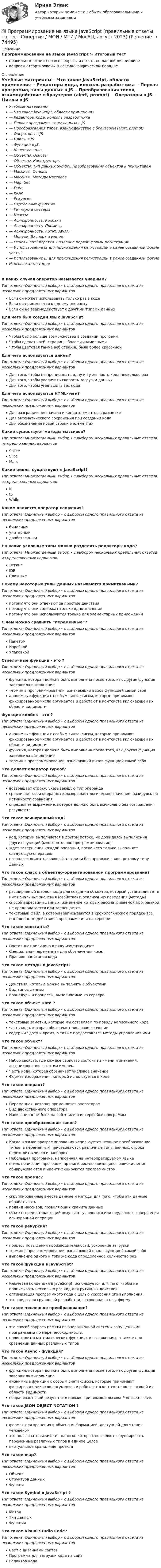      
            Описание
            Программирование на языке JavaScript > Итоговый тестправильные ответы на все вопросы из теста по данной дисциплиневопросы отсортированы в лексикографическом порядке 
            Оглавление
            Учебные материалы— Что такое JavaScript, области применения— Редакторы кода, консоль разработчика— Первая программа, типы данных в JS— Преобразования типов, взаимодействие с браузером (alert, prompt)— Операторы в JS— Циклы в JS— Функции в JS— Качество кода— Объекты. Основы— Объекты. Конструкторы— Объекты. Тип данных Symbol. Преобразование объектов к примитивам— Массивы. Основы— Массивы. Методы массивов— Map, Set— Date— JSON— Рекурсия— Стрелочные функции— Геттеры и сеттеры— Классы— Асинхронность. Колбэки— Асинхронность. Промисы— Асинхронность. ASYNC AWAIT— Модули. Экспорт и импорт— Основы html вёрстки. Создание первой формы регистрации— Использование JS для прохождения регистрации в ранее созданной форме часть 1— Использование JS для прохождения регистрации в ранее созданной формеИтоговая аттестацияВ каких случая оператор называется унарным?Тип ответа: Одиночный выбор • с выбором одного правильного ответа из нескольких предложенных вариантовЕсли он может использовать только раз в кодеЕсли он применяется к одному оперантуЕсли он не взаимодействует с другими типами данныхДля чего был создан язык JavaScriptТип ответа: Одиночный выбор • с выбором одного правильного ответа из нескольких предложенных вариантовЧтобы было больше возможностей в создании программЧтобы сделать веб- страницы более динамичнымиЧтобы цветовая гамма веб-страниц была более красочнойДля чего используются циклы?Тип ответа: Одиночный выбор • с выбором одного правильного ответа из нескольких предложенных вариантовДля того, чтобы не прописывать одну и ту же часть кода несколько разДля того, чтобы увеличить скорость загрузки данныхДля того, чтобы уменьшить вес кодаДля чего используются HTML-теги?Тип ответа: Одиночный выбор • с выбором одного правильного ответа из нескольких предложенных вариантовДля разграничения начала и конца элементов в разметкеДля автоматического сохранения при создании кодаДля обозначения новой строки в элементахКакие существуют методы массивов?Тип ответа: Множественный выбор • с выбором нескольких правильных ответов из предложенных вариантовSpliceSliceMassКакие циклы существуют в JavaScript?Тип ответа: Множественный выбор • с выбором нескольких правильных ответов из предложенных вариантовIftoWhileКаким является оператор сложения?Тип ответа: Одиночный выбор • с выбором одного правильного ответа из нескольких предложенных вариантовбинарнымунитарнымдвойственнымНа какие условные типы можно разделить редакторы кода?Тип ответа: Множественный выбор • с выбором нескольких правильных ответов из предложенных вариантовЛегкиеIDEСложныеПочему некоторые типы данных называются примитивными?Тип ответа: Одиночный выбор • с выбором одного правильного ответа из нескольких предложенных вариантовпотому что они отвечают за простые действияпотому что они содержат только одно значениепотому что они используются только для элементарных приложенийС чем можно сравнить “переменные”?Тип ответа: Одиночный выбор • с выбором одного правильного ответа из нескольких предложенных вариантовПакетомКоробкойУпаковкойСтрелочные функции - это ?Тип ответа: Одиночный выбор • с выбором одного правильного ответа из нескольких предложенных вариантовфункция, которая должна быть выполнена после того, как другая функция завершила выполнениетермин в программировании, означающий вызов функцией самой себяанонимные функции с особым синтаксисом, которые принимают фиксированное число аргументов и работают в контексте включающей их области видимостиФункция колбек - это ?Тип ответа: Одиночный выбор • с выбором одного правильного ответа из нескольких предложенных вариантованонимные функции с особым синтаксисом, которые принимают фиксированное число аргументов и работают в контексте включающей их области видимостифункция, которая должна быть выполнена после того, как другая функция завершила выполнениетермин в программировании, означающий вызов функцией самой себяЧто делает оператор typeof?Тип ответа: Одиночный выбор • с выбором одного правильного ответа из нескольких предложенных вариантоввозвращает строку, указывающую тип операндасравнивает свои операнды и возвращает логическое значение, базируясь на истинности сравненияопределяет выражение, которое должно быть вычислено без возвращения результатаЧто такое асинхронный код?Тип ответа: Одиночный выбор • с выбором одного правильного ответа из нескольких предложенных вариантовкод, который выполняется в другом потоке, не дожидаясь выполнения других функций (многопоточное программирование)ждет завершения каждой операции, после чего только выполняет следующую операциюпозволяет описать сложный алгоритм без привязки к конкретному типу данныхЧто такое класс в объектно-ориентированном программировании?Тип ответа: Одиночный выбор • с выбором одного правильного ответа из нескольких предложенных вариантоврасширяемый шаблон кода для создания объектов, который устанавливает в них начальные значения (свойства) и реализацию поведения (методы)способ адресации данных, изменение которых рассматриваемой программой не предполагается или запрещаетсятекстовый файл, в котором записываются в хронологическом порядке все выполненные действия в программе или на сервереЧто такое константа?Тип ответа: Одиночный выбор • с выбором одного правильного ответа из нескольких предложенных вариантовПостоянная величина в ряду изменяющихсяСпециальная переменная для обозначения чиселПравило написания кодаЧто такое методы в JavaScript?Тип ответа: Одиночный выбор • с выбором одного правильного ответа из нескольких предложенных вариантовДействия, которые можно выполнять с объектамиВид типов данныхпроцедуры и процессы, выполняемые на сервереЧто такое объект Date ?Тип ответа: Одиночный выбор • с выбором одного правильного ответа из нескольких предложенных вариантовтекстовые заметки, которые мы оставляем по поводу написанного кодачасть кода, которая обозначает числовое значениесодержит дату и время, а также предоставляет методы управления имиЧто такое объект?Тип ответа: Одиночный выбор • с выбором одного правильного ответа из нескольких предложенных вариантовНабор свойств, где каждое свойство состоит из имени и значения, ассоциированного с этим именемЧасть кода, которая обозначает числовое значениеФормат изображения, который используется в кодеЧто такое оперант?Тип ответа: Одиночный выбор • с выбором одного правильного ответа из нескольких предложенных вариантовПеременная, которая применяется операторомВид двойственного оператораНавигационный блок на сайте или в интерфейсе программыЧто такое преобразование типов?Тип ответа: Одиночный выбор • с выбором одного правильного ответа из нескольких предложенных вариантовКогда в языке программирования используется неявное преобразование типов, а переменным присваиваются различные типы данных, строка переходит в число и наоборотНебольшая программа, написанная на интерпретируемом языкестиль написания программ, при котором появляющиеся ошибки легко обнаруживаются и идентифицируются программистом.Что такое промис?Тип ответа: Одиночный выбор • с выбором одного правильного ответа из нескольких предложенных вариантовсгруппированные вместе данные и методы для того, чтобы эти данные обрабатыватьподвид массивов, позволяющих хранить данныеобъект, предоставляющий результат успешного или неудачного завершения асинхронной операцииЧто такое рекурсия?Тип ответа: Одиночный выбор • с выбором одного правильного ответа из нескольких предложенных вариантовпроцесс повышения производительности, ускорение загрузкитермин в программировании, означающий вызов функцией самой себявыполнение одного и того же кода определенное количество разЧто такое функции в JavaScript?Тип ответа: Одиночный выбор • с выбором одного правильного ответа из нескольких предложенных вариантовКлючевая концепция в JavaScript, используется для того, чтобы не прописывать несколько раз код для рутинных действийоптимизация программного кода с целью ускорения его выполнения.это среда для групповой разработки, встроенная в платформуЧто такое численное преобразование?Тип ответа: Одиночный выбор • с выбором одного правильного ответа из нескольких предложенных вариантовэто способ запроса памяти из операционной системы запущенными программами по мере необходимости.происходит в математических функциях и выражениях, а также при сравнении данных различных типовЧто такое Async - функция?Тип ответа: Одиночный выбор • с выбором одного правильного ответа из нескольких предложенных вариантовфункция, которая должна быть выполнена после того, как другая функция завершила выполнениеанонимные функции с особым синтаксисом, которые принимают фиксированное число аргументов и работают в контексте включающей их области видимостиоборачивает свой результат в промис при помощи вызова Promise.resolve.Что такое JSON OBJECT NOTATION ?Тип ответа: Одиночный выбор • с выбором одного правильного ответа из нескольких предложенных вариантовформат для хранения и обмена информацией, доступной для чтения человекомэто пользовательский тип данных, который позволяет сгруппировать переменные различных типов в единое целоевиртуальное хранилище проектаЧто такое map?Тип ответа: Одиночный выбор • с выбором одного правильного ответа из нескольких предложенных вариантовОбъектСтруктура данныхФункциЧто такое Symbol в JavaScript ?Тип ответа: Одиночный выбор • с выбором одного правильного ответа из нескольких предложенных вариантовМетодТип данныхФункцияЧто такое Visual Studio Code?Тип ответа: Одиночный выбор • с выбором одного правильного ответа из нескольких предложенных вариантовСайт с дизайнами сайтовПрограмма для загрузки кода на сайтРедактор кода  
            
            
            Программирование на языке Java / 30 вопросов💯 Программирование на языке JavaScript (правильные ответы на тест Синергия / МОИ / МТИ / МосАП, август 2023)Программирование на языке JavaScript (тест с ответами Синергия/МОИ/ МТИ)💯 Программирование на языке Java [Тема 1-9] (ответы на тест Синергия / МОИ / МТИ / МосАП, декабрь 2023)Программирование на языке Java (тест с ответами Синергия/МОИ/ МТИ /МОСАП)Программирование на языке PHP. Синергия. Ответы на ИТОГОВЫЙ ТЕСТ. На отлично!💯 Программирование на языке PHP [Тема 1-2] (ответы на тест Синергия / МОИ / МТИ / МосАП, январь 2024)Программирование на Java (Джава) 1 Практическая 2 (ТГУ, Росдистант)Программирование на Java (Джава) 1 Практическая 3 (ТГУ, Росдистант)Программирование на Java (Джава) 1 Практическая 4 (ТГУ, Росдистант)Программирование на Java (Джава) 1 Практическая 5 (ТГУ, Росдистант)Программирование на Java (Джава) 1 Практическая 6 (ТГУ, Росдистант)Программирование на Java часть 1Программирование на языках высокого уровня