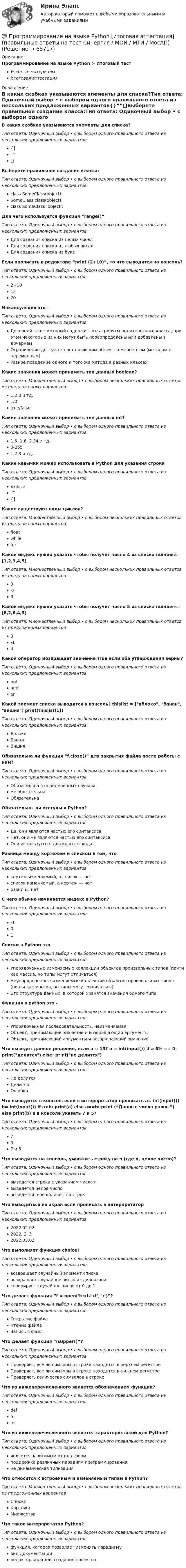      
            Описание
            Программирование на языке Python > Итоговый тестУчебные материалыИтоговая аттестация 
            Оглавление
            В каких скобках указываются элементы для списка?Тип ответа: Одиночный выбор • с выбором одного правильного ответа из нескольких предложенных вариантов{}“”[]Выберете правильное создание класса:Тип ответа: Одиночный выбор • с выбором одного правильного ответа из нескольких предложенных вариантовclass SomeClass(object):SomeClass class(object):class SomeClass ‘object’:Для чего используется функция “range()”Тип ответа: Одиночный выбор • с выбором одного правильного ответа из нескольких предложенных вариантовДля создания списка из целых чиселДля создания списка из любых чиселДля создания списка из буквЕсли прописать в редакторе “print (2+10)”, то что выводится на консоль?Тип ответа: Одиночный выбор • с выбором одного правильного ответа из нескольких предложенных вариантов2+101220Инкапсуляция это -Тип ответа: Одиночный выбор • с выбором одного правильного ответа из нескольких предложенных вариантовДочерний класс который содержит все атрибуты родительского класса, при этом некоторые из них могут быть переопределены или добавлены в дочернемОграничение доступа к составляющим объект компонентам (методам и переменным)Разное поведение одного и того же метода в разных классахКакие значения может принимать тип данных boolean?Тип ответа: Множественный выбор • с выбором нескольких правильных ответов из предложенных вариантов1,2,3 и тд.1/0true/falseКакие значения может принимать тип данных int?Тип ответа: Одиночный выбор • с выбором одного правильного ответа из нескольких предложенных вариантов1.5, 1.6, 2.34 и тд.0-2551,2,3 и тд.Какие кавычки можно использовать в Python для указания строкиТип ответа: Одиночный выбор • с выбором одного правильного ответа из нескольких предложенных вариантовлюбые“”{}Какие существуют виды циклов?Тип ответа: Множественный выбор • с выбором нескольких правильных ответов из предложенных вариантовfloatwhileforКакой индекс нужно указать чтобы получит число 4 из списка numbers=[1,2,3,4,5]Тип ответа: Множественный выбор • с выбором нескольких правильных ответов из предложенных вариантов3-23Какой индекс нужно указать чтобы получит число 5 из списка numbers=[8,2,6,4,5]Тип ответа: Множественный выбор • с выбором нескольких правильных ответов из предложенных вариантов3-14Какой оператор Возвращает значение True если оба утверждения верны?Тип ответа: Одиночный выбор • с выбором одного правильного ответа из нескольких предложенных вариантовnotandorКакой элемент списка выводится в консоль? thislist = [яблоко, банан, вишня] print(thislist[1])Тип ответа: Одиночный выбор • с выбором одного правильного ответа из нескольких предложенных вариантовЯблокоБананВишняОбязательна ли функция “f.close()” для закрытия файла после работы с ним?Тип ответа: Одиночный выбор • с выбором одного правильного ответа из нескольких предложенных вариантовОбязательна в определенных случаяхНе обязательнаОбязательнаОбязательны ли отступы в Python?Тип ответа: Одиночный выбор • с выбором одного правильного ответа из нескольких предложенных вариантовДа, они являются частью его синтаксисаНет, они не являются частью его синтаксисаОни используются для красоты кодаРазница между кортежем и списком в том, чтоТип ответа: Одиночный выбор • с выбором одного правильного ответа из нескольких предложенных вариантовкортеж изменяемый, а список — нетсписок изменяемый, а кортеж — нетразницы нетС чего обычно начинается индекс в Python?Тип ответа: Одиночный выбор • с выбором одного правильного ответа из нескольких предложенных вариантов-101Списки в Python это -Тип ответа: Одиночный выбор • с выбором одного правильного ответа из нескольких предложенных вариантовУпорядоченные изменяемые коллекции объектов произвольных типов (почти как массив, но типы могут отличаться)Неупорядоченные изменяемые коллекции объектов произвольных типов (почти как массив, но типы могут отличаться)Это структура данных, в которой хранятся значения одного типаФункция в python это -Тип ответа: Одиночный выбор • с выбором одного правильного ответа из нескольких предложенных вариантовУпорядоченная последовательность, неизменяемаяОбъект, принимающий значение и возвращающий аргументыОбъект, принимающий аргументы и возвращающий значениеЧто выведет данное решение, если a = 13? a = int(input()) if a 6% == 0: print(делится) else: print(не делится)Тип ответа: Одиночный выбор • с выбором одного правильного ответа из нескольких предложенных вариантовНе делитсяДелитсяОшибкаЧто выводится в консоль если в интерпретатор прописать a= int(input()) b= int(input()) if a>b: print(a) else a==b: print (“Данные числа равны”) else print(b) и в консоле указать 7 и 5?Тип ответа: Одиночный выбор • с выбором одного правильного ответа из нескольких предложенных вариантов757 и 5Что выводится на консоль, умножить строку на n (где n, целое число)?Тип ответа: Одиночный выбор • с выбором одного правильного ответа из нескольких предложенных вариантоввыведется строка с указанием числа nвыведется целое числовыведется n-ое количество строкЧто выводиться на экран если прописать в интерпретаторТип ответа: Одиночный выбор • с выбором одного правильного ответа из нескольких предложенных вариантов2022.02.022022, 2, 32022.03.02Что выполняет функция choice?Тип ответа: Одиночный выбор • с выбором одного правильного ответа из нескольких предложенных вариантоввозвращает случайный элемент спискавозвращает случайное число из диапазонагенерирует случайное число от 0 до 1Что делает функция “f = open('text.txt', 'r')”?Тип ответа: Одиночный выбор • с выбором одного правильного ответа из нескольких предложенных вариантовОткрытие файлаЧтение файлаЗапись в файлЧто делает функция “isupper()”?Тип ответа: Одиночный выбор • с выбором одного правильного ответа из нескольких предложенных вариантовПроверяет, все ли символы в строке находятся в верхнем регистреПроверяет, все ли символы в строке находятся в нижнем регистреПроверяет, количество символов в строкеЧто из нижеперечисленного является обозначением функции?Тип ответа: Одиночный выбор • с выбором одного правильного ответа из нескольких предложенных вариантовdefforintЧто из нижеперечисленного является характеристикой для Python?Тип ответа: Одиночный выбор • с выбором одного правильного ответа из нескольких предложенных вариантовявляется зависимым от платформподдержка различных парадигм программированияне динамическая типизацияЧто относится к встроенным и изменяемым типам в Python?Тип ответа: Множественный выбор • с выбором нескольких правильных ответов из предложенных вариантовСпискиКортежиМножестваЧто такое интерпретатор Python?Тип ответа: Одиночный выбор • с выбором одного правильного ответа из нескольких предложенных вариантовфункция, которая позволяет изменять парадигмувид документацииредактор кода для создания проектов  
            
            
            ✅ Программирование на языке Python 30 вопросов СИНЕРГИЯ МТИ 2022💯 Программирование на языке Python [итоговая аттестация] (правильные ответы на тест Синергия / МОИ / МТИ / МосАП)💯 Программирование на языке Python (ответы на тест Синергия / МОИ / МТИ / МосАП, сентябрь 2023)Программирование на языке Python (ответы на тест Синергия / МТИ / МОИ / МосАП)⭐ Программирование на языке Python (ответы на тест Синергия / МТИ / МосАП, июнь 2022)💯 Программирование на языке Python (правильные ответы на тест Синергия / МОИ / МТИ / МосАП, август 2023)👌Программирование на языке Python Синергия / МТИ / МосАП 2022  (80/100)💯 Программирование на языке JavaScript (правильные ответы на тест Синергия / МОИ / МТИ / МосАП, август 2023)Программирование на языке JavaScript (тест с ответами Синергия/МОИ/ МТИ)💯 Программирование на языке Java [Тема 1-9] (ответы на тест Синергия / МОИ / МТИ / МосАП, декабрь 2023)Программирование на языке Java (тест с ответами Синергия/МОИ/ МТИ /МОСАП)Программирование на языке PHP. Синергия. Ответы на ИТОГОВЫЙ ТЕСТ. На отлично!💯 Программирование на языке PHP [Тема 1-2] (ответы на тест Синергия / МОИ / МТИ / МосАП, январь 2024)Программирование на языке PHP (тест с ответами Синергия/МОИ/ МТИ /МОСАП)