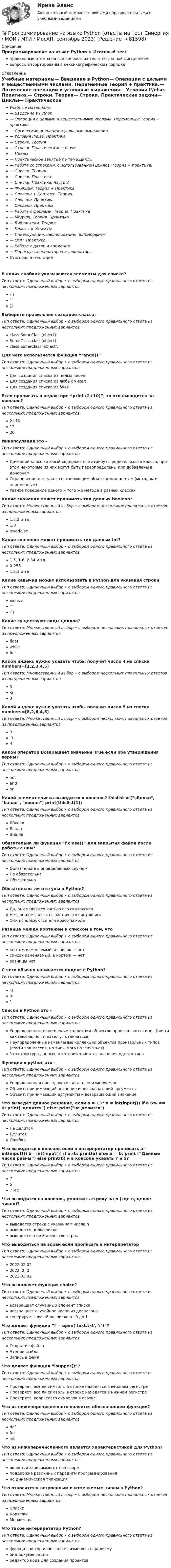      
            Описание
            Программирование на языке Python > Итоговый тестправильные ответы на все вопросы из теста по данной дисциплиневопросы отсортированы в лексикографическом порядке 
            Оглавление
            Учебные материалы— Введение в Python— Операции с целыми и вещественными числами. Переменные Теория + практика.— Логические операции и условные выражения— Условия if/else. Практика.— Строки. Теория— Строки. Практические задачи— Циклы— Практическое занятие по теме:Циклы— Работа со строками, с использованием циклов. Теория + практика.— Списки. Теория.— Списки. Практика.— Списки. Практика. Часть 2— Функции. Теория + Практика— Словари + Кортежи. Теория.— Словари. Практика.— Словари. Практика.— Работа с файлами. Теория. Практика— Модули. Теория. Практика— Библиотеки. Теория.— Классы и объекты— Инкапсуляция, наследование, полиморфизм— ООП. Практика.— Работа с датой и временем.— Перегрузка операторов и декораторы.Итоговая аттестацияВ каких скобках указываются элементы для списка?Тип ответа: Одиночный выбор • с выбором одного правильного ответа из нескольких предложенных вариантов{}“”[]Выберете правильное создание класса:Тип ответа: Одиночный выбор • с выбором одного правильного ответа из нескольких предложенных вариантовclass SomeClass(object):SomeClass class(object):class SomeClass ‘object’:Для чего используется функция “range()”Тип ответа: Одиночный выбор • с выбором одного правильного ответа из нескольких предложенных вариантовДля создания списка из целых чиселДля создания списка из любых чиселДля создания списка из буквЕсли прописать в редакторе “print (2+10)”, то что выводится на консоль?Тип ответа: Одиночный выбор • с выбором одного правильного ответа из нескольких предложенных вариантов2+101220Инкапсуляция это -Тип ответа: Одиночный выбор • с выбором одного правильного ответа из нескольких предложенных вариантовДочерний класс который содержит все атрибуты родительского класса, при этом некоторые из них могут быть переопределены или добавлены в дочернемОграничение доступа к составляющим объект компонентам (методам и переменным)Разное поведение одного и того же метода в разных классахКакие значения может принимать тип данных boolean?Тип ответа: Множественный выбор • с выбором нескольких правильных ответов из предложенных вариантов1,2,3 и тд.1/0true/falseКакие значения может принимать тип данных int?Тип ответа: Одиночный выбор • с выбором одного правильного ответа из нескольких предложенных вариантов1.5, 1.6, 2.34 и тд.0-2551,2,3 и тд.Какие кавычки можно использовать в Python для указания строкиТип ответа: Одиночный выбор • с выбором одного правильного ответа из нескольких предложенных вариантовлюбые“”{}Какие существуют виды циклов?Тип ответа: Множественный выбор • с выбором нескольких правильных ответов из предложенных вариантовfloatwhileforКакой индекс нужно указать чтобы получит число 4 из списка numbers=[1,2,3,4,5]Тип ответа: Множественный выбор • с выбором нескольких правильных ответов из предложенных вариантов3-23Какой индекс нужно указать чтобы получит число 5 из списка numbers=[8,2,6,4,5]Тип ответа: Множественный выбор • с выбором нескольких правильных ответов из предложенных вариантов3-14Какой оператор Возвращает значение True если оба утверждения верны?Тип ответа: Одиночный выбор • с выбором одного правильного ответа из нескольких предложенных вариантовnotandorКакой элемент списка выводится в консоль? thislist = [яблоко, банан, вишня] print(thislist[1])Тип ответа: Одиночный выбор • с выбором одного правильного ответа из нескольких предложенных вариантовЯблокоБананВишняОбязательна ли функция “f.close()” для закрытия файла после работы с ним?Тип ответа: Одиночный выбор • с выбором одного правильного ответа из нескольких предложенных вариантовОбязательна в определенных случаяхНе обязательнаОбязательнаОбязательны ли отступы в Python?Тип ответа: Одиночный выбор • с выбором одного правильного ответа из нескольких предложенных вариантовДа, они являются частью его синтаксисаНет, они не являются частью его синтаксисаОни используются для красоты кодаРазница между кортежем и списком в том, чтоТип ответа: Одиночный выбор • с выбором одного правильного ответа из нескольких предложенных вариантовкортеж изменяемый, а список — нетсписок изменяемый, а кортеж — нетразницы нетС чего обычно начинается индекс в Python?Тип ответа: Одиночный выбор • с выбором одного правильного ответа из нескольких предложенных вариантов-101Списки в Python это -Тип ответа: Одиночный выбор • с выбором одного правильного ответа из нескольких предложенных вариантовУпорядоченные изменяемые коллекции объектов произвольных типов (почти как массив, но типы могут отличаться)Неупорядоченные изменяемые коллекции объектов произвольных типов (почти как массив, но типы могут отличаться)Это структура данных, в которой хранятся значения одного типаФункция в python это -Тип ответа: Одиночный выбор • с выбором одного правильного ответа из нескольких предложенных вариантовУпорядоченная последовательность, неизменяемаяОбъект, принимающий значение и возвращающий аргументыОбъект, принимающий аргументы и возвращающий значениеЧто выведет данное решение, если a = 13? a = int(input()) if a 6% == 0: print(делится) else: print(не делится)Тип ответа: Одиночный выбор • с выбором одного правильного ответа из нескольких предложенных вариантовНе делитсяДелитсяОшибкаЧто выводится в консоль если в интерпретатор прописать a= int(input()) b= int(input()) if a>b: print(a) else a==b: print (“Данные числа равны”) else print(b) и в консоле указать 7 и 5?Тип ответа: Одиночный выбор • с выбором одного правильного ответа из нескольких предложенных вариантов757 и 5Что выводится на консоль, умножить строку на n (где n, целое число)?Тип ответа: Одиночный выбор • с выбором одного правильного ответа из нескольких предложенных вариантоввыведется строка с указанием числа nвыведется целое числовыведется n-ое количество строкЧто выводиться на экран если прописать в интерпретаторТип ответа: Одиночный выбор • с выбором одного правильного ответа из нескольких предложенных вариантов2022.02.022022, 2, 32022.03.02Что выполняет функция choice?Тип ответа: Одиночный выбор • с выбором одного правильного ответа из нескольких предложенных вариантоввозвращает случайный элемент спискавозвращает случайное число из диапазонагенерирует случайное число от 0 до 1Что делает функция “f = open('text.txt', 'r')”?Тип ответа: Одиночный выбор • с выбором одного правильного ответа из нескольких предложенных вариантовОткрытие файлаЧтение файлаЗапись в файлЧто делает функция “isupper()”?Тип ответа: Одиночный выбор • с выбором одного правильного ответа из нескольких предложенных вариантовПроверяет, все ли символы в строке находятся в верхнем регистреПроверяет, все ли символы в строке находятся в нижнем регистреПроверяет, количество символов в строкеЧто из нижеперечисленного является обозначением функции?Тип ответа: Одиночный выбор • с выбором одного правильного ответа из нескольких предложенных вариантовdefforintЧто из нижеперечисленного является характеристикой для Python?Тип ответа: Одиночный выбор • с выбором одного правильного ответа из нескольких предложенных вариантовявляется зависимым от платформподдержка различных парадигм программированияне динамическая типизацияЧто относится к встроенным и изменяемым типам в Python?Тип ответа: Множественный выбор • с выбором нескольких правильных ответов из предложенных вариантовСпискиКортежиМножестваЧто такое интерпретатор Python?Тип ответа: Одиночный выбор • с выбором одного правильного ответа из нескольких предложенных вариантовфункция, которая позволяет изменять парадигмувид документацииредактор кода для создания проектов  
            
            
            💯 Программирование на языке Python [итоговая аттестация] (правильные ответы на тест Синергия / МОИ / МТИ / МосАП)💯 Программирование на языке Python (ответы на тест Синергия / МОИ / МТИ / МосАП, сентябрь 2023)Программирование на языке Python (ответы на тест Синергия / МТИ / МОИ / МосАП)⭐ Программирование на языке Python (ответы на тест Синергия / МТИ / МосАП, июнь 2022)💯 Программирование на языке Python (правильные ответы на тест Синергия / МОИ / МТИ / МосАП, август 2023)👌Программирование на языке Python Синергия / МТИ / МосАП 2022  (80/100)Программирование на языке Python. Синергия. Ответы на ИТОГОВЫЙ ТЕСТ. На отлично!Программирование на языке JavaScript (тест с ответами Синергия/МОИ/ МТИ)💯 Программирование на языке Java [Тема 1-9] (ответы на тест Синергия / МОИ / МТИ / МосАП, декабрь 2023)Программирование на языке Java (тест с ответами Синергия/МОИ/ МТИ /МОСАП)Программирование на языке PHP. Синергия. Ответы на ИТОГОВЫЙ ТЕСТ. На отлично!💯 Программирование на языке PHP [Тема 1-2] (ответы на тест Синергия / МОИ / МТИ / МосАП, январь 2024)Программирование на языке PHP (тест с ответами Синергия/МОИ/ МТИ /МОСАП)Программирование на языке Python 2022 ОТВЕТЫ СИНЕРГИЯ