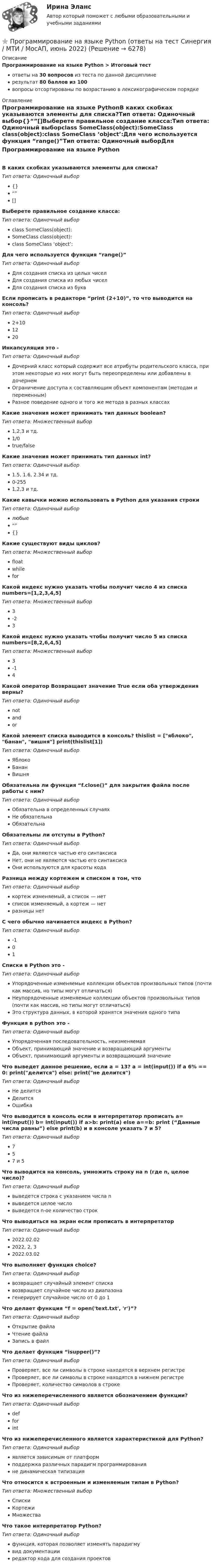     
          Описание
          Программирование на языке Python > Итоговый тестответы на 30 вопросов из теста по данной дисциплинерезультат 80 баллов из 100вопросы отсортированы по возрастанию в лексикографическом порядке 
          Оглавление
          Программирование на языке PythonВ каких скобках указываются элементы для списка?Тип ответа: Одиночный выбор{}“”[]Выберете правильное создание класса:Тип ответа: Одиночный выборclass SomeClass(object):SomeClass class(object):class SomeClass ‘object’:Для чего используется функция “range()”Тип ответа: Одиночный выборДля создания списка из целых чиселДля создания списка из любых чиселДля создания списка из буквЕсли прописать в редакторе “print (2+10)”, то что выводится на консоль?Тип ответа: Одиночный выбор2+101220Инкапсуляция это -Тип ответа: Одиночный выборДочерний класс который содержит все атрибуты родительского класса, при этом некоторые из них могут быть переопределены или добавлены в дочернемОграничение доступа к составляющим объект компонентам (методам и переменным)Разное поведение одного и того же метода в разных классахКакие значения может принимать тип данных boolean?Тип ответа: Множественный выбор1,2,3 и тд.1/0true/falseКакие значения может принимать тип данных int?Тип ответа: Одиночный выбор1.5, 1.6, 2.34 и тд.0-2551,2,3 и тд.Какие кавычки можно использовать в Python для указания строкиТип ответа: Одиночный выборлюбые“”{}Какие существуют виды циклов?Тип ответа: Множественный выборfloatwhileforКакой индекс нужно указать чтобы получит число 4 из списка numbers=[1,2,3,4,5]Тип ответа: Множественный выбор3-23Какой индекс нужно указать чтобы получит число 5 из списка numbers=[8,2,6,4,5]Тип ответа: Множественный выбор3-14Какой оператор Возвращает значение True если оба утверждения верны?Тип ответа: Одиночный выборnotandorКакой элемент списка выводится в консоль? thislist = [яблоко, банан, вишня] print(thislist[1])Тип ответа: Одиночный выборЯблокоБананВишняОбязательна ли функция “f.close()” для закрытия файла после работы с ним?Тип ответа: Одиночный выборОбязательна в определенных случаяхНе обязательнаОбязательнаОбязательны ли отступы в Python?Тип ответа: Одиночный выборДа, они являются частью его синтаксисаНет, они не являются частью его синтаксисаОни используются для красоты кодаРазница между кортежем и списком в том, чтоТип ответа: Одиночный выборкортеж изменяемый, а список — нетсписок изменяемый, а кортеж — нетразницы нетС чего обычно начинается индекс в Python?Тип ответа: Одиночный выбор-101Списки в Python это -Тип ответа: Одиночный выборУпорядоченные изменяемые коллекции объектов произвольных типов (почти как массив, но типы могут отличаться)Неупорядоченные изменяемые коллекции объектов произвольных типов (почти как массив, но типы могут отличаться)Это структура данных, в которой хранятся значения одного типаФункция в python это -Тип ответа: Одиночный выборУпорядоченная последовательность, неизменяемаяОбъект, принимающий значение и возвращающий аргументыОбъект, принимающий аргументы и возвращающий значениеЧто выведет данное решение, если a = 13? a = int(input()) if a 6% == 0: print(делится) else: print(не делится)Тип ответа: Одиночный выборНе делитсяДелитсяОшибкаЧто выводится в консоль если в интерпретатор прописать a= int(input()) b= int(input()) if a>b: print(a) else a==b: print (“Данные числа равны”) else print(b) и в консоле указать 7 и 5?Тип ответа: Одиночный выбор757 и 5Что выводится на консоль, умножить строку на n (где n, целое число)?Тип ответа: Одиночный выборвыведется строка с указанием числа nвыведется целое числовыведется n-ое количество строкЧто выводиться на экран если прописать в интерпретаторТип ответа: Одиночный выбор2022.02.022022, 2, 32022.03.02Что выполняет функция choice?Тип ответа: Одиночный выборвозвращает случайный элемент спискавозвращает случайное число из диапазонагенерирует случайное число от 0 до 1Что делает функция “f = open('text.txt', 'r')”?Тип ответа: Одиночный выборОткрытие файлаЧтение файлаЗапись в файлЧто делает функция “isupper()”?Тип ответа: Одиночный выборПроверяет, все ли символы в строке находятся в верхнем регистреПроверяет, все ли символы в строке находятся в нижнем регистреПроверяет, количество символов в строкеЧто из нижеперечисленного является обозначением функции?Тип ответа: Одиночный выборdefforintЧто из нижеперечисленного является характеристикой для Python?Тип ответа: Одиночный выборявляется зависимым от платформподдержка различных парадигм программированияне динамическая типизацияЧто относится к встроенным и изменяемым типам в Python?Тип ответа: Множественный выборСпискиКортежиМножестваЧто такое интерпретатор Python?Тип ответа: Одиночный выборфункция, которая позволяет изменять парадигмувид документацииредактор кода для создания проектов  
            
            
            Программирование на языке Python (ответы на тест Синергия / МТИ / МОИ / МосАП)⭐ Программирование на языке Python (ответы на тест Синергия / МТИ / МосАП, июнь 2022)💯 Программирование на языке Python (правильные ответы на тест Синергия / МОИ / МТИ / МосАП, август 2023)👌Программирование на языке Python Синергия / МТИ / МосАП 2022  (80/100)Программирование на языке Python. Синергия. Ответы на ИТОГОВЫЙ ТЕСТ. На отлично!💯 Программирование на языке Python [Тема 1-6] (ответы на тест Синергия / МОИ / МТИ / МосАП, декабрь 2023)Программирование на языке Python (тест с ответами Синергия/МОИ/ МТИ)Программирование на языке Java (тест с ответами Синергия/МОИ/ МТИ /МОСАП)Программирование на языке PHP. Синергия. Ответы на ИТОГОВЫЙ ТЕСТ. На отлично!💯 Программирование на языке PHP [Тема 1-2] (ответы на тест Синергия / МОИ / МТИ / МосАП, январь 2024)Программирование на языке PHP (тест с ответами Синергия/МОИ/ МТИ /МОСАП)Программирование на языке Python 2022 ОТВЕТЫ СИНЕРГИЯ✅ Программирование на языке Python 30 вопросов СИНЕРГИЯ МТИ 2022💯 Программирование на языке Python [итоговая аттестация] (правильные ответы на тест Синергия / МОИ / МТИ / МосАП)