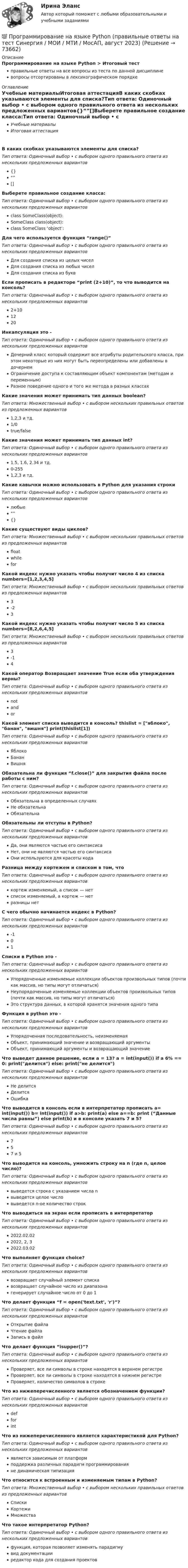      
            Описание
            Программирование на языке Python > Итоговый тестправильные ответы на все вопросы из теста по данной дисциплиневопросы отсортированы в лексикографическом порядке 
            Оглавление
            Учебные материалыИтоговая аттестацияВ каких скобках указываются элементы для списка?Тип ответа: Одиночный выбор • с выбором одного правильного ответа из нескольких предложенных вариантов{}“”[]Выберете правильное создание класса:Тип ответа: Одиночный выбор • с выбором одного правильного ответа из нескольких предложенных вариантовclass SomeClass(object):SomeClass class(object):class SomeClass ‘object’:Для чего используется функция “range()”Тип ответа: Одиночный выбор • с выбором одного правильного ответа из нескольких предложенных вариантовДля создания списка из целых чиселДля создания списка из любых чиселДля создания списка из буквЕсли прописать в редакторе “print (2+10)”, то что выводится на консоль?Тип ответа: Одиночный выбор • с выбором одного правильного ответа из нескольких предложенных вариантов2+101220Инкапсуляция это -Тип ответа: Одиночный выбор • с выбором одного правильного ответа из нескольких предложенных вариантовДочерний класс который содержит все атрибуты родительского класса, при этом некоторые из них могут быть переопределены или добавлены в дочернемОграничение доступа к составляющим объект компонентам (методам и переменным)Разное поведение одного и того же метода в разных классахКакие значения может принимать тип данных boolean?Тип ответа: Множественный выбор • с выбором нескольких правильных ответов из предложенных вариантов1,2,3 и тд.1/0true/falseКакие значения может принимать тип данных int?Тип ответа: Одиночный выбор • с выбором одного правильного ответа из нескольких предложенных вариантов1.5, 1.6, 2.34 и тд.0-2551,2,3 и тд.Какие кавычки можно использовать в Python для указания строкиТип ответа: Одиночный выбор • с выбором одного правильного ответа из нескольких предложенных вариантовлюбые“”{}Какие существуют виды циклов?Тип ответа: Множественный выбор • с выбором нескольких правильных ответов из предложенных вариантовfloatwhileforКакой индекс нужно указать чтобы получит число 4 из списка numbers=[1,2,3,4,5]Тип ответа: Множественный выбор • с выбором нескольких правильных ответов из предложенных вариантов3-23Какой индекс нужно указать чтобы получит число 5 из списка numbers=[8,2,6,4,5]Тип ответа: Множественный выбор • с выбором нескольких правильных ответов из предложенных вариантов3-14Какой оператор Возвращает значение True если оба утверждения верны?Тип ответа: Одиночный выбор • с выбором одного правильного ответа из нескольких предложенных вариантовnotandorКакой элемент списка выводится в консоль? thislist = [яблоко, банан, вишня] print(thislist[1])Тип ответа: Одиночный выбор • с выбором одного правильного ответа из нескольких предложенных вариантовЯблокоБананВишняОбязательна ли функция “f.close()” для закрытия файла после работы с ним?Тип ответа: Одиночный выбор • с выбором одного правильного ответа из нескольких предложенных вариантовОбязательна в определенных случаяхНе обязательнаОбязательнаОбязательны ли отступы в Python?Тип ответа: Одиночный выбор • с выбором одного правильного ответа из нескольких предложенных вариантовДа, они являются частью его синтаксисаНет, они не являются частью его синтаксисаОни используются для красоты кодаРазница между кортежем и списком в том, чтоТип ответа: Одиночный выбор • с выбором одного правильного ответа из нескольких предложенных вариантовкортеж изменяемый, а список — нетсписок изменяемый, а кортеж — нетразницы нетС чего обычно начинается индекс в Python?Тип ответа: Одиночный выбор • с выбором одного правильного ответа из нескольких предложенных вариантов-101Списки в Python это -Тип ответа: Одиночный выбор • с выбором одного правильного ответа из нескольких предложенных вариантовУпорядоченные изменяемые коллекции объектов произвольных типов (почти как массив, но типы могут отличаться)Неупорядоченные изменяемые коллекции объектов произвольных типов (почти как массив, но типы могут отличаться)Это структура данных, в которой хранятся значения одного типаФункция в python это -Тип ответа: Одиночный выбор • с выбором одного правильного ответа из нескольких предложенных вариантовУпорядоченная последовательность, неизменяемаяОбъект, принимающий значение и возвращающий аргументыОбъект, принимающий аргументы и возвращающий значениеЧто выведет данное решение, если a = 13? a = int(input()) if a 6% == 0: print(делится) else: print(не делится)Тип ответа: Одиночный выбор • с выбором одного правильного ответа из нескольких предложенных вариантовНе делитсяДелитсяОшибкаЧто выводится в консоль если в интерпретатор прописать a= int(input()) b= int(input()) if a>b: print(a) else a==b: print (“Данные числа равны”) else print(b) и в консоле указать 7 и 5?Тип ответа: Одиночный выбор • с выбором одного правильного ответа из нескольких предложенных вариантов757 и 5Что выводится на консоль, умножить строку на n (где n, целое число)?Тип ответа: Одиночный выбор • с выбором одного правильного ответа из нескольких предложенных вариантоввыведется строка с указанием числа nвыведется целое числовыведется n-ое количество строкЧто выводиться на экран если прописать в интерпретаторТип ответа: Одиночный выбор • с выбором одного правильного ответа из нескольких предложенных вариантов2022.02.022022, 2, 32022.03.02Что выполняет функция choice?Тип ответа: Одиночный выбор • с выбором одного правильного ответа из нескольких предложенных вариантоввозвращает случайный элемент спискавозвращает случайное число из диапазонагенерирует случайное число от 0 до 1Что делает функция “f = open('text.txt', 'r')”?Тип ответа: Одиночный выбор • с выбором одного правильного ответа из нескольких предложенных вариантовОткрытие файлаЧтение файлаЗапись в файлЧто делает функция “isupper()”?Тип ответа: Одиночный выбор • с выбором одного правильного ответа из нескольких предложенных вариантовПроверяет, все ли символы в строке находятся в верхнем регистреПроверяет, все ли символы в строке находятся в нижнем регистреПроверяет, количество символов в строкеЧто из нижеперечисленного является обозначением функции?Тип ответа: Одиночный выбор • с выбором одного правильного ответа из нескольких предложенных вариантовdefforintЧто из нижеперечисленного является характеристикой для Python?Тип ответа: Одиночный выбор • с выбором одного правильного ответа из нескольких предложенных вариантовявляется зависимым от платформподдержка различных парадигм программированияне динамическая типизацияЧто относится к встроенным и изменяемым типам в Python?Тип ответа: Множественный выбор • с выбором нескольких правильных ответов из предложенных вариантовСпискиКортежиМножестваЧто такое интерпретатор Python?Тип ответа: Одиночный выбор • с выбором одного правильного ответа из нескольких предложенных вариантовфункция, которая позволяет изменять парадигмувид документацииредактор кода для создания проектов  
            
            
            ⭐ Программирование на языке Python (ответы на тест Синергия / МТИ / МосАП, июнь 2022)💯 Программирование на языке Python (правильные ответы на тест Синергия / МОИ / МТИ / МосАП, август 2023)👌Программирование на языке Python Синергия / МТИ / МосАП 2022  (80/100)Программирование на языке Python. Синергия. Ответы на ИТОГОВЫЙ ТЕСТ. На отлично!💯 Программирование на языке Python [Тема 1-6] (ответы на тест Синергия / МОИ / МТИ / МосАП, декабрь 2023)Программирование на языке Python (тест с ответами Синергия/МОИ/ МТИ)Программирование на языке высокого уровня ДГТУПрограммирование на языке PHP. Синергия. Ответы на ИТОГОВЫЙ ТЕСТ. На отлично!💯 Программирование на языке PHP [Тема 1-2] (ответы на тест Синергия / МОИ / МТИ / МосАП, январь 2024)Программирование на языке PHP (тест с ответами Синергия/МОИ/ МТИ /МОСАП)Программирование на языке Python 2022 ОТВЕТЫ СИНЕРГИЯ✅ Программирование на языке Python 30 вопросов СИНЕРГИЯ МТИ 2022💯 Программирование на языке Python [итоговая аттестация] (правильные ответы на тест Синергия / МОИ / МТИ / МосАП)💯 Программирование на языке Python (ответы на тест Синергия / МОИ / МТИ / МосАП, сентябрь 2023)