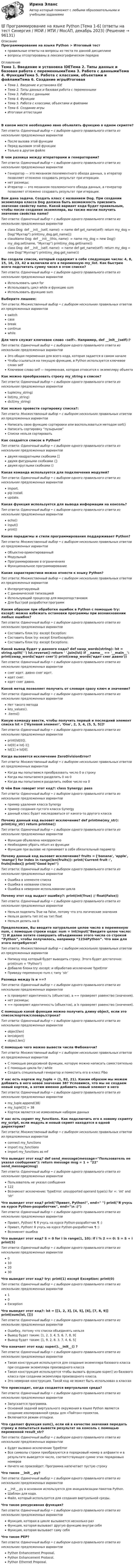      
            Описание
            Программирование на языке Python > Итоговый тестправильные ответы на вопросы из теста по данной дисциплиневопросы отсортированы в лексикографическом порядке 
            Оглавление
            Тема 1. Введение и установка IDEТема 2. Типы данных и базовая работа с переменнымиТема 3. Работа с даннымиТема 4. ФункцииТема 5. Работа с классами, объектами и файламиТема 6. Создание игрыИтоговая аттестацияВ каком месте необходимо явно объявлять функцию в одном скрипте?Тип ответа: Одиночный выбор • с выбором одного правильного ответа из нескольких предложенных вариантовПосле вызова этой функцииПеред вызовом этой функцииТолько в другом файлеВ чем разница между итераторами и генераторами?Тип ответа: Одиночный выбор • с выбором одного правильного ответа из нескольких предложенных вариантовГенератор — это механизм поэлементного обхода данных, а итератор позволяет отложено создавать результат при итерации.нет разницы;Итератор — это механизм поэлементного обхода данных, а генератор позволяет отложено создавать результат при итерации.Вам дана задача. Создать класс с названием Dog. При создании экземпляра класса Dog должна быть возможность присвоить значение свойству name. Какой вариант кода будет правильным, чтобы после создания экземпляра, вы также могли получить значение свойства name?Тип ответа: Одиночный выбор • с выбором одного правильного ответа из нескольких предложенных вариантовclass Dog: def __init__(self, name):  = name def get_name(self): return  my_dog = Dog(Мухтар) print(my_dog.get_name()) className Dog: def __init__(this, name):  = name my_dog = new Dog() my_dog.set(name, “Мухтар”) print(my_dog.get(name))class Dog: def __init__(self, name):  = name def get_name(self): return  my_dog = new Dog(“Мухтар”) print(my_dog.get_name())Вы создали список, который содержит в себе следующие числа: 4, 8, 15, 16, 23, 42 и включили его в переменную my_list. Как быстрее всего подсчитать сумму чисел в этом списке?Тип ответа: Одиночный выбор • с выбором одного правильного ответа из нескольких предложенных вариантовИспользовать цикл forИспользовать цикл while и функцию sumИспользовать функцию sumВыберите лишнее:Тип ответа: Множественный выбор • с выбором нескольких правильных ответов из предложенных вариантовswitchcasebreakcontinuewhileДля чего служит ключевое слово «self». Например, def __init__(self):?Тип ответа: Одиночный выбор • с выбором одного правильного ответа из нескольких предложенных вариантовЭто общая переменная для всего кода, которая задается в самом началеЧтобы ссылаться на текущую функцию, в Python используется ключевое слово selfКлючевое слово self — переменная, которая относится к экземпляру объектаКак можно преобразовать строку my_string в список?Тип ответа: Одиночный выбор • с выбором одного правильного ответа из нескольких предложенных вариантовtuple(my_string)list(my_string)dict(my_string)Как можно провести сортировку списка?:Тип ответа: Множественный выбор • с выбором нескольких правильных ответов из предложенных вариантовНаписать свою функцию сортировки или воспользоваться методом sort()Написать сортировку “пузырьком”Списки нельзя сортироватьКак создаётся список в Python?Тип ответа: Одиночный выбор • с выбором одного правильного ответа из нескольких предложенных вариантовдвумя квадратными скобками []двумя фигурными скобками {}двумя круглыми скобками ()Какая команда используется для подключения модулей?Тип ответа: Одиночный выбор • с выбором одного правильного ответа из нескольких предложенных вариантовimport.pip install.update.Какая функция используется для вывода информации на консоль?Тип ответа: Одиночный выбор • с выбором одного правильного ответа из нескольких предложенных вариантовecho()input()print()Какие парадигмы и стили программирования поддерживает Python?Тип ответа: Множественный выбор • с выбором нескольких правильных ответов из предложенных вариантовОбъектно-ориентированныйМодульныйПрограммирование в ограниченияхФункциональное программированиеКакие характеристики можно отнести к языку Python?Тип ответа: Множественный выбор • с выбором нескольких правильных ответов из предложенных вариантовИнтерпретируемыйС динамической типизациейИспользующий процессор для макроподстановокДля быстрой разработки программКаким образом при обработке ошибок в Python с помощью try: except: можно избежать остановки программы при возникновении любых ошибок?Тип ответа: Одиночный выбор • с выбором одного правильного ответа из нескольких предложенных вариантовСоставить блок try: except Exception:Составить блок try: except ErrorException:Составить блок try: except Exceptions:Какой вывод будет у данного кода? def swap_words(string): lst = string.split(' ') lst.reverse() return ' '.join(lst) if __name__ == '__main__': print(swap_words('идет снег')) print(swap_words('идет снег давно'))Тип ответа: Одиночный выбор • с выбором одного правильного ответа из нескольких предложенных вариантовснег идет. давно снег идет.идет снег.идет снег давно.Какой метод позволяет получить от словаря сразу ключ и значение?Тип ответа: Одиночный выбор • с выбором одного правильного ответа из нескольких предложенных вариантовНет такого методаkey_values()..items()Какую команду ввести, чтобы получить первый и последний элемент списка lst = ['Нулевой элемент', 'One', 2, 3, 4, (5, 5, 5)]?Тип ответа: Одиночный выбор • с выбором одного правильного ответа из нескольких предложенных вариантовprint(lst[0]).lst[0] и lst[-1];lst[1] и lst[6].Когда вызовется исключение ZeroDivisionError?Тип ответа: Множественный выбор • с выбором нескольких правильных ответов из предложенных вариантовКогда мы попытаемся преобразовать число 0 в строкуКогда мы попытаемся разделить 0 на 0Когда мы попытаемся разделить любое число на 0О чём Вам говорит этот код?: class Synergy: passТип ответа: Одиночный выбор • с выбором одного правильного ответа из нескольких предложенных вариантовпример удаления класса Synergyпример создания пустого класса Synergyданный класс будет наследоваться от какого-то другого классаПочему данный код вызовет исключение? def printme(my_str): print(my_str) return printme()Тип ответа: Одиночный выбор • с выбором одного правильного ответа из нескольких предложенных вариантовФункция объявлена некорректноНеобходимо убрать return из функцииФункция при вызове не принимает в себя обязательный параметрПочему данный код вызовет исключение? fruits = ['banana', 'apple', 'mango'] for index in range(len(fruits)): print('Current fruit :', fruts[index]) print(Good bye!)Тип ответа: Одиночный выбор • с выбором одного правильного ответа из нескольких предложенных вариантовОшибка в элементе спискаОшибка в названии спискаОшибка в неверном использовании циклаПочему этот код выдаст ошибку?: print(int(True) // float(False))Тип ответа: Одиночный выбор • с выбором одного правильного ответа из нескольких предложенных вариантовНельзя поделить True на False, потому что это логические значенияНельзя делить тип int на тип floatНельзя делить на 0Предположим, Вы вводите натуральное целое число в переменную num, с помощью строки кода: num = int(input(Введите целое число: )) И далее хотите совершить объединение этого числа со строкой “Python”, чтобы получилось, например “1234Python”. Что вам для этого потребуется?Тип ответа: Множественный выбор • с выбором нескольких правильных ответов из предложенных вариантовНапишу код который будет выводить строку. Этого будет достаточно: print(num + Python)Добавлю блоки try: except: и обработаю исключение TypeErrorПриведу переменную num с типу ‘str’Разница между is и ==?Тип ответа: Одиночный выбор • с выбором одного правильного ответа из нескольких предложенных вариантовis проверяет идентичность (объектов), а == проверяет равенство (значения).нет разницы;== проверяет идентичность (объектов), а is проверяет равенство (значения).С помощью какой функции можно получить длину object, если это список/кортеж/словарь/строка?Тип ответа: Одиночный выбор • с выбором одного правильного ответа из нескольких предложенных вариантовobject(len)len(object)object.len()С помощью чего можно вывести числа Фибоначчи?Тип ответа: Множественный выбор • с выбором нескольких правильных ответов из предложенных вариантовС помощью рекурсивной функции, которую можно написать самостоятельноС помощью цикла for / whileСоздать специальный генератор и поместить его в класс FiboУ нас есть кортеж my_tuple = (1, 82, 21). Каким образом мы можем добавить в него новое значение 38? Условимся, что мы не создаем новый кортеж, а хотим именно добавить новый элемент в негоТип ответа: Одиночный выбор • с выбором одного правильного ответа из нескольких предложенных вариантовmy_tuple.append(38)my_tuple[3] = 38Кортеж является не изменяемым набором данныхУ нас есть скрипт my_functions. Как подключить его к новому скрипту my_script, если модуль и новый скрипт находятся в одной директории?Тип ответа: Множественный выбор • с выбором нескольких правильных ответов из предложенных вариантовconnect my_functionsimport my_functionsimport my_functions as mfЧто выведет этот код? def send_message(message=Пользователь не указал сообщения): return message msg = 1 + 22 send_message(msg)Тип ответа: Одиночный выбор • с выбором одного правильного ответа из нескольких предложенных вариантовПользователь не указал сообщения122Возникнет исключение: TypeError: unsupported operand type(s) for +: 'int' and 'str'Что выведет этот код? print(Привет, Python!, end= ) print(Я учусь на курсе Python-разработчик, end=\n :))Тип ответа: Одиночный выбор • с выбором одного правильного ответа из нескольких предложенных вариантовПривет, Python! ¶ Я учусь на курсе Python-разработчик ¶ :)Привет, Python! Я учусь на курсе Python-разработчик ¶ :)Возникнет ошибкаЧто выведет этот код? S = 0 for i in range(1, 10): if i % 2 == 0: S = S + i print(S)Тип ответа: Одиночный выбор • с выбором одного правильного ответа из нескольких предложенных вариантов0102030Что выведет этот код? try: print(1) except Exception: print(0)Тип ответа: Одиночный выбор • с выбором одного правильного ответа из нескольких предложенных вариантов10ExceptionЧто выведет этот код?: lst = [[1, 2, 3], [4, 5], [6], [7, 8, 9]] print(sum(lst, []))Тип ответа: Одиночный выбор • с выбором одного правильного ответа из нескольких предложенных вариантовОшибку, потому что списки объединять нельзяВывод будет таким: [1, 2, 3, 4, 5, 6, 7, 8, 9]Вывод будет таким: [1, 9, 2, 8, 3, 7, 4, 6, 5]Что означает этот код: super().__init__() ?Тип ответа: Одиночный выбор • с выбором одного правильного ответа из нескольких предложенных вариантовТакая конструкция используется для создания экземпляра базового класса при создании экземпляра производного классаТакая конструкция используется чтобы вызвать функцию super() из базового класса при создании экземпляра производного класса.Это неверная конструкция. Такой код не может быть использован в классахЧто происходит, когда создается виртуальная среда?Тип ответа: Одиночный выбор • с выбором одного правильного ответа из нескольких предложенных вариантовЗапускается программа.Основной задачей виртуального окружения в языке Python является создание изолированной среды для «Пайтон»-проектов.Включается режим отладки.Что сделает функция sum(), если ей в качестве значения передать строку и попытаться вывести результат на консоль с помощью переменной result_str?Тип ответа: Одиночный выбор • с выбором одного правильного ответа из нескольких предложенных вариантовБудет вызвано исключение TypeErrorВсе символы строки преобразуются в порядковый номер в алфавите и в результате выведется число, соответствующее сумме этих порядковых номеровНичего не произойдет. Программа напечатает пустую строкуЧто такое __init__.py?Тип ответа: Одиночный выбор • с выбором одного правильного ответа из нескольких предложенных вариантов__init__.py в основном используется для инициализации пакетов Python.Шаблон для кода.Файл, который используется для создания виртуальной среды.Что такое рекурсивная функция?Тип ответа: Одиночный выбор • с выбором одного правильного ответа из нескольких предложенных вариантовФункция, которая в цикле вызывается несколько разФункция, которая вызывает другую функцию внутри себяФункция, которая вызывает саму себяЧто такое PEP?Тип ответа: Одиночный выбор • с выбором одного правильного ответа из нескольких предложенных вариантовPython Enhancement Proposal.Python Enhancement Protocol.Python Ethernet Proposal.  
            
            
            Программирование на языке Python. Синергия. Ответы на ИТОГОВЫЙ ТЕСТ. На отлично!💯 Программирование на языке Python [Тема 1-6] (ответы на тест Синергия / МОИ / МТИ / МосАП, декабрь 2023)Программирование на языке Python (тест с ответами Синергия/МОИ/ МТИ)Программирование на языке высокого уровня ДГТУПрограммирование на языке С++💯 Программирование на языке С++ > Итоговый тест (правильные ответы на тест Синергия / МОИ / МТИ / МосАП)Программирование на языке С++ (Ответы на тест Синергия/МОИ/ МТИ)Программирование на языке Python 2022 ОТВЕТЫ СИНЕРГИЯ✅ Программирование на языке Python 30 вопросов СИНЕРГИЯ МТИ 2022💯 Программирование на языке Python [итоговая аттестация] (правильные ответы на тест Синергия / МОИ / МТИ / МосАП)💯 Программирование на языке Python (ответы на тест Синергия / МОИ / МТИ / МосАП, сентябрь 2023)Программирование на языке Python (ответы на тест Синергия / МТИ / МОИ / МосАП)⭐ Программирование на языке Python (ответы на тест Синергия / МТИ / МосАП, июнь 2022)💯 Программирование на языке Python (правильные ответы на тест Синергия / МОИ / МТИ / МосАП, август 2023)