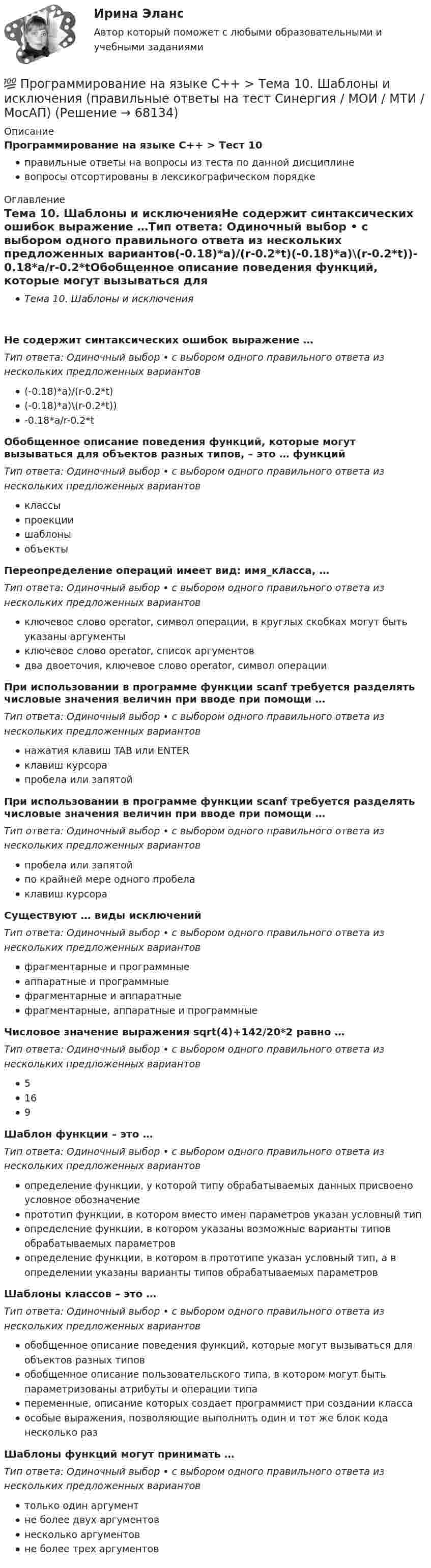      
            Описание
            Программирование на языке С++ > Тест 10правильные ответы на вопросы из теста по данной дисциплиневопросы отсортированы в лексикографическом порядке 
            Оглавление
            Тема 10. Шаблоны и исключенияНе содержит синтаксических ошибок выражение …Тип ответа: Одиночный выбор • с выбором одного правильного ответа из нескольких предложенных вариантов(-0.18)*a)/(r-0.2*t)(-0.18)*a)\(r-0.2*t))-0.18*a/r-0.2*tОбобщенное описание поведения функций, которые могут вызываться для объектов разных типов, – это … функцийТип ответа: Одиночный выбор • с выбором одного правильного ответа из нескольких предложенных вариантовклассыпроекциишаблоныобъектыПереопределение операций имеет вид: имя_класса, …Тип ответа: Одиночный выбор • с выбором одного правильного ответа из нескольких предложенных вариантовключевое слово operator, символ операции, в круглых скобках могут быть указаны аргументыключевое слово operator, список аргументовдва двоеточия, ключевое слово operator, символ операцииПри использовании в программе функции scanf требуется разделять числовые значения величин при вводе при помощи …Тип ответа: Одиночный выбор • с выбором одного правильного ответа из нескольких предложенных вариантовнажатия клавиш TAB или ENTERклавиш курсорапробела или запятойПри использовании в программе функции scanf требуется разделять числовые значения величин при вводе при помощи …Тип ответа: Одиночный выбор • с выбором одного правильного ответа из нескольких предложенных вариантовпробела или запятойпо крайней мере одного пробелаклавиш курсораСуществуют … виды исключенийТип ответа: Одиночный выбор • с выбором одного правильного ответа из нескольких предложенных вариантовфрагментарные и программныеаппаратные и программныефрагментарные и аппаратныефрагментарные, аппаратные и программныеЧисловое значение выражения sqrt(4)+142/20*2 равно …Тип ответа: Одиночный выбор • с выбором одного правильного ответа из нескольких предложенных вариантов5169Шаблон функции – это …Тип ответа: Одиночный выбор • с выбором одного правильного ответа из нескольких предложенных вариантовопределение функции, у которой типу обрабатываемых данных присвоено условное обозначениепрототип функции, в котором вместо имен параметров указан условный типопределение функции, в котором указаны возможные варианты типов обрабатываемых параметровопределение функции, в котором в прототипе указан условный тип, а в определении указаны варианты типов обрабатываемых параметровШаблоны классов – это …Тип ответа: Одиночный выбор • с выбором одного правильного ответа из нескольких предложенных вариантовобобщенное описание поведения функций, которые могут вызываться для объектов разных типовобобщенное описание пользовательского типа, в котором могут быть параметризованы атрибуты и операции типапеременные, описание которых создает программист при создании классаособые выражения, позволяющие выполнить один и тот же блок кода несколько разШаблоны функций могут принимать …Тип ответа: Одиночный выбор • с выбором одного правильного ответа из нескольких предложенных вариантовтолько один аргументне более двух аргументовнесколько аргументовне более трех аргументов  
            
            
            Программирование на языке С++ (Ответы на тест Синергия/МОИ/ МТИ)💯 Программирование на языке С++ > Тема 10. Шаблоны и исключения (правильные ответы на тест Синергия / МОИ / МТИ / МосАП)💯 Программирование на языке С++ [Тема 1-10] (ответы на тесты Синергия / МОИ / МТИ / МосАП, сентябрь 2023)💯 Программирование на языке С++ > Тема 1. Ввод и вывод, используемые в С++ (правильные ответы на тест Синергия / МОИ / МТИ / МосАП)💯 Программирование на языке С++ > Тема 2. Использование функций в С++ (правильные ответы на тест Синергия / МОИ / МТИ / МосАП)💯 Программирование на языке С++ > Тема 3. Объекты и классы (правильные ответы на тест Синергия / МОИ / МТИ / МосАП)💯 Программирование на языке С++ > Тема 4. Массивы и строки (правильные ответы на тест Синергия / МОИ / МТИ / МосАП)💯 Программирование на языке Python (правильные ответы на тест Синергия / МОИ / МТИ / МосАП, август 2023)👌Программирование на языке Python Синергия / МТИ / МосАП 2022  (80/100)Программирование на языке Python. Синергия. Ответы на ИТОГОВЫЙ ТЕСТ. На отлично!💯 Программирование на языке Python [Тема 1-6] (ответы на тест Синергия / МОИ / МТИ / МосАП, декабрь 2023)Программирование на языке Python (тест с ответами Синергия/МОИ/ МТИ)Программирование на языке высокого уровня ДГТУПрограммирование на языке С++