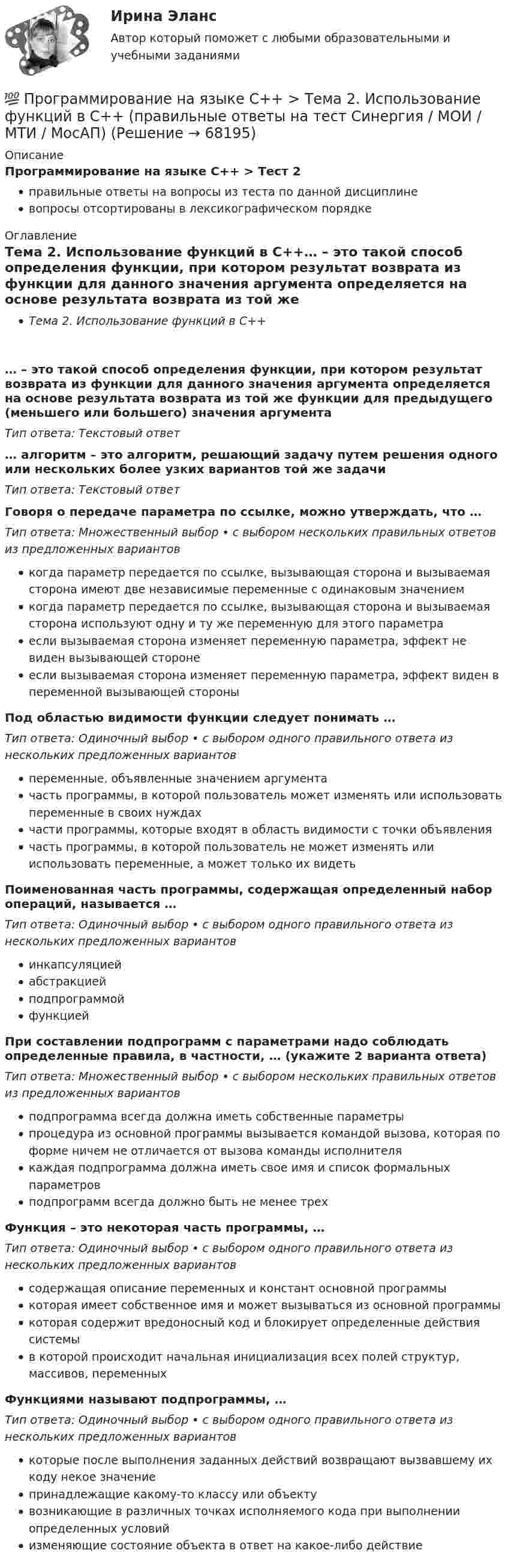      
            Описание
            Программирование на языке С++ > Тест 2правильные ответы на вопросы из теста по данной дисциплиневопросы отсортированы в лексикографическом порядке 
            Оглавление
            Тема 2. Использование функций в С++… – это такой способ определения функции, при котором результат возврата из функции для данного значения аргумента определяется на основе результата возврата из той же функции для предыдущего (меньшего или большего) значения аргументаТип ответа: Текcтовый ответ … алгоритм – это алгоритм, решающий задачу путем решения одного или нескольких более узких вариантов той же задачиТип ответа: Текcтовый ответ Говоря о передаче параметра по ссылке, можно утверждать, что …Тип ответа: Множественный выбор • с выбором нескольких правильных ответов из предложенных вариантовкогда параметр передается по ссылке, вызывающая сторона и вызываемая сторона имеют две независимые переменные с одинаковым значениемкогда параметр передается по ссылке, вызывающая сторона и вызываемая сторона используют одну и ту же переменную для этого параметраесли вызываемая сторона изменяет переменную параметра, эффект не виден вызывающей сторонеесли вызываемая сторона изменяет переменную параметра, эффект виден в переменной вызывающей стороныПод областью видимости функции следует понимать …Тип ответа: Одиночный выбор • с выбором одного правильного ответа из нескольких предложенных вариантовпеременные, объявленные значением аргументачасть программы, в которой пользователь может изменять или использовать переменные в своих нуждахчасти программы, которые входят в область видимости с точки объявлениячасть программы, в которой пользователь не может изменять или использовать переменные, а может только их видетьПоименованная часть программы, содержащая определенный набор операций, называется …Тип ответа: Одиночный выбор • с выбором одного правильного ответа из нескольких предложенных вариантовинкапсуляциейабстракциейподпрограммойфункциейПри составлении подпрограмм с параметрами надо соблюдать определенные правила, в частности, … (укажите 2 варианта ответа)Тип ответа: Множественный выбор • с выбором нескольких правильных ответов из предложенных вариантовподпрограмма всегда должна иметь собственные параметрыпроцедура из основной программы вызывается командой вызова, которая по форме ничем не отличается от вызова команды исполнителякаждая подпрограмма должна иметь свое имя и список формальных параметровподпрограмм всегда должно быть не менее трехФункция – это некоторая часть программы, …Тип ответа: Одиночный выбор • с выбором одного правильного ответа из нескольких предложенных вариантовсодержащая описание переменных и констант основной программыкоторая имеет собственное имя и может вызываться из основной программыкоторая содержит вредоносный код и блокирует определенные действия системыв которой происходит начальная инициализация всех полей структур, массивов, переменныхФункциями называют подпрограммы, …Тип ответа: Одиночный выбор • с выбором одного правильного ответа из нескольких предложенных вариантовкоторые после выполнения заданных действий возвращают вызвавшему их коду некое значениепринадлежащие какому-то классу или объектувозникающие в различных точках исполняемого кода при выполнении определенных условийизменяющие состояние объекта в ответ на какое-либо действие  
            
            
            💯 Программирование на языке С++ > Тема 1. Ввод и вывод, используемые в С++ (правильные ответы на тест Синергия / МОИ / МТИ / МосАП)💯 Программирование на языке С++ > Тема 2. Использование функций в С++ (правильные ответы на тест Синергия / МОИ / МТИ / МосАП)💯 Программирование на языке С++ > Тема 3. Объекты и классы (правильные ответы на тест Синергия / МОИ / МТИ / МосАП)💯 Программирование на языке С++ > Тема 4. Массивы и строки (правильные ответы на тест Синергия / МОИ / МТИ / МосАП)💯 Программирование на языке С++ > Тема 5. Перегрузка операций (правильные ответы на тест Синергия / МОИ / МТИ / МосАП)💯 Программирование на языке С++ > Тема 6. Указатели (правильные ответы на тест Синергия / МОИ / МТИ / МосАП)💯 Программирование на языке С++ > Тема 7. Виртуальные функции (правильные ответы на тест Синергия / МОИ / МТИ / МосАП)💯 Программирование на языке Python [Тема 1-6] (ответы на тест Синергия / МОИ / МТИ / МосАП, декабрь 2023)Программирование на языке Python (тест с ответами Синергия/МОИ/ МТИ)Программирование на языке высокого уровня ДГТУПрограммирование на языке С++💯 Программирование на языке С++ > Итоговый тест (правильные ответы на тест Синергия / МОИ / МТИ / МосАП)Программирование на языке С++ (Ответы на тест Синергия/МОИ/ МТИ)💯 Программирование на языке С++ > Тема 10. Шаблоны и исключения (правильные ответы на тест Синергия / МОИ / МТИ / МосАП)
