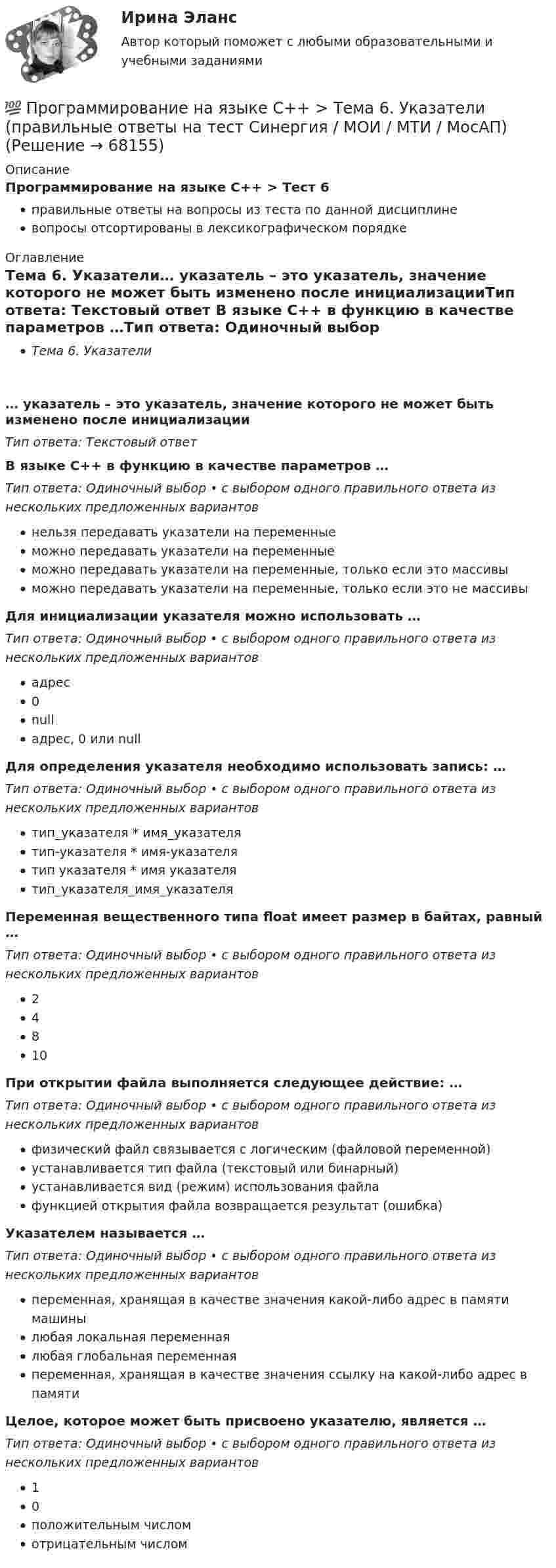      
            Описание
            Программирование на языке С++ > Тест 6правильные ответы на вопросы из теста по данной дисциплиневопросы отсортированы в лексикографическом порядке 
            Оглавление
            Тема 6. Указатели… указатель – это указатель, значение которого не может быть изменено после инициализацииТип ответа: Текcтовый ответ В языке С++ в функцию в качестве параметров …Тип ответа: Одиночный выбор • с выбором одного правильного ответа из нескольких предложенных вариантовнельзя передавать указатели на переменныеможно передавать указатели на переменныеможно передавать указатели на переменные, только если это массивыможно передавать указатели на переменные, только если это не массивыДля инициализации указателя можно использовать …Тип ответа: Одиночный выбор • с выбором одного правильного ответа из нескольких предложенных вариантовадрес0nullадрес, 0 или nullДля определения указателя необходимо использовать запись: …Тип ответа: Одиночный выбор • с выбором одного правильного ответа из нескольких предложенных вариантовтип_указателя * имя_указателятип-указателя * имя-указателятип указателя * имя указателятип_указателя_имя_указателяПеременная вещественного типа float имеет размер в байтах, равный …Тип ответа: Одиночный выбор • с выбором одного правильного ответа из нескольких предложенных вариантов24810При открытии файла выполняется следующее действие: …Тип ответа: Одиночный выбор • с выбором одного правильного ответа из нескольких предложенных вариантовфизический файл связывается с логическим (файловой переменной)устанавливается тип файла (текстовый или бинарный)устанавливается вид (режим) использования файлафункцией открытия файла возвращается результат (ошибка)Указателем называется …Тип ответа: Одиночный выбор • с выбором одного правильного ответа из нескольких предложенных вариантовпеременная, хранящая в качестве значения какой-либо адрес в памяти машинылюбая локальная переменнаялюбая глобальная переменнаяпеременная, хранящая в качестве значения ссылку на какой-либо адрес в памятиЦелое, которое может быть присвоено указателю, является …Тип ответа: Одиночный выбор • с выбором одного правильного ответа из нескольких предложенных вариантов10положительным числомотрицательным числом  
            
            
            💯 Программирование на языке С++ > Тема 5. Перегрузка операций (правильные ответы на тест Синергия / МОИ / МТИ / МосАП)💯 Программирование на языке С++ > Тема 6. Указатели (правильные ответы на тест Синергия / МОИ / МТИ / МосАП)💯 Программирование на языке С++ > Тема 7. Виртуальные функции (правильные ответы на тест Синергия / МОИ / МТИ / МосАП)💯 Программирование на языке С++ > Тема 8.  Работа с потоками и файлами (правильные ответы на тест Синергия / МОИ / МТИ / МосАП)💯 Программирование на языке С++ > Тема 9. Многофайловые программы (правильные ответы на тест Синергия / МОИ / МТИ / МосАП)Программирование на языке С++, темы 1-10, итоговый тест (ответы на тест Синергия / МТИ / МОИ / МосАП, 111 вопросов)ПРОГРАММИРОВАНИЕ НА ЯЗЫКЕ С++ – ТЕСТ С ОТВЕТАМИ (МФПУ СИНЕРГИЯ, МОИ)💯 Программирование на языке С++ > Итоговый тест (правильные ответы на тест Синергия / МОИ / МТИ / МосАП)Программирование на языке С++ (Ответы на тест Синергия/МОИ/ МТИ)💯 Программирование на языке С++ > Тема 10. Шаблоны и исключения (правильные ответы на тест Синергия / МОИ / МТИ / МосАП)💯 Программирование на языке С++ [Тема 1-10] (ответы на тесты Синергия / МОИ / МТИ / МосАП, сентябрь 2023)💯 Программирование на языке С++ > Тема 1. Ввод и вывод, используемые в С++ (правильные ответы на тест Синергия / МОИ / МТИ / МосАП)💯 Программирование на языке С++ > Тема 2. Использование функций в С++ (правильные ответы на тест Синергия / МОИ / МТИ / МосАП)💯 Программирование на языке С++ > Тема 3. Объекты и классы (правильные ответы на тест Синергия / МОИ / МТИ / МосАП)