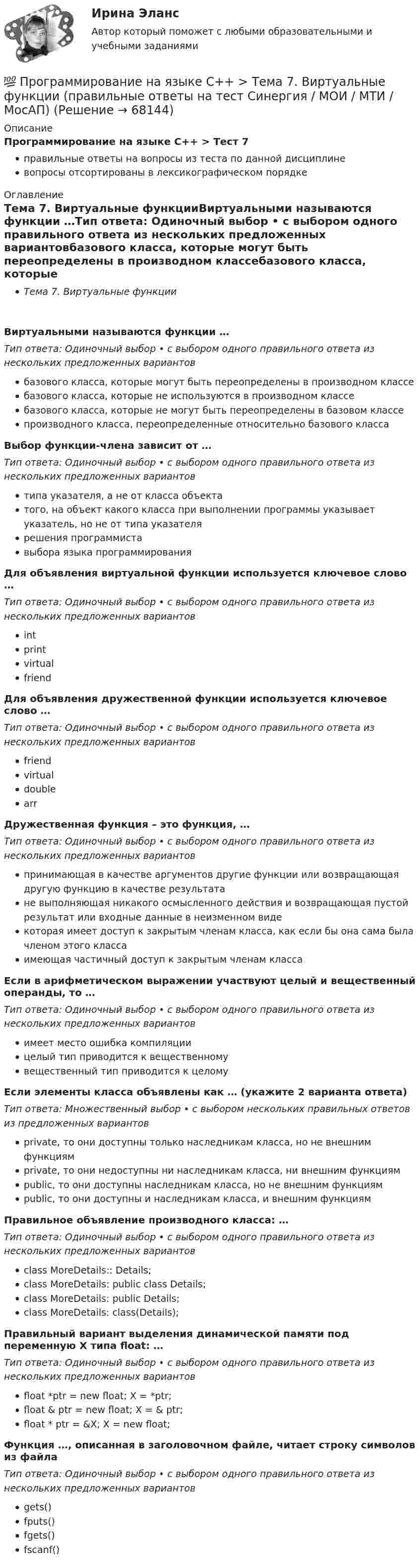      
            Описание
            Программирование на языке С++ > Тест 7правильные ответы на вопросы из теста по данной дисциплиневопросы отсортированы в лексикографическом порядке 
            Оглавление
            Тема 7. Виртуальные функцииВиртуальными называются функции …Тип ответа: Одиночный выбор • с выбором одного правильного ответа из нескольких предложенных вариантовбазового класса, которые могут быть переопределены в производном классебазового класса, которые не используются в производном классебазового класса, которые не могут быть переопределены в базовом классепроизводного класса, переопределенные относительно базового классаВыбор функции-члена зависит от …Тип ответа: Одиночный выбор • с выбором одного правильного ответа из нескольких предложенных вариантовтипа указателя, а не от класса объектатого, на объект какого класса при выполнении программы указывает указатель, но не от типа указателярешения программиставыбора языка программированияДля объявления виртуальной функции используется ключевое слово …Тип ответа: Одиночный выбор • с выбором одного правильного ответа из нескольких предложенных вариантовintprintvirtualfriendДля объявления дружественной функции используется ключевое слово …Тип ответа: Одиночный выбор • с выбором одного правильного ответа из нескольких предложенных вариантовfriendvirtualdoublearrДружественная функция – это функция, …Тип ответа: Одиночный выбор • с выбором одного правильного ответа из нескольких предложенных вариантовпринимающая в качестве аргументов другие функции или возвращающая другую функцию в качестве результатане выполняющая никакого осмысленного действия и возвращающая пустой результат или входные данные в неизменном видекоторая имеет доступ к закрытым членам класса, как если бы она сама была членом этого классаимеющая частичный доступ к закрытым членам классаЕсли в арифметическом выражении участвуют целый и вещественный операнды, то …Тип ответа: Одиночный выбор • с выбором одного правильного ответа из нескольких предложенных вариантовимеет место ошибка компиляциицелый тип приводится к вещественномувещественный тип приводится к целомуЕсли элементы класса объявлены как … (укажите 2 варианта ответа)Тип ответа: Множественный выбор • с выбором нескольких правильных ответов из предложенных вариантовprivate, то они доступны только наследникам класса, но не внешним функциямprivate, то они недоступны ни наследникам класса, ни внешним функциямpublic, то они доступны наследникам класса, но не внешним функциямpublic, то они доступны и наследникам класса, и внешним функциямПравильное объявление производного класса: …Тип ответа: Одиночный выбор • с выбором одного правильного ответа из нескольких предложенных вариантовclass MoreDetails:: Details;class MoreDetails: public class Details;class MoreDetails: public Details;class MoreDetails: class(Details);Правильный вариант выделения динамической памяти под переменную X типа float: …Тип ответа: Одиночный выбор • с выбором одного правильного ответа из нескольких предложенных вариантовfloat *ptr = new float; X = *ptr;float &amp; ptr = new float; X = &amp; ptr;float * ptr = &amp;X; X = new float;Функция …, описанная в заголовочном файле, читает строку символов из файлаТип ответа: Одиночный выбор • с выбором одного правильного ответа из нескольких предложенных вариантовgets()fputs()fgets()fscanf()  
            
            
            💯 Программирование на языке С++ > Тема 6. Указатели (правильные ответы на тест Синергия / МОИ / МТИ / МосАП)💯 Программирование на языке С++ > Тема 7. Виртуальные функции (правильные ответы на тест Синергия / МОИ / МТИ / МосАП)💯 Программирование на языке С++ > Тема 8.  Работа с потоками и файлами (правильные ответы на тест Синергия / МОИ / МТИ / МосАП)💯 Программирование на языке С++ > Тема 9. Многофайловые программы (правильные ответы на тест Синергия / МОИ / МТИ / МосАП)Программирование на языке С++, темы 1-10, итоговый тест (ответы на тест Синергия / МТИ / МОИ / МосАП, 111 вопросов)ПРОГРАММИРОВАНИЕ НА ЯЗЫКЕ С++ – ТЕСТ С ОТВЕТАМИ (МФПУ СИНЕРГИЯ, МОИ)Программирование на языке С++ (Тест с ответами СИНЕРГИЯ / МОИ / МТИ)Программирование на языке С++ (Ответы на тест Синергия/МОИ/ МТИ)💯 Программирование на языке С++ > Тема 10. Шаблоны и исключения (правильные ответы на тест Синергия / МОИ / МТИ / МосАП)💯 Программирование на языке С++ [Тема 1-10] (ответы на тесты Синергия / МОИ / МТИ / МосАП, сентябрь 2023)💯 Программирование на языке С++ > Тема 1. Ввод и вывод, используемые в С++ (правильные ответы на тест Синергия / МОИ / МТИ / МосАП)💯 Программирование на языке С++ > Тема 2. Использование функций в С++ (правильные ответы на тест Синергия / МОИ / МТИ / МосАП)💯 Программирование на языке С++ > Тема 3. Объекты и классы (правильные ответы на тест Синергия / МОИ / МТИ / МосАП)💯 Программирование на языке С++ > Тема 4. Массивы и строки (правильные ответы на тест Синергия / МОИ / МТИ / МосАП)
