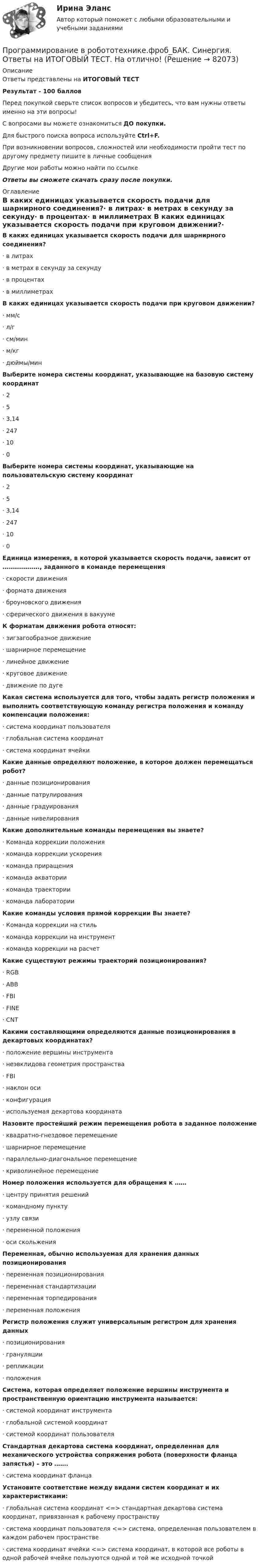     
            Описание
            Ответы представлены на ИТОГОВЫЙ ТЕСТРезультат - 100 балловПеред покупкой сверьте список вопросов и убедитесь, что вам нужны ответы именно на эти вопросы!С вопросами вы можете ознакомиться ДО покупки.Для быстрого поиска вопроса используйте Ctrl+F.При возникновении вопросов, сложностей или необходимости пройти тест по другому предмету пишите в личные сообщения Другие мои работы можно найти по ссылке Ответы вы сможете скачать сразу после покупки. 
            Оглавление
            В каких единицах указывается скорость подачи для шарнирного соединения?·      в литрах·      в метрах в секунду за секунду·      в процентах·      в миллиметрах В каких единицах указывается скорость подачи при круговом движении?·      мм/с·      л/г·      см/мин·      м/кг·      дюймы/мин Выберите номера системы координат, указывающие на базовую систему координат·      2·      5·      3,14·      247·      10·      0 Выберите номера системы координат, указывающие на пользовательскую систему координат·      2·      5·      3,14·      247·      10·      0  Единица измерения, в которой указывается скорость подачи, зависит от ………………., заданного в команде перемещения·      скорости движения·      формата движения·      броуновского движения·      сферического движения в вакууме К форматам движения робота относят:·      зигзагообразное движение·      шарнирное перемещение·      линейное движение·      круговое движение·      движение по дуге Какая система используется для того, чтобы задать регистр положения и выполнить соответствующую команду регистра положения и команду компенсации положения:·      система координат пользователя·      глобальная система координат·      система координат ячейки Какие данные определяют положение, в которое должен перемещаться робот?·      данные позиционирования·      данные патрулирования·      данные градуирования·      данные нивелирования Какие дополнительные команды перемещения вы знаете?·      Команда коррекции положения·      команда коррекции ускорения·      команда приращения·      команда акватории·      команда траектории·      команда лаборатории Какие команды условия прямой коррекции Вы знаете?·      Команда коррекции на стиль·      команда коррекции на инструмент·      команда коррекции на расчет Какие существуют режимы траекторий позиционирования?·      RGB·      ABB·      FBI·      FINE·      CNT Какими составляющими определяются данные позиционирования в декартовых координатах?·      положение вершины инструмента·      неэвклидова геометрия пространства·      FBI·      наклон оси·      конфигурация·      используемая декартова координата Назовите простейший режим перемещения робота в заданное положение·      квадратно-гнездовое перемещение·      шарнирное перемещение·      параллельно-диагональное перемещение·      криволинейное перемещение Номер положения используется для обращения к ……·      центру принятия решений·      командному пункту·      узлу связи·      переменной положения·      оси скольжения Переменная, обычно используемая для хранения данных позиционирования·      переменная позиционирования·      переменная стандартизации·      переменная торпедирования·      переменная положения Регистр положения служит универсальным регистром для хранения данных·      позиционирования·      грануляции·      репликации·      положения Система, которая определяет положение вершины инструмента и пространственную ориентацию инструмента называется:·      системой координат инструмента·      глобальной системой координат·      системой координат пользователя Стандартная декартова система координат, определенная для механического устройства сопряжения робота (поверхности фланца запястья) – это …….·      система координат фланца Установите соответствие между видами систем координат и их характеристиками:·      глобальная система координат <=> стандартная декартова система координат, привязанная к рабочему пространству·      система координат пользователя <=> система, определенная пользователем в каждом рабочем пространстве·      система координат ячейки <=> система координат, в которой все роботы в одной рабочей ячейке пользуются одной и той же исходной точкой   
            
            
            Программирование в информационных системах ,Университет Витте,2 семестр Программирование в робототехнике.фроб_БАК. Синергия. Ответы на ИТОГОВЫЙ ТЕСТ. На отлично!Программирование  Зачет/экзамен (часть 1 / семестр 2) тест с ответами на 77,50%Программирование  Зачет/экзамен (часть 2 / семестр 3) тест с ответами 70%Программирование и алгоритмизация тест №3 тема №3 Основные элементы алгоритмического языка Паскаль.Программирование (ИДДО) Тест по теме 1. Переменные и арифметические операцииПрограммирование (ИДДО) УСЛОВНЫЙ ОПЕРАТОР IF Тест по теме 2Программа «Реформирование государственной службы в Российской Федерации» действовала:...Программа среднего профессионального образования   46.02.01 Документационное обеспечение управления и архивоведение     Дисциплина: Иностранный язык Практическое занятие 7Программа среднего профессионального образования   46.02.01 Документационное обеспечение управления и архивоведение     Дисциплина: Математика Практическое занятие 6ПрограммированиеПрограммирование 1/2 ИТОГОВЫЙ (НИУ МЭИ, ИДДО, ТУ)Программирование - 2//ТУСУРПрограммирование в информационных системах1С