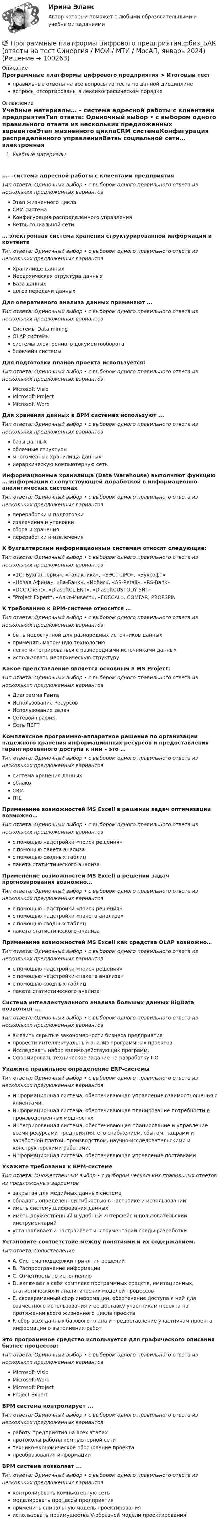      
            Описание
            Программные платформы цифрового предприятия > Итоговый тестправильные ответы на все вопросы из теста по данной дисциплиневопросы отсортированы в лексикографическом порядке 
            Оглавление
            Учебные материалы… – система адресной работы с клиентами предприятияТип ответа: Одиночный выбор • с выбором одного правильного ответа из нескольких предложенных вариантовЭтап жизненного циклаCRM системаКонфигурация распределённого управленияВетвь социальной сети… электронная система хранения структурированной информации и контентаТип ответа: Одиночный выбор • с выбором одного правильного ответа из нескольких предложенных вариантовХранилище данныхИерархическая структура данныхБаза данныхшлюз передачи данныхДля оперативного анализа данных применяют ...Тип ответа: Одиночный выбор • с выбором одного правильного ответа из нескольких предложенных вариантовСистемы Data miningOLAP системысистемы электронного документооборотаблокчейн системыДля подготовки планов проекта используется:Тип ответа: Одиночный выбор • с выбором одного правильного ответа из нескольких предложенных вариантовMicrosoft VisioMicrosoft ProjectMicrosoft WordДля хранения данных в BPM системах используют ...Тип ответа: Одиночный выбор • с выбором одного правильного ответа из нескольких предложенных вариантовбазы данныхоблачные структурымногомерные хранилища данныхиерархическую компьютерную сетьИнформационные хранилища (Data Warehouse) выполняют функцию … информации с сопутствующей доработкой в информационно-аналитических системахТип ответа: Одиночный выбор • с выбором одного правильного ответа из нескольких предложенных вариантовпереработки и подготовкиизвлечения и упаковкисбора и храненияпереработки и извлеченияК бухгалтерским информационным системам относят следующие:Тип ответа: Одиночный выбор • с выбором одного правильного ответа из нескольких предложенных вариантов«1С: Бухгалтерия», «Галактика», «БЭСТ-ПРО», «Бухсофт»«Новая Афина», «Ва-Банк», «Ирбис», «AS-Retail», «RS-Bank»«DCC Client», «DiasoftCLIENT», «DiasoftCUSTODY 5NT»“Project Expert”, «Альт-Инвест», «FOCCAL», COMFAR, PROPSPINК требованию к BPM-системе относится …Тип ответа: Одиночный выбор • с выбором одного правильного ответа из нескольких предложенных вариантовбыть недоступной для разнородных источников данныхприменять матричную технологиюлегко интегрироваться с разнородными источниками данныхиспользовать иерархическую структуруКакое представление является основным в MS Project:Тип ответа: Одиночный выбор • с выбором одного правильного ответа из нескольких предложенных вариантовДиаграмма ГантаИспользование РесурсовИспользование задачСетевой графикСеть ПЕРТКомплексное программно-аппаратное решение по организации надежного хранения информационных ресурсов и предоставления гарантированного доступа к ним – это …Тип ответа: Одиночный выбор • с выбором одного правильного ответа из нескольких предложенных вариантовсистема хранения данныхоблакоCRMITILПрименение возможностей МS Excell в решении задач оптимизации возможно…Тип ответа: Одиночный выбор • с выбором одного правильного ответа из нескольких предложенных вариантовс помощью надстройки «поиск решения»с помощью пакета анализас помощью сводных таблицпакета статистического анализаПрименение возможностей МS Excell в решении задач прогнозирования возможно…Тип ответа: Одиночный выбор • с выбором одного правильного ответа из нескольких предложенных вариантовс помощью надстройки «поиск решения»с помощью надстройки «пакета анализа»с помощью сводных таблицпакета статистического анализаПрименение возможностей МS Excell как средства OLAP возможно…Тип ответа: Одиночный выбор • с выбором одного правильного ответа из нескольких предложенных вариантовс помощью надстройки «поиск решения»с помощью надстройки «пакета анализа»с помощью сводных таблицпакета статистического анализаСистема интеллектуального анализа больших данных BigData позволяет ...Тип ответа: Одиночный выбор • с выбором одного правильного ответа из нескольких предложенных вариантоввыявить скрытые закономерности бизнеса предприятияпровести интеллектуальный анализ программных проектовИсследовать набор взаимодействующих программ,Сформировать техническое задание на разработку ПОУкажите правильное определение ERP-системыТип ответа: Одиночный выбор • с выбором одного правильного ответа из нескольких предложенных вариантовИнформационная система, обеспечивающая управление взаимоотношения с клиентами.Информационная система, обеспечивающая планирование потребности в производственных мощностях.Интегрированная система, обеспечивающая планирование и управление всеми ресурсами предприятия, его снабжением, сбытом, кадрами и заработной платой, производством, научно-исследовательскими и конструкторскими работами.Информационная система, обеспечивающая управление поставкамиУкажите требования к BPM-системеТип ответа: Множественный выбор • с выбором нескольких правильных ответов из предложенных вариантовзакрытая для медийных данных системаобладать определенной гибкостью в настройке и использованиииметь систему шифрования данныхиметь дружественный и удобный интерфейс и пользовательский инструментарийустанавливает и настраивает инструментарий среды разработкиУстановите соответствие между понятиями и их содержанием.Тип ответа: СопоставлениеA. Система поддержки принятия решенийB. Распространение информацииC. Отчетность по исполнениюD. включает в себя комплекс программных средств, имитационных, статистических и аналитических моделей процессовE. своевременный сбор информации, обеспечение доступа к ней для совместного использования и ее доставку участникам проекта на протяжении всего жизненного цикла проектаF. сбор всех данных базового плана и предоставление участникам проекта информации о выполнении работЭто программное средство используется для графического описания бизнес процессов:Тип ответа: Одиночный выбор • с выбором одного правильного ответа из нескольких предложенных вариантовMicrosoft VisioMicrosoft WordMicrosoft ProjectProject ExpertBPM система контролирует ...Тип ответа: Одиночный выбор • с выбором одного правильного ответа из нескольких предложенных вариантовработу предприятия на всех этапахпротоколы работы компьютерной сетитехнико-экономическое обоснование проектапреобразования информацииBPM система позволяет ...Тип ответа: Одиночный выбор • с выбором одного правильного ответа из нескольких предложенных вариантовконтролировать компьютерную сетьмоделировать процессы предприятияприменить спиральную модель проектированияиспользовать преимущества V-образной модели проектирования  
            
            
            Программные и аппаратные средства информационной безопасности (тест с ответами Синергия/МОИ/ МТИ /МОСАП)💯 Программные платформы цифрового предприятия.фбиз_БАК (ответы на тест Синергия / МОИ / МТИ / МосАП, январь 2024)Программные средства в проектировании строительных объектов (тест с ответами Синергия/МОИ/ МТИ /МОСАП)💯 Программные средства в проектировании строительных объектов.ти (все ответы на тест Синергия / МТИ / МосАП, январь 2023)💯 Программные средства в проектировании строительных объектов.ти (ответы на тест Синергия / МОИ / МТИ / МосАП, декабрь 2023)💯 Программные средства в проектировании строительных объектов.ти (ответы на тест Синергия / МОИ / МТИ / МосАП, октябрь 2023)💯 Программные средства в проектировании строительных объектов.ти (ответы на тест Синергия / МОИ / МТИ / МосАП, январь 2024)🌞 Программные и аппаратные средства информационной безопасности Синергия / МТИ / МосАП 2022 Ответы на все 80 вопросов на отлично! Программные и аппаратные средства информационной безопасности. Синергия. Ответы на КОМПЕТЕНТНОСТНЫЙ ТЕСТПрограммные и аппаратные средства информационной безопасности Синергия тест ответы на вопросы Программные и аппаратные средства информационной безопасности, темы 1-7, итоговый, компетентностный тест (ответы на тест Синергия / МТИ / МОИ / МосАП, 113 вопросов)Программные и аппаратные средства информационной безопасности тест ответы на вопросы СинергияПрограммные и аппаратные средства информационной безопасности. тест. Синергия 2022 экзаменПрограммные и аппаратные средства информационной безопасности (тест с ответами «Синергия»).