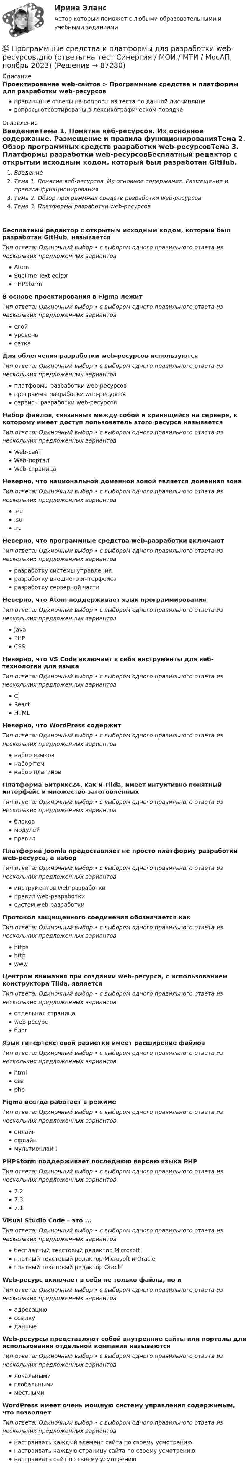      
            Описание
            Проектирование web-сайтов > Программные средства и платформы для разработки web-ресурсовправильные ответы на вопросы из теста по данной дисциплиневопросы отсортированы в лексикографическом порядке 
            Оглавление
            ВведениеТема 1. Понятие веб-ресурсов. Их основное содержание. Размещение и правила функционированияТема 2. Обзор программных средств разработки web-ресурсовТема 3. Платформы разработки web-ресурсовБесплатный редактор с открытым исходным кодом, который был разработан GitHub, называетсяТип ответа: Одиночный выбор • с выбором одного правильного ответа из нескольких предложенных вариантовAtomSublime Text editorPHPStormВ основе проектирования в Figma лежитТип ответа: Одиночный выбор • с выбором одного правильного ответа из нескольких предложенных вариантовслойуровеньсеткаДля облегчения разработки web-ресурсов используютсяТип ответа: Одиночный выбор • с выбором одного правильного ответа из нескольких предложенных вариантовплатформы разработки web-ресурсовпрограммы разработки web-ресурсовсервисы разработки web-ресурсовНабор файлов, связанных между собой и хранящийся на сервере, к которому имеет доступ пользователь этого ресурса называетсяТип ответа: Одиночный выбор • с выбором одного правильного ответа из нескольких предложенных вариантовWeb-сайтWeb-порталWeb-страницаНеверно, что национальной доменной зоной является доменная зонаТип ответа: Одиночный выбор • с выбором одного правильного ответа из нескольких предложенных вариантов.eu.su.ruНеверно, что программные средства web-разработки включаютТип ответа: Одиночный выбор • с выбором одного правильного ответа из нескольких предложенных вариантовразработку системы управленияразработку внешнего интерфейсаразработку серверной частиНеверно, что Atom поддерживает язык программированияТип ответа: Одиночный выбор • с выбором одного правильного ответа из нескольких предложенных вариантовJavaPHPCSSНеверно, что VS Code включает в себя инструменты для веб-технологий для языкаТип ответа: Одиночный выбор • с выбором одного правильного ответа из нескольких предложенных вариантовCReactHTMLНеверно, что WordPress содержитТип ответа: Одиночный выбор • с выбором одного правильного ответа из нескольких предложенных вариантовнабор языковнабор темнабор плагиновПлатформа Битрикс24, как и Tilda, имеет интуитивно понятный интерфейс и множество заготовленныхТип ответа: Одиночный выбор • с выбором одного правильного ответа из нескольких предложенных вариантовблоковмодулейправилПлатформа Joomla предоставляет не просто платформу разработки web-ресурса, а наборТип ответа: Одиночный выбор • с выбором одного правильного ответа из нескольких предложенных вариантовинструментов web-разработкиправил web-разработкисистем web-разработкиПротокол защищенного соединения обозначается какТип ответа: Одиночный выбор • с выбором одного правильного ответа из нескольких предложенных вариантовhttpshttpwwwЦентром внимания при создании web-ресурса, с использованием конструктора Tilda, являетсяТип ответа: Одиночный выбор • с выбором одного правильного ответа из нескольких предложенных вариантовотдельная страницаweb-ресурсблогЯзык гипертекстовой разметки имеет расширение файловТип ответа: Одиночный выбор • с выбором одного правильного ответа из нескольких предложенных вариантовhtmlcssphpFigma всегда работает в режимеТип ответа: Одиночный выбор • с выбором одного правильного ответа из нескольких предложенных вариантовонлайнофлайнмультионлайнPHPStorm поддерживает последнюю версию языка РНРТип ответа: Одиночный выбор • с выбором одного правильного ответа из нескольких предложенных вариантов7.27.37.1Visual Studio Code – это ...Тип ответа: Одиночный выбор • с выбором одного правильного ответа из нескольких предложенных вариантовбесплатный текстовый редактор Microsoftплатный текстовый редактор Microsoft и Oracleплатный текстовый редактор OracleWeb-ресурс включает в себя не только файлы, но иТип ответа: Одиночный выбор • с выбором одного правильного ответа из нескольких предложенных вариантовадресациюссылкуданныеWeb-ресурсы представляют собой внутренние сайты или порталы для использования отдельной компании называютсяТип ответа: Одиночный выбор • с выбором одного правильного ответа из нескольких предложенных вариантовлокальнымиглобальнымиместнымиWordPress имеет очень мощную систему управления содержимым, что позволяетТип ответа: Одиночный выбор • с выбором одного правильного ответа из нескольких предложенных вариантовнастраивать каждый элемент сайта по своему усмотрениюнастраивать каждую страницу сайта по своему усмотрениюнастраивать сайт по своему усмотрению  
            
            
            Программные средства защиты информации на магнитных дисках💯 Программные средства и платформы для разработки web-ресурсов.дпо (ответы на тест Синергия / МОИ / МТИ / МосАП, ноябрь 2023)ПРОГРАММНЫЙ КОМПЛЕКС АВТОМАТИЗИРОВАННОГО ТЕСТИРОВАНИЯ ВЕБ-ПРИЛОЖЕНИЙПрограммный модуль по учету посетителей гостиницыПрограмму вычисления длины  окружности и площади круга. С++Программы для первых электронно-вычислительных машин (ЭВМ) писались на …Программы по медиапланированию позволяют … (укажите 4 варианта ответа)💯 Программные платформы цифрового предприятия.фбиз_БАК (ответы на тест Синергия / МОИ / МТИ / МосАП, январь 2024)Программные средства в проектировании строительных объектов (тест с ответами Синергия/МОИ/ МТИ /МОСАП)💯 Программные средства в проектировании строительных объектов.ти (все ответы на тест Синергия / МТИ / МосАП, январь 2023)💯 Программные средства в проектировании строительных объектов.ти (ответы на тест Синергия / МОИ / МТИ / МосАП, декабрь 2023)💯 Программные средства в проектировании строительных объектов.ти (ответы на тест Синергия / МОИ / МТИ / МосАП, октябрь 2023)💯 Программные средства в проектировании строительных объектов.ти (ответы на тест Синергия / МОИ / МТИ / МосАП, январь 2024)💯 Программные средства в проектировании строительных объектов.ти (ответы на тест Синергия / МТИ / МосАП, октябрь 2022)