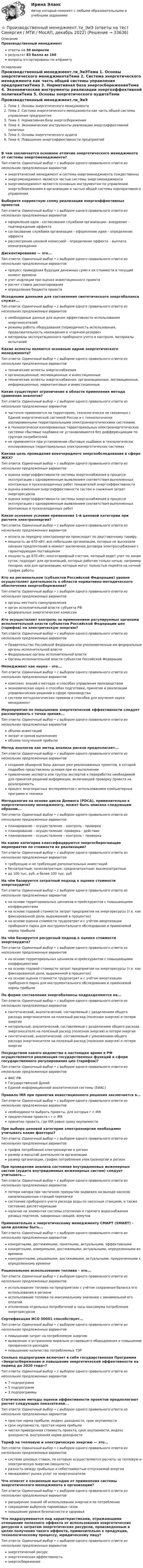      
          Описание
          Производственный менеджментответы на 30 вопросоврезультат 83 балла из 100вопросы отсортированы по алфавиту 
          Оглавление
          Производственный менеджмент.ти_ЭиЭТема 1. Основы энергетического менеджментаТема 2. Система энергетического менеджмента как часть общей системы управления предприятияТема 3. Нормативная база энергосбереженияТема 4. Экономические инструменты реализации энергоэффективной политикиТема 5. Основы энергетического аудитаТема 6. Повышение энергоэффективности предприятийВ чем заключается основное отличие энергетического менеджмента от системы энергоменеджмента?Тип ответа: Одиночный выбор • с выбором одного правильного ответа из нескольких предложенных вариантовэнергетический менеджмент и система энергоменеджмента тождественныэнергоменеджмент является частью системы энергоменеджментаэнергоменеджмент является основным инструментом по управлению энергосбережением в организации и частью общей системы корпоративного управленияВыберите корректную схему реализации энергоэффективных проектовТип ответа: Одиночный выбор • с выбором одного правильного ответа из нескольких предложенных вариантовоформление идеи - согласование службами организации– внедрение – подтверждение эффектасогласование службами организации – оформление идеи – определение эффектарассмотрение цеховой комиссией – определение эффекта – выплата вознагражденияДисконтирование — это...Тип ответа: Одиночный выбор • с выбором одного правильного ответа из нескольких предложенных вариантовпроцесс приведения будущих денежных сумм к их стоимости в текущий момент времениучет инфляции при оценке инвестиционного проектарасчет ставки дисконтированияопределение бюджета проектаИсходными данными для составления синтетического энергобаланса служат...Тип ответа: Одиночный выбор • с выбором одного правильного ответа из нескольких предложенных вариантовнеобходимые данные для оценок эффективности использования энергоносителейрежимы работы оборудования (периодичность использования, продолжительность нахождения в «горячем резерве»материалы эксплуатационного приборного учета и контроля, материалы испытанийКакие аспекты являются основным ядром энергетического менеджмента?Тип ответа: Одиночный выбор • с выбором одного правильного ответа из нескольких предложенных вариантовтехнические аспекты энергоснабженияорганизационные, мотивационные и инвестиционныетехнические аспекты энергоснабжения, организационные, мотивационные, информационные, маркетинговые и инвестиционныеКакие существуют ограничение в области применения метода сравнения аналогов?Тип ответа: Одиночный выбор • с выбором одного правильного ответа из нескольких предложенных вариантовчастично применяется на территориях, технологически не связанных с Единой энергетической системой России и с технологически изолированными территориальными электроэнергетическими системами.в технологически изолированных территориальных электроэнергетических системах сбытовые надбавки не устанавливаются без дифференциации по группам потребителейне применяется при установлении сбытовых надбавок в технологически изолированных территориальных электроэнергетических системахКакова цель проведения внеочередного энергообследования в сфере ЖКХ?Тип ответа: Одиночный выбор • с выбором одного правильного ответа из нескольких предложенных вариантовоценка энергоэффективности системы энергоснабжения в процессе эксплуатации с одновременным выявлением соответствия выполненных монтажных и пусконаладочных работ показателей энергоэффективностиоценка изменения энергоэффективности систем и снижения затрат энергоресурсовоценка энергоэффективности системы энергоснабжения в процессе эксплуатации с одновременным выявлением соответствия выполненных монтажных и пусконаладочных работКакое основное условие применения 1-й ценовой категории при расчете электроэнергии?Тип ответа: Одиночный выбор • с выбором одного правильного ответа из нескольких предложенных вариантовоплата за передачу электроэнергии происходит по двуставочному тарифу.мощность до 670 кВт; все небольшие организации, которые не высказали никаких предпочтений в момент заключения договора электроснабжения с гарантирующим поставщикоммощность до 670 кВт; многотарифный счетчик, который ведет учет по зонам суток; подходит для организаций, которые работаю только ночью, например пекарни, или для организации, которые могут полностью перейти на ночной график работыКто на региональном (субъектов Российской Федерации) уровне осуществляет деятельность в области нормативно-методического обеспечения энергосбережения?Тип ответа: Одиночный выбор • с выбором одного правильного ответа из нескольких предложенных вариантоворганы местного самоуправленияорган исполнительной власти субъекта РФфедеральные энергетические комиссииКто осуществляет контроль за применением регулируемых органами исполнительной власти субъектов Российской Федерации цен (тарифов) на электрическую энергию?Тип ответа: Одиночный выбор • с выбором одного правильного ответа из нескольких предложенных вариантовПравительство Российской Федерации или уполномоченные им федеральные органы исполнительной властиФедеральные органы исполнительной властиОрганы исполнительной власти субъектов Российской ФедерацииМенеджмент как наука – это...Тип ответа: Одиночный выбор • с выбором одного правильного ответа из нескольких предложенных вариантовкомплекс знаний о методах и способах управления производствомэкономическая наука о способах подготовки, принятия и реализации управленческих решений в сфере производствасистема методологических приемов и способов для изучения науки менеджментМероприятия по повышению энергетической эффективности следует рассматривать с точки зрения...Тип ответа: Одиночный выбор • с выбором одного правильного ответа из нескольких предложенных вариантовобъема инвестицийзатрат и сроков выполненияобъема полученной прибылиМетод аналогов как метод анализа рисков предполагает...Тип ответа: Одиночный выбор • с выбором одного правильного ответа из нескольких предложенных вариантовсоздание обширной базы данных уже реализованных проектов, в которой подробно представлены условия при их выполнениипривлечение эксперта или группы экспертов к переработке необходимой для принятия решений информации, включающей проверку проекта на реализуемостьпроцесс многократных экспериментов с использованием компьютерных программ и техникиМетодология на основе цикла Деминга (PDCA), применительно к энергетическому менеджменту, может быть описана следующим образом...Тип ответа: Одиночный выбор • с выбором одного правильного ответа из нескольких предложенных вариантовпланирование – осуществление – контроль - проверкапланирование – осуществление -проверка - действиепланирование – осуществление – контроль – проверкаНа какие категории классифицируются энергосберегающие мероприятия по стоимости их реализации?Тип ответа: Одиночный выбор • с выбором одного правильного ответа из нескольких предложенных вариантовтребующие и не требующие дополнительных инвестицийбеззатратные; низкозатратные; среднезатратные; высокозатратныедо 100 тыс. руб. и более 100 тыс. рубНа чём базируется затратный подход к оценке стоимости энергоаудита?Тип ответа: Одиночный выбор • с выбором одного правильного ответа из нескольких предложенных вариантовна основе территориальных ценников и прейскурантов с повышающими коэффициентамина основе годовой стоимости затрат предприятия на энергоресурсы (т.е. как фиксированной доли, выраженной в процентах)на основе оценки стоимости трудозатрат и с учётом амортизации приборного парка для инструментального обследования и приемлемой нормы прибылиНа чём базируется ресурсный подход к оценке стоимости энергоаудита?Тип ответа: Одиночный выбор • с выбором одного правильного ответа из нескольких предложенных вариантовна основе территориальных ценников и прейскурантов с повышающими коэффициентамина основе годовой стоимости затрат предприятия на энергоресурсы (т.е. как фиксированной доли, выраженной в процентах)на основе оценки стоимости трудозатрат и с учётом амортизации приборного парка для инструментального обследования и приемлемой нормы прибылиПо форме составления энергобалансы подразделяются на...Тип ответа: Одиночный выбор • с выбором одного правильного ответа из нескольких предложенных вариантовсинтетический, аналитический, составляемый с разделением общего расхода энергоносителя на полезный расход (полезная энергия) и потери энергиинатуральный, аналитический, составляемый с разделением общего расхода энергоносителя на полезный расход (полезная энергия) и потери энергиисинтетический, аналитический, составляемый с умножением общего расхода энергоносителя на полезный расход (полезная энергия) и потери энергииПосредством какого ведомства в настоящее время в РФ осуществляется реализация государственных функций в сфере государственного регулирования цен (тарифов)?Тип ответа: Одиночный выбор • с выбором одного правильного ответа из нескольких предложенных вариантовФАС РФГосударственной ДумойЕдиной информационной аналитическая системы (ЕИАС)Правило IRR при принятии инвестиционного решения заключается в...Тип ответа: Одиночный выбор • с выбором одного правильного ответа из нескольких предложенных вариантовнеобходимости выбрать проекты, для которых r < IRRпредпочтении проекта с r > IRRпринятии проекта, где IRR равно сроку окупаемостиПри выборе ценовой категории электроэнергии необходимо учитывать какие факторы?Тип ответа: Одиночный выбор • с выбором одного правильного ответа из нескольких предложенных вариантовграфик потребления электроэнергии и регионразмер и масштаб деятельности организацииразмер организации, график потребления электроэнергии и регионПри проведении анализа состояния внутридомовых инженерных систем (аудита внутридомовых инженерных систем) следует учитывать...Тип ответа: Одиночный выбор • с выбором одного правильного ответа из нескольких предложенных вариантовпотери напора при частичном прикрытии задвижек на выходе насосов канализационных станций перекачкисостояние приборного учета расхода воды по насосным станциям, а также состояние диспетчеризацииналичие на элементах системы отопления и горячего водоснабжения ржавых подтеков, заваренных свищей, хомутовПрименительно к энергетическому менеджменту СМАРТ (SMART) - цели должны быть...Тип ответа: Одиночный выбор • с выбором одного правильного ответа из нескольких предложенных вариантовконкретными, достижимыми, понятными, актуальными, эффективнымиконкретными, измеримыми, достижимыми, актуальными, определенными во времениконкурентными, решаемыми, достижимыми, актуальными, приуроченными к определенному времениРациональное использование топлива – это...Тип ответа: Одиночный выбор • с выбором одного правильного ответа из нескольких предложенных вариантовиспользование топлива на предприятиях с учётом сохранения баланса его использования в регионеиспользование топлива по максимальному значению с минимальной его оплатойотключение отдельных потребителей в часы максимума потребления энергоресурсовСертификация ИСО 50001 способствует...Тип ответа: Одиночный выбор • с выбором одного правильного ответа из нескольких предложенных вариантовповышению затрат на потребляемую энергиювыявлению и устранению морально устаревшего оборудования и повышению прозрачности расходовповышению количества потребляемых ТЭРСколько подпрограмм включает в себя государственная Программа «Энергосбережение и повышение энергетической эффективности на период до 2020 года»?Тип ответа: Одиночный выбор • с выбором одного правильного ответа из нескольких предложенных вариантов7 подпрограмм5 подпрограмм3 подпрограммыСтатические методы оценки эффективности проектов предполагают расчет следующих показателей...Тип ответа: Одиночный выбор • с выбором одного правильного ответа из нескольких предложенных вариантовпростая норма прибыли, индекс доходности, срок окупаемостисрок окупаемости, простая норма прибыличистая приведенная стоимость проекта, срок окупаемости, индекс доходности, внутренняя норма доходностиТариф на тепловую и электрическую энергию — это...Тип ответа: Одиночный выбор • с выбором одного правильного ответа из нескольких предложенных вариантовсистема ценовых ставок, по которым осуществляются расчеты за тепловую и электрическую энергию (мощность)разность между прибылью и себестоимостью отпускаемой энергиименеджмент рынка услуг на энергоносителиЧто относят к косвенным выгодам от применения системы энергетического менеджмента в организации?Тип ответа: Одиночный выбор • с выбором одного правильного ответа из нескольких предложенных вариантоврасширение знаний об использовании энергии и ее потреблениисокращение выбросов парниковых газовповышение уровня безопасности и здоровьяЧто подразумевается под характеристиками, отражающими отношение полезного эффекта от использования энергетических ресурсов к затратам энергетических ресурсов, произведенным в целях получения такого эффекта, применительно к продукции, технологическому процессу, юридическому лицу?Тип ответа: Одиночный выбор • с выбором одного правильного ответа из нескольких предложенных вариантовэнергетический ресурсэнергетическая эффективностьэнергосбережение 
            
            
            💯 Производственный менеджмент.ти_ЭиЭ (ответы на тест Синергия / МТИ / МосАП, апрель 2023)⭐ Производственный менеджмент.ти_ЭиЭ (ответы на тест Синергия / МТИ / МосАП, декабрь 2022)💯 Производственный менеджмент.ти_ЭиЭ (ответы на тест Синергия / МТИ / МосАП, декабрь 2022)Производственный процесс организации состоит из трех переделов. В учетной политике организации установлено, что бухгалтерский учет осуществляется с использованием счета 21 «Полуфабрикаты собственного производства». В марте текущего года в ООО «Олимп» было начато и изготовлено 63 изделия, 50 из которых были проданы.Производственный травматизм и  профессиональные заболевания сферы гостеприимства и общественного  питанияПроизводство в арбитражном суде первой инстанции   Производство дознанияПроизводственный менеджмент Контрольная точка 2 и 3Производственный менеджмент ММУ 2023г.Производственный менеджмент Общий и стратегический менеджмент💯 Производственный менеджмент (ответы на тест Синергия / МОИ / МТИ / МосАП, сентябрь 2023)Производственный менеджмент. Синергия. Ответы на тест.Производственный менеджмент тест СинергияПроизводственный менеджмент (тест с ответами Синергия/МОИ/ МТИ)