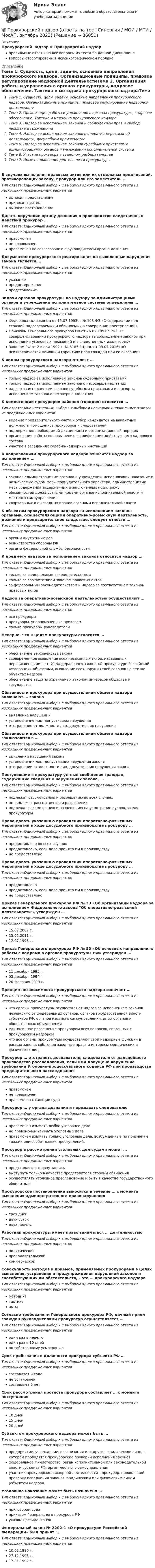      
            Описание
            Прокурорский надзор > Прокурорский надзорправильные ответы на все вопросы из теста по данной дисциплиневопросы отсортированы в лексикографическом порядке 
            Оглавление
            Тема 1. Сущность, цели, задачи, основные направления прокурорского надзора. Организационные принципы, правовое регулирование надзорной деятельностиТема 2. Организация работы и управления в органах прокуратуры, кадровое обеспечение. Тактика и методика прокурорского надзораТема 3. Надзор за исполнением законов и соблюдением прав и свобод человека и гражданинаТема 4. Надзор за исполнением законов в оперативно-розыскной деятельности, досудебном производствеТема 5. Надзор за исполнением законов судебными приставами, администрациями органов и учреждений исполнительной системыТема 6. Участие прокурора в судебном разбирательствеТема 7. Иные направления деятельности прокуратурыВ случаях выявления правовых актов или их отдельных предписаний, противоречащих закону, прокурор или его заместитель …Тип ответа: Одиночный выбор • с выбором одного правильного ответа из нескольких предложенных вариантоввыносит представлениеприносит протествыносит постановлениеДавать поручение органу дознания о производстве следственных действий прокурор …Тип ответа: Одиночный выбор • с выбором одного правильного ответа из нескольких предложенных вариантовправомоченне правомоченправомочен по согласованию с руководителем органа дознанияДокументом прокурорского реагирования на выявленные нарушения закона является …Тип ответа: Одиночный выбор • с выбором одного правильного ответа из нескольких предложенных вариантовуказаниепредостережениепредставлениеЗадачи органов прокуратуры по надзору за администрациями органов и учреждений исполнительной системы определены …Тип ответа: Одиночный выбор • с выбором одного правильного ответа из нескольких предложенных вариантовФедеральным законом от 15.07.1995 г. № 103-ФЗ «О содержании под стражей подозреваемых и обвиняемых в совершении преступлений»Приказом Генерального прокурора РФ от 26.02.1997 г. № 8 «О совершенствовании прокурорского надзора за соблюдением законов при исполнении уголовных наказаний и в следственных изоляторах»Законом РФ от 2 июля 1992 г. № 3185-1 (ред. от 03.07.2016) «О психиатрической помощи и гарантиях прав граждан при ее оказании»К видам прокурорского надзора относят …Тип ответа: Одиночный выбор • с выбором одного правильного ответа из нескольких предложенных вариантовтолько надзор за исполнением законов судебными приставамитолько надзор за исполнением законов о несовершеннолетнихнадзор за исполнением законов судебными приставами и надзор за исполнением законов о несовершеннолетнихК компетенции прокуроров районов (городов) относится …Тип ответа: Множественный выбор • с выбором нескольких правильных ответов из предложенных вариантовведение предварительного учета и отбор кандидатов на вакантные должности помощников прокуроров и следователейподдержание необходимой дисциплины и организационный порядокорганизация работы по повышению квалификации действующего кадрового составаучастие в заседаниях судебно-надзорных инстанцийК направлениям прокурорского надзора относится надзор за исполнением …Тип ответа: Одиночный выбор • с выбором одного правильного ответа из нескольких предложенных вариантовзаконов администрациями органов и учреждений, исполняющих наказание и назначаемые судом меры принудительного характера, администрациями мест содержания задержанных и заключенных под стражуобязанностей должностными лицами органов исполнительной власти и местного самоуправленияквартальных и ежегодных планов органами исполнительной властиК объектам прокурорского надзора за исполнением законов органами, осуществляющими оперативно-розыскную деятельность, дознание и предварительное следствие, следует отнести …Тип ответа: Одиночный выбор • с выбором одного правильного ответа из нескольких предложенных вариантоворганы внутренних делМинистерство обороны РФорганы федеральной службы безопасностиК предмету надзора за исполнением законов относится надзор …Тип ответа: Одиночный выбор • с выбором одного правильного ответа из нескольких предложенных вариантовтолько за федеральным законодательствомтолько за соответствием законам правовых актовза федеральным законодательством и надзор за соответствием законам правовых актовНадзор за оперативно-розыскной деятельностью осуществляют …Тип ответа: Одиночный выбор • с выбором одного правильного ответа из нескольких предложенных вариантоввсе прокурорыпрокуроры, уполномоченные приказомтолько прокуроры-руководителиНеверно, что к целям прокуратуры относится …Тип ответа: Одиночный выбор • с выбором одного правильного ответа из нескольких предложенных вариантовобеспечение верховенства законасвоевременное выявление всех незаконных актов, издаваемых перечисленными в ст. 21 Федерального закона «О прокуратуре Российской Федерации» объектами, выявление всех нарушителей законов на тех же объектах надзораобеспечение защиты охраняемых законом интересов общества и государстваОбязанности прокурора при осуществлении общего надзора включают … законаТип ответа: Одиночный выбор • с выбором одного правильного ответа из нескольких предложенных вариантоввыявление нарушенийустановление лиц, допустивших нарушенияотстранение от должности лиц, допустивших нарушенияОбязанности прокурора при осуществлении общего надзора заключаются в …Тип ответа: Одиночный выбор • с выбором одного правильного ответа из нескольких предложенных вариантоввыявлении нарушений законаустановлении лиц, допустивших нарушения законаотстранении от должности лиц, допустивших нарушения законаПоступившие в прокуратуру устные сообщения граждан, содержащие сведения о нарушениях закона, …Тип ответа: Одиночный выбор • с выбором одного правильного ответа из нескольких предложенных вариантовподлежат рассмотрению и разрешению во всех случаяхне подлежат рассмотрению и разрешениюподлежат рассмотрению и разрешению на усмотрение руководителя прокуратурыПраво давать указания о проведении оперативно-розыскных мероприятий в ходе досудебного производства прокурору …Тип ответа: Одиночный выбор • с выбором одного правильного ответа из нескольких предложенных вариантовпредоставлено во всех случаяхпредоставлено, если дело принято им к производствуне предоставленоПраво давать указания о проведении оперативно-розыскных мероприятий в ходе досудебного производства прокурору …Тип ответа: Одиночный выбор • с выбором одного правильного ответа из нескольких предложенных вариантовпредоставленопредоставлено, если дело принято им к производствуне предоставленоПриказ Генерального прокурора РФ № 33 «Об организации надзора за исполнением Федерального закона Об оперативно-розыскной деятельности» утвержден …Тип ответа: Одиночный выбор • с выбором одного правильного ответа из нескольких предложенных вариантов15.07.2007 г.15.02.2011 г.12.07.1998 г.Приказ Генерального прокурора РФ № 80 «Об основных направлениях работы с кадрами в органах прокуратуры РФ» утвержден …Тип ответа: Одиночный выбор • с выбором одного правильного ответа из нескольких предложенных вариантов11 декабря 1995 г.03 декабря 1994 г.20 февраля 2013 г.Принцип независимости прокурорского надзора означает …Тип ответа: Одиночный выбор • с выбором одного правильного ответа из нескольких предложенных вариантовчто органы прокуратуры осуществляют надзор за исполнением законов независимо от федеральных органов, органов государственной власти субъектов РФ, органов местного самоуправления, иных органов и общественных объединенийединоличное разрешение прокурором всех вопросов, связанных с прокурорским надзоромчто все органы прокуратуры осуществляют свои надзорные функции в рамках закона, соблюдая законные права и интересы юридических и физических лицПрокурор … отстранять дознавателя, следователя от дальнейшего производства расследования, если ими допущено нарушение требований Уголовно-процессуального кодекса РФ при производстве предварительного расследованияТип ответа: Одиночный выбор • с выбором одного правильного ответа из нескольких предложенных вариантовправомоченне правомоченправомочен с санкции судаПрокурор … у органа дознания и передавать следователюТип ответа: Одиночный выбор • с выбором одного правильного ответа из нескольких предложенных вариантовправомочен изымать любое уголовное делоне правомочен изымать уголовные делаправомочен изымать только уголовные дела, возбужденные по признакам тяжких или особо тяжких преступлений,Прокурор в рассмотрении уголовных дел судами может …Тип ответа: Одиночный выбор • с выбором одного правильного ответа из нескольких предложенных вариантовпредставлять сторону защитывыступать только в качестве представителя стороны обвиненияосуществлять уголовное преследование и быть в качестве государственного обвинителяПрокурорское постановление выносится в течение … с момента выявления административного правонарушенияТип ответа: Одиночный выбор • с выбором одного правильного ответа из нескольких предложенных вариантовтрех днейдвух сутокдвух недельРаботник прокуратуры имеет право заниматься … деятельностьюТип ответа: Одиночный выбор • с выбором одного правильного ответа из нескольких предложенных вариантовполитическойпреподавательскойкоммерческойСовокупность методов и приемов, применяемых прокурорами в целях выявления, устранения и предупреждения нарушений законов и способствующих им обстоятельств, – это … прокурорского надзораТип ответа: Одиночный выбор • с выбором одного правильного ответа из нескольких предложенных вариантовметодикатактикаактыСогласно требованиям Генерального прокурора РФ, личный прием граждан руководителями прокуратур осуществляется …Тип ответа: Одиночный выбор • с выбором одного правильного ответа из нескольких предложенных вариантоводин раз в неделюодин раз в 10 днейпо собственному усмотрениюСрок пребывания в должности прокурора субъекта РФ …Тип ответа: Одиночный выбор • с выбором одного правильного ответа из нескольких предложенных вариантовсоставляет 3 годане установленсоставляет 5 летСрок рассмотрения протеста прокурора составляет … с момента поступленияТип ответа: Одиночный выбор • с выбором одного правильного ответа из нескольких предложенных вариантов10 дней15 дней20 днейСубъектом прокурорского надзора может быть …Тип ответа: Одиночный выбор • с выбором одного правильного ответа из нескольких предложенных вариантовпредприятие, учреждение, организация или другое юридическое лицо, в котором проводятся прокурорские проверки исполнения законовфедеральное министерство, орган исполнительной или законодательной власти субъекта РФ, орган местного самоуправленияучастник прокурорско-надзорной деятельности – прокурор, проводящий проверку исполнения законов юридическим или физическим лицом (объектом надзора)Уголовное наказание может быть назначено …Тип ответа: Одиночный выбор • с выбором одного правильного ответа из нескольких предложенных вариантовприговором судаприказом Генерального прокурора РФуказом Президента РФФедеральный закон № 2202-1 «О прокуратуре Российской Федерации» был принят …Тип ответа: Одиночный выбор • с выбором одного правильного ответа из нескольких предложенных вариантов10.03.1996 г.27.12.1995 г.17.01.1992 г.  
            
            
            Прокурорский надзор ММУ 2023г.💯 Прокурорский надзор (ответы на тест Синергия / МОИ / МТИ / МосАП, октябрь 2023)💯 Прокурорский надзор (ответы на тест Синергия / МОИ / МТИ / МосАП, сентябрь 2023)ПРОКУРОРСКИЙ НАДЗОР Письменное контрольное задание / Контрольная работа💯 Прокурорский надзор (правильные ответы на тест Синергия / МОИ / МТИ / МосАП)💯 Прокурорский надзор (правильные ответы на тест Синергия / МОИ / МТИ / МосАП, август 2023)Прокурорский надзор .Практические задания. ММУ.Прокурорский надзор (Вариант 3, ТУСУР)Прокурорский надзор вариант 7 ДВГУПСпрокурорский надзор задачиПрокурорский надзор итоговый тестПрокурорский надзор итоговый тестПрокурорский надзор  Итоговый тест Прокурорский надзор Итоговый тест 
