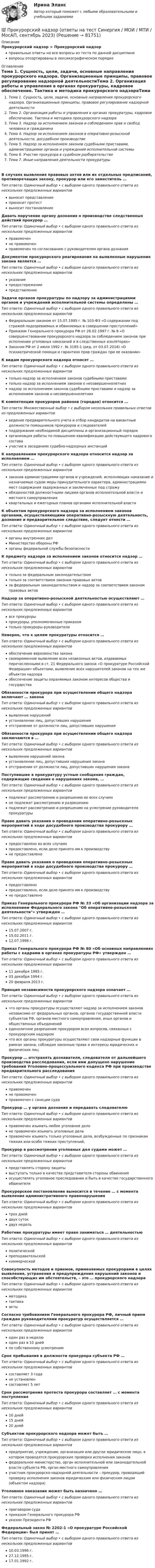      
            Описание
            Прокурорский надзор > Прокурорский надзорправильные ответы на все вопросы из теста по данной дисциплиневопросы отсортированы в лексикографическом порядке 
            Оглавление
            Тема 1. Сущность, цели, задачи, основные направления прокурорского надзора. Организационные принципы, правовое регулирование надзорной деятельностиТема 2. Организация работы и управления в органах прокуратуры, кадровое обеспечение. Тактика и методика прокурорского надзораТема 3. Надзор за исполнением законов и соблюдением прав и свобод человека и гражданинаТема 4. Надзор за исполнением законов в оперативно-розыскной деятельности, досудебном производствеТема 5. Надзор за исполнением законов судебными приставами, администрациями органов и учреждений исполнительной системыТема 6. Участие прокурора в судебном разбирательствеТема 7. Иные направления деятельности прокуратурыВ случаях выявления правовых актов или их отдельных предписаний, противоречащих закону, прокурор или его заместитель …Тип ответа: Одиночный выбор • с выбором одного правильного ответа из нескольких предложенных вариантоввыносит представлениеприносит протествыносит постановлениеДавать поручение органу дознания о производстве следственных действий прокурор …Тип ответа: Одиночный выбор • с выбором одного правильного ответа из нескольких предложенных вариантовправомоченне правомоченправомочен по согласованию с руководителем органа дознанияДокументом прокурорского реагирования на выявленные нарушения закона является …Тип ответа: Одиночный выбор • с выбором одного правильного ответа из нескольких предложенных вариантовуказаниепредостережениепредставлениеЗадачи органов прокуратуры по надзору за администрациями органов и учреждений исполнительной системы определены …Тип ответа: Одиночный выбор • с выбором одного правильного ответа из нескольких предложенных вариантовФедеральным законом от 15.07.1995 г. № 103-ФЗ «О содержании под стражей подозреваемых и обвиняемых в совершении преступлений»Приказом Генерального прокурора РФ от 26.02.1997 г. № 8 «О совершенствовании прокурорского надзора за соблюдением законов при исполнении уголовных наказаний и в следственных изоляторах»Законом РФ от 2 июля 1992 г. № 3185-1 (ред. от 03.07.2016) «О психиатрической помощи и гарантиях прав граждан при ее оказании»К видам прокурорского надзора относят …Тип ответа: Одиночный выбор • с выбором одного правильного ответа из нескольких предложенных вариантовтолько надзор за исполнением законов судебными приставамитолько надзор за исполнением законов о несовершеннолетнихнадзор за исполнением законов судебными приставами и надзор за исполнением законов о несовершеннолетнихК компетенции прокуроров районов (городов) относится …Тип ответа: Множественный выбор • с выбором нескольких правильных ответов из предложенных вариантовведение предварительного учета и отбор кандидатов на вакантные должности помощников прокуроров и следователейподдержание необходимой дисциплины и организационный порядокорганизация работы по повышению квалификации действующего кадрового составаучастие в заседаниях судебно-надзорных инстанцийК направлениям прокурорского надзора относится надзор за исполнением …Тип ответа: Одиночный выбор • с выбором одного правильного ответа из нескольких предложенных вариантовзаконов администрациями органов и учреждений, исполняющих наказание и назначаемые судом меры принудительного характера, администрациями мест содержания задержанных и заключенных под стражуобязанностей должностными лицами органов исполнительной власти и местного самоуправленияквартальных и ежегодных планов органами исполнительной властиК объектам прокурорского надзора за исполнением законов органами, осуществляющими оперативно-розыскную деятельность, дознание и предварительное следствие, следует отнести …Тип ответа: Одиночный выбор • с выбором одного правильного ответа из нескольких предложенных вариантоворганы внутренних делМинистерство обороны РФорганы федеральной службы безопасностиК предмету надзора за исполнением законов относится надзор …Тип ответа: Одиночный выбор • с выбором одного правильного ответа из нескольких предложенных вариантовтолько за федеральным законодательствомтолько за соответствием законам правовых актовза федеральным законодательством и надзор за соответствием законам правовых актовНадзор за оперативно-розыскной деятельностью осуществляют …Тип ответа: Одиночный выбор • с выбором одного правильного ответа из нескольких предложенных вариантоввсе прокурорыпрокуроры, уполномоченные приказомтолько прокуроры-руководителиНеверно, что к целям прокуратуры относится …Тип ответа: Одиночный выбор • с выбором одного правильного ответа из нескольких предложенных вариантовобеспечение верховенства законасвоевременное выявление всех незаконных актов, издаваемых перечисленными в ст. 21 Федерального закона «О прокуратуре Российской Федерации» объектами, выявление всех нарушителей законов на тех же объектах надзораобеспечение защиты охраняемых законом интересов общества и государстваОбязанности прокурора при осуществлении общего надзора включают … законаТип ответа: Одиночный выбор • с выбором одного правильного ответа из нескольких предложенных вариантоввыявление нарушенийустановление лиц, допустивших нарушенияотстранение от должности лиц, допустивших нарушенияОбязанности прокурора при осуществлении общего надзора заключаются в …Тип ответа: Одиночный выбор • с выбором одного правильного ответа из нескольких предложенных вариантоввыявлении нарушений законаустановлении лиц, допустивших нарушения законаотстранении от должности лиц, допустивших нарушения законаПоступившие в прокуратуру устные сообщения граждан, содержащие сведения о нарушениях закона, …Тип ответа: Одиночный выбор • с выбором одного правильного ответа из нескольких предложенных вариантовподлежат рассмотрению и разрешению во всех случаяхне подлежат рассмотрению и разрешениюподлежат рассмотрению и разрешению на усмотрение руководителя прокуратурыПраво давать указания о проведении оперативно-розыскных мероприятий в ходе досудебного производства прокурору …Тип ответа: Одиночный выбор • с выбором одного правильного ответа из нескольких предложенных вариантовпредоставлено во всех случаяхпредоставлено, если дело принято им к производствуне предоставленоПраво давать указания о проведении оперативно-розыскных мероприятий в ходе досудебного производства прокурору …Тип ответа: Одиночный выбор • с выбором одного правильного ответа из нескольких предложенных вариантовпредоставленопредоставлено, если дело принято им к производствуне предоставленоПриказ Генерального прокурора РФ № 33 «Об организации надзора за исполнением Федерального закона Об оперативно-розыскной деятельности» утвержден …Тип ответа: Одиночный выбор • с выбором одного правильного ответа из нескольких предложенных вариантов15.07.2007 г.15.02.2011 г.12.07.1998 г.Приказ Генерального прокурора РФ № 80 «Об основных направлениях работы с кадрами в органах прокуратуры РФ» утвержден …Тип ответа: Одиночный выбор • с выбором одного правильного ответа из нескольких предложенных вариантов11 декабря 1995 г.03 декабря 1994 г.20 февраля 2013 г.Принцип независимости прокурорского надзора означает …Тип ответа: Одиночный выбор • с выбором одного правильного ответа из нескольких предложенных вариантовчто органы прокуратуры осуществляют надзор за исполнением законов независимо от федеральных органов, органов государственной власти субъектов РФ, органов местного самоуправления, иных органов и общественных объединенийединоличное разрешение прокурором всех вопросов, связанных с прокурорским надзоромчто все органы прокуратуры осуществляют свои надзорные функции в рамках закона, соблюдая законные права и интересы юридических и физических лицПрокурор … отстранять дознавателя, следователя от дальнейшего производства расследования, если ими допущено нарушение требований Уголовно-процессуального кодекса РФ при производстве предварительного расследованияТип ответа: Одиночный выбор • с выбором одного правильного ответа из нескольких предложенных вариантовправомоченне правомоченправомочен с санкции судаПрокурор … у органа дознания и передавать следователюТип ответа: Одиночный выбор • с выбором одного правильного ответа из нескольких предложенных вариантовправомочен изымать любое уголовное делоне правомочен изымать уголовные делаправомочен изымать только уголовные дела, возбужденные по признакам тяжких или особо тяжких преступлений,Прокурор в рассмотрении уголовных дел судами может …Тип ответа: Одиночный выбор • с выбором одного правильного ответа из нескольких предложенных вариантовпредставлять сторону защитывыступать только в качестве представителя стороны обвиненияосуществлять уголовное преследование и быть в качестве государственного обвинителяПрокурорское постановление выносится в течение … с момента выявления административного правонарушенияТип ответа: Одиночный выбор • с выбором одного правильного ответа из нескольких предложенных вариантовтрех днейдвух сутокдвух недельРаботник прокуратуры имеет право заниматься … деятельностьюТип ответа: Одиночный выбор • с выбором одного правильного ответа из нескольких предложенных вариантовполитическойпреподавательскойкоммерческойСовокупность методов и приемов, применяемых прокурорами в целях выявления, устранения и предупреждения нарушений законов и способствующих им обстоятельств, – это … прокурорского надзораТип ответа: Одиночный выбор • с выбором одного правильного ответа из нескольких предложенных вариантовметодикатактикаактыСогласно требованиям Генерального прокурора РФ, личный прием граждан руководителями прокуратур осуществляется …Тип ответа: Одиночный выбор • с выбором одного правильного ответа из нескольких предложенных вариантоводин раз в неделюодин раз в 10 днейпо собственному усмотрениюСрок пребывания в должности прокурора субъекта РФ …Тип ответа: Одиночный выбор • с выбором одного правильного ответа из нескольких предложенных вариантовсоставляет 3 годане установленсоставляет 5 летСрок рассмотрения протеста прокурора составляет … с момента поступленияТип ответа: Одиночный выбор • с выбором одного правильного ответа из нескольких предложенных вариантов10 дней15 дней20 днейСубъектом прокурорского надзора может быть …Тип ответа: Одиночный выбор • с выбором одного правильного ответа из нескольких предложенных вариантовпредприятие, учреждение, организация или другое юридическое лицо, в котором проводятся прокурорские проверки исполнения законовфедеральное министерство, орган исполнительной или законодательной власти субъекта РФ, орган местного самоуправленияучастник прокурорско-надзорной деятельности – прокурор, проводящий проверку исполнения законов юридическим или физическим лицом (объектом надзора)Уголовное наказание может быть назначено …Тип ответа: Одиночный выбор • с выбором одного правильного ответа из нескольких предложенных вариантовприговором судаприказом Генерального прокурора РФуказом Президента РФФедеральный закон № 2202-1 «О прокуратуре Российской Федерации» был принят …Тип ответа: Одиночный выбор • с выбором одного правильного ответа из нескольких предложенных вариантов10.03.1996 г.27.12.1995 г.17.01.1992 г.  
            
            
            💯 Прокурорский надзор (ответы на тест Синергия / МОИ / МТИ / МосАП, октябрь 2023)💯 Прокурорский надзор (ответы на тест Синергия / МОИ / МТИ / МосАП, сентябрь 2023)ПРОКУРОРСКИЙ НАДЗОР Письменное контрольное задание / Контрольная работа💯 Прокурорский надзор (правильные ответы на тест Синергия / МОИ / МТИ / МосАП)💯 Прокурорский надзор (правильные ответы на тест Синергия / МОИ / МТИ / МосАП, август 2023)Прокурорский надзор .Практические задания. ММУ.Прокурорский надзор. Практическое задание 1. Росдистант ТГУ 2023г.Прокурорский надзор вариант 7 ДВГУПСпрокурорский надзор задачиПрокурорский надзор итоговый тестПрокурорский надзор итоговый тестПрокурорский надзор  Итоговый тест Прокурорский надзор Итоговый тест Прокурорский надзор - контрольная ТУСУР - в.15