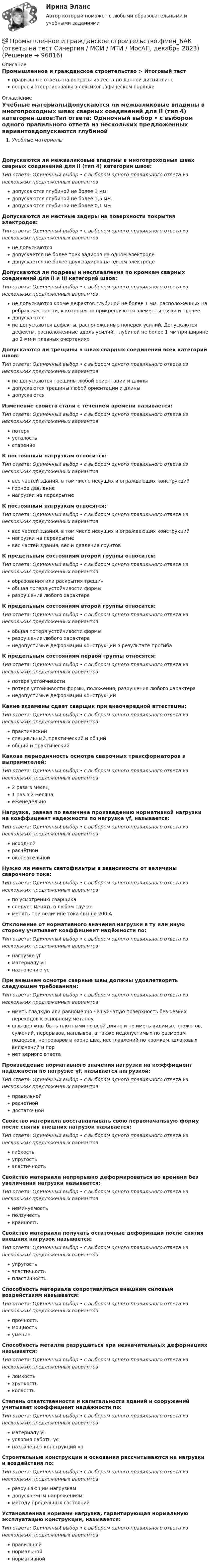      
            Описание
            Промышленное и гражданское строительство > Итоговый тестправильные ответы на вопросы из теста по данной дисциплиневопросы отсортированы в лексикографическом порядке 
            Оглавление
            Учебные материалыДопускаются ли межваликовые впадины в многопроходных швах сварных соединений для II (тип 4) категории швов:Тип ответа: Одиночный выбор • с выбором одного правильного ответа из нескольких предложенных вариантовдопускаются глубиной не более 1 мм.допускаются глубиной не более 1,5 мм.допускаются глубиной не более 0,1 ммДопускаются ли местные задиры на поверхности покрытия электродов:Тип ответа: Одиночный выбор • с выбором одного правильного ответа из нескольких предложенных вариантовне допускаютсядопускается не более трех задиров на одном электродедопускается не более двух задиров на одном электродеДопускаются ли подрезы и несплавления по кромкам сварных соединений для II и III категорий швов:Тип ответа: Одиночный выбор • с выбором одного правильного ответа из нескольких предложенных вариантовне допускаются кроме дефектов глубиной не более 1 мм, расположенных на ребрах жесткости, к которым не прикрепляются элементы связи и прочеедопускаютсяне допускаются дефекты, расположенные поперек усилий. Допускаются дефекты, расположенные вдоль усилий, глубиной не более 1 мм при ширине до 2 мм и плавных очертанияхДопускаются ли трещины в швах сварных соединений всех категорий швов:Тип ответа: Одиночный выбор • с выбором одного правильного ответа из нескольких предложенных вариантовне допускаются трещины любой ориентации и длиныдопускаются трещины любой ориентации и длиныдопускаютсяИзменение свойств стали с течением времени называется:Тип ответа: Одиночный выбор • с выбором одного правильного ответа из нескольких предложенных вариантовпотеряусталостьстарениеК постоянным нагрузкам относится:Тип ответа: Одиночный выбор • с выбором одного правильного ответа из нескольких предложенных вариантоввес частей здания, в том числе несущих и ограждающих конструкцийгорное давлениенагрузки на перекрытиеК постоянным нагрузкам относятся:Тип ответа: Одиночный выбор • с выбором одного правильного ответа из нескольких предложенных вариантоввес частей здания, в том числе несущих и ограждающих конструкцийнагрузки на перекрытиевес частей здания, вес и давление грунтовК предельным состояниям второй группы относится:Тип ответа: Одиночный выбор • с выбором одного правильного ответа из нескольких предложенных вариантовобразования или раскрытия трещинобщая потеря устойчивости формыразрушения любого характераК предельным состояниям второй группы относится:Тип ответа: Одиночный выбор • с выбором одного правильного ответа из нескольких предложенных вариантовобщая потеря устойчивости формыразрушения любого характеранедопустимые деформации конструкций в результате прогибаК предельным состояниям первой группы относятся:Тип ответа: Одиночный выбор • с выбором одного правильного ответа из нескольких предложенных вариантовпотеря устойчивостипотеря устойчивости формы, положения, разрушения любого характеранедопустимые деформации конструкцийКакие экзамены сдает сварщик при внеочередной аттестации:Тип ответа: Одиночный выбор • с выбором одного правильного ответа из нескольких предложенных вариантовпрактическийспециальный, практический и общийобщий и практическийКакова периодичность осмотра сварочных трансформаторов и выпрямителей:Тип ответа: Одиночный выбор • с выбором одного правильного ответа из нескольких предложенных вариантов2 раза в месяц1 раз в 2 месяцаеженедельноНагрузка, равная по величине произведению нормативной нагрузки на коэффициент надежности по нагрузке γf, называется:Тип ответа: Одиночный выбор • с выбором одного правильного ответа из нескольких предложенных вариантовисходнойрасчётнойокончательнойНужно ли менять светофильтры в зависимости от величины сварочного тока:Тип ответа: Одиночный выбор • с выбором одного правильного ответа из нескольких предложенных вариантовпо усмотрению сварщикаследует менять в любом случаеменять при величине тока свыше 200 АОтклонение от нормативного значения нагрузки в ту или иную сторону учитывает коэффициент надёжности по:Тип ответа: Одиночный выбор • с выбором одного правильного ответа из нескольких предложенных вариантовнагрузке γfматериалу γiназначению γсПри внешнем осмотре сварные швы должны удовлетворять следующим требованиям:Тип ответа: Одиночный выбор • с выбором одного правильного ответа из нескольких предложенных вариантовиметь гладкую или равномерно чешуйчатую поверхность без резких переходов к основному металлушвы должны быть плотными по всей длине и не иметь видимых прожогов, сужений, перерывов, наплывов, а также недопустимых по размерам подрезов, непроваров в корне шва, несплавлений по кромкам, шлаковых включений и порнет верного ответаПроизведение нормативного значения нагрузки на коэффициент надёжности по нагрузке γf, называется нагрузкой:Тип ответа: Одиночный выбор • с выбором одного правильного ответа из нескольких предложенных вариантовправильнойрасчетнойдостаточнойСвойство материала восстанавливать свою первоначальную форму после снятия внешних нагрузок называется:Тип ответа: Одиночный выбор • с выбором одного правильного ответа из нескольких предложенных вариантовгибкостьупругостьэластичностьСвойство материала непрерывно деформироваться во времени без увеличения нагрузки называется:Тип ответа: Одиночный выбор • с выбором одного правильного ответа из нескольких предложенных вариантовнеминуемостьползучестькрайностьСвойство материала получать остаточные деформации после снятия внешних нагрузок называется:Тип ответа: Одиночный выбор • с выбором одного правильного ответа из нескольких предложенных вариантовупругостьэластичностьпластичностьСпособность материала сопротивляться внешним силовым воздействиям называется:Тип ответа: Одиночный выбор • с выбором одного правильного ответа из нескольких предложенных вариантовпрочностьмощностьумениеСпособность металла разрушаться при незначительных деформациях называется:Тип ответа: Одиночный выбор • с выбором одного правильного ответа из нескольких предложенных вариантовломкостьхрупкостьколкостьСтепень ответственности и капитальности зданий и сооружений учитывает коэффициент надёжности по:Тип ответа: Одиночный выбор • с выбором одного правильного ответа из нескольких предложенных вариантовматериалу γiусловия работы γсназначению конструкций γnСтроительные конструкции и основания рассчитываются на нагрузки и воздействия по:Тип ответа: Одиночный выбор • с выбором одного правильного ответа из нескольких предложенных вариантовразрушающим нагрузкамдопускаемым напряжениямметоду предельных состоянийУстановленная нормами нагрузка, гарантирующая нормальную эксплуатацию конструкции, называется:Тип ответа: Одиночный выбор • с выбором одного правильного ответа из нескольких предложенных вариантовправильнойнормальнойнормативной  
            
            
            Промышленное и гражданское строительство (Тест Синергия ответы на Отлично)🟢100 баллов💯 Промышленное и гражданское строительство.фмен_БАК (ответы на тест Синергия / МОИ / МТИ / МосАП, декабрь 2023)Промышленное предприятие, победившее в конкурсе на разработку или поставку определенных изделий, нанимает по трудовым соглашениям заинтересованных лиц или их представителей. Схема наиболее широкое распространение получила в России в начале 90-х. Промышленное предприятие, победившее в конкурсе на разработку или поставку определенных изделий, нанимает по трудовым соглашениям заинтересованных лиц или их представителей. Схема наиболее широкое распространение получила в России в начале 90-х. Какопромышленное производство лс в капсулах и микрокапсулах. описание аппаратурыПромышленные циклы с продолжительностью 8–12 лет относят к … цикламПронаблюдайте за любым реальным искусственным изменением, которое происходит или произошло в реальной организации. Опишите данный процесс и его последствия.Промышленная электроникаПромышленная электроникаПромышленная электроника. Промышленная электроника Итоговый тест РОСДИСТАНТПромышленная электроника_лабПромышленная электроника лабораторная работа 1-2 Росдистант ТГУ вариант ГПромышленная электроника Практическая работа №1-2 РОСДИСТАНТ 