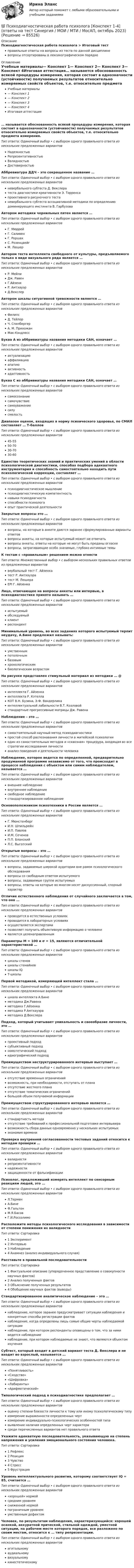      
            Описание
            Психодиагностическая работа психолога > Итоговый тестправильные ответы на вопросы из теста по данной дисциплиневопросы отсортированы в лексикографическом порядке 
            Оглавление
            Учебные материалы— Конспект 1— Конспект 2— Конспект 3— Конспект 4Итоговая аттестация… называется обоснованность всякой процедуры измерения, которая состоит в однозначности (устойчивости) получаемых результатов относительно измеряемых свойств объектов, т.е. относительно предмета измерения.Тип ответа: Одиночный выбор • с выбором одного правильного ответа из нескольких предложенных вариантовНадежностьюРепрезентативностьюВалидностьюДостоверностьюАббревиатура ДДЧ – это сокращенное название …Тип ответа: Одиночный выбор • с выбором одного правильного ответа из нескольких предложенных вариантовневербального субтеста Д. Векслератеста диагностики креативности Э. Торренсапроективного рисуночного тестаневербального субтеста ассоциативной методики по определению доминирующего инстинкта В. ГарбузоваАвтором методики чернильных пятен является …Тип ответа: Одиночный выбор • с выбором одного правильного ответа из нескольких предложенных вариантовГ. МюррейГ. СаливенГ. РоршахС. РозенцвейгМ. ЛюшерАвтором теста интеллекта свободного от культуры, предъявляемого только в виде визуального ряда является …Тип ответа: Одиночный выбор • с выбором одного правильного ответа из нескольких предложенных вариантовР. МейлиДж. РавенГ.АйзенкР. АмтхауэрД.ВекслерАвтором шкалы ситуативной тревожности является …Тип ответа: Одиночный выбор • с выбором одного правильного ответа из нескольких предложенных вариантовФилипсД. ТейлорЧ. СпилбергерА. М. ПрихожанМак-КэндлессБуква А из аббривиатуры названия методики САН, означает …Тип ответа: Одиночный выбор • с выбором одного правильного ответа из нескольких предложенных вариантовактуализациюаффилиациюапатиюактивностьадаптивностьБуква С из аббривиатуры названия методики САН, означает …Тип ответа: Одиночный выбор • с выбором одного правильного ответа из нескольких предложенных вариантовсамосознаниесамочувствиесамоуважениесилусмелостьДиапазон оценок, входящих в норму психического здоровья, по СМИЛ составляет … Т-балловТип ответа: Одиночный выбор • с выбором одного правильного ответа из нескольких предложенных вариантов45-5550-7030-7030-60Единство теоретических знаний и практических умений в области психологической диагностики, способах подбора адекватного инструментария и способность самостоятельно находить пути психологической коррекции, составляет …Тип ответа: Одиночный выбор • с выбором одного правильного ответа из нескольких предложенных вариантовпсиходиагностическое мышлениепсиходиагностическую компетентностьнавыки психодиагностаспособности психологаопыт практической деятельностиЗакрытые вопросы это …Тип ответа: Одиночный выбор • с выбором одного правильного ответа из нескольких предложенных вариантоввопросы, на которые в анкете даются заранее сформулированные варианты ответоввопросы анкеты, на которые испытуемый может не отвечатьвопросы анкеты, ответы на которые не могут быть преданы огласкевопросы, затрагивающие особо значимые, глубоко интимные темыК тестам с «правильным» решением можно отнестиТип ответа: Множественный выбор • с выбором нескольких правильных ответов из предложенных вариантоввербальный тест Г. Айзенкатест Р. Амтхауэратест М. ЛюшераEPI Г. АйзенкаЛицо, отвечающее на вопросы анкеты или интервью, в психодиагностике принято называть …Тип ответа: Одиночный выбор • с выбором одного правильного ответа из нескольких предложенных вариантовиспытуемыйобследуемыйклиентреспондентМинимальный уровень, во всех заданиях которого испытуемый терпит неудачу, А.Бине предложил называть:Тип ответа: Одиночный выбор • с выбором одного правильного ответа из нескольких предложенных вариантовумственнымпотолочнымбазовымхронологическимбиологическим возрастомНа рисунке представлен стимульный материал из методики … @ Тип ответа: Одиночный выбор • с выбором одного правильного ответа из нескольких предложенных вариантовинтеллекта Г. Айзенкаинтеллекта Р. КэтеллаКОТ В.Н. Бузина, Э.Ф. Вандерликаинтеллектуальной лабильности В.Т. Козловойстандартные прогрессивные матрицы Дж. РавенаНаблюдение – это …Тип ответа: Одиночный выбор • с выбором одного правильного ответа из нескольких предложенных вариантовсамостоятельный научный метод психодиагностикипростой способ распознавания личности в житейской психологииодин из самостоятельных методов и «сквозная» процедура, входящая во все стратегии исследования личностианализ поведения и деятельности человекаНаблюдение, которое ведется по определенной, предварительно продуманной программе независимо от того, что происходит в процессе наблюдения с объектом или самим наблюдателем, называется …Тип ответа: Одиночный выбор • с выбором одного правильного ответа из нескольких предложенных вариантоввнешнее наблюдениевнутреннее наблюдениесвободное наблюдениестандартизированное наблюдениеОсновоположником психотехники в России является …Тип ответа: Одиночный выбор • с выбором одного правильного ответа из нескольких предложенных вариантовГ. МюнстенбергИ.Н. ШпильрейнИ.П. ПавловИ.М. СеченовП.П. БлонскийЛ.С. ВыготскийОткрытые вопросы – это …Тип ответа: Одиночный выбор • с выбором одного правильного ответа из нескольких предложенных вариантоввопросы, задаваемые широкой аудитории вне рамок психологического обследованиявопросы со свободным ответом испытуемоговопросы, задаваемые группе испытуемыхвопросы, ответы на которые во многом носят дискуссионный, спорный характерОтличие естественного наблюдения от случайного заключается в том, что оно …Тип ответа: Одиночный выбор • с выбором одного правильного ответа из нескольких предложенных вариантовпроводится в естественных условияхпроводится в лабораторных условияхосуществляется экспертамипозволяет получить объективную информацию о человекеявляется целенаправленнымПараметры М = 100 и σ = 15, являются отличительной характеристикой …Тип ответа: Одиночный выбор • с выбором одного правильного ответа из нескольких предложенных вариантовшкалы стеновшкалы стенайновшкалы IQТ-шкалыПервой методикой, измеряющей интеллект стала …Тип ответа: Одиночный выбор • с выбором одного правильного ответа из нескольких предложенных вариантовшкала интеллекта А.Бинеметодика Дж.Равенаметодика Г.Айзенкаметодика Р.Амтхауэраметодика Д.ВекслераПодход, который учитывает уникальность и своеобразие личности, это …Тип ответа: Одиночный выбор • с выбором одного правильного ответа из нескольких предложенных вариантовпроективный подходсубъективный подходномотетический подходидиографический подходПреимуществом неструктурированного интервью выступает …Тип ответа: Одиночный выбор • с выбором одного правильного ответа из нескольких предложенных вариантовотсутствие временных ограниченийвозможность, при необходимости, отступать от планаотсутствие жесткого планаотсутствие тематических ограниченийбольшой объем получаемой информацииПреимуществом структурированного интервью является …Тип ответа: Одиночный выбор • с выбором одного правильного ответа из нескольких предложенных вариантовстандартность методаотсутствие требований к профессиональной подготовке интервьюеравозможность сбора данных одновременно у нескольких испытуемыхэкономия времениПроверка внутренней согласованности тестовых заданий относится к методам проверки …Тип ответа: Одиночный выбор • с выбором одного правильного ответа из нескольких предложенных вариантоввалидностирепрезентативностинадежностизащищенности от фальсификацииПсихолог, предложивший измерять интеллект по сенсорным реакциям людей, это …Тип ответа: Одиночный выбор • с выбором одного правильного ответа из нескольких предложенных вариантовЛ.ТерменА.БинеФ.ГальтонМ.Я.БасовГ.И.РоссолимоРасположите методы психологического исследования в зависимости от степени понижения их валидностиТип ответа: Сортировка1 Эксперимент2 Интервью3 Наблюдение4 Анамнез (анализ индивидуального случая)Расставьте в правильной последовательностиТип ответа: Сортировка1 Фактуальное описание (упорядоченное представление о совокупности научных фактов)2 Анализ полученных фактов3 Объяснение полученных результатов4 Обобщение научных фактов (выводы)Стандартизированное аналитическое наблюдение – это …Тип ответа: Одиночный выбор • с выбором одного правильного ответа из нескольких предложенных вариантовнаблюдение, которое заранее предусматривает ситуации наблюдения и конкретные способы регистрации фактовнаблюдение, когда определены лишь самые общие черты наблюдаемой ситуациинаблюдение, при котором респонденты оповещены о том, что за ними ведется наблюдениенаблюдение, при котором наблюдаемые не знают, что являются объектом изученияСубтест, который входит в детский вариант теста Д. Векслера и не входит во взрослый, называется …Тип ответа: Одиночный выбор • с выбором одного правильного ответа из нескольких предложенных вариантов«Понятливость»«Сходство»«Шифровка»«Лабиринты»«Арифметический»Типологический подход в психодиагностике предполагает …Тип ответа: Одиночный выбор • с выбором одного правильного ответа из нескольких предложенных вариантовоценку степени близости личности к тому или иному психологическому типуизмерение выраженности определенных чертизмерение индивидуально-психологических особенностей типавыявление наличия определенных черт характерасреди перечисленных вариантов нет правильного ответаУкажите адекватную последовательность, указывающую на степень напряжения и усиления эмоционального состояния человека.Тип ответа: Сортировка1 Рефлекс2 Реакция3 Чувство4 Стресс5 ФрустрацияУровень интеллектуального развития, которому соответствует IQ = 85, считается …Тип ответа: Одиночный выбор • с выбором одного правильного ответа из нескольких предложенных вариантов«хорошей» нормойсредним уровнемсниженной нормойпограничным уровнемумственным дефектомЧеловек, по результатам наблюдения, характеризующийся: хорошей осанкой, аккуратной прической, стильной одеждой, уместной ситуации, на рабочем месте которого порядок, все разложено по своим местам, относится к … типу репрезентации.Тип ответа: Одиночный выбор • с выбором одного правильного ответа из нескольких предложенных вариантовигитальномуаудиальномувизуальномукинестетическому  
            
            
            Психодиагностическая работа психолога💯 Психодиагностическая работа психолога [Конспект 1-4] (ответы на тест Синергия / МОИ / МТИ / МосАП, октябрь 2023)Психодиагностическая работа психолога (тест с ответами магистратура Синергия)ПсихоконсультированиеПсихоконсультирование Практическая работа ММУПсихоконсультирование Практическая работа ММУПСИХОКОРРЕКЦИЯ💯 Психодиагностика (ответы на тест Синергия / МОИ / МТИ / МосАП, сентябрь 2023)⭐ Психодиагностика (ответы на тест Синергия / МТИ / МосАП, март 2023)Психодиагностика - Практические задания на тему Психологический диагнозПсиходиагностика. Синергия. Самая полная база ответов. На отлично!Психодиагностика. Тест РУДН. 40 вопросовПсиходиагностика тест Синергия итоговая аттестация (все ответы✅100 баллов)Психодиагностика (тест с ответами Синергия/МОИ/МТИ/МосАП)