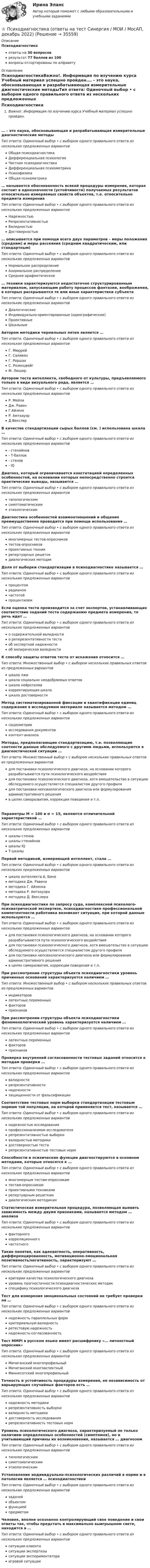      
          Описание
          Психодиагностикаответы на 30 вопросоврезультат 77 баллов из 100вопросы отсортированы по алфавиту 
          Оглавление
          ПсиходиагностикаВажно!. Информация по изучению курса Учебный материал успешно пройден.… – это наука, обосновывающая и разрабатывающая измерительные диагностические методыТип ответа: Одиночный выбор • с выбором одного правильного ответа из нескольких предложенных вариантовОбщая психодиагностикаДифференциальная психологияЧастная психодиагностикаДифференциальная психометрикаПсихофизикаОбщая психометрика… называется обоснованность всякой процедуры измерения, которая состоит в однозначности (устойчивости) получаемых результатов относительно измеряемых свойств объектов, т.е. относительно предмета измеренияТип ответа: Одиночный выбор • с выбором одного правильного ответа из нескольких предложенных вариантовНадежностьюРепрезентативностьюВалидностьюДостоверностью… описывается при помощи всего двух параметров – меры положения (средним) и меры рассеяния (средним квадратическим, или стандартным)Тип ответа: Одиночный выбор • с выбором одного правильного ответа из нескольких предложенных вариантовНормальное распределениеАнормальное распределениеСреднее арифметическое… техники характеризуются недостаточно структурированным материалом, запускающим работу процессов фантазии, воображения, в которых раскрываются те или иные характеристики субъектаТип ответа: Одиночный выбор • с выбором одного правильного ответа из нескольких предложенных вариантовДиалогическиеИндивидуально-ориентированные (идеографические)ПроективныеШкальныеАвтором методики чернильных пятен является …Тип ответа: Одиночный выбор • с выбором одного правильного ответа из нескольких предложенных вариантовГ. МюррейГ. СаливенГ. РоршахС. РозенцвейгМ. ЛюшерАвтором теста интеллекта, свободного от культуры, предъявляемого только в виде визуального ряда, является …Тип ответа: Одиночный выбор • с выбором одного правильного ответа из нескольких предложенных вариантовР. МейлиДж. РавенГ.АйзенкР. АмтхауэрД.ВекслерВ качестве стандартизации сырых баллов (см. ) использована шкала …Тип ответа: Одиночный выбор • с выбором одного правильного ответа из нескольких предложенных вариантов- стенайнов- Т-баллов- стенов- IQДиагноз, который ограничивается констатацией определенных особенностей, на основании которых непосредственно строятся практические выводы, называется …Тип ответа: Одиночный выбор • с выбором одного правильного ответа из нескольких предложенных вариантовтипологическимсимптоматическимэтиологическимДиагностика особенностей взаимоотношений и общения преимущественно проводится при помощи использования …Тип ответа: Одиночный выбор • с выбором одного правильного ответа из нескольких предложенных вариантовмногомерных тестов-опросниковтестов-опросниковпроективных техникрепертуарных решетокдиалогических методикДоля от выборки стандартизации в психодиагностике называется …Тип ответа: Одиночный выбор • с выбором одного правильного ответа из нескольких предложенных вариантовпроцентомрадианомчастотойпроцентилемЕсли оценка теста производится за счет экспертов, устанавливающих соответствие заданий теста содержанию предмета измерения, то речь идет …Тип ответа: Одиночный выбор • с выбором одного правильного ответа из нескольких предложенных вариантово содержательной валидностио реперезентативности тестаоб экспертной надежностиоб эмпирическая валидностиК способу защиты ответов теста от искажения относится …Тип ответа: Множественный выбор • с выбором нескольких правильных ответов из предложенных вариантовшкала лжишкала социально неодобряемых ответовшкала нейротизмакорректирующая шкалашкала достоверностиМетод систематизированной фиксации и квантификации единиц содержания в исследуемом материале называется методом …Тип ответа: Одиночный выбор • с выбором одного правильного ответа из нескольких предложенных вариантовсоциометрииисследования документовконтент-анализаМетоды, предполагающие стандартизацию, т.е. позволяющие соотнести данные обследуемого с другими людьми, используются в диагностической ситуации …Тип ответа: Множественный выбор • с выбором нескольких правильных ответов из предложенных вариантовдля постановки психологического диагноза, на основании которого разрабатываются пути психологического воздействиядля постановки психологического диагноза, хотя вмешательство в ситуацию обследуемого осуществляется специалистом другого профилядля постановки непсихологического диагноза или формулирования административного решенияв целях саморазвития, коррекции поведения и т.п.Параметры М = 100 и σ = 15, являются отличительной характеристикой …Тип ответа: Одиночный выбор • с выбором одного правильного ответа из нескольких предложенных вариантовшкалы стеновшкалы стенайновшкалы IQТ-шкалыПервой методикой, измеряющей интеллект, стала …Тип ответа: Одиночный выбор • с выбором одного правильного ответа из нескольких предложенных вариантовшкала интеллекта А. Бинеметодика Дж. Равенаметодика Г. Айзенкаметодика Р. Амтхауэраметодика Д. ВекслераПри психодиагностике по запросу суда, комплексной психолого-психиатрической экспертизе, психодиагностике профессиональной компетентности работника возникает ситуация, при которой данные используются …Тип ответа: Одиночный выбор • с выбором одного правильного ответа из нескольких предложенных вариантовдля постановки психологического диагноза, на основании которого разрабатываются пути психологического воздействиядля постановки психологического диагноза, хотя вмешательство в ситуацию обследуемого осуществляется специалистом другого профилядля постановки непсихологического диагноза или формулирования административного решенияв целях саморазвития, коррекции поведения и т.п.При рассмотрении структуры объекта психодиагностики уровень причинных оснований характеризуется наличием …Тип ответа: Множественный выбор • с выбором нескольких правильных ответов из предложенных вариантовиндикаторовлатентных переменныхфакторовпризнаковПри рассмотрении структуры объекта психодиагностики феноменологический уровень характеризуется наличием …Тип ответа: Одиночный выбор • с выбором одного правильного ответа из нескольких предложенных вариантовлатентных переменныхфакторовпризнаковПроверка внутренней согласованности тестовых заданий относится к методам проверки …Тип ответа: Одиночный выбор • с выбором одного правильного ответа из нескольких предложенных вариантоввалидностирепрезентативностинадежностизащищенности от фальсификацииСоответствие тестовых норм выборки стандартизации тестовым нормам той популяции, на которой применяется тест, называется …Тип ответа: Одиночный выбор • с выбором одного правильного ответа из нескольких предложенных вариантовнадежностью исследованияпрофессионализмом исследователярепрезентативностью выборкивалидностью методикидостоверностью тестарепрезентативностью тестовых нормСпособности и психические функции диагностируются в основном методами, которые относятся к …Тип ответа: Одиночный выбор • с выбором одного правильного ответа из нескольких предложенных вариантовмногомерным тестам-опросникамтестам-опросникампроективными техникамирепертуарным решеткамдиалогическим методикамСтатистическая измерительная процедура, позволяющая выявить зависимость между двумя признаками, называется методом … анализаТип ответа: Одиночный выбор • с выбором одного правильного ответа из нескольких предложенных вариантовфакторногокорреляционногочастотногоТакие понятия, как адекватность, оперативность, дифференцированность, мотивационно-эмоциональная позитивность/негативность, характеризуют …Тип ответа: Одиночный выбор • с выбором одного правильного ответа из нескольких предложенных вариантовкритерии качества психологического диагнозауровень прогностичности психодиагностических методикспецифику психологического диагнозаТест для измерения эмоциональных состояний не требует проверки на …Тип ответа: Одиночный выбор • с выбором одного правильного ответа из нескольких предложенных вариантовнадежность параллельных формкритериальную валидностьретестовую надежностьнадежность-согласованностьТест MMPI в русском языке имеет расшифровку «… личностный опросник»Тип ответа: Одиночный выбор • с выбором одного правильного ответа из нескольких предложенных вариантовМичиганский многопрофильныйМичиганский многоаспектныйМиннесотский многопрофильныйТочность и устойчивость процедуры измерения, ее независимость от варьирующих случайных факторов есть …Тип ответа: Одиночный выбор • с выбором одного правильного ответа из нескольких предложенных вариантовнадежность методикирепрезентативность выборкивалидность методикидостоверность исследованиярепрезентативность тестовых нормУровень психологического диагноза, характеризуемый не только наличием определенных особенностей (симптомов), но и учитывающий причины их возникновения, называется … диагнозомТип ответа: Одиночный выбор • с выбором одного правильного ответа из нескольких предложенных вариантовтипологическимсимптоматическимэтиологическимУстановление индивидуально-психологических различий в норме и в патологии является … психодиагностикиТип ответа: Одиночный выбор • с выбором одного правильного ответа из нескольких предложенных вариантовзадачейобъектомфункциейпредметомЧеловек, вполне осознанно контролирующий свое поведение и свои ответы так, чтобы предстать в максимально выигрышном свете, находится в …Тип ответа: Одиночный выбор • с выбором одного правильного ответа из нескольких предложенных вариантовситуации клиентаситуации экспертизыситуации экспериментатораигровой ситуации 
            
            
            Психодиагностика. Ответы на тест по синергии⭐ Психодиагностика (ответы на тест Синергия / МОИ / МосАП, декабрь 2022)💯 Психодиагностика (ответы на тест Синергия / МОИ / МТИ / МосАП, декабрь 2023)💯 Психодиагностика (ответы на тест Синергия / МОИ / МТИ / МосАП, октябрь 2023)💯 Психодиагностика (ответы на тест Синергия / МОИ / МТИ / МосАП, сентябрь 2023)⭐ Психодиагностика (ответы на тест Синергия / МТИ / МосАП, март 2023)Психодиагностика - Практические задания на тему Психологический диагнозПсиходиагностика (ИПП)⭐ Психодиагностика [итоговая аттестация] (ответы на тест Синергия / МТИ / МосАП, декабрь 2022)⭐ Психодиагностика [итоговая аттестация] (ответы на тест Синергия / МТИ / МосАП, март 2023)Психодиагностика  ИТОГОВЫЙ Психодиагностика кроссвордПсиходиагностика (курс Ничиковой Е.В.)Психодиагностика ММУ 2023г.