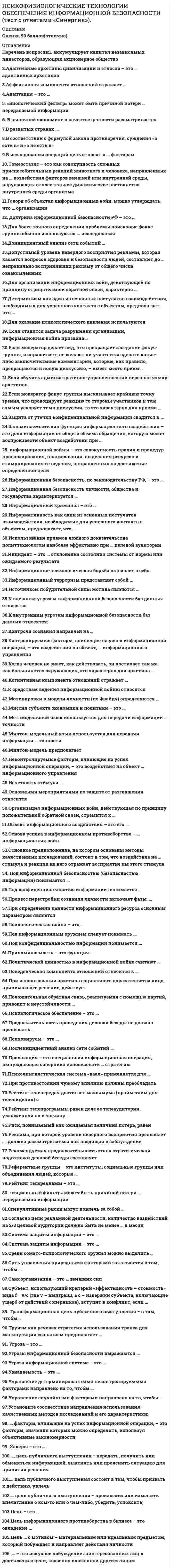      
          Описание
          Работа сдана на оценку 5 отлично в  2021 году. 
          Оглавление
          Список вопросов: Аккумулирует капитал независимых инвесторов, образующих акционерное обществоАдаптивные архетипы цивилизации и этносов – это …Адаптивных архетиповАффективная компонента отношений отражает …Адаптация – это …«Биологический фильтр» может быть причиной потери … передаваемой информацииВ рыночной экономике в качестве ценности рассматривается …В развитых странах …В соответствии с формулой закона противоречия, суждения «а есть в» и «а не есть в» …В исследовании операций цель относят к … факторамГомеостазис – это как совокупность сложных приспособительных реакций животного и человека, направленных на … воздействия факторов внешней или внутренней среды, нарушающих относительное динамическое постоянство внутренней среды организмаГоворя об объектах информационных войн, можно утверждать, что … организацииДоктрина информационной безопасности РФ – это … *Для более точного определения проблемы поисковые фокус-группы обычно используются … исследованияДоинцидентный анализ сети событий …Допустимый уровень неверного восприятия рекламы, которая касается вопросов здоровья и безопасности людей, составляет до … неправильно воспринявших рекламу от общего числа ознакомленныхДля организации информационных войн, действующей по принципу отрицательной обратной связи, характерно …Детерминизм как один из основных постулатов взаимодействия, необходимых для успешного контакта с объектом, предполагает, что …Для оказание психологического давления используютсяЕсли ставится задача разрушения организации, информационная война призвана …Если модератор делает вид, что прекращает заседание фокус-группы, и спрашивает, не желают ли участники сделать какие-либо заключительные комментарии, которые, как правило, превращаются в новую дискуссию, – имеет место прием …Если обучать административно-управленческий персонал языку архетипов,Если модератор фокус-группы высказывает крайнюю точку зрения, что провоцирует реакцию со стороны участников и тем самым ускоряет темп дискуссии, то это характерно для приема …Защита от утечки конфиденциальной информации сводится к …Запоминаемость как функция информационного воздействия – это доля информации от общего объема обращения, которую может воспроизвести объект воздействия при …… информационной войны – это совокупность правил и процедур прогнозирования, планирования, выделения ресурсов и стимулирования ее ведения, направленных на достижение определенной целиИнформационная безопасность, по законодательству РФ, – это …Информационная безопасность личности, общества и государства характеризуется …Информационный криминал – это …Информативность как один из основных постулатов взаимодействия, необходимых для успешного контакта с объектом, предполагает, что …Использование приемов ложного доказательства политтехнологом наиболее эффективно при … целевой аудиторииИнцидент – это … отклонение состояния системы от нормы или ожидаемого результатаИнформационно-психологическая борьба включает в себя:Информационный терроризм представляет собой …Источником побудительной силы мотива являются …К внешним угрозам информационной безопасности баз данных относятсяК внутренним угрозам информационной безопасности баз данных относятся:Контроля сознания направлен на …Контролируемые факторы, влияющие на успех информационной операции, – это воздействия на объект, … информационного управленияКогда человек не знает, как действовать, он поступает так же, как большинство окружающих, это характерно для архетипа …Когнитивная компонента отношений отражает …К средствам ведения информационной войны относятся …Мотивировки в модели личности (по Фрейду) определяются …Миссия субъекта экономики и политики – это …Метамодельный язык используется для передачи информации … точностиМилтон-модельный язык используется для передачи информации … точностиНеконтролируемые факторы, влияющие на успех информационной операции, – это воздействия на объект … информационного управленияНечеткость стимула …Основными мероприятиями по защите от разглашения относится …Организация информационных войн, действующая по принципу положительной обратной связи, стремится к …Объект информационного воздействия – это его …Основа успеха в информационном противоборстве – … информационных войнОсновное предположение, на котором основаны методы качественных исследований, состоит в том, что воздействие на … стимула и реакция на него отражает восприятие им этого стимулаПод информационной безопасностью (безопасностью информации) понимается …Под конфиденциальностью информации понимается …Процесс перестройки сознания личности включает фазы: …При определении ценности информационного ресурса основным параметром является …Психологическая война – это …Под конфиденциальностью информации понимается … 
          Список литературы
          Политической ценностью в информационной войне считают …Поведенческая компонента отношений относится к …Продолжительность проведения деловой беседы не должна превышать …Припоминаемость – это функция …При использовании архетипа социального доказательства лицо, принимающее решение, действует …Психовирусы – это …Под информационным оружием следует понимать …Психологическое обеспечение – это …Положительная обратная связь, реализуемая с помощью партий, приводит к неустойчивости …Послеинцидентный анализ сети событий …Провокация – это специальная информационная операция, вынуждающая соперника использовать … стратегиюПсихолингвистическая система «ваал» применяется для …При противостоянии чужому влиянию должны преобладать …Рейтинг телепередач достигает максимума (прайм-тайм для телевидения) сРейтинг телепрограммы равен доле ее телеаудитории, умноженной на величину …Риск, понимаемый как ожидаемая величина потерь, равен …Реклама, при которой уровень неверного восприятия превышает …, должна рассматриваться как вводящая в заблуждениеРекомендуемая продолжительность этапа стратегической подготовки деловой беседы составляет …Референтные группы – это институты, социальные группы или объединения людей, которые …Рейтинг телерекламы – это …«Социальный фильтр» может быть причиной потери … передаваемой информацииСпекулятивные риски могут повлечь за собой …Согласно цели рекламной деятельности, количество воздействий на 2/3 целевой аудитории должно быть не менее … в месяцСистема защиты информации – это …Среди сомато-психологического оружия можно выделить …Суть управления природными факторами заключается в том, чтобыСамоорганизация – это … внешних силСубъект, использующий критерий «эффективность – стоимость» вида f = v/c (где v – выигрыш, а с – издержки субъекта, включающие ущерб от действий соперников), вступит в конфликт, если …Трансформационная цель публичного выступления − в том, чтобыТруизм как речевая стратегия использования транса для манипуляции сознанием предполагает …Угроза – это …Угрозы информационной безопасности выражаются …Угроза информационной системе – это …Узнаваемость – это …Управление детерминированными неконтролируемыми факторами направлено на то, чтобы …Управление случайными факторами направлено на то, чтобы …Установите соответствие направления использования качественных методов исследований и его характеристики:Факторы, влияющие на успех информационной операции, – это факторы, значения которых можно определить, используя объективные закономерностиХакеры – это …… цель публичного выступления − передать, получить или обменяться информацией, выяснить или прояснить ситуацию для принятия решения… цель публичного выступления состоит в том, чтобы призвать к действию, увлечь… цель публичного выступления − произвести или изменить впечатление о ком-то или о чем-либо, убедить, успокоить;Цель − это …Цель информационного противоборства в бизнесе – это овладениеЦель … с мотивом – материальным или идеальным предметом, который побуждает и направляет действия личности– это искусное побуждение заинтересованных лиц к достижению цели, косвенно вложенной другим лицом
            
            
            Психофизиологические технологии обеспечения информационной безопасности (тест с ответами)«Синергия» 3 семестр.Психофизиология (ответы на тест СИНЕРГИЯ / МОИ / МОСАП)Психофизиология профессиональной деятельности (1-3 тест) ВиттеПсихофизиология.Тест Синергия 2021гПсихофизиология (тест с ответами Синергия)Публицистический перевод (первый иностранный (английский) язык) ответы на тест Синергия Публичная форма коммуникации, выражающаяся в активизации качества обсуждения сложного спорного вопроса, проблемы, – это …Психотехника профессионального общения тест Синергия 2021Психотехнические особенности дистанционного консультирования клиентов, находящихся в кризисной ситуации (НИИ ДПО)Психофизиологические технологии обеспечения информационной безопасности 3 Семестр СИНЭНЕРГИЯПсихофизиологические технологии обеспечения информационной безопасности 3 Семестр СИНЭНЕРГИЯ. 2Психофизиологические технологии обеспечения информационной безопасности «Синергия». Сборник ответов на тесты.Психофизиологические технологии обеспечения информационной безопасности «Синергия», тест с ответами.Психофизиологические технологии обеспечения информационной безопасности (тест с ответами Синергия)