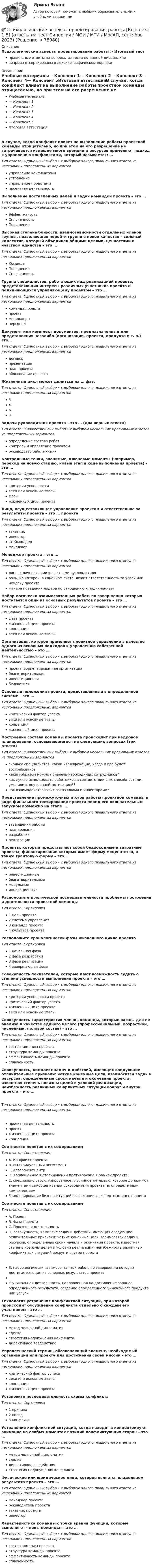      
            Описание
            Психологические аспекты проектирования работы > Итоговый тестправильные ответы на вопросы из теста по данной дисциплиневопросы отсортированы в лексикографическом порядке 
            Оглавление
            Учебные материалы— Конспект 1— Конспект 2— Конспект 3— Конспект 4— Конспект 5Итоговая аттестацияВ случае, когда конфликт влияет на выполнение работы проектной команды отрицательно, но при этом на его разрешение не затрачивается излишне много времени и ресурсов применяют подход к управлению конфликтами, который называется: …Тип ответа: Одиночный выбор • с выбором одного правильного ответа из нескольких предложенных вариантовуправление конфликтамиустранениеуправление проектамипроектная деятельностьВыполнение поставленных целей и задач командой проекта – это …Тип ответа: Одиночный выбор • с выбором одного правильного ответа из нескольких предложенных вариантовЭффективностьСплоченностьПоощрениеВысокая степень близости, взаимозависимости отдельных членов группы, позволяющая перейти группе в новое качество – сильный коллектив, который объединен общими целями, ценностями и чувством единства – это …Тип ответа: Одиночный выбор • с выбором одного правильного ответа из нескольких предложенных вариантовКомандаПоощрениеСплоченностьГруппа специалистов, работающих над реализацией проекта, представляющих интересы различных участников проекта и подчиняющихся управляющему проектом – это …Тип ответа: Одиночный выбор • с выбором одного правильного ответа из нескольких предложенных вариантовкоманда проектапроектменеджерыперсоналДокумент или комплект документов, предназначенный для представления чеголибо (организации, проекта, продукта и т. п.) – это…Тип ответа: Одиночный выбор • с выбором одного правильного ответа из нескольких предложенных вариантовдоговорпрезентацияплан проектаобоснование проектаЖизненный цикл может делиться на … фаз.Тип ответа: Одиночный выбор • с выбором одного правильного ответа из нескольких предложенных вариантов5463Задачи руководителя проекта – это … (два верных ответа)Тип ответа: Множественный выбор • с выбором нескольких правильных ответов из предложенных вариантовопределение состава работконтроль и управление проектомруководство работникамиКонтрольные точки, значимые, ключевые моменты (например, переход на новую стадию, новый этап в ходе выполнения проекта) – это …Тип ответа: Одиночный выбор • с выбором одного правильного ответа из нескольких предложенных вариантовкритерии успешностивехи или основные этапыфазыжизненный цикл проектаЛицо, осуществляющее управление проектом и ответственное за результаты проекта – это … проектаТип ответа: Одиночный выбор • с выбором одного правильного ответа из нескольких предложенных вариантовзаказчикинвесторстейкхолдерменеджерМенеджер проекта – это …Тип ответа: Одиночный выбор • с выбором одного правильного ответа из нескольких предложенных вариантовлицо, с личностными качествами руководителяроль, на которой, в конечном счете, лежит ответственность за успех или неудачу проектаманера поведения лидера по отношению к подчиненнымНабор логически взаимосвязанных работ, по завершении которых достигается один из основных результатов проекта – это …Тип ответа: Одиночный выбор • с выбором одного правильного ответа из нескольких предложенных вариантовфаза проектажизненный цикл проектаконцепциявехи или основные этапыОрганизация, которое применяет проектное управление в качестве одного из основных подходов к управлению собственной деятельностью – это …Тип ответа: Одиночный выбор • с выбором одного правильного ответа из нескольких предложенных вариантовпроектноориентированная организацияблаготворительнаяинвестиционнаябюджетнаяОсновные положения проекта, представленные в определенной системе – это …Тип ответа: Одиночный выбор • с выбором одного правильного ответа из нескольких предложенных вариантовкритический фактор успехавехи или основные этапыконцепцияжизненный цикл проектаПостроение состава команды проекта происходит при кадровом планировании, основывающегося на следующих вопросах (три ответа)Тип ответа: Множественный выбор • с выбором нескольких правильных ответов из предложенных вариантовсколько специалистов, какой квалификации, когда и где будет востребовано?каким образом можно привлечь необходимых сотрудников?как лучше использовать работников в соответствии с их способностями, умениями, внутренней мотивацией?как взаимодействовать с заказчиками и инвесторами?Представление промежуточных итогов работы проектной команды в виде финального тестирования проекта перед его окончательным запуском возможно на этапе …Тип ответа: Одиночный выбор • с выбором одного правильного ответа из нескольких предложенных вариантовзавершения работыпланированияразработкиреализацииПроекты, которые представляют собой бездоходные и затратные проекты, финансирование которых имеет форму меценатства, а также грантовую форму – это …Тип ответа: Одиночный выбор • с выбором одного правильного ответа из нескольких предложенных вариантовинвестиционныеблаготворительныемодульныеинновационныеРасположите в логической последовательности проблемы построения и деятельности проектной командыТип ответа: Сортировка1 цель проекта2 система управления3 команда проекта4 культура проектаРасположите хронологически фазы жизненного цикла проектаТип ответа: Сортировка1 начальная фаза2 фаза разработки3 фаза реализации4 завершающая фазаСовокупность показателей, которые дают возможность судить о степени успешности выполнения проекта – это …Тип ответа: Одиночный выбор • с выбором одного правильного ответа из нескольких предложенных вариантовкритерии успешности проектакритический фактор успехажизненный цикл проектавехи или основные этапыСовокупность характеристик членов команды, которые важны для ее анализа в качестве единого целого (профессиональный, возрастной, численный, половой состав) – это …Тип ответа: Одиночный выбор • с выбором одного правильного ответа из нескольких предложенных вариантовсостав команды проектаструктура команды проектаэффективность команды проектасплоченностьСовокупность, комплекс задач и действий, имеющих следующие отличительные признаки: четкие конечные цели, взаимосвязи задач и ресурсов, определенные сроки начала и окончания проекта, известная степень новизны целей и условий реализации, неизбежность различных конфликтных ситуаций вокруг и внутри проекта – это …Тип ответа: Одиночный выбор • с выбором одного правильного ответа из нескольких предложенных вариантовпроектная деятельностьпроектжизненный цикл проектаконцепцияСоотнесите понятия с их содержаниемТип ответа: СопоставлениеA. Конфликт проектаB. Индивидуальный ассессментC. АссессментцентрD. воплощенное в столкновении противоречие в рамках проектаE. специально структурированное глубинное интервью, которое дополняют элементами самооценивания руководителя проекта по определенным компетенциямF. моделирование бизнесситуаций в сочетании с экспертным оцениваниемСоотнесите понятия с их содержаниемТип ответа: СопоставлениеA. ПроектB. Фаза проектаC. Проектная деятельностьD. совокупность, комплекс задач и действий, имеющих следующие отличительные признаки: четкие конечные цели, взаимосвязи задач и ресурсов, определенные сроки начала и окончания проекта, известная степень новизны целей и условий реализации, неизбежность различных конфликтных ситуаций вокруг и внутри проектаE. набор логически взаимосвязанных работ, по завершении которых достигается один из основных результатов проектаF. уникальная деятельность, направленная на достижение заранее определенного результата, создание определенного уникального продукта или услугиТехнология устранения конфликтной ситуации, при которой происходит обсуждение конфликта отдельно с каждым его участником – это …Тип ответа: Одиночный выбор • с выбором одного правильного ответа из нескольких предложенных вариантовметод челночной дипломатиисделкастратегия недопущения конфликтадирективное воздействиеУправленческий термин, обозначающий элемент, необходимый организации или проекту для достижения своей миссии – это …Тип ответа: Одиночный выбор • с выбором одного правильного ответа из нескольких предложенных вариантовкритический фактор успехавехи или основные этапыконцепцияжизненный цикл проектаУстановите последовательность схемы конфликтаТип ответа: Сортировка1 причина2 повод3 конфликтУстранение конфликтной ситуации, когда находят и концентрируют внимание на слабых моментах позиций конфликтующих сторон – это …Тип ответа: Одиночный выбор • с выбором одного правильного ответа из нескольких предложенных вариантовметод челночной дипломатиисделкадирективное воздействиестратегия недопущения конфликтаФизическое или юридическое лицо, которое является владельцем результата проекта – это …Тип ответа: Одиночный выбор • с выбором одного правильного ответа из нескольких предложенных вариантовменеджер проектаруководитель проектазаказчик проектаинвесторХарактеристика команды с точки зрения функций, которые выполняют члены команды — это …Тип ответа: Одиночный выбор • с выбором одного правильного ответа из нескольких предложенных вариантовсостав команды проектаструктура команды проектаэффективность команды проектасплоченность  
            
            
            💯 Психологические аспекты проектирования работы [Конспект 1-5] (ответы на тест Синергия / МОИ / МТИ / МосАП, октябрь 2023)💯 Психологические аспекты проектирования работы [Конспект 1-5] (ответы на тест Синергия / МОИ / МТИ / МосАП, сентябрь 2023)Психологические аспекты проектирования работы. Синергия. Ответы на ИТОГОВЫЙ ТЕСТ. На отлично!Психологические аспекты проектирования работы (тест с ответами Магистратура Синергия)Психологические механизмы развития мотивации человека.психологические основы менеджмента в образованииПсихологические основы организации самостоятельной работы студентовПсихологическая пропедевтика.фпдг_БАК (тест с ответами Синергия/МОИ/ МТИ /МОСАП)Психологическая профилактика зависимого поведенияПсихологическая профилактика зависимого поведенияПсихологическая реабилитация наркологических больных [Ответы]Психологическая служба в детском саду (2023.г) тест с ответами Синергия/МОИ/ МТИ /МОСАППсихологическая характеристика развития детей в дошкольном и младшем школьном возрастеПсихологические аспекты восприятия онкологических заболеваний - контрольная