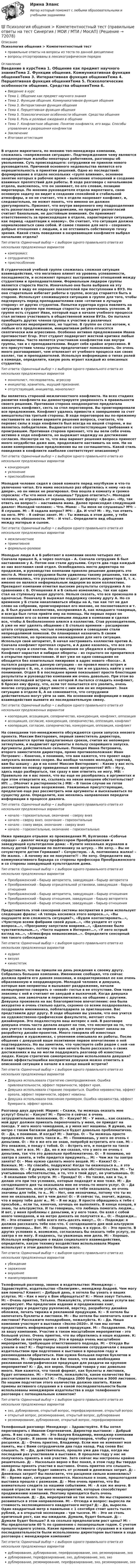      
            Описание
            Психология общения > Компетентностный тестправильные ответы на вопросы из теста по данной дисциплиневопросы отсортированы в лексикографическом порядке 
            Оглавление
            Введение в курсТема 1. Общение как предмет научного знанияТема 2. Функции общения. Коммуникативная функция общенияТема 3. Интерактивная функция общенияТема 4. Перцептивная функция общенияТема 5. Психологические особенности общения. Средства общенияТема 6. Роль и ролевые ожидания в общенииТема 7. Конфликтное общение. Понятие конфликта, его виды. Способы управления и разрешения конфликтовЗаключениеИтоговая аттестацияВ отделе маркетинга, по мнению топ-менеджера компании, сложилась «напряженная ситуация». Подтверждением чему являются неоднократные жалобы некоторых работников, разговоры об увольнении. Суть происходящего: сотрудники не приняли нового руководителя. Причиной основного недовольства является его нерешительность в принятии решений. Одно из последствий: формирование в отделе нескольких «групп влияния», основное занятие которых в рабочее время – выяснение отношений и создание взаимных препятствий для работы. В ходе разговора с начальником отдела, выяснилось, что он занимает, по его словам, позицию миротворца. По мнению руководителя отдела маркетинга, свою основную задачу он видит в создании спокойной и стабильной атмосферы, и он не считает, что в отделе назревает конфликт, и, следовательно, не может понять, что именно он должен урегулировать. Признает, что внутри вверенного ему подразделения есть разногласия между сотрудниками, но предмет разногласий считает банальным, не достойным внимания. Он принимает ответственность за происходящее в отделе, характеризуя ситуацию, как период «адаптации к новому». Он считает, что ситуация должна нормализоваться сама собой. И самое главное для него – сохранить добрые отношения с людьми, а не отстаивать собственную точку зрения. Какой стиль поведения в назревающем конфликте выбрал начальник отдела?Тип ответа: Одиночный выбор • с выбором одного правильного ответа из нескольких предложенных вариантовкомпромисссотрудничествоприспособлениеВ студенческой учебной группе сложилась сложная ситуация взаимодействия, что негативно влияет на уровень успеваемости, посещаемости, и осложняет процесс выстраивания отношений между студентами и преподавателями. Формальным лидером группы является староста Настя. Изначально она была выбрана на эту позицию в виду ее хороших показателей при поступлении в ВУЗ. Но она старательно избегает работы в группе, всегда старается быть в стороне. Использует сложившуюся ситуацию в группе для того, чтобы подчеркнуть перед преподавателями свое «отличие в лучшую сторону» от других студентов. Попытки куратора курса повлиять на ситуацию в группе при помощи старосты не увенчались успехом. В группе есть студент Иван, который еще в начале учебного процесса стал активно участвовать в общественной жизни ВУЗа. Он пытался приобщить других членов группы к участию в различных студенческих мероприятиях, но тщетно. В группе он стал изгоем, к любым его предложением, инициативам ребята относятся скептически или агрессивно. Особенно активно предложением Ивана противостоит Егор. Этот студент подвергает жесткой критике любые инициативы. Часто является участником конфликтов как внутри группы, так и с преподавателями. Ведет себя крайне агрессивно. В его присутствии члены группы предпочитают помалкивать. Он очень много разговаривает, чем отвлекает от учебного процесса как своих коллег, так и преподавателей. Используя информацию о типах ролей в команде, определите, какую роль играет каждый из описанных студентов.Тип ответа: Одиночный выбор • с выбором одного правильного ответа из нескольких предложенных вариантовмонополист, последователь, агрессоринициатор, хранитель, ищущий признание.отсутствующий, инициатор, монополистВы являетесь стороной межличностного конфликта. На всех стадиях развития конфликта вы демонстрируете уверенность в правильности своего решения. Противная сторона неоднократно предлагала закончить конфликт, сесть за стол переговоров. Вы проигнорировали все предложения. Конфликт удалось привести к завершению за счет вмешательства третьей стороны. В ходе переговоров вы по-прежнему настаиваете на своем варианте решения вопроса, считаете, что перевес силы в ходе конфликта был всегда на вашей стороне, и вы являетесь победителем. Выдвигаете соответствующие требования к проигравшим. Противная сторона признает, что вы вели себя очень активно в ходе конфликта, но выражает надежду на достижение согласия. Несмотря на то, что ваш вариант решения вопроса принесет много неудобства даже вам, продолжаете настаивать на нем. Ни на какие компромиссные предложения вы не соглашаетесь. Какой стиль поведения в конфликте наиболее соответствует описанному?Тип ответа: Одиночный выбор • с выбором одного правильного ответа из нескольких предложенных вариантовконкуренцияуклонениеприспособлениеМолодой человек сидел в своей комнате перед ноутбуком и что-то увлеченно читал. Его мама несколько раз обратилась к нему «из-за двери», но он никак не реагировал. Она вошла в комнату и громко спросила: «Ты что меня не слышишь? Трудно ответить?». Молодой человек, не отрываясь от экрана, произнес фразу: «Да-да». «Ну, так ответь на вопрос!» – настаивала мама. Далее происходил следующий диалог: Молодой человек: – Что. Мама: – Ты меня не слушаешь? МЧ: – Я слушаю. М: – Я задала вопрос? МЧ: – Да. И что? М: – Ну, так ответь на него. МЧ: – Я сейчас занят. М: – Ты живешь в этом доме, у тебя тоже есть обязанности. МЧ: – И что?.. Определите вид общения между матерью и сыном.Тип ответа: Одиночный выбор • с выбором одного правильного ответа из нескольких предложенных вариантовмежличностноепримитивноеформально-ролевоеМолодые люди А и Б работают в компании около четырех лет. Сначала пришел Б, а через полгода – А. Сначала сотрудник Б был наставником у А. Потом они стали друзьями. Спустя два года каждый из них возглавил свой отдел. Освободилось место директора по продажам, и руководство компании приняло решение доверить это место А. Многие сотрудники были удивлены такому решению, так как не сомневались, что руководство отдаст должность директора Б, т. к. именно он являлся неформальным лидером во всем коллективе. Президент компании отметил высокие результаты сотрудника А по сравнению с Б. Отношения А и Б сильно изменились, так как один стал на ступеньку выше другого. Нельзя сказать, что все произошло в одночасье. Поначалу Б выражал поддержку своему другу А. Но со временем у Б стали накапливаться обиды на А, так как тот не дал слово на собрании, проигнорировал его мнение, не посоветовался и т. д. Б был душой коллектива, воспринимал А, как младшего товарища, и всегда был готов прийти ему на помощь. На первых порах он познакомил его со всеми значимыми людьми в компании и сделал все, чтобы А безболезненно влился в коллектив. Став руководителем, А уже не мог уделять общению с Б столько времени – расширение штата сотрудников, частые командировки и совещания стали непреодолимой помехой. Он планировал назначить Б своим заместителем, но произошла неожиданная для него ситуация. Используя свой авторитет, Б начал настраивать коллектив против А. Сначала конфликт протекал скрыто, и А даже казалось, что все это просто слухи и сплетни. Но со временем он убедился в обратном. Конфликт нарастал и набирал обороты – из скрытого он превратился в открытое противостояние. И вот уже не одно совещания не обходится без язвительных пикировок в адрес нового «босса». А пытался разрешить данную ситуацию – он провел много встреч и переговоров с Б, но, к сожалению, ему так и не удалось найти у него понимания. Отдел Б в последнее время показывает просто блестящие результаты и руководство компании им очень довольно. При этом во время последней встречи, на которой А пытался сгладить конфликт, Б бросил ему фразу, что, если тот попытается его уволить, очень многие сотрудники уйдут вместе с ним или он их переманит. Зная ситуацию в отделе Б, А не сомневается, что сотрудники действительно могут уйти за ним. На основании информации о видах взаимодействия выявите их последовательную смену.Тип ответа: Одиночный выбор • с выбором одного правильного ответа из нескольких предложенных вариантовкооперация, ассоциация, соперничество, конкуренция, конфликт, оппозицияассоциация, согласие, конкуренция, соперничество, оппозиция, конфликткооперация, согласие, соперничество, конкуренция, оппозиция, конфликтНа совещании топ-менеджмента обсуждаются сроки запуска некоего проекта. Максим Викторович, первый заместитель директора, высказывается против предлагаемых сроков, считая их непомерно затянутыми, и выдвигает аргументы в пользу скорейшего запуска. Аргументы действительно сильные. Позиция Ивана Петровича, второго заместителя директора, прямо противоположная: Иван Петрович: – Конечно, я понимаю, что вам кажется, что проект надо запускать возможно скорее. Вы вообще человек молодой, горячий, вам бы шашку – да и на коня! Максим Викторович: – Какие у вас есть замечания по поводу приведенных мной аргументов? ИП: – Ну-у, здесь надо разбираться, так сразу я вам ответить не могу. МВ: – Правильно ли я вас понял, что вы еще не разобрались в аргументах и при этом отвергаете их, ссылаясь на некое внешнее обстоятельство? ИП: … (Молчит в растерянности.) МВ: – В таком случае не готов рассматривать ваше возражение. Уважаемые присутствующие, предлагаю еще раз рассмотреть мои аргументы и высказываться по существу дела. Определите, как менялись направления передачи информации в процессе диалога.Тип ответа: Одиночный выбор • с выбором одного правильного ответа из нескольких предложенных вариантовначало – горизонтальные, окончание – сверху внизначало – сверху вниз, окончание – горизонтальныеначало – снизу вверх, окончание – сверху внизначало – горизонтальные, окончание – горизонтальныеНиже приведен отрывок из произведения М. Булгакова «Собачье сердце» – диалог между профессором Преображенским и заведующей культотделом дома: – Купите несколько журналов в пользу детей Германии по полтиннику за штуку. – Не хочу. – Вы не сочувствуете детям Германии? – Сочувствую. – А, полтинника жалко! – Не жалко. – А почему же не покупаете?! – Не хочу. Определите вид коммуникативного барьера со стороны профессора Преображенского и со стороны заведующей культотделом дома.Тип ответа: Одиночный выбор • с выбором одного правильного ответа из нескольких предложенных вариантовПреображенский – барьер авторитета, заведующая – барьер авторитетаПреображенский – барьер отрицательной установки, заведующая – барьер отношенияПреображенский – барьер авторитета, заведующая – барьер отношенияПреображенский – барьер отношения, заведующая – барьер авторитетаПреображенский – барьер отношения, заведующая – барьер отношенияПредставитель этой сенсорной системы восприятия в речи использует следющие фразы: «А теперь коснемся этого вопроса…», «Вы ощущаете всю сложность ситуации?», «Будем контактировать…», «Чувствую всеми фибрами своей души…», «Не уходите от сути вопроса…», «Программу запустили вовремя…», «Давление было чувствительным…», «Часто ныряем в Интернет…», «У него острый взгляд на…», «Атмосфера невыносимая…». Определите сенсорный тип такого собеседникаТип ответа: Одиночный выбор • с выбором одного правильного ответа из нескольких предложенных вариантоваудиалвизуалкинестетикПредставьте, что вы пришли на день рождения к своему другу. Собралась большая компания. Именинник сообщил, что сейчас должна прийти его давняя знакомая, и охарактеризовал ее как очень образованную и неординарную. Молодой человек и девушка, которые вам неприятны и вызывают раздражение, начали нелицеприятно говорить о «новой» гостье в ее отсутствие. Они тоже знакомы с ней и считают ее занудой и выскочкой. Когда девушка пришла, они замолчали и переключились на общение с другими. Девушка произвела на вас благоприятное впечатление: она была аккуратно и очень стильно одета, скромно со всеми поздоровалась, поздравила именинника, поблагодарила за приглашение. Вас представили друг другу. В ходе общения вы узнали, что она учится на художественно-графическом факультете, мечтает стать дизайнером. Это подхлестнуло ваш интерес к ней. В разговоре девушка очень часто делала акцент на том, что несмотря на то, что она учится только на первом курсе, ей уже поступают заказы на разработку дизайн-проектов. Много говорила об известных дизайнерах и художниках, с упоением описывала их работы. После общения с девушкой ваше позитивное первое впечатление о ней подтвердилось. Но вы заметили, что чувствуете себя рядом с ней «не в своей тарелке», потому что вам нечего было рассказать о своих достижениях и вы не могли поддержать разговор об известных людях. Какую стратегию самопрезентации использовала девушка? Какие эффекты/ошибки восприятия девушки можно отметить в описанной ситуации в начале и в конце вашей встречи?Тип ответа: Одиночный выбор • с выбором одного правильного ответа из нескольких предложенных вариантовДевушка использовала стратегию самопродвижения. Ошибка привлекательности, эффект первичности, эффект края.Девушка использовала старание понравиться. Ошибка неравенства, эффект ореола, эффект первичности, эффект новизны.Девушка использовала пояснение примером. Ошибка неравенства, эффект бумеранга, эффект ореола.Разговор двух друзей: Мария: – Скажи, ты можешь оказать мне услугу? Ольга: – Какую? М: – Просто я сейчас в очень затруднительном положении. О: – Какую? М: – У меня… как сказать… мой друг должен приехать переночевать у меня, он приедет на поезде. У него много чемоданов, а у меня нет машины. Я думаю, на метро с таким багажом добираться будет довольно проблематично. О: – Да, я понимаю. И когда? М: – Завтра. О: – Ты можешь просто предложить ему взять такси и… М: – Понимаешь, у него не очень с деньгами. О: – Но я же его не знаю, попробуй встретить его сам. М: – Это неважно, я поеду с тобой. О: – Встреть его, и поедете на такси вместе, вот и все. М: – Да, но я же сказал, что у него не очень с деньгами, так что это довольно проблематично. О: – Я понимаю, но завтра я занята, и тебе придется придумать... М: – Чем же ты завтра занята? О: – Мне нужно сделать много вещей. М: – Каких? О: – Важных. М: – Ну спасибо, подружка! Когда ты окажешься в… я это запомню. О: – Я думаю, нужно учитывать все обстоятельства. М: – Ты учитываешь обстоятельства, а то, что я твой друг, не учитываешь. О: – Я оказываю тебе услуги. М: – Правда? О: – Но также, как и ты, я делаю это при тех условиях, которые подходят и мне тоже. М: – До сегодняшнего дня ты оказывала мне не очень-то много услуг. О: – Да ладно! Конечно, если услуги, которые я тебе оказывала, не очень значимы для тебя, то я… М: – Нет, они незначимы, потому что ты их мне не оказывала, вот в чем дело! О: – И сейчас ты, значит, ждешь, что я верну тебе долг и… М: – Я не жду. Я просто обращаюсь к тебе с просьбой… если ты, конечно, хочешь ее выполнять. В конце концов, я знаю, ты альтруистка. И ты говоришь, что любишь помогать людям… И вот, у меня проблемы с деньгами, и у него тоже. Он взял с собой много чемоданов, и на метро доехать не получится и… О: – Подожди… М: – Это отнимет у тебя всего пять-десять минут… О: – Подожди: я должна рассказать тебе кое-что. С сегодняшнего дня мой альтруизм имеет границы… Вот. М: – Хорошо, теперь я в курсе. О: – Это просто. В других условиях я, возможно, согласилась бы оказать тебе услугу, но завтра я не могу. Я надеюсь, ты уважаешь мои дела. М: – Хорошо. Используя информацию о видах социального взаимодействия, определите, какую технику воздействия использовала Мария использует в этом диалоге больше всего.Тип ответа: Одиночный выбор • с выбором одного правильного ответа из нескольких предложенных вариантовубеждениезаражениевнушениеманипулированиеТелефонный разговор, звонок в издательство: Менеджер: – Здравствуйте, издательство «Пилигрим», менеджер Андрей. Чем могу вам помочь? Клиент: – Добрый день, я хотела бы узнать о ваших услугах. М: – Как я могу к Вам обращаться? К: – Меня зовут Татьяна. М: – Очень приятно, Татьяна. Пожалуйста, уточните, какие услуги вас интересуют. Мы предлагаем издание и продвижение книг, корректуру и редактуру рукописей, верстку, разработку дизайна обложки, печать тиража и рекламной продукции. К: – Я хотела бы напечатать буклеты и листовки. М: – Вы хотели бы напечатать книги и листовки? Расскажите поподробнее, пожалуйста. К: – Да. Наша компания участвует в выставке «Экспо-2020». И там мы хотим предоставить информацию о своей продукции. М: – Поздравляю. Рад за вашу компанию. Участие в таком масштабном мероприятии – это большой успех. Очень приятно, что вы обратились в наше издание. К: – Спасибо за лестную оценку. Это и правда очень масштабное мероприятие, требующее ответственного подхода. М: – Откуда Вы узнали о нас? К: – Партнеры нашей компании сотрудничали с вашим издательством при подготовке к выставке в прошлом году и рекомендовали обратиться. Нам нужна большая партия буклетов и листовок. М: – Правильно ли я Вас понял, что вам необходима рекламная полиграфическая продукция для раздачи на крупном мероприятии? К: – Да, все верно. Позиций товара у нас довольно много. Нам кажется, что такой формат, как буклеты и листовки, будет оптимален. М: – Уточните, пожалуйста, какое количество Вы рассчитываете заказать? К: – Порядка 2000 буклетов и 3000 листовок. По нашим подсчетам этого количества должно хватить. Какие приемы активного слушания и в какой последовательности были использованы менеджером издательства в ходе телефонного разговора с потенциальным клиентом?Тип ответа: Одиночный выбор • с выбором одного правильного ответа из нескольких предложенных вариантовэхо, дублирование, открытый вопрос, перефразирование, открытый вопросоткрытый вопрос, резюмирование, открытый вопрос, дублированиерезюмирование, дублирование, открытый вопрос, перефразированиеТелефонный разговор: Менеджер: – Здравствуйте. Я бы хотел переговорить с Иваном Сергеевичем. Директор выставки: – Добрый день. Я вас слушаю. М: – Это Балуев Владимир, менеджер компании «Макси Строй». Я звоню по поводу переговоров, чтобы уточнить расценки. Д: – Очень приятно, Владимир. Если мне не изменяет моя память, мы с Вами сотрудничали два года назад. Рад снова Вас слышать. М: – Да, действительно, прошло уже два года, когда мы последний раз участвовали в выставке. В прошлом году у нас не получилось принять в ней участие. Зато сейчас мы настроены крайне решительно. Д: – Насколько верно я Вас понял, в этом году Вы твердо намерены принять участие в выставке. Очень приятно это слышать. М: – Да. Но многое будет зависеть от условий и денежных затрат. Д: – Денежных затрат? Вы полагаете, что расценки сильно изменились? М: – Время идет, ситуация меняется. Насколько я знаю, прошлогодняя выставка прошла с размахом. Д: – Мне очень приятно, что Вы внимательно следите за нашими событиями. М: – А как же иначе. В нашей отрасли не так много мероприятий, которые способствуют продвижению компаний. Поэтому приходится быть очень внимательным. Д: – Да, мероприятий не так много. Но мы стараемся развиваться в этом направлении. М: – Отсюда и вопрос: выросла ли стоимость экспозиционного квадратного метра? Д: – Да, выросла. Один квадратный метр в павильоне с 1 сентября стоит шесть тысяч рублей, а в открытой экспозиции – три тысячи. М: – Это не столь критичный рост, как мы ожидали. Думали, будет больше. Д: – Думали будет больше? А на сколько предполагали рост цены? М: – Мы предполагали 40 % по сравнению с позапрошлым годом. С учетом прошлогоднего успеха. Какие приемы активного слушания и в какой последовательности были использованы директором выставки в ходе разговора с менеджером компании?Тип ответа: Одиночный выбор • с выбором одного правильного ответа из нескольких предложенных вариантовдублирование, дублирование, перефразирование, эхо, резюмирование, эходублирование, перефразирование, эхо, дублирование, эхо, эходублирование, резюмирование, перефразирование, эхо, резюмирование, эхо  
            
            
            Психология общения (задания)💯 Психология общения > Компетентностный тест (правильные ответы на тест Синергия / МОИ / МТИ / МосАП)Психология общения  Комплексное задание  НСПКПсихология общения  Комплексное задание  НСПКПсихология общения  Комплексное задание НСПКПсихология общения Комплексное задание НСПКПсихология общения. Комплексное задание (ответы)Психология общения (ДО, СпДО, ПНК, КП, ПДО, ДОУА, ББЛ) Ручное практическое задание ПНК, КППСИХОЛОГИЯ ОБЩЕНИЯ (ДО, СПДО, ПНК, КП, ПДО, ДОУА, ББЛ) Тестовые вопросы к разделу 1Психология общения (ДО, СпДО, ПНК, КП, ПДО, ДОУА, ББЛ) Тестовые вопросы к разделу 2ПСИХОЛОГИЯ ОБЩЕНИЯ (ДО, СПДО, ПНК, КП, ПДО, ДОУА, ББЛ) Тестовые вопросы к разделу 2Психология общения (ДО, СпДО, ПНК, КП, ПДО, ДОУА, ББЛ) Тестовые вопросы к разделу 3ПСИХОЛОГИЯ ОБЩЕНИЯ (ДО, СПДО, ПНК, КП, ПДО, ДОУА, ББЛ) Тестовые вопросы к разделу 3Психология общения (ДО, СпДО, ПНК, КП, ПДО, ДОУА, ББЛ) Тестовые вопросы к разделу 4