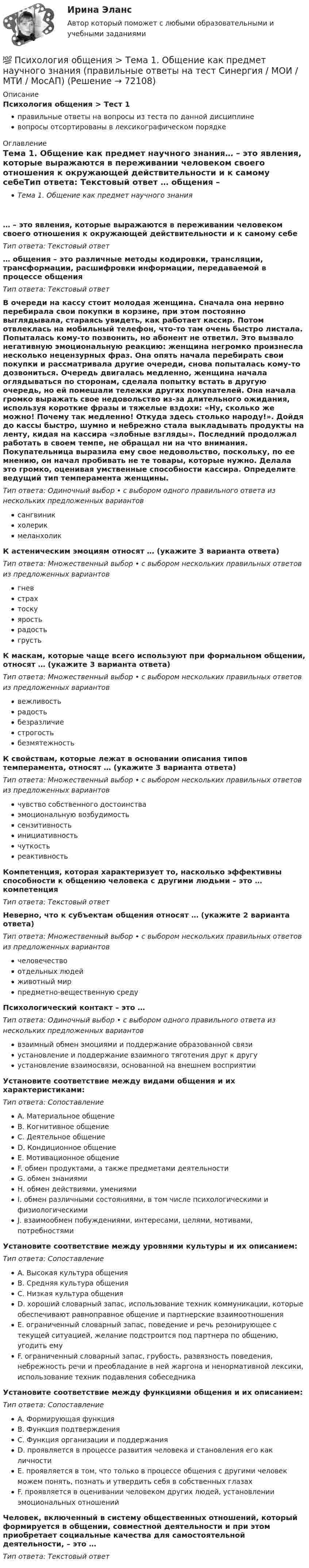      
            Описание
            Психология общения > Тест 1правильные ответы на вопросы из теста по данной дисциплиневопросы отсортированы в лексикографическом порядке 
            Оглавление
            Тема 1. Общение как предмет научного знания… – это явления, которые выражаются в переживании человеком своего отношения к окружающей действительности и к самому себеТип ответа: Текcтовый ответ … общения – это различные методы кодировки, трансляции, трансформации, расшифровки информации, передаваемой в процессе общенияТип ответа: Текcтовый ответ В очереди на кассу стоит молодая женщина. Сначала она нервно перебирала свои покупки в корзине, при этом постоянно выглядывала, стараясь увидеть, как работает кассир. Потом отвлеклась на мобильный телефон, что-то там очень быстро листала. Попыталась кому-то позвонить, но абонент не ответил. Это вызвало негативную эмоциональную реакцию: женщина негромко произнесла несколько нецензурных фраз. Она опять начала перебирать свои покупки и рассматривала другие очереди, снова попыталась кому-то дозвониться. Очередь двигалась медленно, женщина начала оглядываться по сторонам, сделала попытку встать в другую очередь, но ей помешали тележки других покупателей. Она начала громко выражать свое недовольство из-за длительного ожидания, используя короткие фразы и тяжелые вздохи: «Ну, сколько же можно! Почему так медленно! Откуда здесь столько народу!». Дойдя до кассы быстро, шумно и небрежно стала выкладывать продукты на ленту, кидая на кассира «злобные взгляды». Последний продолжал работать в своем темпе, не обращал ни на что внимания. Покупательница выразила ему свое недовольство, поскольку, по ее мнению, он начал пробивать не те товары, которые нужно. Делала это громко, оценивая умственные способности кассира. Определите ведущий тип темперамента женщины.Тип ответа: Одиночный выбор • с выбором одного правильного ответа из нескольких предложенных вариантовсангвиникхолерикмеланхоликК астеническим эмоциям относят … (укажите 3 варианта ответа)Тип ответа: Множественный выбор • с выбором нескольких правильных ответов из предложенных вариантовгневстрахтоскуяростьрадостьгрустьК маскам, которые чаще всего используют при формальном общении, относят … (укажите 3 варианта ответа)Тип ответа: Множественный выбор • с выбором нескольких правильных ответов из предложенных вариантоввежливостьрадостьбезразличиестрогостьбезмятежностьК свойствам, которые лежат в основании описания типов темперамента, относят … (укажите 3 варианта ответа)Тип ответа: Множественный выбор • с выбором нескольких правильных ответов из предложенных вариантовчувство собственного достоинстваэмоциональную возбудимостьсензитивностьинициативностьчуткостьреактивностьКомпетенция, которая характеризует то, насколько эффективны способности к общению человека с другими людьми – это … компетенцияТип ответа: Текcтовый ответ Неверно, что к субъектам общения относят … (укажите 2 варианта ответа)Тип ответа: Множественный выбор • с выбором нескольких правильных ответов из предложенных вариантовчеловечествоотдельных людейживотный мирпредметно-вещественную средуПсихологический контакт – это …Тип ответа: Одиночный выбор • с выбором одного правильного ответа из нескольких предложенных вариантоввзаимный обмен эмоциями и поддержание образованной связиустановление и поддержание взаимного тяготения друг к другуустановление взаимосвязи, основанной на внешнем восприятииУстановите соответствие между видами общения и их характеристиками:Тип ответа: СопоставлениеA. Материальное общениеB. Когнитивное общениеC. Деятельное общениеD. Кондиционное общениеE. Мотивационное общениеF. обмен продуктами, а также предметами деятельностиG. обмен знаниямиH. обмен действиями, умениямиI. обмен различными состояниями, в том числе психологическими и физиологическимиJ. взаимообмен побуждениями, интересами, целями, мотивами, потребностямиУстановите соответствие между уровнями культуры и их описанием:Тип ответа: СопоставлениеA. Высокая культура общенияB. Средняя культура общенияC. Низкая культура общенияD. хороший словарный запас, использование техник коммуникации, которые обеспечивают равноправное общение и партнерские взаимоотношенияE. ограниченный словарный запас, поведение и речь резонирующее с текущей ситуацией, желание подстроится под партнера по общению, угодить емуF. ограниченный словарный запас, грубость, развязность поведения, небрежность речи и преобладание в ней жаргона и ненормативной лексики, использование техник подавления собеседникаУстановите соответствие между функциями общения и их описанием:Тип ответа: СопоставлениеA. Формирующая функцияB. Функция подтвержденияC. Функция организации и поддержанияD. проявляется в процессе развития человека и становления его как личностиE. проявляется в том, что только в процессе общения с другими человек можем понять, познать и утвердить себя в собственных глазахF. проявляется в оценивании человеком других людей, установлении эмоциональных отношенийЧеловек, включенный в систему общественных отношений, который формируется в общении, совместной деятельности и при этом приобретает социальные качества для самостоятельной деятельности, – это …Тип ответа: Текcтовый ответ   
            
            
            💯 Психология общения [Тема 1-7] (ответы на тесты Синергия / МОИ / МТИ / МосАП, сентябрь 2023)💯 Психология общения > Тема 1. Общение как предмет научного знания (правильные ответы на тест Синергия / МОИ / МТИ / МосАП)💯 Психология общения > Тема 2. Функции общения. Коммуникативная функция общения (правильные ответы на тест Синергия / МОИ / МТИ / МосАП)💯 Психология общения > Тема 3. Интерактивная функция общения (правильные ответы на тест Синергия / МОИ / МТИ / МосАП)💯 Психология общения > Тема 4. Перцептивная функция общения (правильные ответы на тест Синергия / МОИ / МТИ / МосАП)💯 Психология общения > Тема 5. Психологические особенности общения. Средства общения (правильные ответы на тест Синергия / МОИ / МТИ / МосАП)💯 Психология общения > Тема 6. Роль и ролевые ожидания в общении (правильные ответы на тест Синергия / МОИ / МТИ / МосАП)Психология общения  Практическое занятие к теме 3.3 Задание 1 НСПКПсихология общения Практическое занятие к теме 4.1 Задание 2 НСПКПсихология общения  Практическое занятие к теме 4.2 Задание 2   НСПКПсихология общения  Практическое занятие по теме 3.1 Задние 3 НСПКПсихология общения Практическое занятие по теме 3.1 Задние 3    НСПКПСИХОЛОГИЯ ОБЩЕНИЯ Ручное практическое задание Психология общения  Ручное практическое задание НСПК