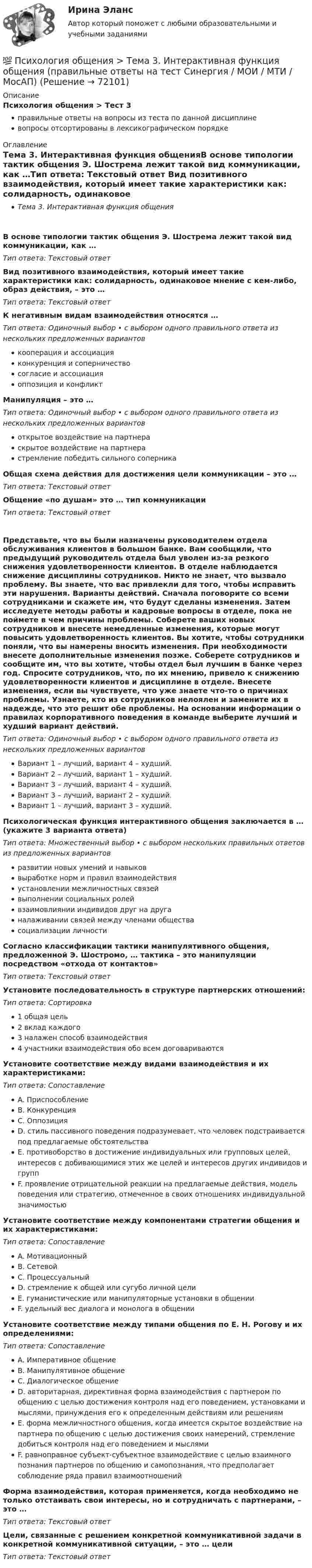      
            Описание
            Психология общения > Тест 3правильные ответы на вопросы из теста по данной дисциплиневопросы отсортированы в лексикографическом порядке 
            Оглавление
            Тема 3. Интерактивная функция общенияВ основе типологии тактик общения Э. Шострема лежит такой вид коммуникации, как …Тип ответа: Текcтовый ответ Вид позитивного взаимодействия, который имеет такие характеристики как: солидарность, одинаковое мнение с кем-либо, образ действия, – это …Тип ответа: Текcтовый ответ К негативным видам взаимодействия относятся …Тип ответа: Одиночный выбор • с выбором одного правильного ответа из нескольких предложенных вариантовкооперация и ассоциацияконкуренция и соперничествосогласие и ассоциацияоппозиция и конфликтМанипуляция – это …Тип ответа: Одиночный выбор • с выбором одного правильного ответа из нескольких предложенных вариантовоткрытое воздействие на партнераскрытое воздействие на партнерастремление победить сильного соперникаОбщая схема действия для достижения цели коммуникации – это …Тип ответа: Текcтовый ответ Общение «по душам»  это … тип коммуникацииТип ответа: Текcтовый ответ Представьте, что вы были назначены руководителем отдела обслуживания клиентов в большом банке. Вам сообщили, что предыдущий руководитель отдела был уволен из-за резкого снижения удовлетворенности клиентов. В отделе наблюдается снижение дисциплины сотрудников. Никто не знает, что вызвало проблему. Вы знаете, что вас привлекли для того, чтобы исправить эти нарушения. Варианты действий. Сначала поговорите со всеми сотрудниками и скажете им, что будут сделаны изменения. Затем исследуете методы работы и кадровые вопросы в отделе, пока не поймете в чем причины проблемы. Соберете ваших новых сотрудников и внесете немедленные изменения, которые могут повысить удовлетворенность клиентов. Вы хотите, чтобы сотрудники поняли, что вы намерены вносить изменения. При необходимости внесете дополнительные изменения позже. Соберете сотрудников и сообщите им, что вы хотите, чтобы отдел был лучшим в банке через год. Спросите сотрудников, что, по их мнению, привело к снижению удовлетворенности клиентов и дисциплине в отделе. Внесете изменения, если вы чувствуете, что уже знаете что-то о причинах проблемы. Узнаете, кто из сотрудников нелоялен и замените их в надежде, что это решит обе проблемы. На основании информации о правилах корпоративного поведения в команде выберите лучший и худший вариант действий.Тип ответа: Одиночный выбор • с выбором одного правильного ответа из нескольких предложенных вариантовВариант 1 – лучший, вариант 4 – худший.Вариант 2 – лучший, вариант 1 – худший.Вариант 3 – лучший, вариант 4 – худший.Вариант 3 – лучший, вариант 2 – худший.Вариант 1 – лучший, вариант 3 – худший.Психологическая функция интерактивного общения заключается в … (укажите 3 варианта ответа)Тип ответа: Множественный выбор • с выбором нескольких правильных ответов из предложенных вариантовразвитии новых умений и навыковвыработке норм и правил взаимодействияустановлении межличностных связейвыполнении социальных ролейвзаимовлиянии индивидов друг на друганалаживании связей между членами обществасоциализации личностиСогласно классификации тактики манипулятивного общения, предложенной Э. Шостромо, … тактика – это манипуляции посредством «отхода от контактов»Тип ответа: Текcтовый ответ Установите последовательность в структуре партнерских отношений:Тип ответа: Сортировка1 общая цель2 вклад каждого3 налажен способ взаимодействия4 участники взаимодействия обо всем договариваютсяУстановите соответствие между видами взаимодействия и их характеристиками:Тип ответа: СопоставлениеA. ПриспособлениеB. КонкуренцияC. ОппозицияD. стиль пассивного поведения подразумевает, что человек подстраивается под предлагаемые обстоятельстваE. противоборство в достижение индивидуальных или групповых целей, интересов с добивающимися этих же целей и интересов других индивидов и группF. проявление отрицательной реакции на предлагаемые действия, модель поведения или стратегию, отмеченное в своих отношениях индивидуальной значимостьюУстановите соответствие между компонентами стратегии общения и их характеристиками:Тип ответа: СопоставлениеA. МотивационныйB. СетевойC. ПроцессуальныйD. стремление к общей или сугубо личной целиE. гуманистические или манипуляторные установки в общенииF. удельный вес диалога и монолога в общенииУстановите соответствие между типами общения по Е. Н. Рогову и их определениями:Тип ответа: СопоставлениеA. Императивное общениеB. Манипулятивное общениеC. Диалогическое общениеD. авторитарная, директивная форма взаимодействия с партнером по общению с целью достижения контроля над его поведением, установками и мыслями, принуждения его к определенным действиям или решениямE. форма межличностного общения, когда имеется скрытое воздействие на партнера по общению с целью достижения своих намерений, стремление добиться контроля над его поведением и мыслямиF. равноправное субъект-субъектное взаимодействие с целью взаимного познания партнеров по общению и самопознания, что предполагает соблюдение ряда правил взаимоотношенийФорма взаимодействия, которая применяется, когда необходимо не только отстаивать свои интересы, но и сотрудничать с партнерами, – это …Тип ответа: Текcтовый ответ Цели, связанные с решением конкретной коммуникативной задачи в конкретной коммуникативной ситуации, – это … целиТип ответа: Текcтовый ответ   
            
            
            💯 Психология общения > Тема 2. Функции общения. Коммуникативная функция общения (правильные ответы на тест Синергия / МОИ / МТИ / МосАП)💯 Психология общения > Тема 3. Интерактивная функция общения (правильные ответы на тест Синергия / МОИ / МТИ / МосАП)💯 Психология общения > Тема 4. Перцептивная функция общения (правильные ответы на тест Синергия / МОИ / МТИ / МосАП)💯 Психология общения > Тема 5. Психологические особенности общения. Средства общения (правильные ответы на тест Синергия / МОИ / МТИ / МосАП)💯 Психология общения > Тема 6. Роль и ролевые ожидания в общении (правильные ответы на тест Синергия / МОИ / МТИ / МосАП)💯 Психология общения > Тема 7. Конфликтное общение. Понятие конфликта, его виды. Способы управления и разрешения конфликтов (правильные ответы на тест Синергия / МОИ / МТИ / МосАП)Психология общения (Темы 1-7) тест с ответами Синергия/МОИ/ МТИ /МОСАППсихология общения  Практическое занятие к теме 4.2 Задание 2   НСПКПсихология общения  Практическое занятие по теме 3.1 Задние 3 НСПКПсихология общения Практическое занятие по теме 3.1 Задние 3    НСПКПСИХОЛОГИЯ ОБЩЕНИЯ Ручное практическое задание Психология общения  Ручное практическое задание НСПКПсихология общения////СИНЕРГИЯ//МОСап//МТИ//МОИ💯 Психология общения [Тема 1-7] (ответы на тесты Синергия / МОИ / МТИ / МосАП, сентябрь 2023)