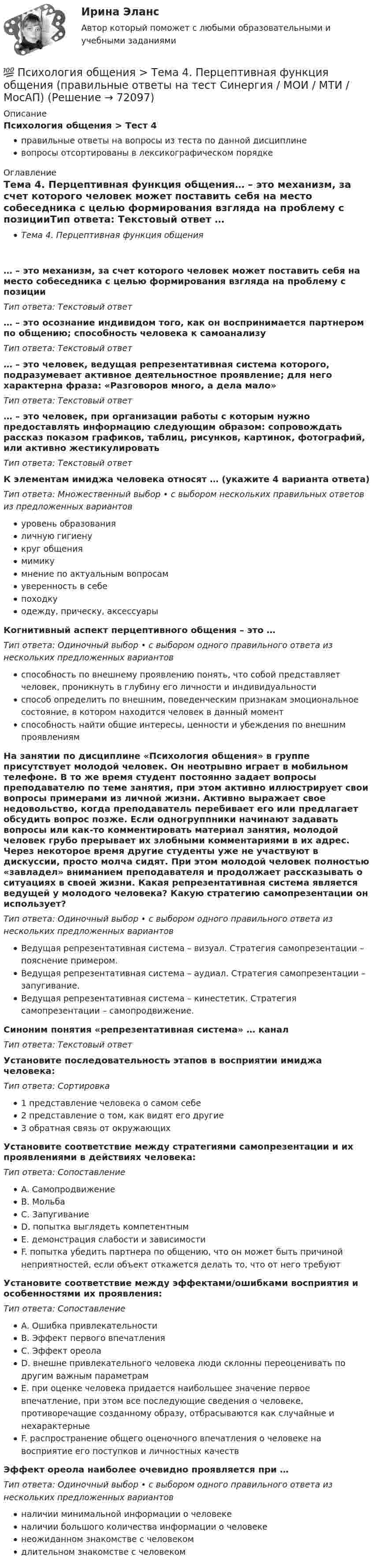      
            Описание
            Психология общения > Тест 4правильные ответы на вопросы из теста по данной дисциплиневопросы отсортированы в лексикографическом порядке 
            Оглавление
            Тема 4. Перцептивная функция общения… – это механизм, за счет которого человек может поставить себя на место собеседника с целью формирования взгляда на проблему с позицииТип ответа: Текcтовый ответ … – это осознание индивидом того, как он воспринимается партнером по общению; способность человека к самоанализуТип ответа: Текcтовый ответ … – это человек, ведущая репрезентативная система которого, подразумевает активное деятельностное проявление; для него характерна фраза: «Разговоров много, а дела мало»Тип ответа: Текcтовый ответ … – это человек, при организации работы с которым нужно предоставлять информацию следующим образом: сопровождать рассказ показом графиков, таблиц, рисунков, картинок, фотографий, или активно жестикулироватьТип ответа: Текcтовый ответ К элементам имиджа человека относят … (укажите 4 варианта ответа)Тип ответа: Множественный выбор • с выбором нескольких правильных ответов из предложенных вариантовуровень образованияличную гигиенукруг общениямимикумнение по актуальным вопросамуверенность в себепоходкуодежду, прическу, аксессуарыКогнитивный аспект перцептивного общения – это …Тип ответа: Одиночный выбор • с выбором одного правильного ответа из нескольких предложенных вариантовспособность по внешнему проявлению понять, что собой представляет человек, проникнуть в глубину его личности и индивидуальностиспособ определить по внешним, поведенческим признакам эмоциональное состояние, в котором находится человек в данный моментспособность найти общие интересы, ценности и убеждения по внешним проявлениямНа занятии по дисциплине «Психология общения» в группе присутствует молодой человек. Он неотрывно играет в мобильном телефоне. В то же время студент постоянно задает вопросы преподавателю по теме занятия, при этом активно иллюстрирует свои вопросы примерами из личной жизни. Активно выражает свое недовольство, когда преподаватель перебивает его или предлагает обсудить вопрос позже. Если одногруппники начинают задавать вопросы или как-то комментировать материал занятия, молодой человек грубо прерывает их злобными комментариями в их адрес. Через некоторое время другие студенты уже не участвуют в дискуссии, просто молча сидят. При этом молодой человек полностью «завладел» вниманием преподавателя и продолжает рассказывать о ситуациях в своей жизни. Какая репрезентативная система является ведущей у молодого человека? Какую стратегию самопрезентации он использует?Тип ответа: Одиночный выбор • с выбором одного правильного ответа из нескольких предложенных вариантовВедущая репрезентативная система – визуал. Стратегия самопрезентации – пояснение примером.Ведущая репрезентативная система – аудиал. Стратегия самопрезентации – запугивание.Ведущая репрезентативная система – кинестетик. Стратегия самопрезентации – самопродвижение.Синоним понятия «репрезентативная система»  … каналТип ответа: Текcтовый ответ Установите последовательность этапов в восприятии имиджа человека:Тип ответа: Сортировка1 представление человека о самом себе2 представление о том, как видят его другие3 обратная связь от окружающихУстановите соответствие между стратегиями самопрезентации и их проявлениями в действиях человека:Тип ответа: СопоставлениеA. СамопродвижениеB. МольбаC. ЗапугиваниеD. попытка выглядеть компетентнымE. демонстрация слабости и зависимостиF. попытка убедить партнера по общению, что он может быть причиной неприятностей, если объект откажется делать то, что от него требуютУстановите соответствие между эффектами/ошибками восприятия и особенностями их проявления:Тип ответа: СопоставлениеA. Ошибка привлекательностиB. Эффект первого впечатленияC. Эффект ореолаD. внешне привлекательного человека люди склонны переоценивать по другим важным параметрамE. при оценке человека придается наибольшее значение первое впечатление, при этом все последующие сведения о человеке, противоречащие созданному образу, отбрасываются как случайные и нехарактерныеF. распространение общего оценочного впечатления о человеке на восприятие его поступков и личностных качествЭффект ореола наиболее очевидно проявляется при …Тип ответа: Одиночный выбор • с выбором одного правильного ответа из нескольких предложенных вариантовналичии минимальной информации о человекеналичии большого количества информации о человекенеожиданном знакомстве с человекомдлительном знакомстве с человеком  
            
            
            💯 Психология общения > Тема 3. Интерактивная функция общения (правильные ответы на тест Синергия / МОИ / МТИ / МосАП)💯 Психология общения > Тема 4. Перцептивная функция общения (правильные ответы на тест Синергия / МОИ / МТИ / МосАП)💯 Психология общения > Тема 5. Психологические особенности общения. Средства общения (правильные ответы на тест Синергия / МОИ / МТИ / МосАП)💯 Психология общения > Тема 6. Роль и ролевые ожидания в общении (правильные ответы на тест Синергия / МОИ / МТИ / МосАП)💯 Психология общения > Тема 7. Конфликтное общение. Понятие конфликта, его виды. Способы управления и разрешения конфликтов (правильные ответы на тест Синергия / МОИ / МТИ / МосАП)Психология общения (Темы 1-7) тест с ответами Синергия/МОИ/ МТИ /МОСАППсихология общения ТЕСТ-1    НСПКПсихология общения  Практическое занятие по теме 3.1 Задние 3 НСПКПсихология общения Практическое занятие по теме 3.1 Задние 3    НСПКПСИХОЛОГИЯ ОБЩЕНИЯ Ручное практическое задание Психология общения  Ручное практическое задание НСПКПсихология общения////СИНЕРГИЯ//МОСап//МТИ//МОИ💯 Психология общения [Тема 1-7] (ответы на тесты Синергия / МОИ / МТИ / МосАП, сентябрь 2023)💯 Психология общения > Тема 1. Общение как предмет научного знания (правильные ответы на тест Синергия / МОИ / МТИ / МосАП)