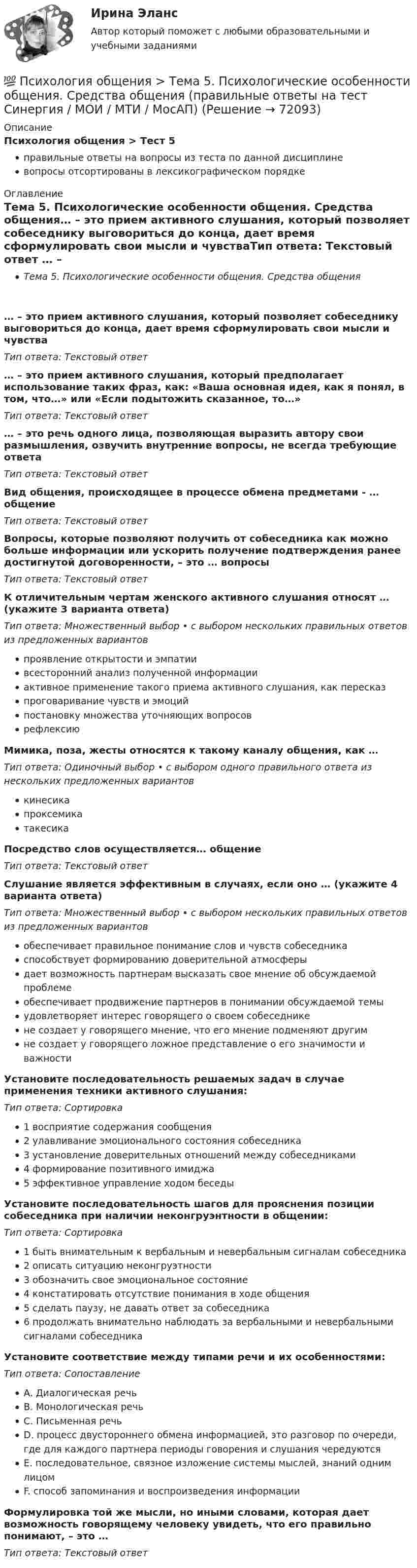      
            Описание
            Психология общения > Тест 5правильные ответы на вопросы из теста по данной дисциплиневопросы отсортированы в лексикографическом порядке 
            Оглавление
            Тема 5. Психологические особенности общения. Средства общения… – это прием активного слушания, который позволяет собеседнику выговориться до конца, дает время сформулировать свои мысли и чувстваТип ответа: Текcтовый ответ … – это прием активного слушания, который предполагает использование таких фраз, как: «Ваша основная идея, как я понял, в том, что…» или «Если подытожить сказанное, то…»Тип ответа: Текcтовый ответ … – это речь одного лица, позволяющая выразить автору свои размышления, озвучить внутренние вопросы, не всегда требующие ответаТип ответа: Текcтовый ответ Вид общения, происходящее в процессе обмена предметами - … общениеТип ответа: Текcтовый ответ Вопросы, которые позволяют получить от собеседника как можно больше информации или ускорить получение подтверждения ранее достигнутой договоренности, – это … вопросыТип ответа: Текcтовый ответ К отличительным чертам женского активного слушания относят … (укажите 3 варианта ответа)Тип ответа: Множественный выбор • с выбором нескольких правильных ответов из предложенных вариантовпроявление открытости и эмпатиивсесторонний анализ полученной информацииактивное применение такого приема активного слушания, как пересказпроговаривание чувств и эмоцийпостановку множества уточняющих вопросоврефлексиюМимика, поза, жесты относятся к такому каналу общения, как …Тип ответа: Одиночный выбор • с выбором одного правильного ответа из нескольких предложенных вариантовкинесикапроксемикатакесикаПосредство слов осуществляется… общениеТип ответа: Текcтовый ответ Слушание является эффективным в случаях, если оно … (укажите 4 варианта ответа)Тип ответа: Множественный выбор • с выбором нескольких правильных ответов из предложенных вариантовобеспечивает правильное понимание слов и чувств собеседникаспособствует формированию доверительной атмосферыдает возможность партнерам высказать свое мнение об обсуждаемой проблемеобеспечивает продвижение партнеров в понимании обсуждаемой темыудовлетворяет интерес говорящего о своем собеседникене создает у говорящего мнение, что его мнение подменяют другимне создает у говорящего ложное представление о его значимости и важностиУстановите последовательность решаемых задач в случае применения техники активного слушания:Тип ответа: Сортировка1 восприятие содержания сообщения2 улавливание эмоционального состояния собеседника3 установление доверительных отношений между собеседниками4 формирование позитивного имиджа5 эффективное управление ходом беседыУстановите последовательность шагов для прояснения позиции собеседника при наличии неконгруэнтности в общении:Тип ответа: Сортировка1 быть внимательным к вербальным и невербальным сигналам собеседника2 описать ситуацию неконгруэтности3 обозначить свое эмоциональное состояние4 констатировать отсутствие понимания в ходе общения5 сделать паузу, не давать ответ за собеседника6 продолжать внимательно наблюдать за вербальными и невербальными сигналами собеседникаУстановите соответствие между типами речи и их особенностями:Тип ответа: СопоставлениеA. Диалогическая речьB. Монологическая речьC. Письменная речьD. процесс двустороннего обмена информацией, это разговор по очереди, где для каждого партнера периоды говорения и слушания чередуютсяE. последовательное, связное изложение системы мыслей, знаний одним лицомF. способ запоминания и воспроизведения информацииФормулировка той же мысли, но иными словами, которая дает возможность говорящему человеку увидеть, что его правильно понимают, – это …Тип ответа: Текcтовый ответ   
            
            
            💯 Психология общения > Тема 4. Перцептивная функция общения (правильные ответы на тест Синергия / МОИ / МТИ / МосАП)💯 Психология общения > Тема 5. Психологические особенности общения. Средства общения (правильные ответы на тест Синергия / МОИ / МТИ / МосАП)💯 Психология общения > Тема 6. Роль и ролевые ожидания в общении (правильные ответы на тест Синергия / МОИ / МТИ / МосАП)💯 Психология общения > Тема 7. Конфликтное общение. Понятие конфликта, его виды. Способы управления и разрешения конфликтов (правильные ответы на тест Синергия / МОИ / МТИ / МосАП)Психология общения (Темы 1-7) тест с ответами Синергия/МОИ/ МТИ /МОСАППсихология общения ТЕСТ-1    НСПКПсихология общения  ТЕСТ-2    НСПКПсихология общения Практическое занятие по теме 3.1 Задние 3    НСПКПСИХОЛОГИЯ ОБЩЕНИЯ Ручное практическое задание Психология общения  Ручное практическое задание НСПКПсихология общения////СИНЕРГИЯ//МОСап//МТИ//МОИ💯 Психология общения [Тема 1-7] (ответы на тесты Синергия / МОИ / МТИ / МосАП, сентябрь 2023)💯 Психология общения > Тема 1. Общение как предмет научного знания (правильные ответы на тест Синергия / МОИ / МТИ / МосАП)💯 Психология общения > Тема 2. Функции общения. Коммуникативная функция общения (правильные ответы на тест Синергия / МОИ / МТИ / МосАП)
