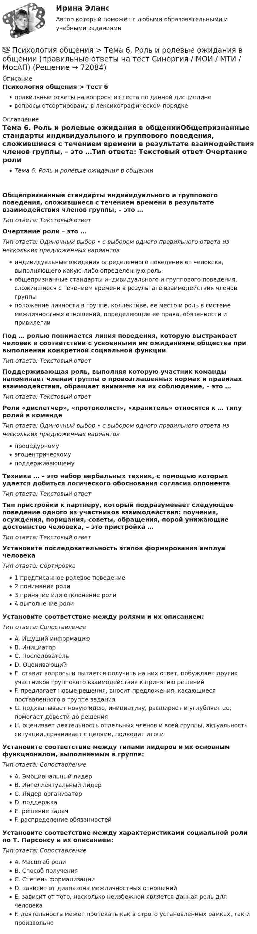      
            Описание
            Психология общения > Тест 6правильные ответы на вопросы из теста по данной дисциплиневопросы отсортированы в лексикографическом порядке 
            Оглавление
            Тема 6. Роль и ролевые ожидания в общенииОбщепризнанные стандарты индивидуального и группового поведения, сложившиеся с течением времени в результате взаимодействия членов группы, – это …Тип ответа: Текcтовый ответ Очертание роли – это …Тип ответа: Одиночный выбор • с выбором одного правильного ответа из нескольких предложенных вариантовиндивидуальные ожидания определенного поведения от человека, выполняющего какую-либо определенную рольобщепризнанные стандарты индивидуального и группового поведения, сложившиеся с течением времени в результате взаимодействия членов группыположение личности в группе, коллективе, ее место и роль в системе межличностных отношений, определяющие ее права, обязанности и привилегииПод … ролью понимается линия поведения, которую выстраивает человек в соответствии с усвоенными им ожиданиями общества при выполнении конкретной социальной функцииТип ответа: Текcтовый ответ Поддерживающая роль, выполняя которую участник команды напоминает членам группы о провозглашенных нормах и правилах взаимодействия, обращает внимание на их соблюдение, – это …Тип ответа: Текcтовый ответ Роли «диспетчер», «протоколист», «хранитель» относятся к … типу ролей в командеТип ответа: Одиночный выбор • с выбором одного правильного ответа из нескольких предложенных вариантовпроцедурномуэгоцентрическомуподдерживающемуТехника … – это набор вербальных техник, с помощью которых удается добиться логического обоснования согласия оппонентаТип ответа: Текcтовый ответ Тип пристройки к партнеру, который подразумевает следующее поведение одного из участников взаимодействия: поучения, осуждения, порицания, советы, обращения, порой унижающие достоинство человека, – это пристройка …Тип ответа: Текcтовый ответ Установите последовательность этапов формирования амплуа человекаТип ответа: Сортировка1 предписанное ролевое поведение2 понимание роли3 принятие или отклонение роли4 выполнение ролиУстановите соответствие между ролями и их описанием:Тип ответа: СопоставлениеA. Ищущий информациюB. ИнициаторC. ПоследовательD. ОценивающийE. ставит вопросы и пытается получить на них ответ, побуждает других участников группового взаимодействия к принятию решенийF. предлагает новые решения, вносит предложения, касающиеся поставленного в группе заданияG. подхватывает новую идею, инициативу, расширяет и углубляет ее, помогает довести до решенияH. оценивает деятельность отдельных членов и всей группы, актуальность ситуации, сравнивает с целями, подводит итогиУстановите соответствие между типами лидеров и их основным функционалом, выполняемым в группе:Тип ответа: СопоставлениеA. Эмоциональный лидерB. Интеллектуальный лидерC. Лидер-организаторD. поддержкаE. решение задачF. распределение обязанностейУстановите соответствие между характеристиками социальной роли по Т. Парсонсу и их описанием:Тип ответа: СопоставлениеA. Масштаб ролиB. Способ полученияC. Степень формализацииD. зависит от диапазона межличностных отношенийE. зависит от того, насколько неизбежной является данная роль для человекаF. деятельность может протекать как в строго установленных рамках, так и произвольно  
            
            
            💯 Психология общения > Тема 5. Психологические особенности общения. Средства общения (правильные ответы на тест Синергия / МОИ / МТИ / МосАП)💯 Психология общения > Тема 6. Роль и ролевые ожидания в общении (правильные ответы на тест Синергия / МОИ / МТИ / МосАП)💯 Психология общения > Тема 7. Конфликтное общение. Понятие конфликта, его виды. Способы управления и разрешения конфликтов (правильные ответы на тест Синергия / МОИ / МТИ / МосАП)Психология общения (Темы 1-7) тест с ответами Синергия/МОИ/ МТИ /МОСАППсихология общения ТЕСТ-1    НСПКПсихология общения  ТЕСТ-2    НСПКПсихология общения  ТЕСТ-3    НСПКПСИХОЛОГИЯ ОБЩЕНИЯ Ручное практическое задание Психология общения  Ручное практическое задание НСПКПсихология общения////СИНЕРГИЯ//МОСап//МТИ//МОИ💯 Психология общения [Тема 1-7] (ответы на тесты Синергия / МОИ / МТИ / МосАП, сентябрь 2023)💯 Психология общения > Тема 1. Общение как предмет научного знания (правильные ответы на тест Синергия / МОИ / МТИ / МосАП)💯 Психология общения > Тема 2. Функции общения. Коммуникативная функция общения (правильные ответы на тест Синергия / МОИ / МТИ / МосАП)💯 Психология общения > Тема 3. Интерактивная функция общения (правильные ответы на тест Синергия / МОИ / МТИ / МосАП)
