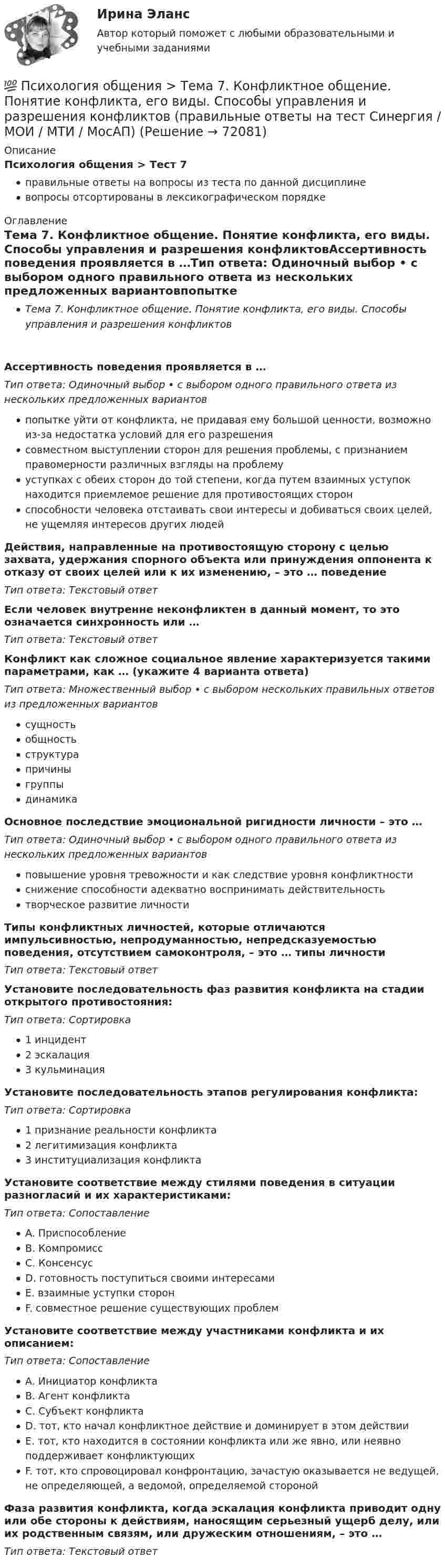     
            Описание
            Психология общения > Тест 7правильные ответы на вопросы из теста по данной дисциплиневопросы отсортированы в лексикографическом порядке 
            Оглавление
            Тема 7. Конфликтное общение. Понятие конфликта, его виды. Способы управления и разрешения конфликтовАссертивность поведения проявляется в …Тип ответа: Одиночный выбор • с выбором одного правильного ответа из нескольких предложенных вариантовпопытке уйти от конфликта, не придавая ему большой ценности, возможно из-за недостатка условий для его разрешениясовместном выступлении сторон для решения проблемы, с признанием правомерности различных взгляды на проблемууступках с обеих сторон до той степени, когда путем взаимных уступок находится приемлемое решение для противостоящих сторонспособности человека отстаивать свои интересы и добиваться своих целей, не ущемляя интересов других людейДействия, направленные на противостоящую сторону с целью захвата, удержания спорного объекта или принуждения оппонента к отказу от своих целей или к их изменению, – это … поведениеТип ответа: Текcтовый ответ Если человек внутренне неконфликтен в данный момент, то это означается синхронность или …Тип ответа: Текcтовый ответ Конфликт как сложное социальное явление характеризуется такими параметрами, как … (укажите 4 варианта ответа)Тип ответа: Множественный выбор • с выбором нескольких правильных ответов из предложенных вариантовсущностьобщностьструктурапричиныгруппыдинамикаОсновное последствие эмоциональной ригидности личности – это …Тип ответа: Одиночный выбор • с выбором одного правильного ответа из нескольких предложенных вариантовповышение уровня тревожности и как следствие уровня конфликтностиснижение способности адекватно воспринимать действительностьтворческое развитие личностиТипы конфликтных личностей, которые отличаются импульсивностью, непродуманностью, непредсказуемостью поведения, отсутствием самоконтроля, – это … типы личностиТип ответа: Текcтовый ответ Установите последовательность фаз развития конфликта на стадии открытого противостояния:Тип ответа: Сортировка1 инцидент2 эскалация3 кульминацияУстановите последовательность этапов регулирования конфликта:Тип ответа: Сортировка1 признание реальности конфликта2 легитимизация конфликта3 институциализация конфликтаУстановите соответствие между стилями поведения в ситуации разногласий и их характеристиками:Тип ответа: СопоставлениеA. ПриспособлениеB. КомпромиссC. КонсенсусD. готовность поступиться своими интересамиE. взаимные уступки сторонF. совместное решение существующих проблемУстановите соответствие между участниками конфликта и их описанием:Тип ответа: СопоставлениеA. Инициатор конфликтаB. Агент конфликтаC. Субъект конфликтаD. тот, кто начал конфликтное действие и доминирует в этом действииE. тот, кто находится в состоянии конфликта или же явно, или неявно поддерживает конфликтующихF. тот, кто спровоцировал конфронтацию, зачастую оказывается не ведущей, не определяющей, а ведомой, определяемой сторонойФаза развития конфликта, когда эскалация конфликта приводит одну или обе стороны к действиям, наносящим серьезный ущерб делу, или их родственным связям, или дружеским отношениям, – это …Тип ответа: Текcтовый ответ   
            
            
            💯 Психология общения > Тема 6. Роль и ролевые ожидания в общении (правильные ответы на тест Синергия / МОИ / МТИ / МосАП)💯 Психология общения > Тема 7. Конфликтное общение. Понятие конфликта, его виды. Способы управления и разрешения конфликтов (правильные ответы на тест Синергия / МОИ / МТИ / МосАП)Психология общения (Темы 1-7) тест с ответами Синергия/МОИ/ МТИ /МОСАППсихология общения ТЕСТ-1    НСПКПсихология общения  ТЕСТ-2    НСПКПсихология общения  ТЕСТ-3    НСПКПсихология общения  ТЕСТ-4  НСПКПсихология общения  Ручное практическое задание НСПКПсихология общения////СИНЕРГИЯ//МОСап//МТИ//МОИ💯 Психология общения [Тема 1-7] (ответы на тесты Синергия / МОИ / МТИ / МосАП, сентябрь 2023)💯 Психология общения > Тема 1. Общение как предмет научного знания (правильные ответы на тест Синергия / МОИ / МТИ / МосАП)💯 Психология общения > Тема 2. Функции общения. Коммуникативная функция общения (правильные ответы на тест Синергия / МОИ / МТИ / МосАП)💯 Психология общения > Тема 3. Интерактивная функция общения (правильные ответы на тест Синергия / МОИ / МТИ / МосАП)💯 Психология общения > Тема 4. Перцептивная функция общения (правильные ответы на тест Синергия / МОИ / МТИ / МосАП)