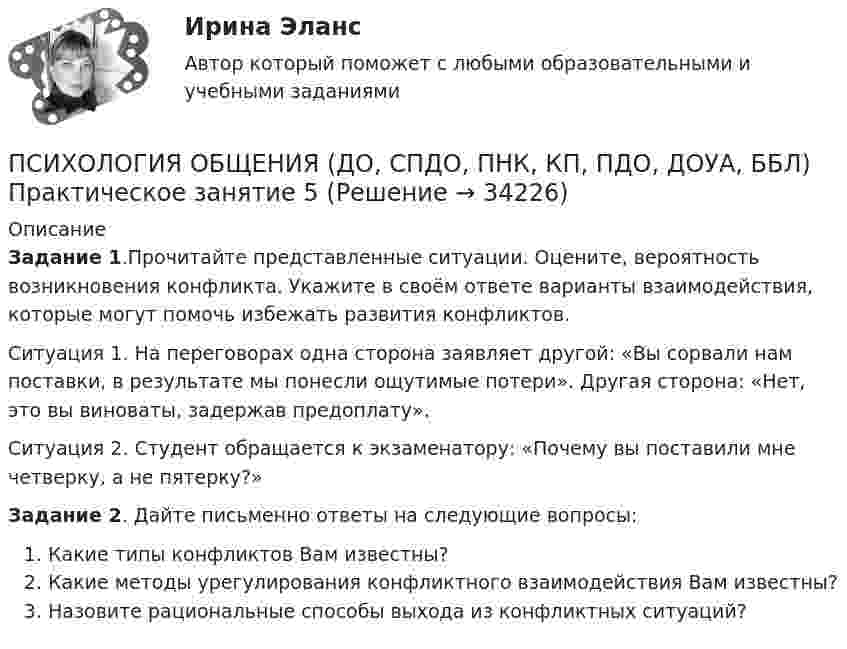      
          Описание
          Задание 1.Прочитайте представленные ситуации. Оцените, вероятность возникновения конфликта. Укажите в своём ответе варианты взаимодействия, которые могут помочь избежать развития конфликтов.Ситуация 1. На переговорах одна сторона заявляет другой: «Вы сорвали нам поставки, в результате мы понесли ощутимые потери». Другая сторона: «Нет, это вы виноваты, задержав предоплату».Ситуация 2. Студент обращается к экзаменатору: «Почему вы поставили мне четверку, а не пятерку?»Задание 2. Дайте письменно ответы на следующие вопросы:Какие типы конфликтов Вам известны? Какие методы урегулирования конфликтного взаимодействия Вам известны?Назовите рациональные способы выхода из конфликтных ситуаций?  
            
            
            ПСИХОЛОГИЯ ОБЩЕНИЯ (ДО, СПДО, ПНК, КП, ПДО, ДОУА, ББЛ) НСПК Ручное практическое задание (Полностью) ПСИХОЛОГИЯ ОБЩЕНИЯ (ДО, СПДО, ПНК, КП, ПДО, ДОУА, ББЛ) Практическое занятие 5ПСИХОЛОГИЯ ОБЩЕНИЯ (ДО, СПДО, ПНК, КП, ПДО, ДОУА, ББЛ) Практическое занятие 6Психология общения (ДО, СпДО, ПНК, КП, ПДО, ДОУА, ББЛ) Практическое занятие к теме 1.2 Задание 2Психология общения (ДО, СпДО, ПНК, КП, ПДО, ДОУА, ББЛ) Практическое занятие к теме 2.2 Задание 1,3Психология общения (ДО, СпДО, ПНК, КП, ПДО, ДОУА, ББЛ) Практическое занятие к теме 2.2 Задание 1,3Психология общения (ДО, СпДО, ПНК, КП, ПДО, ДОУА, ББЛ) Практическое занятие к теме 3.1 Задание 2Психология общения (ДО, СпДО, ПНК, КП, ПДО, ДОУА, ББЛ)Психология общения (ДО, СпДО, ПНК, КП, ПДО, ДОУА, ББЛ)Психология общения (ДО, СпДО, ПНК, КП, ПДО, ДОУА, ББЛ)Психология общения (ДО, СпДО, ПНК, КП, ПДО, ДОУА, ББЛ)Психология общения (ДО, СпДО, ПНК, КП, ПДО, ДОУА, ББЛ) Комплексное заданиеПсихология общения (ДО, СпДО, ПНК, КП, ПДО, ДОУА, ББЛ) Комплексное задание НСПКПсихология общения (ДО, СпДО, ПНК, КП, ПДО, ДОУА, ББЛ) Комплексное задание ПНК