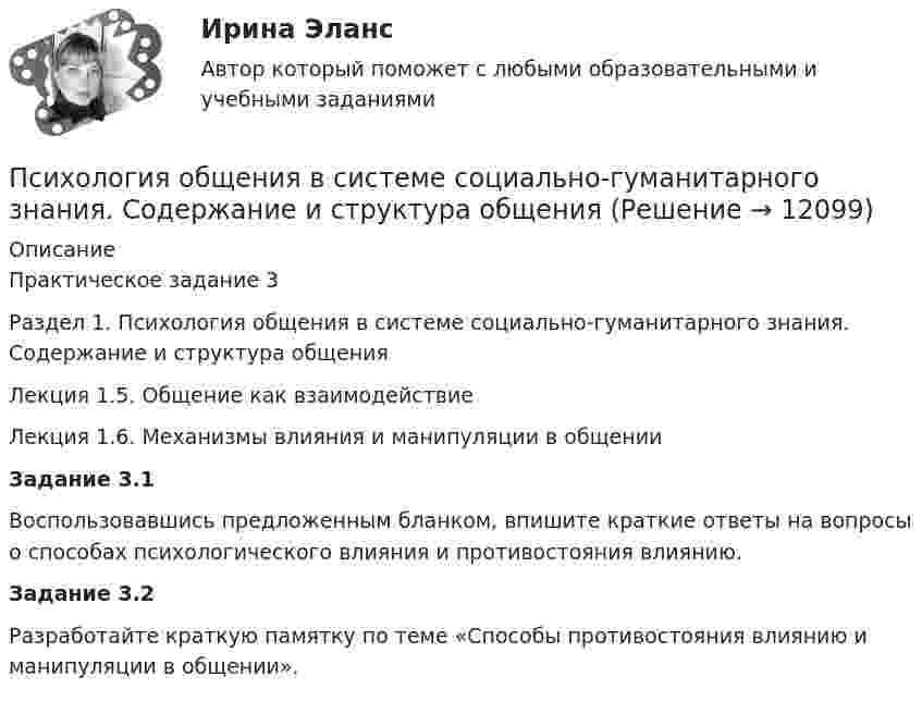      
          Описание
          	Практическое задание 3	Раздел 1. Психология общения в системе социально-гуманитарного знания. Содержание и структура общения 	Лекция 1.5. Общение как взаимодействие	Лекция 1.6. Механизмы влияния и манипуляции в общении Задание 3.1	Воспользовавшись предложенным бланком, впишите краткие ответы на вопросы о способах психологического влияния и противостояния влиянию. Задание 3.2	Разработайте краткую памятку по теме «Способы противостояния влиянию и манипуляции в общении».  
            
            
            Психология общения все задания  Психология общения в системе социально-гуманитарного знания. Содержание и структура общения Психология общения в системе социально-гуманитарного знания. Содержание и структура общения Психология общения (ДО, СпДО, ПНК, КП, ПДО, ДОУА, ББЛ)Психология общения (ДО, СпДО, ПНК, КП, ПДО, ДОУА, ББЛ)Психология общения (ДО, СпДО, ПНК, КП, ПДО, ДОУА, ББЛ)Психология общения (ДО, СпДО, ПНК, КП, ПДО, ДОУА, ББЛ)Психология маркетинга и рекламы.фм_БАК (тест с ответами Синергия/МОИ/ МТИ /МОСАП)Психология.  Наблюдение, описание, анализ ролевых ситуаций.Психология НСПК Практическое занятие 2. Задание 10. (автоматическое) Кроссвордпсихология общенияпсихология общенияПсихология общенияПсихология общения 3к1с. Итоговый тест. (КСУ)