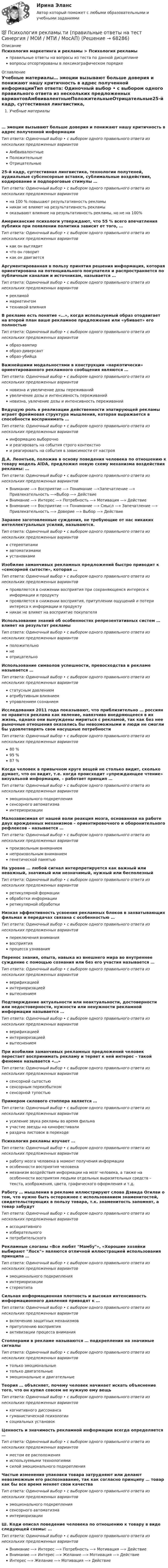      
            Описание
            Психология маркетинга и рекламы > Психология рекламыправильные ответы на вопросы из теста по данной дисциплиневопросы отсортированы в лексикографическом порядке 
            Оглавление
            Учебные материалы… эмоции вызывают больше доверия и понижают нашу критичность в адрес полученной информацииТип ответа: Одиночный выбор • с выбором одного правильного ответа из нескольких предложенных вариантовАмбвивалентныеПоложительныеОтрицательные25-й кадр, суггестивная лингвистика, технологии полутеней, аудиальные субсенсорные вставки, сублимальные воздействия, кодирование и подпороговые стимулы …Тип ответа: Одиночный выбор • с выбором одного правильного ответа из нескольких предложенных вариантовна 100 % повышают результативность рекламыникак не влияют на результативность рекламыоказывают влияние на результативность рекламы, но не на 100%Американские психологи утверждают, что 55 % всего впечатления публики при появлении политика зависит от того, …Тип ответа: Одиночный выбор • с выбором одного правильного ответа из нескольких предложенных вариантовкак он выглядитчто он говориткак он двигаетсяАргументированная в пользу принятия решения информация, которая ориентирована на потенциального покупателя и распространяется по публичным каналам и источникам, называется …Тип ответа: Одиночный выбор • с выбором одного правильного ответа из нескольких предложенных вариантоврекламоймаркетингомтехникой влиянияВ рекламе есть понятие «…», когда используемый образ отодвигает на второй план ваше рекламное предложение или «убивает» его полностьюТип ответа: Одиночный выбор • с выбором одного правильного ответа из нескольких предложенных вариантовобраз-вампиробраз-диверсантобраз-убийцаВажнейшими модальностями в конструкции «наркотически» ориентированного рекламного сообщения являются …Тип ответа: Одиночный выбор • с выбором одного правильного ответа из нескольких предложенных вариантовновизна и увеличение дозы переживанийувеличение дозы и интенсивность переживанийновизна, увлечение дозы и интенсивность переживанийВедущую роль в реализации действенности эпатирующей рекламы играет фреймовая структура мышления, которая выражается в способности воспринимать …Тип ответа: Одиночный выбор • с выбором одного правильного ответа из нескольких предложенных вариантовинформацию выборочнои реагировать на события строго контекстнои реагировать на события в зависимости от настрояД.А. Леонтьев, положив в основу поведения человека по отношению к товару модель AlDA, предложил новую схему механизма воздействия рекламы: …Тип ответа: Одиночный выбор • с выбором одного правильного ответа из нескольких предложенных вариантовВнимание —» Восприятие —» Понимание —»Запечатление —» Привлекательность —»Выбор —» ДействиеВнимание —» Интерес —» Потребность —» Мотивация —» ДействиеВнимание —» Восприятие —» Понимание —» Смысл —» Запечатление —» Привлекательность —» Доверие —» Выбор —» ДействиеЗаранее заготовленные суждения, не требующие от нас никаких интеллектуальных усилий, называются.Тип ответа: Одиночный выбор • с выбором одного правильного ответа из нескольких предложенных вариантовстереотипамиавтоматизмамиустановкамиИзобилие заманчивых рекламных предложений быстро приводит к «сенсорной сытости», которая …Тип ответа: Одиночный выбор • с выбором одного правильного ответа из нескольких предложенных вариантовпроявляется в снижении восприятия при сохраняющемся интересе к информации и продуктупроявляется в снижении восприятия, притуплении ощущений и потери интереса к информации и продуктуникак не влияет на восприятие покупателяИспользование знаний об особенностях репрезентативных систем … влияет на результат рекламыТип ответа: Одиночный выбор • с выбором одного правильного ответа из нескольких предложенных вариантовположительнонеотрицательноИспользование символов успешности, превосходства в рекламе называется …Тип ответа: Одиночный выбор • с выбором одного правильного ответа из нескольких предложенных вариантовстатусным давлениематрибутивным влияниемуправлением сознаниемИсследования 2011 года показывают, что приблизительно … россиян не нравится реклама как явление, навязчиво внедряющееся в их жизнь, однако они вынуждены мириться с рекламой, так как без нее рыночные отношения оказались бы невозможными и люди не смогли бы удовлетворять свои насущные потребностиТип ответа: Одиночный выбор • с выбором одного правильного ответа из нескольких предложенных вариантов80 %95 %87 %Когда человек в привычном круге вещей не столько видит, сколько думает, что он видит, т.е. когда происходит «упреждающее чтение» визуальной информации, – работает принцип …Тип ответа: Одиночный выбор • с выбором одного правильного ответа из нескольких предложенных вариантовэмоционального подкреплениясенсорного автоматизмаинтериоризацииМалозависимая от нашей воли реакция мозга, основанная на работе двух врожденных механизмов – ориентировочного и оборонительного рефлексов – называется …Тип ответа: Одиночный выбор • с выбором одного правильного ответа из нескольких предложенных вариантовпроизвольным вниманиемнепроизвольным вниманиемгенетической памятьюНа уровне … любой сигнал интерпретируется как важный или неважный, значимый или незначимый, нужный или бесполезныйТип ответа: Одиночный выбор • с выбором одного правильного ответа из нескольких предложенных вариантовретикулярной формацииобработки информацииретикулярной обработкиНизкая эффективность усвоения рекламных блоков в захватывающих фильмах и передачах связана с особенностью …Тип ответа: Одиночный выбор • с выбором одного правильного ответа из нескольких предложенных вариантовпереключения вниманиявосприятияпроцесса узнаванияПеренос знания, опыта, навыка из внешнего мира во внутреннее суждение с помощью сознания или без его участия называется …Тип ответа: Одиночный выбор • с выбором одного правильного ответа из нескольких предложенных вариантовверификациейинтериоризациейвытеснениемПодтверждение актуальности или неактуальности, достоверности или недостоверности, нужности или ненужности рекламной информации называется …Тип ответа: Одиночный выбор • с выбором одного правильного ответа из нескольких предложенных вариантовверификациейинтериоризациейвытеснениемПри изобилии заманчивых рекламных предложений человек перестает воспринимать рекламу и теряет к ней интерес – такой феномен называется «…»Тип ответа: Одиночный выбор • с выбором одного правильного ответа из нескольких предложенных вариантовсенсорной сытостьюсенсорным переизбыткомсенсорной тупостьюПримером силового стоппера является …Тип ответа: Одиночный выбор • с выбором одного правильного ответа из нескольких предложенных вариантовусиление звука рекламы во время фильмаучастие звезды на кинофестивалираздача листовок в переходеПсихология рекламы изучает …Тип ответа: Одиночный выбор • с выбором одного правильного ответа из нескольких предложенных вариантовработу мозга человека в момент получения информацииособенности восприятия человекамеханизм воздействия информации на мозг человека, а также на особенности восприятия людьми отдельных выразительных средств – текста, изображения, цвета, графического оформления и т.д.Работу … мышления в рекламе иллюстрируют слова Дэвида Огилви о том, что нужно быть осторожнее с использованием знаменитостей, свидетельствующих в пользу товара, т.к. знаменитость запомнят, а товар забудутТип ответа: Одиночный выбор • с выбором одного правильного ответа из нескольких предложенных вариантовассоциативногоизбирательногопотребительскогоРекламные слоганы «Все любят Мамбу», «Хорошие хозяйки выбирают Лоск» являются отличной иллюстрацией использования принципа …Тип ответа: Одиночный выбор • с выбором одного правильного ответа из нескольких предложенных вариантовэмоционального подкрипленияинтериоризациистереотипаСильная информационная плотность и высокая интенсивность информационного давления приводят к …Тип ответа: Одиночный выбор • с выбором одного правильного ответа из нескольких предложенных вариантоввключению защитных механизмовпритуплению восприятияактивизации процесса вниманияСтопперами в рекламе называются … подкрепления на значимые сигналыТип ответа: Одиночный выбор • с выбором одного правильного ответа из нескольких предложенных вариантовтолько эмоциональныетолько двигательныеэмоциональные и двигательныеТеория … объясняет, почему человек начинает искать объяснение того, что он купил совсем не нужную ему вещьТип ответа: Одиночный выбор • с выбором одного правильного ответа из нескольких предложенных вариантовкогнитивного диссонансагуманистической психологиисоциальных установокЦенность и значимость рекламной информации всегда определяется …Тип ответа: Одиночный выбор • с выбором одного правильного ответа из нескольких предложенных вариантовместом ее расположенияиспользуемыми технологиямисилой эмоционального подкрепленияЧастые изменения упаковки товара затрудняют или делают невозможным его распознавание, так как согласно принципу … товар как бы все время меняет свои качестваТип ответа: Одиночный выбор • с выбором одного правильного ответа из нескольких предложенных вариантовэмоционального подкреплениясенсорного автоматизмаинтериоризацииШ. Коди описал поведение человека по отношению к товару в виде следующей схемы: …Тип ответа: Одиночный выбор • с выбором одного правильного ответа из нескольких предложенных вариантовВнимание —» Интeрес —» Потребность —» Мотивация —» ДействиеВнимание —» Интeрес —» Желание —» Мотивация —» ДействиеИнтeрес —» Желание —» Мотивация —» Действие  
            
            
            Психология рекламы промежуточный тест 5 из 17 вопросов 82%💯 Психология рекламы.ти (правильные ответы на тест Синергия / МОИ / МТИ / МосАП)Психология. Росдистант. Введение в профессию. Пр.р. 2 и 3Психология. Росдистант. Практическое задание 1, 2, 3, 4.Психология. Росдистант. Пр. р 2 и 3 Психология развития и возрастная психологияПсихология Росдистант ТГУПсихология Росдистант ТГУПсихология развития, контрольная работа Психология рекламыПсихология рекламы Психология рекламы ВКС РосдистантПсихология рекламы (итоговый тест с ответами) 40 вопросов 93%Психология рекламы промежуточный тест 2 из 20 вопросов 78%Психология рекламы промежуточный тест 3 из 20 вопросов 74%