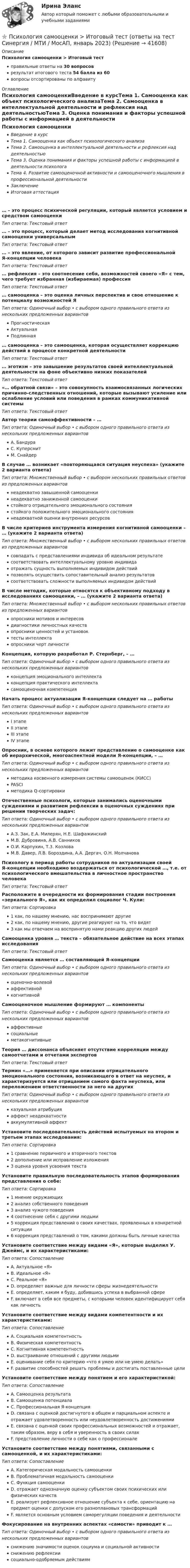      
          Описание
          Психология самооценки > Итоговый тестправильные ответы на 30 вопросоврезультат итогового теста 54 балла из 60вопросы отсортированы по алфавиту 
          Оглавление
          Психология самооценкиВведение в курсТема 1. Самооценка как объект психологического анализаТема 2. Самооценка в интеллектуальной деятельности и рефлексия над деятельностьюТема 3. Оценка понимания и факторы успешной работы с информацией в деятельности психологаТема 4. Развитие самооценочной активности и самооценочного мышления в профессиональной деятельностиЗаключениеИтоговая аттестация… – это процесс психической регуляции, который является условием и средством самооценкиТип ответа: Текcтовый ответ … – это процесс, который делает метод исследования когнитивной самооценки универсальнымТип ответа: Текcтовый ответ … – это явление, от которого зависит развитие профессиональной Я-концепции человекаТип ответа: Текcтовый ответ … рефлексия – это соотнесение себя, возможностей своего «Я» с тем, чего требует избранная (избираемая) профессияТип ответа: Текcтовый ответ … самооценка – это оценка личных перспектив и свое отношение к потенциалу возможностей ЯТип ответа: Одиночный выбор • с выбором одного правильного ответа из нескольких предложенных вариантовПрогностическаяАктуальнаяПодлинная… самооценка – это самооценка, которая осуществляет коррекцию действий в процессе конкретной деятельностиТип ответа: Текcтовый ответ … эготизм – это завышение результатов своей интеллектуальной деятельности на фоне объективно низких показателейТип ответа: Текcтовый ответ «… обратной связи» – это совокупность взаимосвязанных логических причинно-следственных отношений, которые вызывают усиление или ослабление условий или поведения в рамках коммуникативной системыТип ответа: Текcтовый ответ Автор теории самоэффективности – …Тип ответа: Одиночный выбор • с выбором одного правильного ответа из нескольких предложенных вариантовА. БандураС. КуперсмитМ. СнайдерВ случае … возникает «повторяющаяся ситуация неуспеха» (укажите 2 варианта ответа)Тип ответа: Множественный выбор • с выбором нескольких правильных ответов из предложенных вариантовнеадекватно завышенной самооценкинеадекватно заниженной самооценкистойкого отрицательного эмоционального состояниястойкого положительного эмоционального состояниянеадекватной оценки внутренних ресурсовВ числе критериев инструмента измерения когнитивной самооценки – … (укажите 2 варианта ответа)Тип ответа: Множественный выбор • с выбором нескольких правильных ответов из предложенных вариантовсовпадать с представлениями индивида об идеальном результатесоответствовать интеллектуальному уровню индивидаотражать сущность выполняемых индивидом действийпозволять осуществить сопоставительный анализ результатовсоответствовать сложности выполняемых индивидом действийВ числе методик, которые относятся к объективному подходу в исследованиях самооценки, – … (укажите 2 варианта ответа)Тип ответа: Множественный выбор • с выбором нескольких правильных ответов из предложенных вариантовопросники мотивов и интересовдиагностики личностных качествопросники ценностей и установоктесты интеллектаопросники черт личностиКонцепция, которую разработал Р. Стернберг, – …Тип ответа: Одиночный выбор • с выбором одного правильного ответа из нескольких предложенных вариантовконцепция эмоционального интеллектаконцепция практического интеллектасамооценочная компетенцияНачать процесс актуализации Я-концепции следует на … работыТип ответа: Одиночный выбор • с выбором одного правильного ответа из нескольких предложенных вариантовI этапеII этапеIII этапеIV этапеОпросник, в основе которого лежит представление о самооценке как об иерархической, многоаспектной модели Я-концепции, – …Тип ответа: Одиночный выбор • с выбором одного правильного ответа из нескольких предложенных вариантовметодика косвенного измерения системы самооценок (КИСС)PASCIметодика Q-сортировкиОтечественные психологи, которые занимались оценочными суждениями и развитием рефлексии в оценочных суждениях при решении творческих задач:Тип ответа: Одиночный выбор • с выбором одного правильного ответа из нескольких предложенных вариантовА.З. Зак, Е.А. Милерян, Н.Е. ШафажинскийМ.В. Дубровина, А.В. СанниковО.И. Карпухин, Т.3. КозловаМ.В. Давер, Л.В. Бороздина, А.А. Дергач, О.Н. МолчановаПсихологу в период работы сотрудников по актуализации своей Я-концепции необходимо воздержаться от психологической …, т.е. от психологического вмешательства в личностное пространство человекаТип ответа: Текcтовый ответ Расположите в очередности их формирования стадии построения «зеркального Я», как их определил социолог Ч. Кули:Тип ответа: Сортировка1 как, по нашему мнению, нас воспринимают другие2 как, по нашему мнению, другие реагируют на то, что видят3 как мы отвечаем на воспринятую нами реакцию других людейСамооценка уровня … текста – обязательное действие на всех этапах исследованияТип ответа: Текcтовый ответ Самооценка является … составляющей Я-концепцииТип ответа: Одиночный выбор • с выбором одного правильного ответа из нескольких предложенных вариантовоценочно-волевойаффективнойкогнитивнойСамооценочное мышление формируют … компонентыТип ответа: Одиночный выбор • с выбором одного правильного ответа из нескольких предложенных вариантоваффективныесоциальныеметакогнитивныеТеория … диссонанса объясняет отсутствие корреляции между самоотчетами и отчетами экспертовТип ответа: Текcтовый ответ Термин «…» применяется при описании отрицательного эмоционального состояния, возникающего в ответ на неуспех, и характеризуется или отрицанием самого факта неуспеха, или переложением ответственности за него на другихТип ответа: Одиночный выбор • с выбором одного правильного ответа из нескольких предложенных вариантовказуальная атрибуцияаффект неадекватностиаккумулятивной аффектУстановите последовательность действий испытуемых на втором и третьем этапах исследования:Тип ответа: Сортировка1 сравнение первичного и вторичного текстов2 дополнение или исправление изложения3 оценка уровня усвоения текстаУстановите правильную последовательность этапов формирования представления о себе:Тип ответа: Сортировка1 мнение окружающих2 анализ собственного поведения3 анализ чужого поведения4 соотнесение себя с другими людьми5 коррекция представлений о своих качествах, проявленных в конкретной ситуации6 коррекция представлений о том, какими должны быть личные качестваУстановите соответствие между видами «Я», которые выделил У. Джеймс, и их характеристиками:Тип ответа: СопоставлениеA. Актуальное «Я»B. Идеальное «Я»C. Реальное «Я»D. определяет важные для личности сферы жизнедеятельностиE. определяет, каким я буду, добившись успеха в выбранной сфереF. включает в себя все предметы, с которыми человек идентифицирует себя как личностьУстановите соответствие между видами компетентности и их характеристиками:Тип ответа: СопоставлениеA. Социальная компетентностьB. Физическая компетентностьC. Когнитивная компетентностьD. выстраивание отношений с другими людьмиE. оценивание себя по критерию «что я умею или не умею делать»F. развитие способностей решать проблемы и достигать поставленные целиУстановите соответствие между понятием и его характеристикой:Тип ответа: СопоставлениеA. Самооценка результатаB. Самооценка потенциалаC. Профессиональная Я-концепцияD. связана с оценкой достигнутого в общем и парциальном аспекте и отражает удовлетворенность или неудовлетворенность достижениямиE. связана с оценкой своих профессиональных возможностей и отражает, таким образом, веру в себя и уверенность в своих силахF. представление личности о себе как о профессионалеУстановите соответствие между понятиями, связанными с самооценкой, и их характеристиками:Тип ответа: СопоставлениеA. Категорическая модальность самооценкиB. Проблематичная модальность самооценкиC. Функция самооценкиD. отражает однозначную оценку субъектом своих психических или физических качествE. реализует рефлексивное отношение субъекта к себе, ориентацию на предмет оценки с допуском его разноплановых трансформацийF. является основным условием саморегуляции поведения и деятельностиФокусирование на внутренних аспектах «самости» приводит к …Тип ответа: Одиночный выбор • с выбором одного правильного ответа из нескольких предложенных вариантовснижению значимости оценок социума и социальной активностиснижению рефлексиисоциально-одобряемым действиям 
            
            
            Психология самооценки⭐ Психология самооценки > Итоговый тест (ответы на тест Синергия / МТИ / МосАП, январь 2023)Психология самооценки.  Синергия. 🔥 Ответы на итоговый + компетентностный тесты 🔥 На отлично!💯 Психология самооценки [Тема 1-4] (ответы на тесты Синергия / МОИ / МТИ / МосАП, декабрь 2023)Психология самооценки (тест с ответами Синергия/МОИ/ МТИ /МОСАП)Психология самооценки (тест с ответами Синергия/МОИ/ МТИ /МОСАП)Психология самооценки (тесты с ответами Синергия)Психология рекламы промежуточный тест 4 из 18 вопросов 89%Психология рекламы промежуточный тест 5 из 17 вопросов 82%💯 Психология рекламы.ти (правильные ответы на тест Синергия / МОИ / МТИ / МосАП)Психология. Росдистант. Введение в профессию. Пр.р. 2 и 3Психология. Росдистант. Практическое задание 1, 2, 3, 4.Психология. Росдистант. Пр. р 2 и 3 Психология развития и возрастная психологияПсихология Росдистант ТГУ