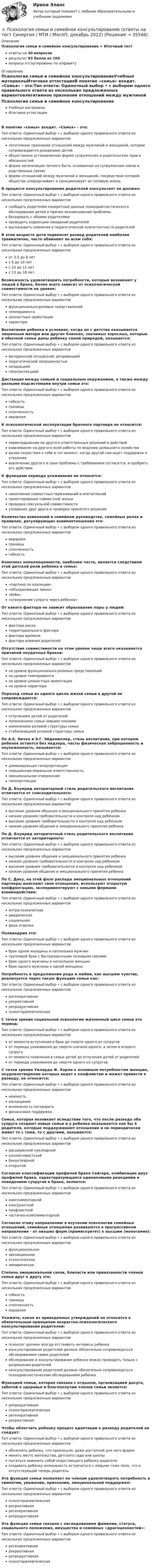      
          Описание
          Психология семьи и семейное консультирование > Итоговый тестответы на 30 вопросоврезультат 93 балла из 100вопросы отсортированы по алфавиту 
          Оглавление
          Психология семьи и семейное консультированиеУчебные материалыИтоговая аттестацияВ понятие «семья» входит. «Семья» - это:Тип ответа: Одиночный выбор • с выбором одного правильного ответа из нескольких предложенных вариантовлегитимное признание отношений между мужчиной и женщиной, которое сопровождается рождением детейобщественно установленная форма супружеских и родительских прав и обязанностейформа организации личного быта, основанная на супружеском союзе и родственных связяхформа отношений между мужчиной и женщиной, посредством которой общество упорядочивает и санкционирует их половую жизньВ процессе консультирования родителей консультант не должен:Тип ответа: Одиночный выбор • с выбором одного правильного ответа из нескольких предложенных вариантовсообщать родителям конкретные данные психодиагностического обследования детей и причин возникновения проблемыбеседовать с обоими родителямипроводить коррекцию ожиданий родителейвысказывать сомнения в педагогической компетентности родителейВ этом возрасте дети переносят развод родителей наиболее травматично, часто обвиняют во всем себя:Тип ответа: Одиночный выбор • с выбором одного правильного ответа из нескольких предложенных вариантовот 3,5 до 6 летс 6 до 10 летс 10 до 11 летс 13 до 18 лет.Возможность удовлетворить потребности, которые возникают у людей в браке, более всего зависит от психологической совместимости на уровне:Тип ответа: Одиночный выбор • с выбором одного правильного ответа из нескольких предложенных вариантовфункционально-ролевых представленийтемпераментаценностных ориентациихарактераВоспитание ребенка в условиях, когда он с детства оказывается лишенным матери или других близких, значимых взрослых, которые в обычной семье даны ребенку самой природой, называется:Тип ответа: Одиночный выбор • с выбором одного правильного ответа из нескольких предложенных вариантовматеринской (отцовской) депривациейпедагогической запущенностьюсепарациейгипопротекциейДистанция между семьей и социальным окружением, а также между разными подсистемами внутри семьи это:Тип ответа: Одиночный выбор • с выбором одного правильного ответа из нескольких предложенных вариантовгибкостьграницысплоченностьиерархияК психологической эксплуатации брачного партнера не относится:Тип ответа: Одиночный выбор • с выбором одного правильного ответа из нескольких предложенных вариантовперекладывание на другого ответственных решений и действийвзваливание на другого всей работы по ведению домашнего хозяйствавызов сочувствия к себе в тот момент, когда другой сам ищет поддержки и утешениявовлечение другого в свои проблемы с требованием согласится, и одобрить его действияК функциям периода ухаживания не относится:Тип ответа: Одиночный выбор • с выбором одного правильного ответа из нескольких предложенных вариантовнакопление совместных переживаний и впечатленийпроектирование совместной жизнипроверка сексуальной совместимостиузнавание друг друга и проверка принятого решенияКоличество изменений в семейном руководстве, семейных ролях и правилах, регулирующих взаимоотношения это:Тип ответа: Одиночный выбор • с выбором одного правильного ответа из нескольких предложенных вариантовиерархияграницысплоченностьгибкостьКомплекс неполноценности, наиболее часто, является следствием этой детской роли ребенка в семье:Тип ответа: Одиночный выбор • с выбором одного правильного ответа из нескольких предложенных вариантов«партнер по коалиции»«объединяющее звено»«бэби»«отвержение супруга через ребенка»От какого фактора не зависит образование пары у людей:Тип ответа: Одиночный выбор • с выбором одного правильного ответа из нескольких предложенных вариантовфактора рискатерриториального факторафактора временифактора влияния родителейОтсутствие совместимости на этом уровне чаще всего оказывается причиной неудачных браков:Тип ответа: Одиночный выбор • с выбором одного правильного ответа из нескольких предложенных вариантовна уровне функционально-ролевых представленийна уровне темпераментана уровне ценностных ориентациина уровне характераПереход семьи из одного цикла жизни семьи в другой не сопровождается:Тип ответа: Одиночный выбор • с выбором одного правильного ответа из нескольких предложенных вариантовотлучением детей от родителейпополнением семьи новыми членамиизменением ролевой структуры семьистабилизацией ролевой структуры семьиПо А.Е. Личко и Э.Г. Эйдемиллер, стиль воспитания, при котором ребенок остается без надзора, часты физическая заброшенность и неухоженность, называется:Тип ответа: Одиночный выбор • с выбором одного правильного ответа из нескольких предложенных вариантовдоминирующая гиперпротекцияповышенная моральная ответственностьэмоциональное отвержениегипопротекцияПо Д. Боумрид авторитарный стиль родительского воспитания отличается от снисходительного:Тип ответа: Одиночный выбор • с выбором одного правильного ответа из нескольких предложенных вариантоввысоким уровнем общения и эмоционального принятия ребенканизким уровнем требовательности и контроля над ребенкомвысоким уровнем требовательности и контроля над ребенкомнизким уровнем общения и эмоционального принятия ребенкаПо Д. Боумрид авторитетный стиль родительского воспитания отличается от авторитарного:Тип ответа: Одиночный выбор • с выбором одного правильного ответа из нескольких предложенных вариантоввысоким уровнем общения и эмоционального принятия ребенканизким уровнем требовательности и контроля над ребенкомвысоким уровнем требовательности и контроля над ребенкомнизким уровнем общения и эмоционального принятия ребенкаПо С. Даку, на этой фазе распада эмоциональных отношений партнеры выясняют свои отношения, используют открытую конфронтацию, экспериментируют с новыми формами взаимодействия:Тип ответа: Одиночный выбор • с выбором одного правильного ответа из нескольких предложенных вариантовинтра-психическаядиадическаясоциальнаяфаза отделкиПолиандрия это:Тип ответа: Одиночный выбор • с выбором одного правильного ответа из нескольких предложенных вариантовбрак одной женщины и нескольких мужчингрупповой брак с беспорядочными половыми связямибрак одного мужчины и нескольких женщинбрак одного мужчины и одной женщиныПотребность в продолжении рода и любви, как высшем чувстве, реализуется через такую функцию семьи как:Тип ответа: Одиночный выбор • с выбором одного правильного ответа из нескольких предложенных вариантоврегенеративнаярекреативнаярепродуктивнаяпсихотерапевтическаяС точки зрения социальной психологии жизненный цикл семьи это период:Тип ответа: Одиночный выбор • с выбором одного правильного ответа из нескольких предложенных вариантовот момента вступления в брак до смерти одного из супруговот периода ухаживания до смерти сначала одного, а затем и второго супругаот момента появления в семье детей до отлучения детей от родителейот периода ухаживания до смерти одного из супруговС точки зрения Уиларда Ф. Харли к основным потребностям женщин, неудовлетворение которых ведет к конфликтам и может привести к разводу, не относится:Тип ответа: Одиночный выбор • с выбором одного правильного ответа из нескольких предложенных вариантовнежностьвосхищениевозможность поговоритьфинансовая поддержкаСемья, которая возникает вследствие того, что после развода оба супруга создают новые семьи и у ребенка оказывается как бы 4 родителя, которые поддерживают отношения и он периодически живет то с теми, то с другими, называется:Тип ответа: Одиночный выбор • с выбором одного правильного ответа из нескольких предложенных вариантоврасширенной нуклеарнойколлективистскойбинуклеарнойоткрытойСогласно классификации профилей брака Сейгера, комбинация двух профилей брака, характеризующаяся одинаковыми реакциями и поведением супругов в браке, является:Тип ответа: Одиночный выбор • с выбором одного правильного ответа из нескольких предложенных вариантовкомплиментарнойконгруэнтнойконфликтнойчастично-комплиментарнойСогласно этому направлению в изучении психологии семейных отношений, семейные отношения развиваются в прогрессивном направлении - от низших форм (промискуитет) к высшим (моногамия):Тип ответа: Одиночный выбор • с выбором одного правильного ответа из нескольких предложенных вариантовфункциональноеэволюционноеэтологическоеэмпирическоеСтепень эмоциональной связи, близости или привязанности членов семьи друг к другу это:Тип ответа: Одиночный выбор • с выбором одного правильного ответа из нескольких предложенных вариантовгибкостьграницысплоченностьиерархияУкажите, какое из приведенных утверждений не относится к обязательным принципам возрастно-психологического консультирования родителей:Тип ответа: Одиночный выбор • с выбором одного правильного ответа из нескольких предложенных вариантовпсихолог должен всегда отстаивать интересы ребенкаконсультирование родителей должно обязательно сопровождаться обследованием самих родителейобследование и консультирование ребенка можно проводить только с разрешения родителейконсультирование родителей должно обязательно сопровождаться психодиагностическим обследованием ребенкаФункцией семьи, которая связана с отдыхом, организацией досуга, заботой о здоровье и благополучии членов семьи является:Тип ответа: Одиночный выбор • с выбором одного правильного ответа из нескольких предложенных вариантоврепродуктивнаяпсихотерапевтическаярегенеративнаярекреативнаяЧтобы облегчить ребенку процесс адаптации к разводу родителей не следует:Тип ответа: Одиночный выбор • с выбором одного правильного ответа из нескольких предложенных вариантовобъяснять ребенку, что произошло, даже доступной для него формеменять место жительства, детского сада или школыпытаться заменить собой недостающего ребенку родителясоздавать ребенку возможность встречаться с людьми тоже пола, что и отсутствующий теперь родительЭта функция семьи позволяет ее членам удовлетворять потребность в симпатии, уважении, признании, эмоциональной поддержке:Тип ответа: Одиночный выбор • с выбором одного правильного ответа из нескольких предложенных вариантовпсихотерапевтическаярекреативнаярегенеративнаярепродуктивнаяЭта функция семьи связана с наследованием фамилии, статуса, социального положения, имущества и семейных «драгоценностей»:Тип ответа: Одиночный выбор • с выбором одного правильного ответа из нескольких предложенных вариантоврегенеративнаярекреативнаярепродуктивнаяпсихотерапевтическая 
            
            
            Психология семьи и семейное консультирование (новый) тест с ответами Синергия/МОИ/ МТИ /МОСАП⭐ Психология семьи и семейное консультирование (ответы на тест Синергия / МТИ / МосАП, декабрь 2022)Психология семьи и семейное консультирование / Психология семьи и семейного воспитания. Синергия. На отлично!Психология семьи и семейное консультирование. Синергия 5 семестр 2022/2023ггПсихология семьи и семейное консультирование. Синергия. Ответы на ИТОГОВЫЙ ТЕСТ. На отлично!Психология семьи и семейное консультирование (тест с ответами Синергия/МОИ/ МТИ /МОСАП)Психология СибупкПсихология семейных отношений. Тест РУДНПсихология семьи и семейного воспитания Пр 1Психология семьи и семейного воспитания Пр2Психология семьи и семейного воспитания Пр 3Психология семьи и семейного воспитания Пр4Психология семьи и семейного воспитания (тест с ответами Синергия/МОИ/ МТИ /МОСАП)Психология семьи и семейное консультирование