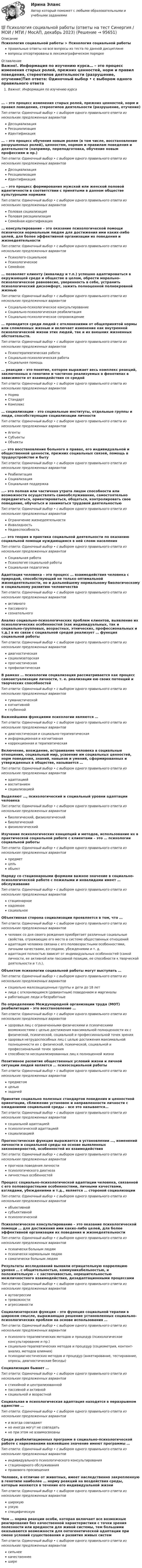      
            Описание
            Психология социальной работы > Психология социальной работыправильные ответы на все вопросы из теста по данной дисциплиневопросы отсортированы в лексикографическом порядке 
            Оглавление
            Важно!. Информация по изучению курса… – это процесс изменения старых ролей, прежних ценностей, норм и правил поведения, стереотипов деятельности (разрушение, отучение)Тип ответа: Одиночный выбор • с выбором одного правильного ответа из нескольких предложенных вариантовДесоциализацияРесоциализацияИдентификация… – это процесс обучения новым ролям (в том числе, восстановление разрушенных ролей), ценностям, нормам и правилам поведения и деятельности (например, переподготовка, обучение новым профессиям и пр.)Тип ответа: Одиночный выбор • с выбором одного правильного ответа из нескольких предложенных вариантовДесоциализацияРесоциализацияИдентификация… – это процесс формирования мужской или женской половой идентичности в соответствии с принятыми в данном обществе культурными нормамиТип ответа: Одиночный выбор • с выбором одного правильного ответа из нескольких предложенных вариантовПоловая социализацияПоловая ресоциализацияСемейная идентификация… консультирование – это оказание психологической помощи психически нормальным людям для достижения ими каких-либо целей, для более эффективной организации их поведения и жизнедеятельностиТип ответа: Одиночный выбор • с выбором одного правильного ответа из нескольких предложенных вариантовПсихолого-социальноеПсихологическоеСемейное… позволяет клиенту (инвалиду и т.п.) успешно адаптироваться в окружающей среде и обществе в целом, обрести морально-психологическое равновесие, уверенность в себе, устранить психологический дискомфорт, зажить полноценной полнокровной жизньюТип ответа: Одиночный выбор • с выбором одного правильного ответа из нескольких предложенных вариантовСоциально-психологическое консультированиеСоциально-психологическая реабилитацияСоциально-психологическое сопровождение… проводится среди людей с отклонениями от общепринятой нормы или сломленных жизнью и включает изменение как внутренней психологической жизни этих людей, так и их внешних жизненных обстоятельств.Тип ответа: Одиночный выбор • с выбором одного правильного ответа из нескольких предложенных вариантовПсихотерапевтическая работаСоциально-психологическая работаСоциальная помощь… реакции – это понятие, которое выражает весь комплекс реакций, заключенных в генотипе и частично реализуемых в фенотипах в зависимости от взаимодействия со средойТип ответа: Одиночный выбор • с выбором одного правильного ответа из нескольких предложенных вариантовНормаСтандартКомплекс… социализации – это социальные институты, отдельные группы и люди, способствующие социализации личностиТип ответа: Одиночный выбор • с выбором одного правильного ответа из нескольких предложенных вариантовАгентыСубъектыОбъекты…– это восстановление больного в правах, его индивидуальной и общественной ценности, прежних социальных связей, помощь в трудоустройстве и бытуТип ответа: Одиночный выбор • с выбором одного правильного ответа из нескольких предложенных вариантовРеабилитацияСоциализацияСоциальная поддержка…– это полная или частичная утрата лицом способности или возможности осуществлять самообслуживание, самостоятельно передвигаться, ориентироваться, общаться, контролировать свое поведение, обучаться и заниматься трудовой деятельностьюТип ответа: Одиночный выбор • с выбором одного правильного ответа из нескольких предложенных вариантовОграничение жизнедеятельностиИнвалидностьНедееспособность…– это теория и практика социальной деятельности по оказанию социальной помощи нуждающимся в ней слоям населенияТип ответа: Одиночный выбор • с выбором одного правильного ответа из нескольких предложенных вариантовСоциальная работаПсихология социальной работыСоциальная педагогикаАдаптация человека – это процесс … взаимодействия человека с природой, способствующий не только оптимальной жизнедеятельности, но и дальнейшему нормальному биологическому и социальному развитию человечестваТип ответа: Одиночный выбор • с выбором одного правильного ответа из нескольких предложенных вариантовактивногопассивногосознательногоАнализ социально-психологических проблем клиентов, выявление их психологических особенностей (как индивидуальных, так и социально-групповых, возрастных, этнических, профессиональных и т.д.) в их связи с социальной средой реализует … функция социальной работыТип ответа: Одиночный выбор • с выбором одного правильного ответа из нескольких предложенных вариантовдиагностическаясоциализаторскаяпрогностическаяпрофилактическаяВ рамках … психологии социализация рассматривается как процесс самоактуализации личности, т. е. реализации ею своих потенций и творческих способностейТип ответа: Одиночный выбор • с выбором одного правильного ответа из нескольких предложенных вариантовгуманистическойкогнитивнойглубиннойВажнейшими функциями психологии являются …Тип ответа: Одиночный выбор • с выбором одного правильного ответа из нескольких предложенных вариантовдиагностическая и социально-терапевтическаяинформационная и когнитивнаякоррекционная и терапевтическаяВключение, вхождение, встраивание человека в социальные отношения, социальный мир, усвоение им социальных ценностей, норм поведения, знаний, навыков и умений, сформированных и утвержденных в обществе, называется …Тип ответа: Одиночный выбор • с выбором одного правильного ответа из нескольких предложенных вариантовадаптациейвоспитаниемсоциализациейВыделяют …, психологический и социальный уровни адаптации человекаТип ответа: Одиночный выбор • с выбором одного правильного ответа из нескольких предложенных вариантовбиологический, физиологическийбиологическийфизиологическийИзучение психологических концепций и методов, использование их в практической социальной работе с клиентами – это … психологии социальной работыТип ответа: Одиночный выбор • с выбором одного правильного ответа из нескольких предложенных вариантовпредметцельобъектНаряду со стационарными формами важное значение в социально-психологической работе с пожилыми и инвалидами имеет … обслуживаниеТип ответа: Одиночный выбор • с выбором одного правильного ответа из нескольких предложенных вариантовстационарноенадомноесоциальноеОбъективная сторона социализации проявляется в том, что …Тип ответа: Одиночный выбор • с выбором одного правильного ответа из нескольких предложенных вариантовчеловек со дня своего рождения приобретает различные социальные свойства, отражающие его место в системе общественных отношенийадаптация человека связана с его половозрастными особенностями, личными качествами, взглядами, убеждениями и т. д.адаптация полностью зависит от индивидуальных особенностей (самой личности, ее активной или пассивной позиции, ее способности к творческой деятельности и т.п.).Объектом психологии социальной работы могут выступать …Тип ответа: Одиночный выбор • с выбором одного правильного ответа из нескольких предложенных вариантовсоциально малозащищенные группы и дети до 18 летлица с отклоняющимся (девиантным) поведением и маргиналыработающие люди и безработныеПо определению Международной организации труда (МОТ) реабилитация – это восстановление …Тип ответа: Одиночный выбор • с выбором одного правильного ответа из нескольких предложенных вариантовздоровья лиц с ограниченными физическими и психическими возможностями с целью достижения максимальной полноценности их с физической, психической, социальной и профессиональной точек зренияздоровья нетрудоспособных лиц с целью достижения максимальной полноценности их с физической, психической, социальной и профессиональной точек зренияспособности несоциализированных лиц к полноценной жизниПозитивное развитие общественных условий жизни и личной ситуации людей является … психосоциальной работыТип ответа: Одиночный выбор • с выбором одного правильного ответа из нескольких предложенных вариантовпредметомцельюзадачейПринятие социально полезных стандартов поведения и ценностной ориентации, сближение установок и направленности личности с ожиданиями социальной среды – все это называется…Тип ответа: Одиночный выбор • с выбором одного правильного ответа из нескольких предложенных вариантовсоциальной адаптациейпсихологической адаптациейсоциализациейПрогностическая функция выражается в установлении …, изменений личности и социальной среды на основе выявленных закономерностей, особенностей их взаимодействияТип ответа: Одиночный выбор • с выбором одного правильного ответа из нескольких предложенных вариантовпрогноза поведения личностипсихологического диагнозаличностных особенностейПроцесс социально-психологической адаптации человека, связанной с его половозрастными особенностями, личными качествами, взглядами, убеждениями и т.д., является … стороной социализацииТип ответа: Одиночный выбор • с выбором одного правильного ответа из нескольких предложенных вариантовобъективнойсубъективнойпсихологическойПсихологическое консультирование – это оказание психологической помощи … для достижения ими каких-либо целей, для более эффективной организации их поведения и жизнедеятельностиТип ответа: Одиночный выбор • с выбором одного правильного ответа из нескольких предложенных вариантовпсихически больным людямпсихически нормальным людямсоматически больным людямРезультаты исследований выявили отрицательную корреляцию уровня … с общительностью, коммуникабельностью, и положительную – с застенчивостью, нерешительностью межличностного взаимодействия, дезадаптационными процессамиТип ответа: Одиночный выбор • с выбором одного правильного ответа из нескольких предложенных вариантоваутоагрессиитревожностиагрессивностиСоциализаторская функция – это функция социальной терапии в широком смысле, выражающая решение установленных социально-психологических проблем на основе использования …Тип ответа: Одиночный выбор • с выбором одного правильного ответа из нескольких предложенных вариантовпсихолого-терапевтических методов и процедур (психологическое консультирование и пр.)социально-терапевтических методов и процедур (социометрия, контент-анализ, методов влияния)психодиагностических методов и процедур (анкетирование, тестирование, опросы, диагностические беседы)Социализация бывает …Тип ответа: Одиночный выбор • с выбором одного правильного ответа из нескольких предложенных вариантовстихийной и централизованнойпассивной и активнойсоциальной и возрастнойСоциальная и психологическая адаптация находятся в неразрывном единстве …Тип ответа: Одиночный выбор • с выбором одного правильного ответа из нескольких предложенных вариантови всегда совпадаютно иногда могут не совпадатьно при этом не взаимосвязаныСреди реабилитационных программ в социально-психологической работе с наркоманами важнейшее значение имеют программы …Тип ответа: Одиночный выбор • с выбором одного правильного ответа из нескольких предложенных вариантовиндивидуального психологического консультированиястационарного обслуживанияправового просвещенияЧеловек, в отличие от животных, имеет наследственно закрепленную в генотипе наиболее … норму реакций на воздействия среды, которые меняются в течение его индивидуальной жизниТип ответа: Одиночный выбор • с выбором одного правильного ответа из нескольких предложенных вариантовширокуюузкуюспецифическуюЧем … норма реакции особи, которая включает все возможные реагирования без качественной характеристики с точки зрения полезности или вредности для живой системы, тем большими оказываются возможности для онтогенетической адаптации при смене условий существования и развития живых системТип ответа: Одиночный выбор • с выбором одного правильного ответа из нескольких предложенных вариантовсильнеекачественнеешире  
            
            
            Психология социальной работы (Ответы на тест Синергия/МОИ/ МТИ /МОСАП)💯 Психология социальной работы (ответы на тест Синергия / МОИ / МТИ / МосАП, декабрь 2023)💯 Психология социальной работы (ответы на тест Синергия / МОИ / МТИ / МосАП, ноябрь 2023)💯 Психология социальной работы (ответы на тест Синергия / МОИ / МТИ / МосАП, октябрь 2023)💯 Психология социальной работы (ответы на тест Синергия / МОИ / МТИ / МосАП, сентябрь 2023)Психология социальной работы. Синергия. (5 сем) ПсихологияПсихология социальной работы (Тест с ответами СИНЕРГИЯ / МОИ / МТИ)Психология семьи и семейное консультирование. Синергия. Ответы на ИТОГОВЫЙ ТЕСТ. На отлично!Психология семьи и семейное консультирование (тест с ответами Синергия/МОИ/ МТИ /МОСАП)Психология СибупкПСИХОЛОГИЯ//СИНЕРГИЯ//МТИ//МОИ//МОСАППсихология созидательного взаимодействия.dor_МАГ. Синергия. Ответы на КОМПЕТЕНТНОСТНЫЙ ТЕСТ💯 Психология социальной работы (все ответы на тест Синергия / МТИ / МосАП, декабрь 2022)💯 Психология социальной работы (все ответы на тест Синергия / МТИ / МосАП, март 2023)