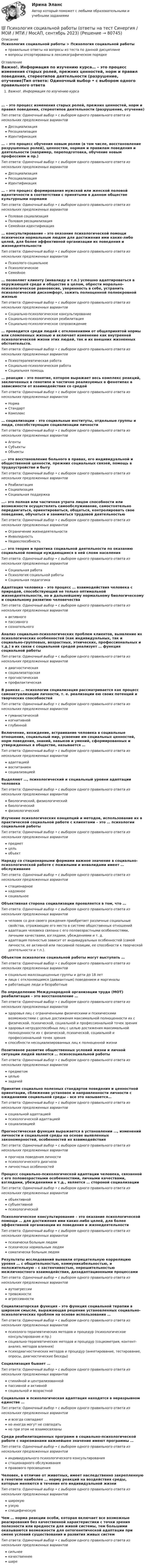      
            Описание
            Психология социальной работы > Психология социальной работыправильные ответы на вопросы из теста по данной дисциплиневопросы отсортированы в лексикографическом порядке 
            Оглавление
            Важно!. Информация по изучению курса… – это процесс изменения старых ролей, прежних ценностей, норм и правил поведения, стереотипов деятельности (разрушение, отучение)Тип ответа: Одиночный выбор • с выбором одного правильного ответа из нескольких предложенных вариантовДесоциализацияРесоциализацияИдентификация… – это процесс обучения новым ролям (в том числе, восстановление разрушенных ролей), ценностям, нормам и правилам поведения и деятельности (например, переподготовка, обучение новым профессиям и пр.)Тип ответа: Одиночный выбор • с выбором одного правильного ответа из нескольких предложенных вариантовДесоциализацияРесоциализацияИдентификация… – это процесс формирования мужской или женской половой идентичности в соответствии с принятыми в данном обществе культурными нормамиТип ответа: Одиночный выбор • с выбором одного правильного ответа из нескольких предложенных вариантовПоловая социализацияПоловая ресоциализацияСемейная идентификация… консультирование – это оказание психологической помощи психически нормальным людям для достижения ими каких-либо целей, для более эффективной организации их поведения и жизнедеятельностиТип ответа: Одиночный выбор • с выбором одного правильного ответа из нескольких предложенных вариантовПсихолого-социальноеПсихологическоеСемейное… позволяет клиенту (инвалиду и т.п.) успешно адаптироваться в окружающей среде и обществе в целом, обрести морально-психологическое равновесие, уверенность в себе, устранить психологический дискомфорт, зажить полноценной полнокровной жизньюТип ответа: Одиночный выбор • с выбором одного правильного ответа из нескольких предложенных вариантовСоциально-психологическое консультированиеСоциально-психологическая реабилитацияСоциально-психологическое сопровождение… проводится среди людей с отклонениями от общепринятой нормы или сломленных жизнью и включает изменение как внутренней психологической жизни этих людей, так и их внешних жизненных обстоятельств.Тип ответа: Одиночный выбор • с выбором одного правильного ответа из нескольких предложенных вариантовПсихотерапевтическая работаСоциально-психологическая работаСоциальная помощь… реакции – это понятие, которое выражает весь комплекс реакций, заключенных в генотипе и частично реализуемых в фенотипах в зависимости от взаимодействия со средойТип ответа: Одиночный выбор • с выбором одного правильного ответа из нескольких предложенных вариантовНормаСтандартКомплекс… социализации – это социальные институты, отдельные группы и люди, способствующие социализации личностиТип ответа: Одиночный выбор • с выбором одного правильного ответа из нескольких предложенных вариантовАгентыСубъектыОбъекты…– это восстановление больного в правах, его индивидуальной и общественной ценности, прежних социальных связей, помощь в трудоустройстве и бытуТип ответа: Одиночный выбор • с выбором одного правильного ответа из нескольких предложенных вариантовРеабилитацияСоциализацияСоциальная поддержка…– это полная или частичная утрата лицом способности или возможности осуществлять самообслуживание, самостоятельно передвигаться, ориентироваться, общаться, контролировать свое поведение, обучаться и заниматься трудовой деятельностьюТип ответа: Одиночный выбор • с выбором одного правильного ответа из нескольких предложенных вариантовОграничение жизнедеятельностиИнвалидностьНедееспособность…– это теория и практика социальной деятельности по оказанию социальной помощи нуждающимся в ней слоям населенияТип ответа: Одиночный выбор • с выбором одного правильного ответа из нескольких предложенных вариантовСоциальная работаПсихология социальной работыСоциальная педагогикаАдаптация человека – это процесс … взаимодействия человека с природой, способствующий не только оптимальной жизнедеятельности, но и дальнейшему нормальному биологическому и социальному развитию человечестваТип ответа: Одиночный выбор • с выбором одного правильного ответа из нескольких предложенных вариантовактивногопассивногосознательногоАнализ социально-психологических проблем клиентов, выявление их психологических особенностей (как индивидуальных, так и социально-групповых, возрастных, этнических, профессиональных и т.д.) в их связи с социальной средой реализует … функция социальной работыТип ответа: Одиночный выбор • с выбором одного правильного ответа из нескольких предложенных вариантовдиагностическаясоциализаторскаяпрогностическаяпрофилактическаяВ рамках … психологии социализация рассматривается как процесс самоактуализации личности, т. е. реализации ею своих потенций и творческих способностейТип ответа: Одиночный выбор • с выбором одного правильного ответа из нескольких предложенных вариантовгуманистическойкогнитивнойглубиннойВключение, вхождение, встраивание человека в социальные отношения, социальный мир, усвоение им социальных ценностей, норм поведения, знаний, навыков и умений, сформированных и утвержденных в обществе, называется …Тип ответа: Одиночный выбор • с выбором одного правильного ответа из нескольких предложенных вариантовадаптациейвоспитаниемсоциализациейВыделяют …, психологический и социальный уровни адаптации человекаТип ответа: Одиночный выбор • с выбором одного правильного ответа из нескольких предложенных вариантовбиологический, физиологическийбиологическийфизиологическийИзучение психологических концепций и методов, использование их в практической социальной работе с клиентами – это … психологии социальной работыТип ответа: Одиночный выбор • с выбором одного правильного ответа из нескольких предложенных вариантовпредметцельобъектНаряду со стационарными формами важное значение в социально-психологической работе с пожилыми и инвалидами имеет … обслуживаниеТип ответа: Одиночный выбор • с выбором одного правильного ответа из нескольких предложенных вариантовстационарноенадомноесоциальноеОбъективная сторона социализации проявляется в том, что …Тип ответа: Одиночный выбор • с выбором одного правильного ответа из нескольких предложенных вариантовчеловек со дня своего рождения приобретает различные социальные свойства, отражающие его место в системе общественных отношенийадаптация человека связана с его половозрастными особенностями, личными качествами, взглядами, убеждениями и т. д.адаптация полностью зависит от индивидуальных особенностей (самой личности, ее активной или пассивной позиции, ее способности к творческой деятельности и т.п.).Объектом психологии социальной работы могут выступать …Тип ответа: Одиночный выбор • с выбором одного правильного ответа из нескольких предложенных вариантовсоциально малозащищенные группы и дети до 18 летлица с отклоняющимся (девиантным) поведением и маргиналыработающие люди и безработныеПо определению Международной организации труда (МОТ) реабилитация – это восстановление …Тип ответа: Одиночный выбор • с выбором одного правильного ответа из нескольких предложенных вариантовздоровья лиц с ограниченными физическими и психическими возможностями с целью достижения максимальной полноценности их с физической, психической, социальной и профессиональной точек зренияздоровья нетрудоспособных лиц с целью достижения максимальной полноценности их с физической, психической, социальной и профессиональной точек зренияспособности несоциализированных лиц к полноценной жизниПозитивное развитие общественных условий жизни и личной ситуации людей является … психосоциальной работыТип ответа: Одиночный выбор • с выбором одного правильного ответа из нескольких предложенных вариантовпредметомцельюзадачейПринятие социально полезных стандартов поведения и ценностной ориентации, сближение установок и направленности личности с ожиданиями социальной среды – все это называется…Тип ответа: Одиночный выбор • с выбором одного правильного ответа из нескольких предложенных вариантовсоциальной адаптациейпсихологической адаптациейсоциализациейПрогностическая функция выражается в установлении …, изменений личности и социальной среды на основе выявленных закономерностей, особенностей их взаимодействияТип ответа: Одиночный выбор • с выбором одного правильного ответа из нескольких предложенных вариантовпрогноза поведения личностипсихологического диагнозаличностных особенностейПроцесс социально-психологической адаптации человека, связанной с его половозрастными особенностями, личными качествами, взглядами, убеждениями и т.д., является … стороной социализацииТип ответа: Одиночный выбор • с выбором одного правильного ответа из нескольких предложенных вариантовобъективнойсубъективнойпсихологическойПсихологическое консультирование – это оказание психологической помощи … для достижения ими каких-либо целей, для более эффективной организации их поведения и жизнедеятельностиТип ответа: Одиночный выбор • с выбором одного правильного ответа из нескольких предложенных вариантовпсихически больным людямпсихически нормальным людямсоматически больным людямРезультаты исследований выявили отрицательную корреляцию уровня … с общительностью, коммуникабельностью, и положительную – с застенчивостью, нерешительностью межличностного взаимодействия, дезадаптационными процессамиТип ответа: Одиночный выбор • с выбором одного правильного ответа из нескольких предложенных вариантоваутоагрессиитревожностиагрессивностиСоциализаторская функция – это функция социальной терапии в широком смысле, выражающая решение установленных социально-психологических проблем на основе использования …Тип ответа: Одиночный выбор • с выбором одного правильного ответа из нескольких предложенных вариантовпсихолого-терапевтических методов и процедур (психологическое консультирование и пр.)социально-терапевтических методов и процедур (социометрия, контент-анализ, методов влияния)психодиагностических методов и процедур (анкетирование, тестирование, опросы, диагностические беседы)Социализация бывает …Тип ответа: Одиночный выбор • с выбором одного правильного ответа из нескольких предложенных вариантовстихийной и централизованнойпассивной и активнойсоциальной и возрастнойСоциальная и психологическая адаптация находятся в неразрывном единстве …Тип ответа: Одиночный выбор • с выбором одного правильного ответа из нескольких предложенных вариантови всегда совпадаютно иногда могут не совпадатьно при этом не взаимосвязаныСреди реабилитационных программ в социально-психологической работе с наркоманами важнейшее значение имеют программы …Тип ответа: Одиночный выбор • с выбором одного правильного ответа из нескольких предложенных вариантовиндивидуального психологического консультированиястационарного обслуживанияправового просвещенияЧеловек, в отличие от животных, имеет наследственно закрепленную в генотипе наиболее … норму реакций на воздействия среды, которые меняются в течение его индивидуальной жизниТип ответа: Одиночный выбор • с выбором одного правильного ответа из нескольких предложенных вариантовширокуюузкуюспецифическуюЧем … норма реакции особи, которая включает все возможные реагирования без качественной характеристики с точки зрения полезности или вредности для живой системы, тем большими оказываются возможности для онтогенетической адаптации при смене условий существования и развития живых системТип ответа: Одиночный выбор • с выбором одного правильного ответа из нескольких предложенных вариантовсильнеекачественнеешире  
            
            
            💯 Психология социальной работы (ответы на тест Синергия / МОИ / МТИ / МосАП, октябрь 2023)💯 Психология социальной работы (ответы на тест Синергия / МОИ / МТИ / МосАП, сентябрь 2023)Психология социальной работы. Синергия. (5 сем) ПсихологияПсихология социальной работы (Тест с ответами СИНЕРГИЯ / МОИ / МТИ)Психология социальной работы (тест с ответами Синергия/МОИ/МТИ/МосАП)Психология социальной работы (тест с ответами Синергия/МОИ/ МТИ /МОСАП)Психология социально-правовой деятельности 3кПСИХОЛОГИЯ//СИНЕРГИЯ//МТИ//МОИ//МОСАППсихология созидательного взаимодействия.dor_МАГ. Синергия. Ответы на КОМПЕТЕНТНОСТНЫЙ ТЕСТ💯 Психология социальной работы (все ответы на тест Синергия / МТИ / МосАП, декабрь 2022)💯 Психология социальной работы (все ответы на тест Синергия / МТИ / МосАП, март 2023)Психология социальной работы (обучение)Психология социальной работы (Ответы на тест Синергия/МОИ/ МТИ /МОСАП)💯 Психология социальной работы (ответы на тест Синергия / МОИ / МТИ / МосАП, декабрь 2023)