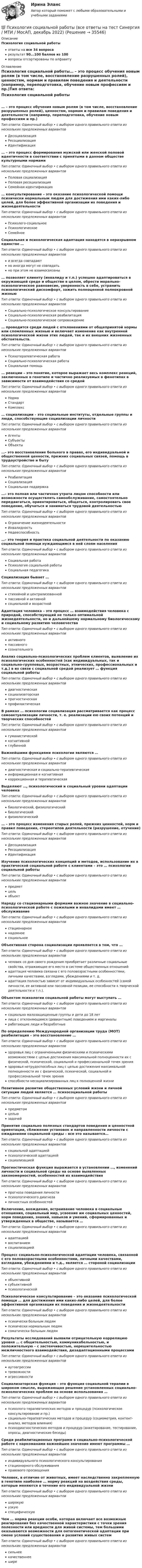      
          Описание
          Психология социальной работыответы на все 34 вопросарезультат 90...100 баллов из 100вопросы отсортированы по алфавиту 
          Оглавление
          Психология социальной работы… – это процесс обучения новым ролям (в том числе, восстановление разрушенных ролей), ценностям, нормам и правилам поведения и деятельности (например, переподготовка, обучение новым профессиям и пр.)Тип ответа: Одиночный выбор • с выбором одного правильного ответа из нескольких предложенных вариантовДесоциализацияРесоциализацияИдентификация… – это процесс формирования мужской или женской половой идентичности в соответствии с принятыми в данном обществе культурными нормамиТип ответа: Одиночный выбор • с выбором одного правильного ответа из нескольких предложенных вариантовПоловая социализацияПоловая ресоциализацияСемейная идентификация… консультирование – это оказание психологической помощи психически нормальным людям для достижения ими каких-либо целей, для более эффективной организации их поведения и жизнедеятельностиТип ответа: Одиночный выбор • с выбором одного правильного ответа из нескольких предложенных вариантовПсихолого-социальноеПсихологическоеСемейноеСоциальная и психологическая адаптация находятся в неразрывном единстве …Тип ответа: Одиночный выбор • с выбором одного правильного ответа из нескольких предложенных вариантови всегда совпадаютно иногда могут не совпадатьно при этом не взаимосвязаны… позволяет клиенту (инвалиду и т.п.) успешно адаптироваться в окружающей среде и обществе в целом, обрести морально-психологическое равновесие, уверенность в себе, устранить психологический дискомфорт, зажить полноценной полнокровной жизньюТип ответа: Одиночный выбор • с выбором одного правильного ответа из нескольких предложенных вариантовСоциально-психологическое консультированиеСоциально-психологическая реабилитацияСоциально-психологическое сопровождение… проводится среди людей с отклонениями от общепринятой нормы или сломленных жизнью и включает изменение как внутренней психологической жизни этих людей, так и их внешних жизненных обстоятельств.Тип ответа: Одиночный выбор • с выбором одного правильного ответа из нескольких предложенных вариантовПсихотерапевтическая работаСоциально-психологическая работаСоциальная помощь… реакции – это понятие, которое выражает весь комплекс реакций, заключенных в генотипе и частично реализуемых в фенотипах в зависимости от взаимодействия со средойТип ответа: Одиночный выбор • с выбором одного правильного ответа из нескольких предложенных вариантовНормаСтандартКомплекс… социализации – это социальные институты, отдельные группы и люди, способствующие социализации личностиТип ответа: Одиночный выбор • с выбором одного правильного ответа из нескольких предложенных вариантовАгентыСубъектыОбъекты…– это восстановление больного в правах, его индивидуальной и общественной ценности, прежних социальных связей, помощь в трудоустройстве и бытуТип ответа: Одиночный выбор • с выбором одного правильного ответа из нескольких предложенных вариантовРеабилитацияСоциализацияСоциальная поддержка…– это полная или частичная утрата лицом способности или возможности осуществлять самообслуживание, самостоятельно передвигаться, ориентироваться, общаться, контролировать свое поведение, обучаться и заниматься трудовой деятельностьюТип ответа: Одиночный выбор • с выбором одного правильного ответа из нескольких предложенных вариантовОграничение жизнедеятельностиИнвалидностьНедееспособность…– это теория и практика социальной деятельности по оказанию социальной помощи нуждающимся в ней слоям населенияТип ответа: Одиночный выбор • с выбором одного правильного ответа из нескольких предложенных вариантовСоциальная работаПсихология социальной работыСоциальная педагогикаСоциализация бывает …Тип ответа: Одиночный выбор • с выбором одного правильного ответа из нескольких предложенных вариантовстихийной и централизованнойпассивной и активнойсоциальной и возрастнойАдаптация человека – это процесс … взаимодействия человека с природой, способствующий не только оптимальной жизнедеятельности, но и дальнейшему нормальному биологическому и социальному развитию человечестваТип ответа: Одиночный выбор • с выбором одного правильного ответа из нескольких предложенных вариантовактивногопассивногосознательногоАнализ социально-психологических проблем клиентов, выявление их психологических особенностей (как индивидуальных, так и социально-групповых, возрастных, этнических, профессиональных и т.д.) в их связи с социальной средой реализует … функция социальной работыТип ответа: Одиночный выбор • с выбором одного правильного ответа из нескольких предложенных вариантовдиагностическаясоциализаторскаяпрогностическаяпрофилактическаяВ рамках … психологии социализация рассматривается как процесс самоактуализации личности, т. е. реализации ею своих потенций и творческих способностейТип ответа: Одиночный выбор • с выбором одного правильного ответа из нескольких предложенных вариантовгуманистическойкогнитивнойглубиннойВажнейшими функциями психологии являются …Тип ответа: Одиночный выбор • с выбором одного правильного ответа из нескольких предложенных вариантовдиагностическая и социально-терапевтическаяинформационная и когнитивнаякоррекционная и терапевтическаяВыделяют …, психологический и социальный уровни адаптации человекаТип ответа: Одиночный выбор • с выбором одного правильного ответа из нескольких предложенных вариантовбиологический, физиологическийбиологическийфизиологический… – это процесс изменения старых ролей, прежних ценностей, норм и правил поведения, стереотипов деятельности (разрушение, отучение)Тип ответа: Одиночный выбор • с выбором одного правильного ответа из нескольких предложенных вариантовДесоциализацияРесоциализацияИдентификацияИзучение психологических концепций и методов, использование их в практической социальной работе с клиентами – это … психологии социальной работыТип ответа: Одиночный выбор • с выбором одного правильного ответа из нескольких предложенных вариантовпредметцельобъектНаряду со стационарными формами важное значение в социально-психологической работе с пожилыми и инвалидами имеет … обслуживаниеТип ответа: Одиночный выбор • с выбором одного правильного ответа из нескольких предложенных вариантовстационарноенадомноесоциальноеОбъективная сторона социализации проявляется в том, что …Тип ответа: Одиночный выбор • с выбором одного правильного ответа из нескольких предложенных вариантовчеловек со дня своего рождения приобретает различные социальные свойства, отражающие его место в системе общественных отношенийадаптация человека связана с его половозрастными особенностями, личными качествами, взглядами, убеждениями и т. д.адаптация полностью зависит от индивидуальных особенностей (самой личности, ее активной или пассивной позиции, ее способности к творческой деятельности и т.п.).Объектом психологии социальной работы могут выступать …Тип ответа: Одиночный выбор • с выбором одного правильного ответа из нескольких предложенных вариантовсоциально малозащищенные группы и дети до 18 летлица с отклоняющимся (девиантным) поведением и маргиналыработающие люди и безработныеПо определению Международной организации труда (МОТ) реабилитация – это восстановление …Тип ответа: Одиночный выбор • с выбором одного правильного ответа из нескольких предложенных вариантовздоровья лиц с ограниченными физическими и психическими возможностями с целью достижения максимальной полноценности их с физической, психической, социальной и профессиональной точек зренияздоровья нетрудоспособных лиц с целью достижения максимальной полноценности их с физической, психической, социальной и профессиональной точек зренияспособности несоциализированных лиц к полноценной жизниПозитивное развитие общественных условий жизни и личной ситуации людей является … психосоциальной работыТип ответа: Одиночный выбор • с выбором одного правильного ответа из нескольких предложенных вариантовпредметомцельюзадачейПринятие социально полезных стандартов поведения и ценностной ориентации, сближение установок и направленности личности с ожиданиями социальной среды – все это называется…Тип ответа: Одиночный выбор • с выбором одного правильного ответа из нескольких предложенных вариантовсоциальной адаптациейпсихологической адаптациейсоциализациейПрогностическая функция выражается в установлении …, изменений личности и социальной среды на основе выявленных закономерностей, особенностей их взаимодействияТип ответа: Одиночный выбор • с выбором одного правильного ответа из нескольких предложенных вариантовпрогноза поведения личностипсихологического диагнозаличностных особенностейВключение, вхождение, встраивание человека в социальные отношения, социальный мир, усвоение им социальных ценностей, норм поведения, знаний, навыков и умений, сформированных и утвержденных в обществе, называется …Тип ответа: Одиночный выбор • с выбором одного правильного ответа из нескольких предложенных вариантовадаптациейвоспитаниемсоциализациейПроцесс социально-психологической адаптации человека, связанной с его половозрастными особенностями, личными качествами, взглядами, убеждениями и т.д., является … стороной социализацииТип ответа: Одиночный выбор • с выбором одного правильного ответа из нескольких предложенных вариантовобъективнойсубъективнойпсихологическойПсихологическое консультирование – это оказание психологической помощи … для достижения ими каких-либо целей, для более эффективной организации их поведения и жизнедеятельностиТип ответа: Одиночный выбор • с выбором одного правильного ответа из нескольких предложенных вариантовпсихически больным людямпсихически нормальным людямсоматически больным людямРезультаты исследований выявили отрицательную корреляцию уровня … с общительностью, коммуникабельностью, и положительную – с застенчивостью, нерешительностью межличностного взаимодействия, дезадаптационными процессамиТип ответа: Одиночный выбор • с выбором одного правильного ответа из нескольких предложенных вариантоваутоагрессиитревожностиагрессивностиСоциализаторская функция – это функция социальной терапии в широком смысле, выражающая решение установленных социально-психологических проблем на основе использования …Тип ответа: Одиночный выбор • с выбором одного правильного ответа из нескольких предложенных вариантовпсихолого-терапевтических методов и процедур (психологическое консультирование и пр.)социально-терапевтических методов и процедур (социометрия, контент-анализ, методов влияния)психодиагностических методов и процедур (анкетирование, тестирование, опросы, диагностические беседы)Среди реабилитационных программ в социально-психологической работе с наркоманами важнейшее значение имеют программы …Тип ответа: Одиночный выбор • с выбором одного правильного ответа из нескольких предложенных вариантовиндивидуального психологического консультированиястационарного обслуживанияправового просвещенияЧеловек, в отличие от животных, имеет наследственно закрепленную в генотипе наиболее … норму реакций на воздействия среды, которые меняются в течение его индивидуальной жизниТип ответа: Одиночный выбор • с выбором одного правильного ответа из нескольких предложенных вариантовширокуюузкуюспецифическуюЧем … норма реакции особи, которая включает все возможные реагирования без качественной характеристики с точки зрения полезности или вредности для живой системы, тем большими оказываются возможности для онтогенетической адаптации при смене условий существования и развития живых системТип ответа: Одиночный выбор • с выбором одного правильного ответа из нескольких предложенных вариантовсильнеекачественнеешире 
            
            
            Психология созидательного взаимодействия.dor_МАГ. Синергия. Ответы на КОМПЕТЕНТНОСТНЫЙ ТЕСТ💯 Психология социальной работы (все ответы на тест Синергия / МТИ / МосАП, декабрь 2022)💯 Психология социальной работы (все ответы на тест Синергия / МТИ / МосАП, март 2023)Психология социальной работы (обучение)Психология социальной работы (Ответы на тест Синергия/МОИ/ МТИ /МОСАП)💯 Психология социальной работы (ответы на тест Синергия / МОИ / МТИ / МосАП, декабрь 2023)💯 Психология социальной работы (ответы на тест Синергия / МОИ / МТИ / МосАП, ноябрь 2023)Психология семьи и семейное консультирование (новый) тест с ответами Синергия/МОИ/ МТИ /МОСАП⭐ Психология семьи и семейное консультирование (ответы на тест Синергия / МТИ / МосАП, декабрь 2022)Психология семьи и семейное консультирование / Психология семьи и семейного воспитания. Синергия. На отлично!Психология семьи и семейное консультирование. Синергия 5 семестр 2022/2023ггПсихология семьи и семейное консультирование. Синергия. Ответы на ИТОГОВЫЙ ТЕСТ. На отлично!Психология семьи и семейное консультирование (тест с ответами Синергия/МОИ/ МТИ /МОСАП)Психология Сибупк